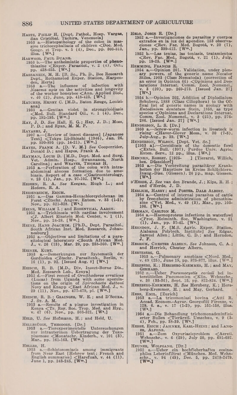 Hartz, Pure H. [Dept. Pathol., Hosp. Vargas, San Cristébal, Tachira, Venezuela] | 1953 a-—Histopathology of the colon in mas- sive trichocephaliasis of children &lt;Doc. Med. Geogr. et Trop. v. 5 (4), Dec., pp. 803-318, illus. [W2.] HARWoop, PAUL DUANE. ” 1953 b.—The anthelmintic properties of pheno- thiazine &lt;Exper. Parasitol., v. 2 (4), Oct., pp. 428-455. [W4.] HASSANEIN, M. H. [B. Se., Ph. D., Bee Research Dept., Rothamsted Exper. Station, Harpen- den, Herts] ; ; 1958 a—The influence of infection with Nosema apis on the activities and longevity of the worker honeybee &lt;Ann. Applied Biol., v. 40 (2), June, pp. 418-423. [W2.] HaTCHER, Henry C. [M.D., Baton Rouge, Louisi- ana] - 1933 a.—Gentian violet in strongyloidiasis &lt;Med. Bull. Standard Oil., v. 1 (4), Dee., pp. 192-195. [W™.] Hay, J. D. See Hall, E. G.; Hay, J. D.; Moss, P. D.; and Ryan, M. M. P. HAYASHI, J. 1907 a.—[Review of insect diseases] [Japanese Text] &lt;Tokyo Iji-Shinshi (1946), Jan. 26, pp. 890-895 (pp. 14-21). [W™.] Hayes, FRANK A. [D. V. M.] See Cooperrider, Donald D.; and Hayes, Frank A. HayMAN, Louis D. [M.D., Dept. Med. and Surg. Vet. Admin. Hosp., Swannanoa, North Carolina]; and WEAVER, THomMAS H. 1953 a.—Perforation of the colon with intra- abdominal abscess formation due to ame- biasis. Report of a case &lt;Gastroenterology, Vv. 23 (1), Jan., pp. 97-102. [W™.] HEDEEN, R. A. See Keegan, Hugh L.; and Hedeen, R. A. HEIDENREICH, ERICH. 1951 a.—Das Gamma-Hexachlorcyclohexan im Forst &lt;Ztschr. Angew. Entom. v. 33 (1-2), Nov., pp. 821-328. [W2.] HEINE, WILLIAM I.; and ROSENTHAL, AARON. 1952 a.—Trichinosis with cardiac involvement &lt;J. Albert Einstein Med. Center, v. 1 (1), Nov., pp. 24-28. [W™.] HEINZ, HANS JOACHIM. [Ph.D., Dept. Parasitol., South African Inst. Med. Research, Johan- nesburg | 1952 a.—Objectives and limitations of a para- sitological laboratory &lt;South African Med. J., v- 26 (18), Mar. 29, pp. 258-260. [W™.] HEINZE, KURT. 1953 a.—Bemerkungen zur Systematik der Gordioidea &lt;Ztschr. Parasitenk., Berlin, v. 16 (1), p. 92. [Issued Aug. 8] [W2.] Heiscu, R. B. [M.D., Div. Insect-Borne Dis., Med. Research Lab., Kenya] 1952 d.—First record of Ornithodoros erraticus (Lucas) from Uganda with some specula- tions on the origin of Spirochaeta duttoni Novy and Knapp &lt;East African Med. J., v. 29 (11), Nov., pp. 477-479, pl. [W™.] Bao Bs R. B.; GRAINGER, W. E.; and D’Souza, St 1953 a.—Results of a plague investigation in Kenya &lt;Tr. Roy. Soc. Trop. Med. and Hyg., v. 47 (6), Nov., pp. 503-521. [W8.] HeEtp, U. See Hofmann, H.; and Held, U. HELLBRUGGE, THEODORE. [Dr.] 1958 a.—-Tierexperimentelle Untersuchungen zur intrauterinen Uebertragung der Toxo- plasmose &lt;Monatschr. Kinderh., v. 101 (8), Mar., pp. 161-168. [W™.] HELLER, H. 1953 a.—Schistosomiasis among immigrants from Near East [Hebrew text; French and English summaries] &lt;Harefuah, v. 44 (11), June 1, pp. 248-245. [W™.] Heo, Jorce E. [Dr.] 1952 a.—Investigaciones de parasitos y cuerpos extrafios en la luz del apendice. 153 observa- ciones &lt;Rev. Fac. Med. Bogota, v. 20 (7), Jan., pp. 899-412. [W™.] 1952 b.—Las tenias, las teniasis, tratamientos &lt;Rev. Fac. Med., Bogota, v. 21 (1), July, pp. 19-25. [W™.] HEMMING, FRANCIS E. 1954 a.—Opinion 201. Validation, under plen- ary powers, of the generic name Necator Stiles, 1903 (Class Nematoda) (correction of an error in Opinion 66) &lt;Opinions and Dec- larations Internat. Comm. Zool. Nomencl., ii vaeaid pp. 269-278. [Issued Jan. 27] 1954 b.—Opinion 202, Addition of Diplodinium Schuberg, 1888 (Class Ciliophora) to the Of- fical list of generic names in zoology with Entodinium dentatum Stein, 1858, as type species &lt;Opinions and Declarations Internat. Comm. Zool. Nomencl., v. 8 (21), pp. 276- 286. [Issued Jan. 27] [W2.] HENDERSON, L. S. [Dr.] 1950 a.—Screw-worm infection in livestock is rising &lt;Haver-Glover Mess., v. 30 (7-8), July-Aug., p. 39. [W3.] HENDERSON, WILSON. [Dept. Vet. Sc.] [1953 a].—Coccidiosis of the domestic fowl &lt;Exten. Bull. (397), Purdue Univ. Agric. Exten. Serv., 12 pp., illus. [W2.] HENNEN, ROBERT. [1925- ] [Tierarzt, Willich, bez. Diisseldorf] 19538 a.—Die Verbreitung parasitarer Krank- heiten der Haustiere im Kreise Schliichtern. Inaug.-Diss. (Giessen). 26 pp., map. Giessen. [W.] D’HERDE, J. See van den Brande, J.; Kips, R. H.; and d’Herde, J. D HERLICH, HARRY; and PoRTER, DALE ALBERT. 1954 a.—Control of internal parasites of cattle by free-choice administration of phenothia- zine &lt;Vet. Med., v. 49 (8), Mar., pp. 103- 106. [W8.] HERMAN, CARLTON M. 1954 a.—Haemoproteus infections in waterfowl &lt;Proc. Helminth. Soc. Washington, v. 21 (1), Jan., pp. 87-42. [W2.] HERNDON, J. F. [M.S. Agric. Exper. Station, Alabama Polytech. Institute] See Edgar, Samuel Allen; Little, C. D.; and Herndon, HERRICK, CHESTER ALBERN. See Johnson, C. A.; and Herrick, Chester Albern. HERTZBERG, G. 1953 a.—Pulmonary am@¢biase &lt;Nord. Med., v. 49 (25), June 19, pp. 875-877, illus. [W™.] HERZBERG, K.; HERZBERG-KREMMER, H.; and May, GERHARD. 1952 a.—Ueber Pneumocystis corinii bei in- terstitiellen Pneumonien &lt;Klin. Wcehnschr., v. 80 (85-86), Sept. 15, pp. 822-824. [W™.] HERZBERG-KREMMER, H. See Herzberg, K.; Herz- berg-Kremmer, H.; and May, Gerhard. Hess, Emin. [Zurich] 1958 a—La tricomoniasi bovina &lt;Atti R. Accad. Econom.-Agrar. Georgofili Firenze, v. 129, 6. s., v. 17 (1-2), pp. 1651-158, illus. [W8.] 1954 a.—Die Behandlung trichomonadeninfizi- erter Bullen &lt;Tierarztl. Umschau, v. 9 (38- 4), Feb., pp. 88-39. [W2.] HESSE, ERICH ; JAHNKE, KARL-HEINZ; and LANG- ER, ALFONS. 1951 a—Zum Oxyuriasisproblem &lt;Aerztl. Wehnschr., v. 6 (29), July 20, pp. 691-692. [W™.] HEUNER, WOLFGANG. [Dr.] 1952 a.—Ueber ein hochfieberhaftes eosino- philes Leberinfiltrat &lt;Miinchen. Med. Wchn- schr., v. 94 (49), Dec. 5, pp. 2478-2479. Ww.)