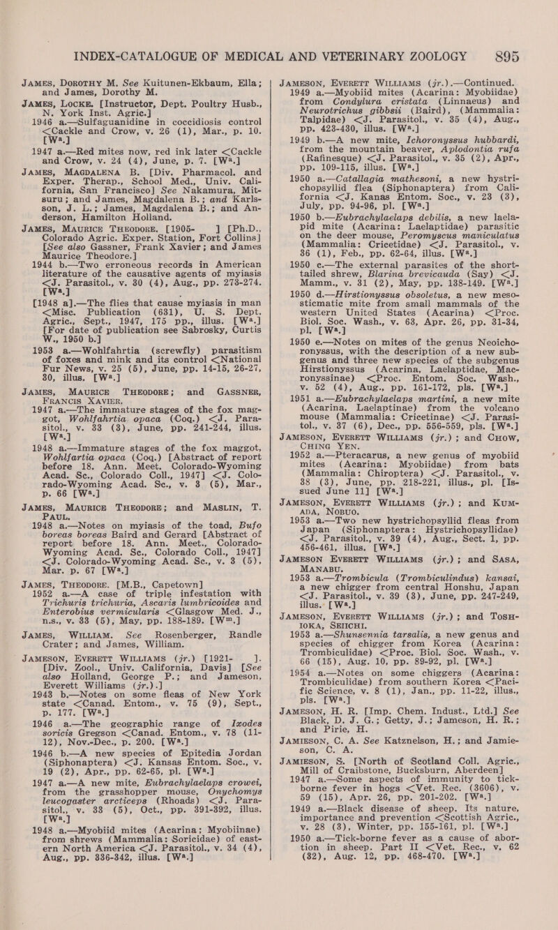 JAMES, DorotHy M. See Kuitunen-Ekbaum, Ella; and James, Dorothy M. JAMES, LocKE. [Instructor, Dept. Poultry Husb., N. York Inst. Agric.] 1946 a.—Sulfaguanidine in coccidiosis control &lt;Cackle and Crow, v. 26 (1), Mar., p. 10. [W2.] ; 1947 a.—Red mites now, red ink later &lt;Cackle and Crow, v. 24 (4), June, p. 7. [W4.] JAMES, MAGDALENA B. [Div. Pharmacol. and Exper. Therap., School Med., Univ. Cali- fornia, San Francisco] See Nakamura, Mit- suru; and James, Magdalena B.; and Karls- son, J. L.; James, Magdalena B.; and An- derson, Hamilton Holland. JAMES, MAURICE THEODORE. [1905- ] [Ph.D., Colorado Agric. Exper. Station, Fort Collins] [See also Gassner, Frank Xavier; and James Maurice Theodore. ] - 1944 b.—Two erroneous records in American literature of the causative agents of myiasis noe Parasitol., v. 30 (4), Aug., pp. 2738-274. W2.] i [1948 a].—The flies that cause myiasis in man &lt;Mise. Publication (631), U. S. Dept. Agric., Sept., 1947, 175 pp., illus. [W2.] [For date of publication see Sabrosky, Curtis W., 1950 b.] 1953 a.—Wohlfahrtia (screwfly) parasitism of foxes and mink and its control &lt;National Fur News, v. 25 (5), June, pp. 14-15, 26-27, 380, illus. [W2.] JAMES, MAURICE FRANCIS XAVIER. 1947 a.—The immature stages of the fox mag- got, Wohlfahrtia. opaca (Coq.) &lt;J. Para- sitol., v. 33 (3), June, pp. 241-244, illus. [W?.] 1948 a.—Immature stages of the fox maggot, Wohlfartia opaca (Coq.) [Abstract of report before 18. Ann. Meet. Colorado-Wyoming Acad. Sc., Colorado Coll., 1947] &lt;J. Colo- rado-Wyoming Acad. Sc., v. 3 (5), Mar., p. 66 [W3.] JAMES, MAURICE THEODORE; THEODORE; and GASSNER, and MASLIN, T. AUL. 1948 a.—Notes on myiasis of the toad, Bufo boreas boreas Baird and Gerard [Abstract of report. before 18. Ann. Meet., Colorado- Wyoming Acad. Se., Colorado Coll., 1947] &lt;J. Colorado-Wyoming Acad. Sce., v. 3 (5), Mar. p. 67 [W3.] JAMES, THEODORE. [M.B., Capetown] 1952 a.—A ease of triple infestation with Trichuris trichuria, Ascaris lumbricoides and Enterobius vermicularis &lt;Glasgow Med. J., n.s., v. 88 (5), May, pp. 188-189. [W™.] JAMES, WILLIAM. See Rosenberger, Randle Crater; and James, William. - JAMESON, EVERETT WILLIAMS (jr.) [1921- ihe [Div. Zool., Univ. California, Davis] [See also Holland, George P.; and Jameson, Everett Williams (jr.).] 1943 b.—Notes on some fleas of New York state &lt;Canad. Entom., v. 75 (9), Sept., p. 177. [W2.] 1946 a—The geographic range of Ixodes soricis Gregson &lt;Canad. Entom., v. 78 (11- 12), Nov.-Dec., p. 200. [W2.] 1946 b.—A new species of Epitedia Jordan (Siphonaptera) &lt;J. Kansas Entom. Soc., v. 19 (2), Apr., pp. 62-65, pl. [W2.] 1947 a.—_A new mite, Eubrachylaelaps crowet, from the grasshopper mouse, Onychomys leucogaster arcticeps (Rhoads) &lt;J. Para- sitol., v. 33 (5), Oct., pp. 391-392, illus. Wa.) 1948 a.—Myobiid mites (Acarina; Myobiinae) from shrews (Mammalia: Soricidae) of east- ern North America &lt;J. Parasitol., v. 34 (4), Aug., pp. 336-342, illus. [W?.] 895 JAMESON, EVERETT WILLIAMS (j7.).—Continued. 1949 a.—Myobiid mites (Acarina: Myobiidae) from Condylura cristata (Linnaeus) and Neurotrichus gibbsii (Baird), (Mammalia: Talpidae) &lt;J. Parasitol., v. 35 (4), Aug., pp. 428-430, illus. [W?.] 1949 b—A new mite, Ichoronyssus hubbardi, from the mountain beaver, Aplodontia rufa (Rafinesque) &lt;J. Parasitol., v. 35 (2), Apr., pp. 109-115, illus. [W2.] 1950 a.—Catallagia mathesoni, a new hystri- chopsyllid flea (Siphonaptera) from Cali- fornia &lt;J. Kanas Entom. Soc., v. 23 (3), July, pp. 94-96, pl. [W.] 1950 b.—Eubrachylaelaps debilis, a new laela- pid mite (Acarina: Laelaptidae) parasitic on the deer mouse, Peromyscus maniculatus (Mammalia: Cricetidae) &lt;J. Parasitol., v. 36 (1), Feb., pp. 62-64, illus. [W®.] 1950 e.—The external parasites of the short- tailed shrew, Blarina brevicauda (Say) &lt;J. Mamm., v. 31 (2), May, pp. 188-149. [W2.] 1950 d.—Hirstionyssus obsoletus, a new meso- sticmatic mite from small mammals of the western United States (Acarina) &lt;Proc. Biol. Soc. Wash., v. 68, Apr. 26, pp. 31-34, pl, [W8.] 1950 e.——Notes on mites of the genus Neoicho- ronyssus, with the description of a new sub- genus and three new species of the subgenus Hirstionyssus (Acarina, Laelaptidae, Mac- ronyssinae) &lt;Proc. Entom. Soc. Wash., v. 52 (4), Aug., pp. 161-172, pls. [W2.] 1951 a.—Eubrachylaelaps martini, a new mite (Acarina, Laelaptinae) from the volcano mouse (Mammalia: Cricetinae) &lt;J. Parasi- tol., v. 87 (6), Dec., pp. 556-559, pls. [W#.] JAMESON, EVERETT WILLIAMS (jr.) ; and CHow, CHING YEN. 1952 a.—Pteracarus, a new genus of myobiid mites (Acarina: Myobiidae) from bats (Mammalia: Chiroptera) &lt;J. Parasitol., v. 88 (8), June, pp. 218-221, illus., pl. [Is- sued June 11] [W2:.] JAMESON, EVERETT WILLIAMS (jr.); and Kum- ADA, NosBuo. 1953 a.—Two new hystrichopsyllid fleas from Japan (Siphonaptera: MHystrichopsyllidae) &lt;J. Parasitol., v. 39 (4), Aug., Sect. 1, pp. 456-461, illus. [W2.] JAMESON EVERETT WILLIAMS (j7.); and SASA, MANABU. 19538 a—Trombicula (Trombiculindus) kansat, a new chigger from central Honshu, Japan &lt;J. Parasitol., v. 39 (3), June, pp. 247-249, illus.» [W2.] JAMESON, EVERETT WILLIAMS (jr.); and TosH- IOKA, SEIICHI. 1953 a.—Shunsennia tarsalis, a new genus and species of chigger from Korea (Acarina: Trombiculidae) &lt;Proc. Biol. ‘Soc. Wash., v. 66 (15), Aug. 10, pp. 89-92, pl. [W2.] 1954 a.—Notes on some chiggers (Acarina: Trombiculidae) from southern Korea &lt;Paci- fic Science, v. 8 (1), Jan., pp. 11-22, illus., pls. ae JAMESON, [Imp. Chem. Indust., Ltd.] See Black, ei : G.; Getty, J.; Jameson, By Rs and Pirie, H. JAMIESON, C. A. See Katznelson, H.; and Jamie- son, JAMIESON, S&amp;S. [North of Scotland Coll. Agric., Mill of Craibstone, Bucksburn, Aberdeen] 1947 a—Some aspects of immunity to tick- borne fever in hogs &lt;Vet. Rec. (38606), v 59 (15), Apr. 26, pp. 201-202. [W4.] 1949 a.—Black disease of sheep. Its nature, importance and prevention &lt;Scottish Agric., v. 28 (3), Winter, pp. 155-161, pl. [W2.] 1950 a.—Tick-borne fever as a cause of abor- tion in sheep. Part II &lt;Vet. Ree., v. 62 (82), Aug. 12, pp. 468-470. [W2.]