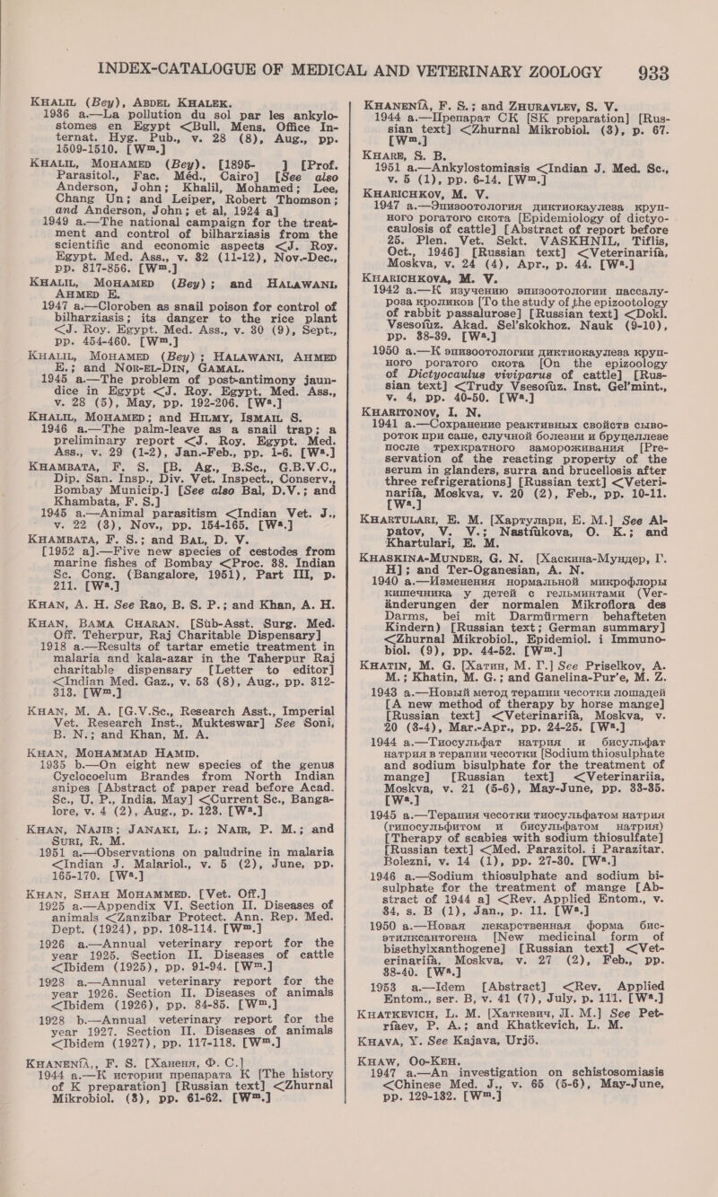 KHALIL (Bey), ABDEL KHALEK. 1986 a.—La pollution du sol par les ankylo- stomes en Egypt &lt;Bull. Mens. Office In- ternat. Hyg. Pub., v. 28 (8), Aug., pp. 1509-1510. [W™.] KHALIL, MOHAMED (Bey). [1895- ] (Prof. Parasitol., Fac. Méd., Cairo] [See also Anderson, John; Khalil, Mohamed; Lee, Chang Un; and Leiper, Robert Thomson; and Anderson, John; et al, 1924 a] 1949 a.—The national campaign for the treat- ment and control of bilharziasis from the Scientific and economic aspects &lt;J. Roy. Egypt. Med. Ass., v. 82 (11-12), Nov.-Dec., Ppyd. 817-856. [W™,] KHALIL, MOHAMED (Bey) ; AHMED E. 1947 a.—Cloroben as snail poison for control of bilharziasis; its danger to the rice plant &lt;J. Roy. Egypt. Med. Ass., v. 30 (9), Sept., pp. 454-460. [W™.] KHALIL, MoHAMED (Bey); HALAWANI, AHMED E.; and Nor-EL-DIn, GAMAL. 1945 a.—The problem of post-antimony jaun- dice in Egypt &lt;J. Roy. Egypt. Med. Ass., v. 28 (5), May, pp. 192-206. [W8.] KHALIL, MOHAMED; and Hiumy, Ismam S. 1946 a.—The palm-leave as a snail trap; a preliminary report &lt;J. Roy. Egypt. Med. Ass., v. 29 (1-2), Jan.-Feb., pp. 1-6. [W:.] KHAMBATA, F, §. [B. Ag., B.Se., G.B.V.C., Dip. San. Insp., Div. Vet. Inspect., Conserv. Bombay Municip.] [See also Bal, D.V.; and Khambata, F. S.] 1945 a.—Animal parasitism &lt;Indian Vet. J., Vie eaier (3), Nov., pp. 154-165. (Wws.] KHAMBATA, F. §.; and BAL, D. V. [1952 a].—Five new species of cestodes from marine fishes of Bombay &lt;Proc. 88. Indian Se. Cong. (Bangalore, 1951), Part III, p. 211, [W8.] KHAN, A. H. See Rao, B. S. P.; and Khan, A. H. KHAN, BAMA CHARAN. [Stb-Asst. Surg. Med. Off. Teherpur, Raj Charitable Dispensary] 1918 a.—Results of tartar emetic treatment in malaria and kala-azar in the Taherpur Raj charitable dispensary [Letter to editor] &lt;Indian Med. Gaz., v. 58 (8), Aug., pp. 312- Silas [W™.] Kuan, M. A. [G.V.Se., Research Asst., Imperial Vet. Research Inst., Mukteswar] See Soni, B. N.; and Khan, M. A KHAN, MoHAMMAD HaMD. 19385 b.—On eight new species of the genus Cyclocoelum Brandes from North Indian snipes [Abstract of paper read before Acad. Se., U. P., India, May] &lt;Current Sc., Banga- lore, v. 4 (2), Aug., p. 128. [W2.] KHAN, Nasip; JANAKI, L.; Nam, P. M.; and _ Suri, R. M. 1951 a.—Observations on paludrine in malaria &lt;Indian J. Malariol., v. 5 (2), June, pp. 165-170. [W2.] KHAN, SHAH MOHAMMED. [Vet. Off.] 1925 a.—Appendix VI. Section II. Diseases of animals &lt;Zanzibar Protect. Ann. Rep. Med. Dept. (1924), pp. 108-114. [W™.] 1926 a—Annual veterinary report for the year 1925. Section II. Diseases of cattle &lt;Ibidem (1925), pp. 91-94. [W™.] 1928 a—Annual veterinary report for the year 1926. Section II. Diseases of animals &lt;Ibidem (1926), pp. 84-85. [W™.] 1928 b.—Annual veterinary report for the year 1927. Section II. Diseases of animals &lt;Ibidem (1927), pp. 117-118. [W™.] KHANEN(A,, F. S. [Xaneua, ®. C.] . 1944 a.—K ucropum mpenapata K [The history of K preparation] [Russian text] &lt;Zhurnal Mikrobiol. (8), pp. 61-62. [W™.] and HALawANL 933 KHANEN{A, F. &amp;.; and ZHURAVLEV, S. V. 1944 a.—IIpenapar CH [SK preparation] [Rus- sian text] &lt;Zhurnal Mikrobiol. (8), p. 67. [(w™.] KHARE, S&amp;S. B. 1951 a.—Ankylostomiasis &lt;Indian J. Med. Sc., v. 5 (1), pp. 6-14. [W™.] KHARICHKOV, M. V. 1947 a.—3uusooTonoruA uKTHOKaysesa KDYy- Horo poraToro cKota [Epidemiology of dictyo- caulosis of cattle] [Abstract of report before 25. Plen. Vet. Sekt. VASKHNIL, Tiflis, Oct., 1946] [Russian text] &lt;Veterinariia, Moskva, v. 24 (4), Apr., p. 44. [W2.] KHARICHKOVA, M. V. 1942 a.—HK usyuenmo osmusooTouorun maccasy- posa KpozuKos [To the study of the epizootology of rabbit passalurose] [Russian text] &lt;Dokl. Vsesofuz. Akad. Sel’skokhoz. Nauk (9-10), pp. 38-39. [W4.] 1950 a.—K ouusoorouoruu quKTMOKAysesa Kpyu- HOTO poratoro cxKota [On the _ epizoology of Dictyocaulus viviparus of cattle] [Rus- sian text] &lt;Trudy Vsesofuz. Inst. Gel’mint., v. 4, pp. 40-50. [W2.] KHARITONOYV, I. N. 1941 a.—CoxpaHeHue peakTUBHEIX CBOUCTB CEIBO- PpOTOK pH Calle, cuy4HO OonesHu u Opyuensese mocuie MTpexkpaTHOrOo saMopoxuBaHuaA ([Pre- servation of the reacting property of the serum in glanders, surra and brucellosis after three refrigerations] [Russian text] &lt;Veteri- nariia, Moskva, v. 20 (2), Feb., pp. 10-11. [W2.] KHARTULARI, E. M. [Xaptynapu, E. M.] See Al- ' patov, V. V.; Nastfikova, O. K.; and Khartulari, E. M. KHASKINA-MUNDER, G. N. [Xacxuna-Myupep, I’. H]; and Ter-Oganesian, A. N. 1940 a.—UsmeHenua HOpMasIbHOM MuUKDOdIOpH KumleuHHKa y geTelit c resibMuHTamu (Ver- ainderungen der normalen Mikroflora des Darms, bei mit Darmitirmern behafteten Kindern) [Russian text; German summary] &lt;Zhurnal Mikrobiol., Epidemiol. i Immuno- biol. (9), pp. 44-52. [W™.] KHATIN, M. G. [Xarun, M.T.] See Priselkov, A. M.; Khatin, M. G.; and Ganelina-Pur’e, M. Z. 1943 a.—Hosnii merog repanun uecoTKyu Jomapei [A new method of therapy by horse mange] [Russian text] &lt;Veterinarifa, Moskva, v. 20 (8-4), Mar.-Apr., pp. 24-25. [W®.] 1944 a.—Tuocynpdat HwatTpua uw O6ucynbhar HaTpHaA B Tepanun uecoTKH [Sodium thiosulphate and sodium bisulphate for the treatment of mange] [Russian text] &lt;Veterinariia, Moskva, v. 21 (5-6), May-June, pp. 33-35. [Ww.] 1945 a.—Tepanua uecorKu THOCyubdaToM HaTpuA (runocynb@urom wu Oucynbhatom Harp) [Therapy of scabies with sodium thiosulfate] {Russian text] &lt;Med. Parazitol. i Parazitar. Bolezni, v. 14 (1), pp. 27-80. [W®.] 1946 a.—Sodium thiosulphate and sodium bi- sulphate for the treatment of mange [Ab- stract of 1944 a] &lt;Rev. Applied Entom., v. 84, s. B (1), Jan., p. 11. [W2.] 1950 a.—Hosagx smekapcrseHHanf gopma 6uc- stunxcantoreHa [New medicinal form of bisethylxanthogene] [Russian text] &lt;Vet- erinariia, Moskva, v. 27 (2), Feb., pp. 88-40. [W.] 1953 a—Idem [Abstract] &lt;Rev. Applied Entom., ser. B, v. 41 (7), July, p. 111. [W2.] KHATKEVICH, L. M. [Xarnesua, JI. M.] See Pet- riaev, P. A.; and Khatkevich, L. M. Kuava, Y¥. See Kajava, Urjo. KuHAw, Oo-KEH. : 1947 a.—An investigation on schistosomiasis &lt;Chinese Med. J., v. 65 (5-6), May-June, pp. 129-182. [W™.]