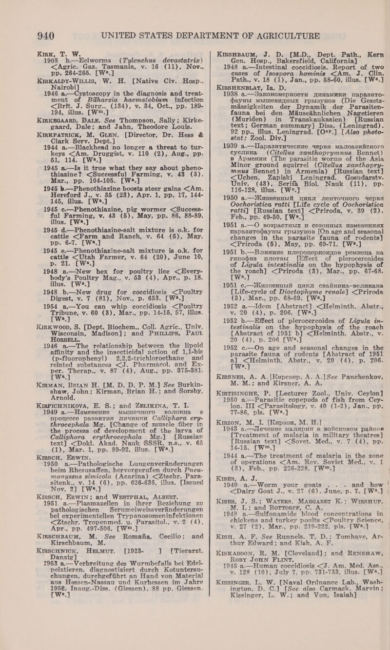 Kirk, T. W. 1908 b.—Eelworms (Tylenchus devastatriz) &lt;Agric. Gaz. Tasmania, v. 16 (11), Nov., pp. 264-265. [W2.] KIRKALDY-WILLIS, W. H. [Native Civ. Nairobi] 1946 a.—Cystoscopy in the diagnosis and treat- ment of Bilharzia haematobium infection &lt;Brt. J. Surg., (134), v. 34, Oct., pp. 189- 194, illus. [W™.] KIRKEGAARD, DALE. See Thompson, Sally; Kirke- gaard, Dale; and Jahn, Theodore Louis. KIRKPATRICK, M. GLEN. [Director, Dr. Hess &amp; Clark Serv. Dept.] 1944 a.—Blackhead no longer a threat to tur- keys &lt;Am. Druggist, v. 110 (2), Aug., pp. 51, 114. [W*.] 1945 a.—Is it true what they say about pheno- thiazine? &lt;Successful Farming, v. 48 (3), Mar., pp. 104-105. [W3.] 1945 b.—Phenothiazine boosts steer gains &lt;Am. Hereford J., v. 85 (28), Apr. 1, pp. 17, 144- 145, illus. [W2.] 1945 c.—Phenothiazine, pig wormer &lt;(Success- ful Farming, v. 48 (5), May, pp. 86, 88-89, illus. [W2.] 1945 d.—Phenothiazine-salt mixture is o.k. for eattle &lt;Farm and Ranch, v. 64 (5), May, pp. 6-7. [W.] 1945 e.——Phenothiazine-salt mixture is o.k. for cattle &lt;Utah Farmer, v. 64 (20), June 10, p. 21. [W2.] 1948 a.—New hex for poultry lice &lt;Every- body’s Poultry Mag., v. 58 (4), Apr., p. 18, illus. [W2.] 1948 b.—New drug for coccidiosis &lt;Poultry Digest, v. 7 (81), Nov., p. 653. [W2.] 1954 a.—You can whip coccidiosis &lt;Poultry eae v. 60 (8), Mar., pp. 14-15, 57, illus. a, Hosp., KirKwoop, S. [Dept. Biochem., Coll. Agric., Univ. Wisconsin, Madison]; and PHILLIPS, PAUL HORRELL. ‘ 1946 a.—The relationship between the lipoid affinity and the insecticidal action of 1,1-bis (p-fluorophenyl) 2,2,2-trichloroethane and related substances aig Pharmacol. and Ex- per. Therap., v. 87 (4), Aug., pp. 8375-381. [W:.] KIRMAN, BRIAN H. [M. D. D. P. M.] See Burkin- shaw, John; Kirman, Brian H.; and Sorsby, Arnold. KIRPICHNIKOVA, E. S.; and ZELIKINA, T. I. 1949 a.—Wsmenepve mpimeaHoro BOJIOKHaA B upomecce passuTrua suunnnu Calliphora ery- throcephala Mg. [Change of muscle fiber in the process of development of the larva of Calliphora erythrocephala Meg.] [Russian text] &lt;Dokl. Akad. Nauk SSSR, n.s., v. 65 (1), Mar. 1, pp. 89-92, illus. [W®.] KirscH, ERwWIN. 1950 a.—Pathologische Lungenveraénderungen beim Rhesusaffen, hervorgerufen durch Pneu- monyssus simicola (Acarina) &lt;Ztschr. Para- sitenk., v. 14 (6), pp. 626-6386, illus. [Issued Nov. 2] [W2.] KirscH, ERWIN; and WESTPHAL, ALBERT. 1951 a—Plasmazellen in ihrer Beziehung zu pathologischen Serumeiweissverinderungen bei experimentellen Trypanosomeninfektionen &lt;Ztschr. Tropenmed. u. Parasitol., v. 2 (4), Apr., pp. 497-506. [W™.] KIRSCHBAUM, M. See Romafia, Cecilio; and Kirschbaum, M. KIRSCHNICK, HELMuT. [1928- ] [Tierarzt, Danzig] 1953 a.—Verbreitung des Wurmbefalls bei Edel- pelztieren, diagnostiziert durch Kotuntersu- ehungen, durchgeftihrt an Hand von Material aus Hessen-Nassau und Kurhessen im Jahre we ealere 3 (Giessen). 88 pp. Giessen. a KmsHBAuUM, J. D. [M.D., Dept. Path., Kern Gen. Hosp., Bakersfield, California] 1948 a.—Intestinal coccidiosis. Report of two cases of Isospora hominis &lt;Am,. J. Clin. Path., v. 18 (1), Jan., pp. 58-60, illus. [W2.] KIRSHENBLAT, Ia, D. 1938 a.—3akoHomMepHocTH J{uHAaMMKM WapasuTo- dayHEI MEIMeEBHTHEIX rpHsyHoB (Die Gesetz- miassigkeiten der Dynamik der Parasiten- fauna bei den Méauseihnlichen Nagetieren (Muriden) in Transkaukasien) [Russian text; German summary] Diss. (Leningrad). 92 pp., illus. LemuEEee [O2P.] [Also photo- stat: Zool. Div 1939 SO lanteecaen wepBu Masloa3sHiicKoro cycnuka (Citellus xanthoprymnus Bennet) B Apmenuu (The parasitic worms of the Asia Minor ground squirrel (Citellus xanthopry- mnus Bennet) in Armenia) [Russian text] &lt;Uchen. Zapiski Leningrad. Gosudarstv. Univ. (48), Serifa Biol. Nauk (11), pp. 116-128, illus. [W°.] 1950 a.—}KusHennpit “MK WeHTOUHOTO UepBA Oochoristica ratti [Life cycle of Oochoristica ratti] [Russian text] &lt;Priroda, v. 89 (2), Feb., pp. 49-50. [W2.] 1951 a.—O sospacTHrx u ces0HHEIX U3MCHCHUAX napasuTodayHH rpysyHos [On age and seasonal changes in the parasite fauna of rodents] &lt;Priroda (5), May, pp. 69-71. [W#.] 1951 b.—Buuauue neponepKouqoB pemHena Ha ranodus unorss [Effect of plerocercoides of Ligula intestinalis on the hypophysis of te ipl i &lt;Priroda (8), Mar., pp. 67-68. a 1951 c.—iHusnenpsi uuK cBalinnKa—BennKaHa [Life-cycle of Dioctophyme renale] &lt;Priroda (3), Mar., pp. 68-69. [W3.] 1952 a.—Idem [Abstract] &lt;Helminth. Abstr., v. 20 (4), p. 206. [W2.] 1952 b.—Effect of plerocercoides of Ligula in- testinalis on the hypophysis of the roach [Abstract of 1951 b] &lt;Helminth. Abstr., v 20 (4), p. 206 [W2.] 1952 c.—On age and seasonal changes in the parasite fauna of rodents [Abstract of 1951 Sh ecraaere i ADSLY,. ay 0 et ee Den ZUGE [W2.] KirSNER, A. A. [Kupcuep, A. A.]See Panchenkov, M. M.; and Kirsner, A. A. KIRTISINGHE, P. [Lecturer Zool., Univ. Ceylon] 1950 a.—Parasitie copepods of fish from Cey- lon. III &lt;Parasitology, v. 40 (1-2), Jan., pp. 77-86, pls. [W2.] Kirzon, M. I. [Kupsox, M. 1.] 1943 a.—Jleuveuue Mauapun B BOiiCKOBOM paiione [Treatment of malaria in military theatres] [Russian text] &lt;Sovet. Med., v. 7 (4), pp. 14-15. [W™.] 1944 a.—The treatment of malaria in the zone of operations &lt;Am. Rev. Soviet Med., v. 1 (3), Feb., pp. 226-228. [W™.] Kiser, A. J. ss. &gt;atand*’ show  &lt;Dairy Goat J., v. 27 (6), June, p. 7. [W3.] Kiser, J. S.; WATERS, MARGARET K.; WIRSHUP, M. I.; and Bottorrr, C. A. 1948 a—Sulfonamide blood concentrations in chickens and turkey poults &lt;Poultry Science, v. 27 (2), Mar., pp. 219-222, pls. [W2.] Kisu, A. F. See Runnels, T. D.; Tomhave, Ar- thur Edward; and Kish, A. F. KISKADDON, R. M. [Cleveland]; and RENSHAW, Rosy JOHN FLINT. 1945 a.—_Human coccidiosis &lt;J. Am. Med. Ass., v. 128 (10), July 7, pp. 731-7338, illus. [W2.] KISSINGER, L. W. [Naval Ordnance Lab., Wash- ington, D. C.] [See also Carmack. Marvin; Kissinger, L, W.; and Von, Isaiah]