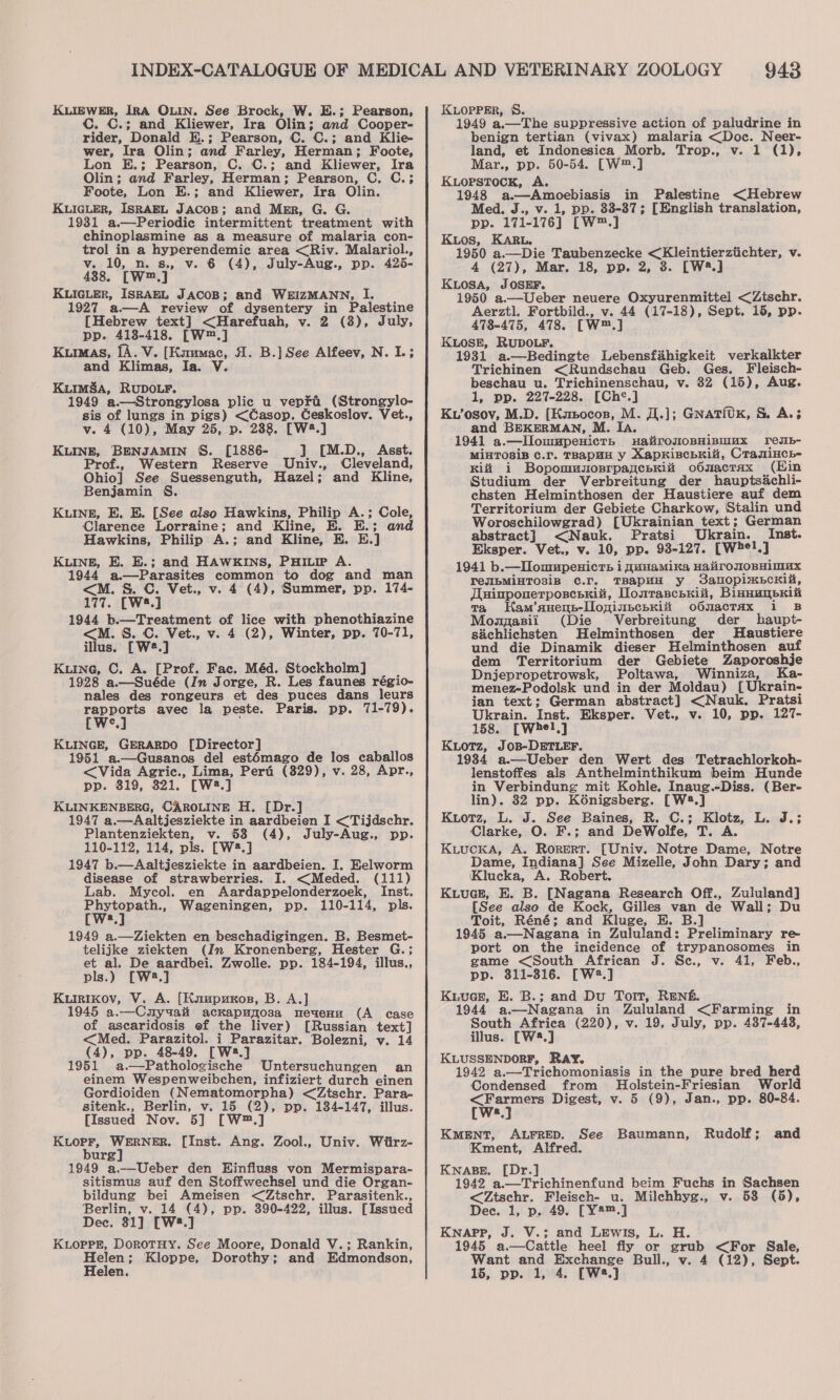 KuLIEWER, IRA OLIN. See Brock, W. H.; Pearson, C. C.; and Kliewer, Ira Olin; and Cooper- rider, Donald E.; Pearson, C. C.; and Klie- wer, Ira Olin; and Farley, Herman; Foote, Lon E.; Pearson, C. C.; and Kliewer, Ira Olin; and Farley, Herman; Pearson, C, C.; Foote, Lon E.; and Kliewer, Ira Olin. KLIGLER, ISRAEL JACOB; and Mer, G. G. 1931 a.—Periodic intermittent treatment with chinoplasmine as a measure of malaria con- trol in a hyperendemic area &lt;Riv. Malariol., v. 10, n. s., v. 6 (4), July-Aug., pp. 425- 438. [W™.] KLIGLER, ISRAEL JACOB; and WEIZMANN, I. 1927 a—A review of dysentery in Palestine [Hebrew text] &lt;Harefuah, v. 2 (8), July, pp. 413-418. [W™.] Kumas, fA. V. [Knumac, A. B.] See Alfeev, N. I.; and Klimas, Ia. V. Kimmsa, RUDOLF. 1949 a.—Strongylosa plic u veprai (Strongylo- sis of lungs in pigs) &lt;Casop. Ceskoslov. Vet., v. 4 (10), May 25, p. 288. [W2.] KLINE, BENJAMIN S. [1886- ] [M.D., Asst. Prof., Western Reserve Univ., Cleveland, Ohio] See Suessenguth, Hazel; and Kline, Benjamin S. KuIngE, E. E. [See also Hawkins, Philip A.; Cole, Clarence Lorraine; and Kline, E. E.; and Hawkins, Philip A.; and Kline, E. E.] KLINE, E. E.; and HAWKINS, PHILIP A. 1944 a.—Parasites common to dog and man &lt;M. S. C. Vet., v. 4 (4), Summer, pp. 174- 177. [W2.] 1944 b.—Treatment of lice with phenothiazine &lt;M. S. C. Vet., v. 4 (2), Winter, pp. 70-71, illus. [W2.] Kune, C. A. [Prof. Fac. Méd. Stockholm] ‘ 1928 a.—Suéde (In Jorge, R. Les faunes régio- nales des rongeurs et des puces dans leurs wea avec la peste. Paris. pp. 71-79). c KLINGE, GERARDO [Director] 1951 a.—Gusanos del est6mago de los caballos &lt;Vida Agric., Lima, Pert (829), v. 28, Apr., pp. 319, 321. [W2.] KLINKENBERG, CAROLINE H. [Dr.] 1947 a.—Aaltjesziekte in aardbeien I &lt;Tijdschr. Plantenziekten, v. 58 (4), July-Aug., pp. 110-112, 114, pls. [W2.] 1947 b.—Aaltjesziekte in aardbeien. I. Eelworm disease of strawberries. I. &lt;Meded. (111) Lab. Mycol. en Aardappelonderzoek, Inst. Phytopath., Wageningen, pp. 110-114, pls. [Ws] 1949 a.—Ziekten en beschadigingen. B. Besmet- telijke ziekten (In Kronenberg, Hester G.; et al. De aardbei. Zwolle. pp. 184-194, illus., pls.) [W2.] Kuirikov, V. A. [Kuupuxos, B. A.] 1945 a.—Cauyuai ackapujosa meaenu (A case of ascaridosis ef the liver) [Russian text] &lt;Med. Parazitol. i Parazitar. Bolezni, v. 14 (4), pp. 48-49, [W2.] 1951 a.—Pathologische Untersuchungen an einem Wespenweibchen, infiziert durch einen Gordioiden (Nematomorpha) &lt;Ztschr. Para- sitenk., Berlin, v. 15 (2), pp. 134-147, illus. [Issued Nov. 5] [W™.] ee WERNER. [Inst. Ang. Zool., Univ. Wiirz- urge : 1949 a.—Ueber den Hinfluss von Mermispara- sitismus auf den Stoffwechsel und die Organ- bildung bei Ameisen &lt;Ztschr. Parasitenk., Berlin, v. 14 (4), pp. 390-422, illus. [Issued Dec. 31] [W*.] KLOPPE, DorotTHyY. See Moore, Donald V.; Rankin, a Kloppe, Dorothy; and Edmondson, 943 KLOPPER, §S. 1949 a.—The suppressive action of paludrine in benign tertian (vivax) malaria &lt;Doc. Neer- land, et Indonesica Morb. Trop., v. 1 (1), Mar., pp. 50-54. [W™.] KLOPSTOCK, A. 1948 a—Amoebiasis in Palestine &lt;Hebrew Med. J., v. 1, pp. 33-87; [English translation, pp. 171-176] [W™.] Kios, KARL. 1950 a.—Die Taubenzecke &lt;Kleintierztichter, v. 4 (27), Mar. 18, pp. 2, 8. [W2.] KuiosA, JOSEF. 1950 a.—Ueber neuere Oxyurenmittel &lt;Ztschr. Aerztl. Fortbild., v. 44 (17-18), Sept. 15, pp. 478-475, 478. [W™.] KLOSE, RUDOLF. 1931 a.—Bedingte Lebensfahigkeit verkalkter Trichinen &lt;Rundschau Geb. Ges. Fleisch- beschau u. Trichinenschau, v. 382 (15), Aug. 1, pp. 227-228. [Ch¢*.] Kv’osov, M.D. [Kmsocon, M. JI.]; GNATiUK, S. A.3 and BEKERMAN, M. Ia. 1941 a.—Ilommpenicth uatironoBHipmux redJib- MiHTOSiB C.r. TRApHH y Xapkischrii, Cramincy- Ki i BopomuuosrpayceHKiii obOnacTaAx (Ein Studium der Verbreitung der hauptsachli- chsten Helminthosen der Haustiere auf dem Territorium der Gebiete Charkow, Stalin und Woroschilowgrad) [Ukrainian text; German abstract] &lt;Nauk. Pratsi Ukrain. Inst. Eksper. Vet., Vv. 10, pp. 93-127. [whel,] 1941 b.—Tlomupenicrs i qunamika HalironoBHimax TeIbMiHTOSIB ¢.r. TBAPHH y dalopimEcKili, Tuinponerposcsriii, Donrasceriii, BinnunpKiit ta Kam’auenb-lloninpchKii oONacTaAx 1 B Mozpasii (Die Verbreitung der haupt- sdchlichsten Helminthosen der MHaustiere und die Dinamik dieser Helminthosen auf dem Territorium der Gebiete Zaporoshje Dnjepropetrowsk, Poltawa, Winniza, Ka- menez-Podolsk und in der Moldau) [Ukrain- jan text; German abstract] &lt;Nauk. Pratsi Ukrain. Inst. Eksper. Vet., v. 10, pp. 127- 158. [Whel,] Kotz, JOB-DETLEF. 1934 a.—Ueber den Wert des Tetrachlorkoh- lenstoffes als Anthelminthikum beim Hunde in Verbindung mit Kohle. Inaug.-Diss. (Ber- lin). 32 pp. K6nigsberg. [W58.] Kuiotz, L. J. See Baines, R. C.; Klotz, L. J.; Clarke, O. F.; and DeWolfe, T. A. Kiucka, A. Rorert. [Univ. Notre Dame, Notre Dame, Indiana] See Mizelle, John Dary; and (Klucka, A. Robert. KuuceE, E. B. [Nagana Research Off., Zululand] [See also de Kock, Gilles van de Wall; Du Toit, Réné; and Kluge, E. B.] 1945 a.—Nagana in Zululand: Preliminary re- port on the incidence of trypanosomes in game &lt;South African J. Sc., v. 41, Feb., pp. 311-316. [W2.] Kuucez, E. B.; and Du Tort, RENs. 1944 a—Nagana in Zululand &lt;Farming in South Africa (220), v. 19, July, pp. 487-443, illus. [W8.] KLUSSENDORF, RAY. 1942 a.—Trichomoniasis in the pure bred herd Condensed from Holstein-Friesian World wa Digest, v. 5 (9), Jan., pp. 80-84. a KMENT, ALFRED. See Baumann, Rudolf; and Kment, Alfred. KNABE. [Dr.] 1942 a.—Trichinenfund beim Fuchs in Sachsen &lt;Ztschr. Fleisch- u. Milchhyg., v. 538 (5), Dec. 1, p. 49. [Y2#™.] KNAPP, J. V.; and LEwis, L. H. 1945 a.—Cattle heel fly or grub &lt;For Sale, Want and Exchange Bull., v. 4 (12), Sept.