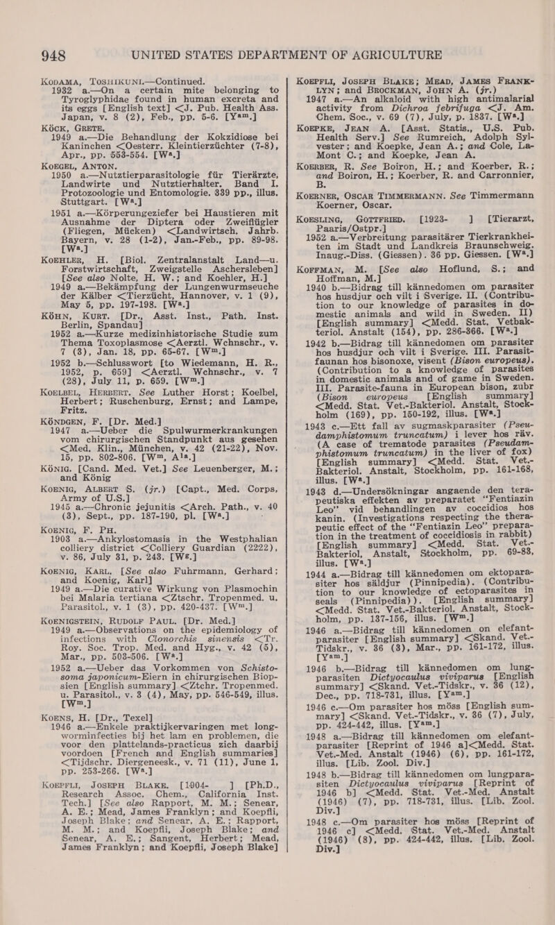 948 KopamMa, 'TOSHIKUNI.—Continued. 1932 a—On a certain mite belonging to Tyroglyphidae found in human excreta and its eggs [English text] &lt;J. Pub. Health Ass. Japan, v. 8 (2), Feb., pp. 5-6. [Y®™.] KOcK, GRETE, 1949 a.—Die Behandlung der Kokzidiose bei Kaninchen &lt;Oesterr. Kleintierziichter (7-8), Apr., pp. 553-554. [W2.] KoEGEL, ANTON. 1950 a.—Nutztierparasitologie fiir Tierarzte, Landwirte und WNutztierhalter. Band I. Protozoologie und Entomologie. 339 pp., illus. Stuttgart. [W2.] 1951 a.—Korperungeziefer bei Haustieren mit Ausnahme der Diptera oder Zweifliigler (Fliegen, Miicken) &lt;Landwirtsch. Jahrb. Bayern, v. 28 (1-2), Jan.-Feb., pp. 89-98. [W:.] KoEHLER, H. [Biol. Zentralanstalt Land—u. [See also Nolte, H. W.; and Koehler, H.] 1949 a.—Bekampfung der Lungenwurmseuche der Kalber &lt;Tierzticht, Hannover, v. 1 (9), May 5, pp. 197-198. [W2.] KOHN, Kurt. [Dr., Asst. Inst., Berlin, Spandau] 1952 a.—Kurze medizinhistorische Studie zum Thema Toxoplasmose &lt;Aerztl. Wchnschr., v. 7 (8), Jan. 18, pp. 65-67. [W™.] 1952 b.—Schlusswort [to Wiedemann, H. R., 1952, p. 659] &lt;Aerztl. Wehnschr., v. 7 (28), July 11, p. 659. [W™.] KOELBEL, Herrpert. See Luther Horst; Koelbel, hae? Ruschenburg, Ernst; and Lampe, ritz. K6ONDGEN, F. [Dr. Med.] 1947 a.—Ueber die Spulwurmerkrankungen vom chirurgischen Standpunkt aus gesehen &lt;Med. Klin., Miinchen, v. 42 (21-22), Nov. 15, pp. 802-806. [W™, A!a.] KONIc. [Cand. Med. Vet.] See Leuenberger, M. ; and Konig KOENIG, ALBERT §S. (j7.) [Capt., Med. Corps, Army of U.S.] 1945 a.—Chroniec jejunitis &lt;Arch. Path., v. 40 (3), Sept., pp. 187-190, pl. [W4#.] KoENIG, F. PH. 1903 a.—Ankylostomasis in the Westphalian colliery district &lt;Colliery Guardian (2222), v. 86, July 31, p. 248. [W8.] KOENIG, KARL. [See also Fuhrmann, and Koenig, Karl] 1949 a.—Die curative Wirkung von Plasmochin bei Malaria tertiana &lt;Ztschr. Tropenmed. u, Parasitol., v. 1 (8), pp. 420-437. [W™.] KOENIGSTEIN, RUDOLF PAUL. [Dr. Med.] 1949 a.—Observations on the epidemiology of infections with Clonorchis sinensis &lt;Tr. Roy. Soc. Trop. Med. and Hyg., v. 42 (6), Mar., pp. 503-506. [W®.] 1952 a.—Ueber das Vorkommen von Schisto- soma japonicum-Hiern in chirurgischen Biop- sien [English summary] &lt;Ztchr. Tropenmed. u. Parasitol., v. 8 (4), May, pp. 546-549, illus. [W=.] Path. Inst. Gerhard ; Korens, H. [Dr., Texel] 1946 a.—Enkele praktijkervaringen met long- worminfecties bij het lam en problemen, die voor den plattelands-practicus zich daarbij voordoen [French and English summaries] &lt;Tijdschr. Diergeneesk., v. 71 (11), June 1, pp. 253-266. [W2.] KOEPFLI, JOSEPH BLAKE. [1904- I). [2n.D:, Research Assoc. Chem., California Inst. Tech.] [See also Rapport, M. M.; Senear, A. E.; Mead, James Franklyn; and Koepfili, Joseph Blake; and Senear, A. E.; Rapport, M.; and Koepfli, Joseph Blake; and Senear, A. E.; Sangent, Herbert; Mead, James Franklyn; and Koepfli, Joseph Blake] KoEPFLI, JOSEPH BLAKE; MEAD, JAMES FRANK- LYN; and BROCKMAN, JOHN A. (jr.) 1947 a—An alkaloid with high antimalarial activity from Dichroa febrifuga &lt;J. Am. Chem. Soc., v. 69 (7), July, p. 1887. [W*.] KoEPKE, JEAN A. [Asst. Statis., U.S. Pub. Health Serv.] See Rumreich, Adolph Syl- vester; and Koepke, Jean A.; and Cole, La- Mont C.; and Koepke, Jean A. KoERBER, R. See Boiron, H.; and Koerber, R.; and Boiron, H.; Koerber, R. and Carronnier, KoERNER, OSCAR TIMMERMANN. See Timmermann ‘Koerner, Oscar. KoESLING, GOTTFRIED. Paaris/Ostpr.] ; 1952 a.—Verbreitung parasitarer Tierkrankhei- ten im Stadt und Landkreis Braunschweig. Inaug.-Diss. (Giessen). 36 pp. Giessen. [W?.] Hoffman, M.] , 1940 b.—Bidrag till kannedomen om parasiter hos husdjur och vilt i Sverige. Il. (Contribu- tion to our knowledge of parasites in do- mestic animals and wild in Sweden. II) [English summary] &lt;Medd. Stat. Vetbak- teriol. Anstalt (154), pp. 286-366. [W*.] 1942 b.—Bidrag till kinnedomen om parasiter hos husdjur och vilt i Sverige. III. Parasit- faunan hos bisonoxe, visent (Bison europeus). (Contribution to a knowledge of parasites in domestic animals and of game in Sweden. III. Parasite-fauna in European bison, zubr (Bison europeus [English summa &lt;Medd. Stat. Vet.-Bakteriol. Anstalt, Stock- holm (169), pp. 150-192, illus. [W#.] 1948 c.—Ett fall av sugmaskparasiter ( Pseu- (A case of trematode parasites (Pseudam- phistomum truncatum) in the liver of fox) [English summary] &lt;Medd. Stat. Vet.- Bakteriol. Anstalt, Stockholm, pp. 161-168, illus. [W2.] 1948 d.—Undersékningar angaende den tera- peutiska effekten av preparatet ‘“Fentiazin Leo’ vid behandlingen av coccidios hos kanin. (Investigations respecting the thera- peutic effect of the ““Fentiazin Leo” prepara- tion in the treatment of coccidiosis in rabbit) [English summary] &lt;Medd. Stat. Vet.- Bakteriol, Anstalt, Stockholm, pp. 69-83, illus. [W2.] 1944 a.—Bidrag till kinnedomen om ektopara- siter hos sdldjur (Pinnipedia). (Contribu- tion to our knowledge of ectoparasites in seals (Pinnipedia)). [English summary ] &lt;Medd. Stat. Vet.-Bakteriol. Anstalt, Stock- holm, pp. 137-156, illus. [W™.] 1946 a.—Bidrag till kinnedomen on elefant- parasiter [English summary] &lt;Skand. Vet.- Tidskr., v. 86 (8), Mar., pp. 161-172, illus. [ye 1946 b.—Bidrag till kaénnedomen om_ lung- parasiten Dictyocaulus viviparus [English summary] &lt;Skand. Vet.-Tidskr., v. 36 (12), Dec., pp. 718-731, illus. [Y#™.] 1946 c.—Om parasiter hos méss [English sum- mary] &lt;Skand. Vet.-Tidskr., v. 86 (7), July, pp. 424-442, illus. [Y®™.] 1948 a.—Bidrag till kannedomen om elefant- parasiter [Reprint of 1946 a]&lt;Medd. Stat. Vet.-Med. Anstalt (1946) (6), pp. 161-172, illus. [Lib. Zool. Div.] 1948 b.—Bidrag till kinnedomen om lungpara- siten Dictyocaulus viviparus [Reprint of 1946 b] &lt;Medd. Stat. Vet.-Med. Anstalt (1946) (7), pp. 718-731, illus. [Lib. Zool. Div.] 1948 c.—Om parasiter hos méss [Reprint of 1946 c] &lt;Medd. Stat. Vet.-Med. Anstalt (1946) (8), pp. 424-442, illus. [Lib. Zool. Div.] [1923- ] [Tierarzt,