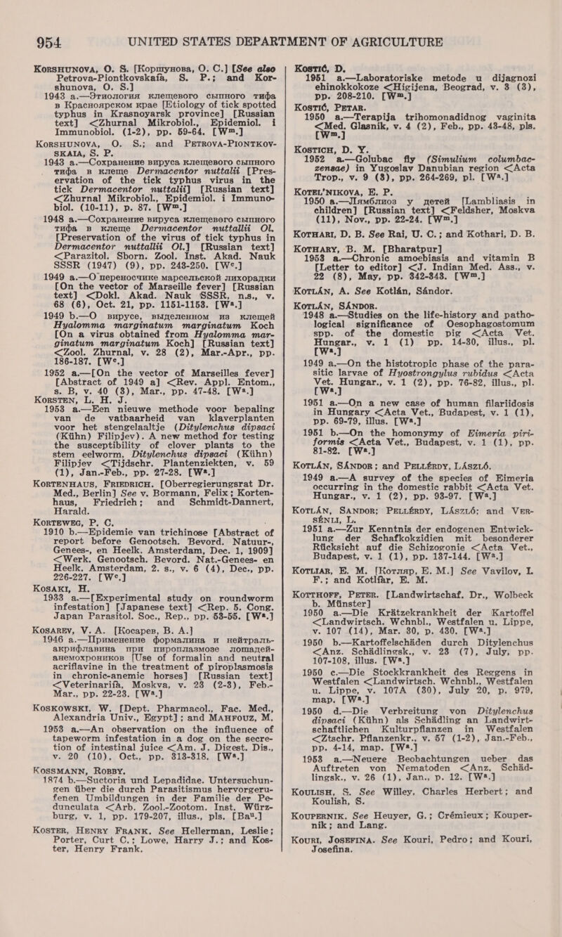 KorsHunova, O. &amp;. [Kopnrynora, O. C.] [See also Petrova-Piontkovskaia, S. P.; and Kor- shunova, O 1943 a.—Ornonorunx KyenmeBoro chIIHOrTO Tuba B KpacnoaspcKom kpae [Etiology of tick spotted typhus in Krasnoyarsk province] [Russian text] &lt;Zhurnal Mikrobiol., Epidemiol. i Immunobiol. (1-2), pp. 59-64. [W™.] KorsHUNOVA, O. S.; and PETROVA-PIONTKOV- SKAIA, S. P. 1943 a.—Coxpanenue Bupyca KylemjeBoro ChIMTHOrO Tudja Bs Kueme Dermacentor nuttalit [Pres- ervation of the tick typhus virus in the tick Dermacentor nuttalii] [Russian text] &lt;Zhurnal Mikrobiol., Epidemiol. i Immuno- biol. (10-11), p. 87. [W™.] 1948 a.—Coxpanenne Bupyca KulemjeBoro CEINHOTO Tuja B Kueme Dermacentor nuttallit Ol. [Preservation of the virus of tick typhus in Dermacentor nuttallit Ol.] [Russian text] &lt;Parazitol. Sborn. Zool. Inst. Akad. Nauk SSSR (1947) (9), pp. 248-250. [W°*.] 1949 a.—O nepenocuuKe mapcenbcKo uxopanKE [On the vector of Marseille fever] [Russian text] &lt;Dokl. Akad. Nauk SSSR, nas., v. 68 (6), Oct. 21, pp. 1151-1153. [W2.] 1949 b.—O supyce, siyenenHom ua xKugIenIet Hyalomma marginatum marginatum Koch [On a virus obtained from Hyalomma mar- ginatum marginatum Koch] [Russian text] &lt;Zool. Zhurnal, v. 28 (2), Mar.-Apr., pp. 186-187. [W°.] 1952 a.—[On the vector of Marseilles fever] [Abstract of 1949 a] &lt;Rev. Appl. Entom., s. B, v. 40 (8), Mar., pp. 47-48. [W3.] KorstTen, L. H. J. 1953 a.—Een nieuwe methode voor bepaling van de vatbaarheid van klaverplanten voor het stengelaaltje (Ditylenchus dipsaci (Ktihn) Filipjev). A new method for testing the susceptibility of clover plants to the stem eelworm, Ditylenchus dipsaci (Kiihn) Filipjev &lt;Tijdschr. Plantenziekten, v. 59 (1), Jan.-Feb., pp. 27-28. [W*.] KORTENHAUS, FRIEDRICH. [Oberregierungsrat Dr. Med., Berlin] See v. Bormann, Felix; Korten- padi Friedrich; and Schmidt-Dannert, ara KorRTEWEG, P. C. 1910 b. __Epidemie van trichinose [Abstract of report before Genootsch. Bevord. Natuur-, Genees-, en Heelk. Amsterdam, Dec. 1, 1909] &lt;Werk. Genootsch. Bevord. Nat. -Genees- en Heelk, Amsterdam, 2. s., v. 6 (4), Dec., pp. 226-227. [W°e.] Kosakl, H. 1933 a.—[Experimental study on roundworm infestation] [Japanese text] &lt;Rep. 5. Cong. Japan Parasitol. Soc., Rep., pp. 53-55. [W.] KosArREv, V. A. [Kocapes, B. A.] 1946 a.—IIpumenenue gopmMamuna u HeiTpasE- akpudiapnna mpm mnuponsasmose somarzeii- aHemoxpoHuKos [Use of formalin and neutral acriflavine in the treatment of piroplasmosis in chronic-anemic horses] [Russian text] &lt;Veterinarifa, Moskva, v. 28 (2-8), Feb.- Mar., pp. 22-23. [W3.] KosKOWSKI, W. [Dept. Pharmacol., Fac. Med., Alexandria Univ., Egypt]; and MAuFouz, M., 19538 a.—An observation on the influence of tapeworm infestation in a dog on the secre- tion of intestinal juice &lt;Am. J. Digest. Dis., v. 20 (10),. Oct., pp. 318-318. [W8.] KOSSMANN, RosBY. 1874 b.—Suctoria und Lepadidae. Untersuchun- gen tiber die durch Parasitismus hervorgeru- fenen Umbildungen in der Familie der Pe- dunculata &lt;Arb. Zool.-Zootom. Inst. Wtirz- burg, v. 1, pp. 179-207, illus., pls. [Ba*.] KOSTER, HENRY FRANK. See Hellerman, Leslie; Porter, Curt C.; Lowe, Harry J.; and Kos- ter, Henry Frank. Kostié, D. 1951 a.—Laboratoriske metode u_ dijagnozi ehinokkokoze &lt;Higijena, Beograd, v. 3 (3), pp. 208-210. [W™.] Kost1é, PETAR. 1950 a.—Terapija trihomonadidnog vaginita fwey Glasnik, v. 4 (2), Feb., pp. 43-48, pls. m Kosticu, D. Y. 1952 a.—Golubac fly (Simulium columbac- zensae) in Yugoslav Danubian region &lt;Acta Trop., v. 9 (8), pp. 264-269, pl. [W2.] KoTEL’NIKOVA, E. P. ake Te 0 a.—JIlam6mm03 y pete [Lambliasis in children] [Russian text] &lt;Feldsher, Moskva (11), Nov., pp. 22-24. [W™.] KorHagI, D. B. See Rai, U. C.; and Kothari, D. B. KotrHary, B. M. [Bharatpur] 1958 a.—Chronic amoebiasis and vitamin B [Letter to editor] &lt;J. Indian Med. Ass., v. 22 (8), May, pp. 342-343. [W™.] KotiAn, A. See Kotlan, Sandor. KotLANn, SANDOR. 1948 a.—Studies on the life-history and patho- logical significance of Oesophagostomum spp. of the domestic pig &lt;Acta Vet. Hungar., v. 1 (1) pp. 14-30, illus., pl. [ws.] 1949 a.—On the histotropic phase of the para- sitic larvae of Hyostrongylus rubidus &lt;Acta Vet. Hungar., v. 1 (2), pp. 76-82, illus., pl. [Ws.] 1951 a.—On a new case of human filariidosis in Hungary &lt;Acta Vet., Budapest, v. 1 (1), pp. 69-79, illus. [W*.] 1951 b—On the homonymy of Eimeria piri- formis &lt;Acta Vet., Budapest, v. 1 (1), pp. 81-82. [W2.] KotLANn, SANDOR; and Pe.tiftrpy, LAszé. 1949 a.—A survey of the species of Eimeria occurring in the domestic rabbit &lt;Acta Vet. Hungar., v. 1 (2), pp. 93-97. [W2.] KotLtAN, SANDOR; PELLERDY, LAszu6; and VeEr- SENLI, L. 1951 a.—Zur Kenntnis der endogenen Entwick- lung der Schafkokzidien mit besonderer Rticksicht auf die Schizozonie &lt;Acta Vet., ial v. 1 (1), pp. 187-144. [W2.] are E. {Kormap, E. M.] See Vavilov, I. F.; and Kotline, E. M. KoTtHorFF, PETER. [Landwirtschaf. Dr., Wolbeck b. Mtinster] 1950 a—Die Kr&amp;tzekrankheit der Kartoffel &lt;Landwirtsch. Wchnbl., Westfalen u. Lippe, v. 107 (14), Mar. 80, p. 480. [W2.] 1950 b.—Kartoffelsch&amp;den durch Ditylenchus &lt;Anz. Schidlingsk., v. 23 (7), July, pp. 107-108, illus. [W2.] 1950 c.—Die Stockkrankheit des Reggens in Westfalen &lt;Landwirtsch. Wchnbl., Westfalen u.,.luippe, .vs LOTTA (30), July 20; “n,. 979, map. [W8.] 1950 d.—Die Verbreitung von Ditylenchus dipsacit (Ktihn) als Schadling an Landwirt- schaftlichen ‘Kulturpflanzen in Westfalen &lt;Ztschr. Pflanzenkr., v. 57 (1-2), Jan.-Feb., pp. 4-14, map. [W8.] 1953 a—Neuere Beobachtungen ueber das Auftreten von Nematoden &lt;Anz. Schid- lingsk., v. 26 (1), Jan., p. 12. [W8.] KouuisH, S&amp;S. See Willey, Charles Herbert; and Koulish, S. KouPERNIK. See Heuyer, G.; Crémieux; Kouper- nik; and Lang. Kourt, JosEFINA. See Kouri, Pedro; and Kouri, Josefina