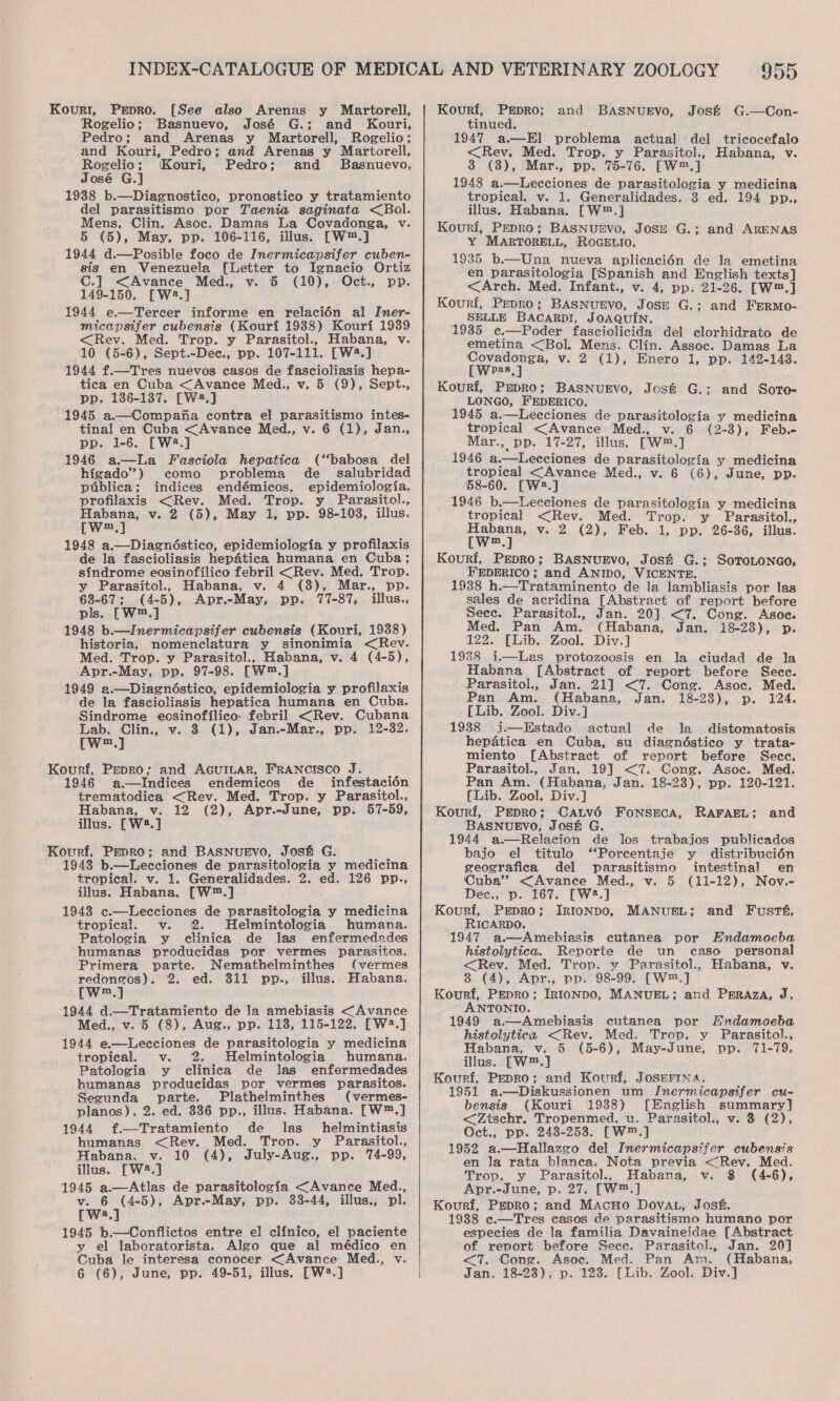 [See also Arenas y Martorell, Rogelio; Basnuevo, José G.; and Kouri, Pedro; and Arenas y Martorell, Rogelio; and Kouri, Pedro; and Arenas y Martorell, Rogelio; (Kouri, Pedro; and Basnuevo, José G.] 1938 b.—Diagnostico, pronostico y tratamiento del parasitismo por Taenia saginata &lt;Bol. Mens. Clin. Asoc. Damas La Covadonga, v. 5 (5), May, pp. 106-116, illus. [W™.] 1944 d.—Posible foco de Inermicapsifer cuben- sis en Venezuela [Letter to Ignacio Ortiz C.] &lt;Avance Med., v. 5 (10), Oct., pp. 149-150. [W2.] 1944 e—Terecer informe en relacién al Iner- micapsifer cubensis (Kouri 1988) Kourf 1939 &lt;Rev. Med. Trop. y Parasitol., Habana, v. 10 (5-6), Sept.-Dec., pp. 107-111. [W2.] 1944 f.—Tres nuevos easos de fascioliasis hepa- tica en Cuba &lt;Avance Med., v. 5 (9), Sept., pp. 186-137. [W2.] 1945 a.—Compafa contra el parasitismo intes- tinal en Cuba &lt;Avance Med., v. 6 (1), Jan., pp. 1-6. [W2.] Kourt, PEpDRO. 1946 a—La Fasciola hepatica (‘‘babosa del higado”) como problema de_ salubridad publica; indices endémicos, epidemiologia, profilaxis &lt;(Rev. Med. Trop. y Parasitol., Habana, v. 2 (5), May 1, pp. 98-103, illus. [W™.] 1948 a.—Diagnéstico, epidemiologia y profilaxis de la fascioliasis hepatica humana en Cuba; sindrome eosinofilico febril &lt;Rev. Med. Trop. y Parasitol., Habana, v. 4 (38), Mar., pp. 63-67; (4-5), Apr.-May, pp. 77-87, illus., pls. [W™.] 1948 b.—Inermicapsifer cubensis (Kouri, 1938) historia, nomenclatura y sinonimia &lt;Rev. Med. Trop. y Parasitol., Habana, v. 4 (4-5), Apr.-May, pp. 97-98. [W™.] 1949 a.—Diagnéstico, epidemiologia y profilaxis de la fascioliasis hepatica humana en Cuba. Sindrome ecsinofilico: febril &lt;Rev. Cubana Lab. Clin., v. 8 (1), Jan.-Mar., pp. 12-32. [w™.] Kourf, Pepro; and AGUILAR, FRANCISCO J. 1946 a.—Indices endemicos de _ infestacién trematodica &lt;Rev. Med. Trop. y Parasitol., Habana, v. 12 (2), Apr.-June, pp. 57-59, illus. [W2.] Kourf, Pepro; and BASNUEVO, José G. 1948 b.—Lecciones de parasitologia y medicina tropical. v. 1. Generalidades. 2. ed. 126 pp., illus. Habana. [W™.] 1943 c.—Lecciones de parasitologia y medicina tropical. v. 2. Helmintologia humana. Patologia y clinica de las enfermedades humanas producidas por vermes parasitos. Primera parte. Nemathelminthes (vermes redongos). 2. ed. 811 pp., illus. Habana. [w™.] 1944 d.—Tratamiento de la amebiasis &lt;Avance Med., v. 5 (8), Aug., pp. 113, 115-122. [W2.] 1944 e.—Lecciones de parasitologia y medicina tropical. v. Helmintologia humana. Patologia y clinica de las enfermedades humanas producidas por vermes parasitos. Segunda parte. Plathelminthes (vermes- planos). 2. ed. 336 pp., illus. Habana. [W™.] 1944 f.—Tratamiento de las _ helmintiasis humanas &lt;Reyv. Med. Trop. y Parasitol., Habana, v. 10 (4), July-Aug., pp. 74-99, illus. [W2.] 1945 a.—Atlas de parasitologia &lt;Avance Med., v. 6 (4-5), Apr.-May, pp. 33-44, illus., pl. [Wwa.] 1945 b.—Conflictos entre el clfinico, el paciente y el laboratorista. Algo que al médico en Cuba le interesa conocer &lt;Avance Med., v. 6 (6), June, pp. 49-51, illus. [W2.]  959 Kourf, PrEpRo; and BASNUEVo, Jos&amp; G.—Con- tinued. 1947 a.—El problema actual del tricocefalo &lt;Rev. Med. Trop. y Parasitol., Habana, v. 3 (3), Mar., pp. 75-76. [W™.] 1948 a.—Lecciones de parasitologia y medicina tropical. v. 1. Generalidades. 3 ed. 194 pp., illus. Habana. [W™.] Kouri, Pepro; BASNUEVO, JOSE G.; and ARENAS Y MARTORELL, ROGELIO. 1935 b.—Una nueva aplicaci6n de la emetina en parasitologia [Spanish and English texts] &lt;Arch. Med. Infant., v. 4, pp. 21-26. [W™.] Kouri, Prepro; BASNUEVO, JosE G.; and FERMo- SELLE BACARDI, JOAQUIN. 1935 c.—Poder fasciolicida del clorhidrato de emetina &lt;‘Bol. Mens. Clin. Assoc. Damas La Covadonga, v. 2 (1), Enero 1, pp. 142-1438. CWes,] Kourfi, PrpROo; BASNUEVO, Jos&amp; G.; and Sorto- LONGO, FEDERICO. 1945 a.—Lecciones de parasitologia y medicina tropical &lt;Avance Med., v. 6 (2-3), Feb. Mar., pp. 17-27, illus. [W™.] 1946 a.—Lecciones de parasitologia y medicina tropical &lt;Avance Med., v. 6 (6), June, pp. 58-60. [W2.] 1946 b.—Lecciones de parasitologia y medicina tropical &lt;Rev. Med. Trop. y Parasitol., wee v. 2 (2), Feb. 1, pp. 26-36, illus. Kourf, Pepro; BASNUEVO, Jos&amp; G.; SoTroLoNco, FEDERICO; and ANIDO, VICENTE. 1938 h.—Trataminento de la lambliasis por las sales de acridina [Abstract of report before Sece. Parasitol., Jan. 20] &lt;7. Cong. Asoc. Med. Pan Am. (Habana, Jan. 18-23), p. 122. [Lib. Zool. Div.] 1938 i.—Las protozoosis en la ciudad de la Habana [Abstract of report before Secce. Parasitol., Jan. 21] &lt;7. Cong. Asoc. Med. Pan Am. (Habana, Jan. 18-23), p. 124. [Lib. Zool. Div.] 1938 j—HEstado actual de la distomatosis hepatica en Cuba, su diagnéstico y trata- miento [Abstract of report before Secc. Parasitol., Jan. 19] &lt;7. Cong. Asoc. Med. Pan Am. (Habana, Jan. 18-23), pp. 120-121. [Lib. Zool. Div.] Kourf, PrEpROo; CALv6 FoNSECA, RAFAEL; BASNUEVO, JOSE G. 1944 a.—Relacion de los trabajos publicados bajo el titulo “‘Porcentaje y distribucién geografica del parasitismo intestinal en Cuba” &lt;Avance Med., v. 5 (11-12), Nov.- Dec., p. 167. [W2.] Kourf, Prpro; IRIonpo, RICARDO. 1947 a.—Amebiasis cutanea por Endamoeba histolytica. Reporte de un caso personal &lt;Rev. Med. Trop. y Parasitol., Habana, v. 8 (4), Apr., pp. 98-99. [W™.] Kourf, Pepro; Irntonpo, MANUEL; and PrEraza, J. ANTONIO. 1949 a.—Amebiasis cutanea por Endamoeba histolytica &lt;Rev. Med. Trop. y Parasitol., Habana, v. 5 (5-6), May-June, pp. 71-79, illus. [W™.] Kourf, Pepro; and Kourf, JOSEFINA. 1951 a—Diskussionen um Inermicapsifer cu- bensis (Kouri 1938) [English summary] &lt;Zischr. Tropenmed. u. Parasitol., v. 3 (2), Oct., pp. 248-253. [W™.] 1952 a.—Hallazgo del Inermicapsifer cubensis en Ja rata blanca. Nota previa &lt;Rev. Med. Trop. y Parasitol., Habana, v. 8 (4-6), Apr.-June, p. 27. [W™.] Kourf, Pepro; and MAacHo DovAL, Jost. 1988 c.—Tres casos de parasitismo humano por especies de la familia Davaineidae [Abstract of report before Sece. Parasitol., Jan. 20] &lt;7. Cong. Asoc. Med. Pan Am. (Habana, Jan. 18-28), p. 123. [Lib. Zool. Div.] and MANUEL; and Fusts,