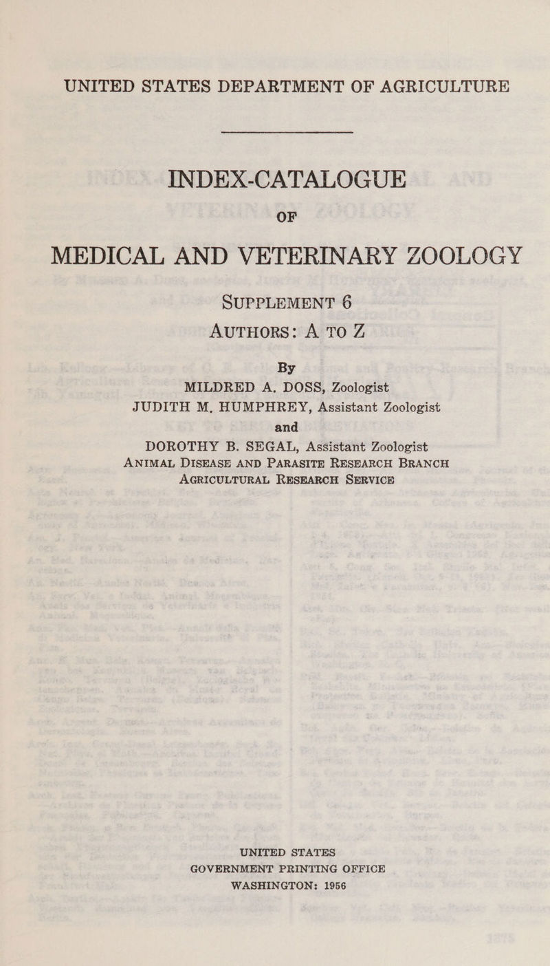 UNITED STATES DEPARTMENT OF AGRICULTURE INDEX-CATALOGUE OF MEDICAL AND VETERINARY ZOOLOGY SUPPLEMENT 6 AUTHORS: A TO Z By MILDRED A. DOSS, Zoologist JUDITH M. HUMPHREY, Assistant Zoologist and DOROTHY B. SEGAL, Assistant Zoologist ANIMAL DISEASE AND PARASITE RESEARCH BRANCH AGRICULTURAL RESEARCH SERVICE UNITED STATES GOVERNMENT PRINTING OFFICE WASHINGTON: 1956