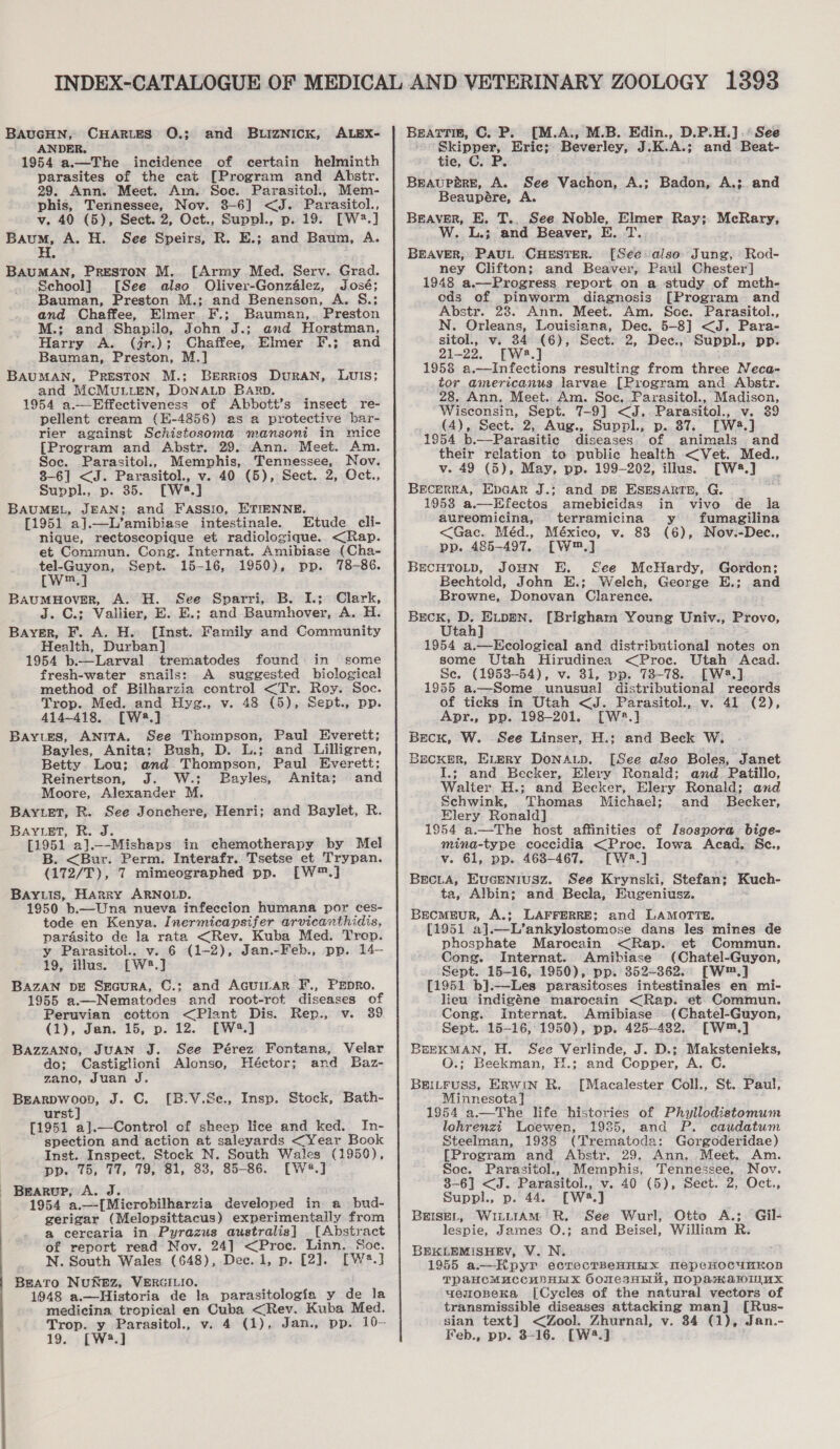 BAUGHN, CHARLES Q.; and BULIZNICK, ALEX- ANDER. 1954 a.—The incidence of certain helminth parasites of the eat [Program and Abstr. 29. Ann. Meet. Am. Soc. Parasitol., Mem- phis, Tennessee, Nov. 8-6] &lt;J. Parasitol., v. 40 (5), Sect. 2, Oct., Suppl., p. 19. [W2.] Baum, A. H. See Speirs, R. E.; and Baum, A. BAUMAN, PRESTON M. [Army Med. Serv. Grad. School] [See also Oliver-Gonzalez, José; Bauman, Preston M.; and Benenson, A. S.; and Chaffee, Elmer F.; Bauman,. Preston M.: and Shapilo, John J.; and Horstman, Harry A. (jr.); Chaffee, Elmer F.; and Bauman, Preston, M.] BAUMAN, PRESTON M.; BeErrRioS DuRAN, LUIS; and McMuLLEN, DoNALD BARD. 1954 a.—-Effectiveness of Abbott’s insect re- pellent cream (H-4856) as a protective bar- rier against Schistosoma mansoni in mice [Program and Abstr. 29. Ann. Meet. Am. Soe. Parasitol., Memphis, Tennessee, Nov. 8-6] &lt;J. Parasitol., v. 40 (5), Sect. 2, Oct., Suppl., p. 85. [W8.] BAUMEL, JEAN; and Fassio, ETIENNE. [1951 a].—L’amibiase intestinale. Etude cli- nique, rectoscopique et radiologique. &lt;Rap. et Commun. Cong. Internat. Amibiase (Cha- tel-Guyon, Sept. 15-16, 1950), pp. 78-86. [W™.] BAauMHovER, A. H. See Sparri, B. I.; Clark, J. C.; Vallier, E. E.; and Baumhover, A. H. Bayer, F. A. H. [inst. Family and Community Health, Durban] 1954 b.—Larval trematodes found in some fresh-water snails: A suggested biological method of Bilharzia control &lt;Tr. Roy. Soc. Trop. Med. and Hyg., v. 48 (5), Sept., pp. 414-418. [W48.] Bayes, ANITA. See Thompson, Paul Everett; Bayles, Anita; Bush, D. L.; and Lilligren, Betty Lou; and Thompson, Paul Everett; Reinertson, J. W.; Bayles, Anita; and Moore, Alexander M. BAYLET, R. See Jonchere, Henri; and Baylet, R. BAYLET, R. J. [1951 a]._-Mishaps in chemotherapy by Mel B. &lt;Bur. Perm. Interafr. Tsetse et Trypan. (172/T), 7 mimeographed pp. [W™.] BAYLis, Harry ARNOLD. 1950 b.—Una nueva infeccion humana por ces- tode en Kenya. Inermicapsifer arvicanthidis, parasito de la rata &lt;Rev. Kuba Med. Trop. y Parasitol., v. 6 (1-2), Jan.-Feb., pp. 14— 19, illus. [W8.] BAZAN DE SEcurRA, C.; and AcuiLvar F., PEpRo. 1955 a.—Nematodes and root-rot diseases of Peruvian cotton &lt;Plant Dis. Rep., v. 39 (1) Jan. 15;-p2 12. - EW] BazzANo, JUAN J. See Pérez Fontans, Velar do; Castiglioni Alonso, Héctor; and Baz- zano, Juan J. BEARDWoop, J. C. [B.V.Se., Insp. Stock, Bath- urst] [1951 a].—Control of sheep lice and ked._ In- spection and action at saleyards &lt;Year Book Inst. Inspect. Stock N. South Wales (1950), pp. 75, 77, 79, 81, 83, 85-86. [W4*.] 1954 a.—-[Microbilharzia developed in a bud- gerigar (Melopsittacus) experimentally from a cerearia in Pyrazus australis] [Abstract of report read Nov. 24] &lt;Proc. Linn. Soe. N. South Wales (648), Dee. 1, p. [2]. [W?.] Beato NuNEZ, VERGILIO. 1948 a.—Historia de la parasitologia y de la medicina tropical en Cuba &lt;Rev. Kuba Med. 19. [W3.] BeatTin, C. P. [M.A., M.B. Edin., D.P.H.].°See pte er Eric; Beverley, J.K.A.; and Beat- tie, C. P. Breaupére, A. See Vachon, A.; Badon, A.; and Beaupére, A. BEAVER, E. T.. See Noble, Elmer Ray; McRary, W. L.; and Beaver, E. T. BEAVER, PAUL CHESTER. [See also Jung, Rod- ney Clifton; and Beaver, Paul Chester] 1948 a.—Progress report on a study of meth- eds of pinworm diagnosis [Program and Abstr. 28. Ann. Meet. Am. Soe. Parasitol., N. Orleans, Louisiana, Dec. 5-8] &lt;J. Para- sitol., v. 34 (6), Sect. 2, Dec., Suppl., pp. 21-22, [W2.] 1958 a.—Infections resulting from three Neca- tor americanus larvae [Program and Abstr. 28. Ann. Meet. Am. Soc. Parasitol., Madison, Wisconsin, Sept. 7-9] &lt;J..Parasitol., v. 39 . (4), Sect. 2, Aug., Suppl., p. 87%. [W2.] 1954 b.—Parasitic diseases of animals. and their relation to public health &lt;Vet. Med., v. 49 (5), May, pp. 199-202, illus. [W28.] BEcEeRRA, EpGAR J.; and DE ESESARTE, G. 1953 a.—Efectos amebicidas in vivo de la aureomicina, terramicina y fumagilina &lt;Gac. Méd., México, v. 83 (6), Nov.-Dec., pp. 485-497. [W™.] BECHTOLD, JOHN E. See McHardy, Gordon; Bechtold, John E.; Welch, George E.; and Browne, Donovan Clarence. ae Reais [Brigham Young Univ., Provo, 3 1954 a.—Heological and distributional notes on some Utah Hirudinea &lt;Proc. Utah Acad. Se. (1953-54), v. 31, pp. 738-78. [W®.] 1955 a.—Some unusual distributional records of ticks in Utah &lt;J. Parasitol., v. 41 (2), Apr., pp. 198-201. [W*.] Beck, W. See Linser, H.; and Beck W. Becker, Every DoNALD. [See also Boles, Janet I.; and Becker, Elery Ronald; and. Patillo, Walter H.; and Becker, Elery Ronald; and Schwink, Thomas Michael; and _ Becker, Elery Ronald] ; 1954 a.—The host affinities of Isospora bige- mina-type coccidia &lt;Proc. Iowa Acad. Sc., v. 61, pp. 463-467. [W*.] BEcLA, EvcENrIuSzZ. See Krynski, Stefan; ta, Albin; and Becla, Eugeniusz. BEcMEUR, A.; LAFFERRE; and LAMOTTE. [1951 a}.—L’ankylostomose dans les mines de phosphate Marocain &lt;Rap. et Commun. Cong. Internat. Amibiase (Chatel-Guyon, Sept. 15-16, 1950), pp. 352-362. [W™.] [1951 b].—Les parasitoses intestinales en mi- lieu indigéne marocain &lt;Rap. et Commun. Cong. Internat. Amibiase — (Chatel-Guyon, Sept. 15-16, 1950), pp. 425-482. [W™.] BEEKMAN, H. See Verlinde, J. D.; Makstenieks, G.; Beekman, H.: and Copper, A. C. BEILFUSS, Erwin R. [Macalester Coll., St. Paul, Minnesota] 1954 a.—The life histories of Phyllodistomum lohrenzi Loewen, 1925, and P. caudatum Steelman, 1938 (Trematoda: Gorgoderidae) [Program and Abstr. 29. Ann, Meet. Am. Soc. Parasitol., Memphis, Tennessee, Nov. 8-6] &lt;J. Parasitol., v. 40 (5), Sect. 2, Oct., Suppl., p. 44. [Wa.] BEISEL, WILLIAM R. Sée Wurl, Otto A.; Gil- lespie, James O.; and Beisel, William R. BEKLEMISHEV, V. N. 1955 a.—Hpyr ecrecrBeHHHx NepeHocumkon TPAaHCMUCCUBAHX OomesHHK, TopaKawunx yemoBeKa [Cycles of the natural vectors of transmissible diseases attacking man] [Rus- Feb., pp. 3-16. [W4.] Kuch-