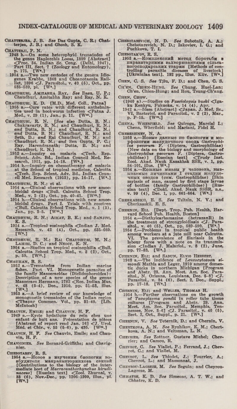 CHATTERJEA, J. B. See Das Gupta, C. R.; Chat- terjea, J. B.; and Ghosh, S. K. CHATTERJI, P. N. 1948 b.—On some heterophyid trematodes of the genus Haplorchis Looss, 1899 [Abstract] &lt;Proc. 34. Indian Se. Cong. (Delhi, 1947), ‘Part III, Sect. 7 (Zoology and Entomology) ; p. 175. [W8.] 1954 a.—Two new cestodes of the genera Idio- genes Krabbe, 1868 and Choanotaenia Rail- liet, 1896 &lt;J. Parasitol., v. 40 (5), Oct., pp. 535-5389, pl. [W2.] CHAUDHURI, AMITABHA Ray. See Basu, U. P.; Chaudhuri, Amitabha Ray; and Ray, N. K. CHaupuHuRI, K. D. [M.D., Med. Coll., Patna] 1955 a.—Cure rates with different anthelmin- - ties used in hookworm infection &lt;Patna J. Med., v. 29 (1), Jan., p. 11. [W™.] CHaupHur!I, R. N. [See also Dutta, B. N.; Chakravarty, R. N.; and Chaudhuri, R. N.; and Dutta, B. N.; and Chaudhuri, R. N.; and Dutta, B. N.: Chaudhuri, R. N.: and Seth, D.: and Rai Chaudhuri, M. N.:; and Chaudhuri, R. N.: and Sen Gupta, P. C.: Ray, B. N.; and Harendranath; Dutta, _ Chaudhuri, R. N.] 1952 a.—Inquiry on malaria &lt;Tech. Rep. Scient.. Adv. Bd., Indian Council Med. Re- search, 1951, pp. 14-18. [W8.] 1954 b.—Inquiry on chemotherapy of malaria at the School of tropical medicine, Calcutta &lt;Tech. Rep. Scient. Adv. Bd., Indian Coun- cil Med. Research (1953), pp. 16-17. [W2:.] CHAUDHURI, R. N.; et al. 1954 a.—Clinical observations with new amoe- bicidal drugs &lt;Bull. Calcutta School Trop. Med., v. 2 (2), Oct., pp. 40-41. [W™.] 1954 b.—Clinical observations with new amoe- bicidal drugs. Part I. Trials with resotren -&lt;Bull, Calcutta School Trop. Med., v. 1 (3), Jan., pp. 3-5. [W™.] CHAUDHURI, R. N.; AtKaT, B. K.; and Sangivi, 1954 a.—Tropical eosinophila indian J. Med. wa CHAuDHuRI, R. N.; Rar CHaAupHuRI, M. N.; LAHiri, D. C.; and Neocy, K. N. 1954 a.—Studies on tropical cosinoniils &lt;Bull. Caleutta School Trop. Med., v. 2 (2), Oct., p. 59... [W™.] CHAUHAN, B. S: 1952 a.—Trematodes from Indian marine fishes. Part VI. Monogenetic parasites of the family Mazocraeidae (Diclidophoroidea) : Description of a new species of the genus Mazocraes Hermann, 1782 &lt;Rec. Indian Mus, v. 48 (8-4), Deec., 1950, pp. 51-58, illus. a 1953 a.—A brief review of our knowledge of monogenetic trematodes of the Indian region &lt;Thapar Commen. Vol., pp. 81-40. [Lib. McIntosh] CHAUVIN, EMILE; and Cuavvin, H. F. 1949 a.—Kyste hydatique du rein chez une enfant de huit ans. Présentation de piéces [Abstract of report read Jan. 16] &lt;J. Urol. Méd. et Chir., v. 55 (5-6), p. 430. [W™,] CHAUVIN, H. F. See Chauvin, Emile; and Chau- vin, H. F. CHAVIGNIER. See Bernard-Griffths; and Chavig- nier, CHEBOTAREV, R. S. 1954 a.—Hosoe 8 usyteHuu Ononormu Bo- sO0yuTeIx MAaKpakKaHTOpUunHXo03a CBUHeK [Contributions to the biology of the inter- mediate host of Macracanthorhynchus hirudi- naceue] [Russian text] &lt;Zool, Zhurnal, v. ay e Nov.-Dec., pp. 1206-1209, illus., pl. a CHEBOTAREVICH, N. D. See Subotnik, Chebotarevich, N. ~ Puchkova, T. I. CHEBOTAR’OV, R. S. 1953 a.—KomuuekcHui MeTor OopoTs6m 8 TWapasHTapHMMA saxBOPHWBAHHAMH CiIbCh~- Korochoyapcbkux TBapuA [Methods of con- trolling parasitic diseases of livestock] (Ukrainian text]. 192 pp., illus. Kiiy. [Ws.] CHEN, ©. S. See Tjiu, F. D.; and Chen, C. S. CH’EN, CHIEN-HuncGc. See Chung, Huei-Lan; Ch’en, Chien-Hung; and Hou, Tsung-Ch’ang. CHEN, CHow. (1940 a).—Studies on Fasciolopsis buski &lt;Iga- ku Kenkyu, Fukuoka, v. 14 (4), Apr. 1942 a.—Idem [Abstract] &lt;Japan. J. Med. Sc., VI, Bacteriol. and Parasitol., v. 2 (2), Mar., p. P-15.- [W™.] CHENA, WHERFIELD. See Quiroga, Marcial I.; Chena, Wherfield; and Mariani, Fidel H. CHERESHNEV, N. A. 1958 c.—Hossre ZanEHe TO OnOMOTuN HW MO- proues welyouwHore onora Gastrophi- pecorum F. (Diptera, Gastrophilidae) [New data on the biology and morphology of Gastrophilus pecorum F.. (Diptera, Gastro- philidae)}] [Russian text] &lt;Trudy Inst. Zool. Akad. Nauk Kazakhsk SSR, v.. 1, pp. 84-101, illus. [W2?.] 1954 a.—HKosHnre Mu“ashE y WeroBeKa, BES- BIBAaeMHIE WutuHKamMu I crankuu skerylo- “BEX OBOZOB (cem. Gastrophilidae) {Skin myiasis of man, caused by first stage larvae of botfiies (family Gastrophilidae)] [Rus- sian text] &lt;Dokl. Akad. Nauk SSSR, n.s., Vv. 99 (4), Dec. 1, Dp. 661-664. [W2.] CHERKASSKU, E. S. See Tsitsin, N. V.; Cherkasskii, E. S. CHERNIN, Ext. [Dept. Trop. Pub. Health, Har- vard School Pub. Health, Boston] 1954 e.—Diethylearbamazine (hetrazanR) in the treatment of strongyloidiasis &lt;J. Para- sitol., v. 40 (5), Oct., pp. 589-590. [W4.] 1954 f.—Problems in tropical public health among workers at a jute mill near Calcutta. VI. The prevalence of filariasis in the labour force with a note on its: transmis- sion &lt;Indian J. Malariol., v. 8 (2), June, pp. 77-83. [W4.] CHERNIN, ELI; and SADUN, ELvio HERBERT, 1948 a.—The incidence of Leucocytozoon si- mondi Mathis and Leger, 1910 among domes- tic ducks in northern Michigan [Program and Abstr. 238. Ann. Meet. Am. Soc. Para- sitol., N. Orleans, Louisiana, Dee. 5-8] &lt;J. Parasitol., v. 34 (6), Sect. 2, Dec., Suppl., pp. 17-18. [W3.] CHERNIN, Eul; and WE.vLER, THOMAS H. 1954 b.—Further observations on the growth of Toxoplasma gondii in roller tube tissue cultures [Program and Abstr. 29. Ann. Meet. Am. Soc. Parasitol., Memphis, Ten- yerkae Nov. 8-6] &lt;J. Parasitol., v. 40 (5), Sect. 2, Oct., Suppl., p. 21. rwa od CHERNIN, V. See Teternik, D.; and Chernin, V. CHErTKovA, A. N. See Ryzhikov, K. M.; Chert- kova, A. N.; and Veitsman, L. N. CueEvrier. See Zottner, Gustave Michel; rier; and Camou, R. CHEvrot, C. See Viallet, P.; rot, C.; and Viallet, M. Cuevrot, L. See Thiodet, J.; Fourrier, A.; Chevrot, L.; and Massonnat, J. CHEYROU-LAGREZE, M. See Seguin; and Cheyrou- Lagreze, M. CHHATRE, K. D. See Simeons, A. T. W.;: and Chhatre, K. D. A. A.3 D.; Iakovlev, a G.; and and Chev- Ferrand, J.; Chev-