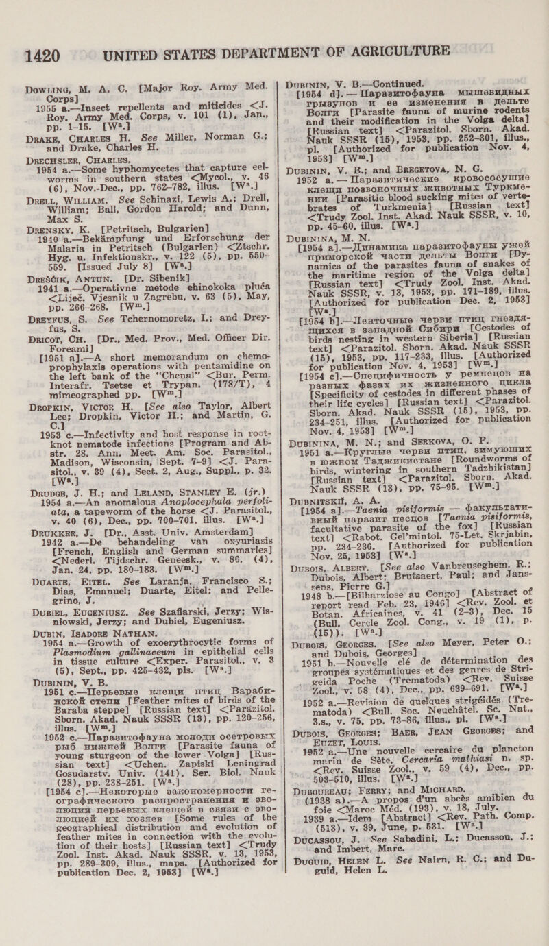 Downe, M. A, C. [Major Roy. Army Med. Corps] 1955 a.—Imsect repellents and miticides dis Roy. Army Med. Corps, v. 101 (1), Jan., pp. 1-15. [W2.] DRAKE, CHaRLES H. See Miller, Norman G.; and Drake, Charles H. DRECHSLER, CHARLES. 1954 a.—Some hyphomycetes that capture eel- worms in’ southern states &lt;Mycol., v. 46 (6), Nov.-Dec., pp. 762-782, illus. [w:.] DRELL, WILLIAM. See Schinazi, Lewis A.; Drell, William; Ball, Gordon Harold; and Dunn, Max S. Drensky, K. [Petritsch, Bulgarien] 1940 a.—Bekimpfung und Erforschung der Malaria in Petritsch (Bulgarien) &lt;Ztschr. Hyg. u. Infektionskr., v. 122 (5), pp. 550- 559. [Issued July 8] [W®5.] Dreséix, ANTUN. [Dr. Sibenik] 1941 a.—Operativne metode ehinokoka pluéa &lt;Lijet. Vjesnik u Zagrebu, v. 63 (5), May, pp. 266-268. [W™.] Drevrus, S. See Tchernomoretz, I.; and Drey- fus, S. Dricor, CH. Foreami] [1951 a].—A short memorandum on chemo- prophylaxis operations with pentamidine on the left bank of the ‘“‘Chenal” &lt;Bur. Perm. {Dr., Med. Prov., Med. Officer Dir. Interafr. Tsetse et Trypan. (178/T), 4 mimeographed pp. [W™.] Dropkin, Victor H. [See also Taylor, Albert eat Dropkin, Victor H.; and Martin, G. 1953 c.—Infectivity and host response in root- knot nematode infections [Program and Ab- str. 28. Ann. Meet. Am. Soc. Parasitol., Madison, Wisconsin, Sept. 7-9] &lt;J. Para- sitol., v. 89 (4), Sect. 2, Aug., Suppl., p. 32. [ws.] Drupcs, J. H.; and LELAND, STANLEY E. (jr.) 1954 a.—An anomalous Anoplocephala perfoli- ata, a tapeworm of the horse &lt;J. Parasitol., v. 40 (6), Dec., pp. 700-701, illus. [W®*.] DrukxeEr, J. [Dr., Asst. Univ. Amsterdam] 1942 a.—-De behandeling van oxyuriasis {French, English and German summaries] &lt;Nederl. Tijdschr. Geneesk., v. 86, (4), Jan. 24, pp. 180-1838. [W™.] Duarte, Eirer. See _ Laranja,_ Franciseo_ S.; Dias, Emanuel; Duarte, Eitel: and Pelle- grino, J DUBIEL, EUGENIUSZ. See Szaflarski, Jerzy; Wis- niowski, Jerzy; and Dubiel, Eugeniusz. DuBIN, ISADORE NATHAN. 1954 a.—Growth of exoerythrocytic forms of Plasmodium gallinaceum in epithelial cells in tissue culture &lt;Exper. Parasitol., v. 3 (5), Sept., pp. 425-482, pls. [W®.] DuBININ, V. B. 1951 c—Ileppepne kKueum utTun Bapabu- nuckoi crenu [Feather mites of birds of the Baraba steppe] [Russian text] &lt;Pardzitol. Sborn. Akad. Nauk SSSR (18), pp. 120-256, illus. [W™.] 1952 e.—IapasuTtodayHa MomOIM OCeTPOBEX pH6 uumneh Bourn [Parasite fauna of young sturgeon of the lower Volga] [Rus- sian text] &lt;Uchen. Zapiski (28), pp. 288-251. [W®.] {1954 c].—Herorophre saxoHomepHocTH re- orpaduyeckoro pacipocTpaneHusd HM 9BO- WHUUM WepbeBEX HIEUICH B CBA8H ¢ BBO- mionmeit ux xossen [Some rules of the geographical distribution and evolution of feather mites in connection with the evolu- tion of their hosts] [Russian text] &lt;Trudy Zool. Inst. Akad. Nauk SSSR, v. 13, 1953, pp. 289-309, illus., maps. [Authorized for publication Dec. 2, 1958] [W*.]   DuBInIN, V. B.—Continued. [1954 d].—Uapasutrodayna MbIMeBUTHBIX rpHsyHOR M ee UsMeHCHuA B MeubTE Bournu [Parasite fauna of murine rodents and their modification in the Volga delta] [Russian text] &lt;Parazitol. Sborn. Akad. Nauk SSSR (15), 1953, pp. 252-301, illus., pl. [Authorized for publication Nov. 4, \ 1953] [W™.] DUBININ, V. B.; and Brecetova, N. G. 1952 a.—DTlapasutTuyeckue KpoBpococyimue Kiel MOSBOHOUHHX HUBOTHHES Typkme- Huu [Parasitic blood sucking mites of verte- brates of Turkmenia } [Russian . text] &lt;Trudy Zool. Inst. Akad. Nauk SSSR, v. 10, pp. 45-60, illus. [W#.] DUBININA, M. N. [1954 a].—l.uxamunka NapasuTropayHat yuo mpuMopcKow wacru TeuptH bouru EDy- namics of the parasites fauna of snakes of the maritime region of the Volga delta] {Russian text] &lt;Trudy Zool. Inst. Akad. Nauk SSSR, v. 18, 1953, pp. 171-189, illus. [Authorized for publication Dee. 2, 1953] a [1954 b].Jlenrownsre uepBu NTH THes TA muxcn B sanatHok Cudupn [Cestodes of birds nesting in western: Siberia] [Russian text] &lt;Parazitol. Sborn. Akad. Nauk SSSR (15), 1953, pp. 117-233, illus. {Authorized for publication Nov. 4, 1953] [w™.]} [1954 c].—CnenudminocTh y peMHeIoOB Ha pasHHx asax MX wusHeHHOTO UMKTA [Specificity of cestodes in different phases of their life cycles] [Russian text] &lt;Parazitol. Sborn. Akad. Nauk SSSR (15), 1953, pp. 234-251, illus. {Authorized for publication Nov. 4, 1953] [W™.] DuBININA, M. N.; and SerKova, O. P. 1951 a—Kypyrune wepau uUTun, 3suMyloiluux Rn lomHomM TanauKuctane [Roundworms of birds, wintering in_ southern Tadzhikistan] [Russian text] &lt;Parazitol. Sborn. Akad. Nauk SSSR (13), pp. 75-95. [W™.] Dusnitskil, A. A. [1954 a].—Taenia pisiformis — dakyibTaTu- BH uapasuT mecuos [Taenta pisiformis, facultative parasite of the fox] [Russian text] &lt;Rabot. Gel’mintol. 75-Let. Skrjabin, pp. 234-236. [Authorized for publication Nov. 25, 1953] [W?.] Dusors, ALBERT. [See also Vanbreuseghem, R.; Dubois; Albert; Brutsaert, Paul; and Jans- ‘sens, Pierre G.] ; 1948 b.—[Bilharziose au Congo] [Abstract of report read Feb. 23, 1946] &lt;Rev. Zool. et Botan. Africaines, v. 41 (2-3), Dee. 15 _(Bull. Cercle Zool. Cong., v. 19° (iar De «15)). [W2.] Dusois, Grorces. [See also Meyer, Peter O.; and Dubois, Georges] 1951 b.—Nouvelle clé de détermination des groupes systématiques et des genres de Stri- __geida Poche (Trematoda) &lt;Rev. Suisse Zool., *v: 58. (4), Dec.,. pp. 639-691. [W:3.] 1952 a.—Revision de quelques strigéidés. (Tre- matoda) &lt;Bull. Soc. Neuchatel. Sc. Nat., 3.s., v. 75, pp. 73-86, illus., pl. [W#.] Dusors, Grorces; BAER, JEAN GEORGES; ‘“ Euzer, Louis. 1952 a.—Une nouvelle cercaire du plancton marin de Sate, Cercaria mathiasi n. sp. &lt;Rev. Suisse Zool. v. 59 (4), Dec., pp. - 503-510, illus. [W2®.] DuBouREAU; Ferry; and MICHARD. (1938 a).—A propos. d’un abcés amibien du foie &lt;Maroc Méd. (193), v. 18, July. 1939 a.—Idem. [Abstract] &lt;Rev. Path. Comp. (518), v. 39, June, p. 531. CWw2.] Ducassou, J. See Sabadini, L.; Ducassou, aes and Imbert, Marc. Ducuin, HELEN L. See Nairn, R. C.; and Du- guid, Helen L. and