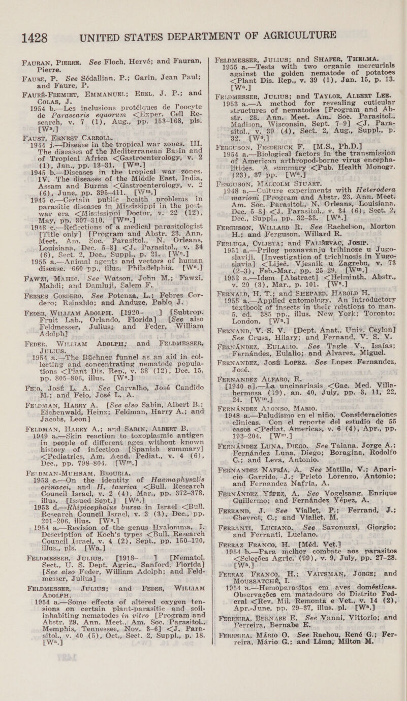 FAuURAN, Pierre. See Floch, Hervé; and Fauran, Pierre. Faurn, P. See Sédallian, P.; Garin, Jean Paul; and Faure, P FAURE-FREMIET, EMMANUEL; Couas, J 1954 b.—Les inclusions protéiques de Poocyte de Parascaris equorum &lt;Exper. Cell Re- search, v. (1), Aug., pp. 153-168, pls. [we.] Faust, ERNEST CARROLL. 1944 j.—Disease in the tropical war zones, III. The diseases of the Mediterranean Basin and of Tropical Africa &lt;Gastroenterology, v. 2 (1), Jan., pp. 13+81. [W™.] 1945 b.—Diseases in the tropical war zones. IV. The diseases of the Middle East, India, Assam and Burma &lt;Gastroenterology, v. 2 (6), June, pp. 395-411... [W™.] 1945 c.—Certain public health problems in parasitic diseases in Mississippi in the post- war era &lt;Mississippi Doctor, v. 22 (12), May, pp. 807-310. [W™.] 1948 c.—Reflections of a medical parasitologist [Title only] [Program and Abstr. 23. Ann. Meet. Am. Soc. Parasitol, _N. Orleans, Louisiana, Dec. 5-8] &lt;J. Parasitol., v. 34 (6), Sect. 2, Dee., Suppl., p. 21. [W*.] 1955 a.—Animal agents and vectors of human disease. 660 Dvp., illus; Philadelphia. [Wé8.] Fawzt, Maupr. See Watson, John M,; Fawzi, Mahdi; and Damluji, Salem F.. FEBRES CoRDERO. See Potenza, L.;. Febres Cer- dero; Reinaldo; and Anduze, Pablo J. Eset, J. P.; and  Fever, WILLIAM ApDOoLPH. .[1920- ] [Subtrop. Fruit Lab., Orlando, Florida]. [See also Feldmesser, Julius; and Feder, William Adolph} Feper, WriitAM ADOLPH;. and FELDMESSER, JULIUS. 1954 a.._The Biichner funnel as an aid in col- lecting and concentrating nematode pepula- tions &lt;Plant Dis. Rep., v. 88 (12), Dec. 15, pp. 805-806, illus. [W2#.] Frio, Jos&amp; L. A. See Carvalho, José Candido M.; and Feio, José L. A. FELDMAN, Harry A. [See also Sabin, Albert B.; Eichenwald, Heinz; Feldman, Harry A.; and Jacohs, Leon] FELDMAN, Harry A.; and SABrn, ALBERT B. 1949 a.—Skin reaction to toxoplasmic antigen in people of different ages without known history of infection [Spanish summary] &lt;Pediatrics, Am. Acad. Pediat., v. 4 (6), Dec., pp. 798-804. —[W™.] FE. DMAN-MUHSAM, BROURIA. 1953 «—On the identity of Haemaphysalis erinacei, and H. taurica &lt;Bull. Research Council Israel, v. 2 (4), Mar., pp. 872-378, illus... [Issued Sept.] [W#.] 1953 d.—Rhipicephalus bursa in Israel &lt;Bull. Research Council Israel, v. 3 (3), Dee., pp. 201-206, illus. [W2.] 1954 a.—Revision of the genus Hyalomma.. I. Description of Koch’s types &lt;Bull,.Research Council Israel, v. 4 (2), Sept., pp. 150-170, ilus., pls. [Wa.] FELDMESSER, JULIUS. [1918- 7 [Nematol. Sect., U. S. Dept. Agric., Sanford, Florida] [See also Feder, William Adolph; and Feld- messer, Julius] FELDMESSER, JULIUS; ADOLPH. 1954 a.—Some effects of altered oxygen ten- sions on certain plant-parasitic. and_ soil- inhabiting nematodes in vitro [Program and Abstr. 29. Ann. Meet.,, Am. Soc. Parasitol., Memphis, Tennessee, Nov. 3-6] &lt;J. Para- coe v. 40 (5), Oct., Sect. 2, Suppl., p. 18. a and FreperR, WILLIAM FELDMESSER, JULIUS; and SHAFER, THELMA. 1955 a.—Tests with two organic mercurials against the golden nematode of potatoes &lt;Plant Dis. Rep., v. 39 (1), Jan. 15, p. 13. [W2.] FrenpMESSER, JULIUS; and TAYLOR, ALBERT LEE. 19538 a.—A method for revealing cuticular structures of nematodes [Program and Ab- str. 28. Ann. Meet. Am. Soc. Parasitol., Madison, Wisconsin, Sept. 7-9] &lt;J. Para- sitol., v. 89 (4), Sect. 2, Aug., Suppl., p. 82. [W2.] Frncuson, Freperick F, [M.S., Ph.D.] 1954 a.—Biological factors in the transmission of American arthropod-borne virus encepha- litides. A summary &lt;Pub. Health Monogr. C28 )., OF Dp Ewer Fercuson, MALCOLM STUART. 1948 a.—Cultnre experiments with Heterodera marioni [Program and Abstr. 23. Ann, Meet. Am. Soc.. Parasitol.,, N. Orleans, Louisiana, Dec, 5-8]. &lt;J. Parasitol, v. 34 (6); Sect. 2, Dec., Suppl., pp., 32-338.. [W®*.] Frrcuson, Wi.tLtarpD R. See Rachelson, Morton H.: and Ferguson, Willard R. FeriuGca, CvisETA; and FatiSevac, JOSIP. 1951 a.—Prilog poznavanju trihinoze u Jugo- slaviji. [Investigation of trichinosis in Yugo- slavia] &lt;Lijeé. Vijesnik u Zagrebu, v. 73 (2-3), Feb.-Mar., pp. 25-29... LW™.] 1952 a.—Idem [Abstract] &lt;Helminth. Abstr., v. 20 (3), Mar., p. 101. [W8.] FERNALD, H. T.; and SHEPARD, HaArRoLp H. 1955 a.—Applied entomology. An introductory textbook of insects in their relations to man. 5. ed. 885 pp., illus. New York; Toronto; London. [W2.] FenNanp, V. S. V. [Dept. Anat., Univ. Ceylon] See Crusz, Hilary; and Fernand, V. S. V. FERNANDEZ, EuULALIO. See. Tagle V., Isaias; _-Ferndndez, Eulalio;.and Alvarez, Miguel. See Lopez Fernandez, José. [1940 a].—La uncinariasis &lt;Gaec. Med. Villa- hermosa (19), an. 40, July, pp. 8, 11, 22, 24, [W™.] FERNANDEZ AloNSO, MARIO. 1948 a.—Paludismo en el nifio. Consideraciones -elinieas. Con el reporte del estudio de 55 casos &lt;Pediat. Americas, v. 6 (4), Apr., pp. 193-204. [W®™.] FernAnpez Luna, Dreco.. See Taiana, Jorge A.; Fernandez Luna, Diego; Boragina, Rodolfo C.; and Leva, Antonio. FERNANDEZ Narrfa, A. See Matilla, V.; Apari- cio Garrido, J.; Prieto Lorenzo, Antonio; and Fernandez Nafria, A FERNANDEZ. Y&amp;rEz, A. See Vogelsang, Enrique Guillermo; and Fernandez Yépez, A. See Viallet, P.; Ferrand, J.; --Ghevrot; C.; and Viallet, M. | FERRANTI, LucrANo. See, Savonuzzi, Giorgio; and Ferranti, Luciano. [Méd. Vet.] 1954 b.—Para melhor combate aos vparasitos &lt;SelecSes Agric. (99), v. 9, July, pp. 27-28. rwa.] Ferraz Franco, H.; VAITSMAN, JORGE; and MoussaTcHe, I. : 1954 a.—Hemoparasitos em aves domésticas. Observacdes em matadouro do Distrito Fed- eral &lt;Rev. Mil. Remonta e Vet., v. 14 (2), Apr.-June, pp. 29-87, illus..pl. [Ws8.] Ferrera, BERNABE E, See Vanni, Vittorio; and Ferreira, Bernabe E. Ferreira, MArio O. See Rachou, René G.; Fer- reira, Mario G.; and Lima, Milton M.