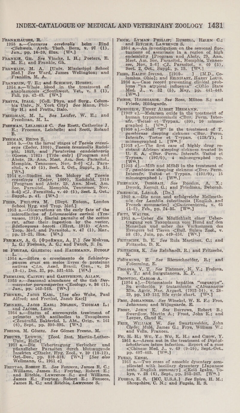 FRANKHAUSER, R.° 1955 a.—Coenurus cerebralis beim Rind &lt;Sehweiz. Arch. Tierh. Bern, v. 97 (1), Jan., pp. 16-80, illus. [W2.] FRANKIE, GH. See. Vincke, I. H.; Peeters, E. M. E.;. and Frankie, Gh. FRANKLIN, M. A. [Univ. Mississippi School Med.] See bid ae James Wellington; and Franklin, M. FRANKLIN, TT. Ei. ted SCHMIDT, HUBERT. 1954 a.—-Whole. blood. in the treatment of anaplasmosis — s&lt;Southwest, Vet., v. 8 (1), Fall, pp. 42-43. a] Fratra, ITato. [Coll. Phys. and Surg., Colum- - bia Univ., N. York City] See Mann, Phii- lip H.; and Fratta, Italo. FREEDMAN, M. L. See. Laufer, Freedman, M. L. FREEMAN, LELABELLE C. See Roett, Catherine J. E.; Freeman, Lelabelle; and Scott, Roland 5. W.. EL; and FREEMAN, REINO S. . 1954 b.—On the larval stages of Taenia crassi- ceps (Zeder, 1800), Taenia tenuicollis Rudol- phi, 1819, and = Paruterina candelabraria (Goeze, 1782) [Title only] [Program and Abstr. 29. Ann. Meet. Am.»Soc. Parasitol., Memphis, Tennessee, Nov. 8-6] &lt;J. Para- sitol., v. 40 (5), Sect. 2, Oct., Suppl., p. 31. a [W3.] 1954 ¢e,—Studies. on the biology of Taenia crassiceps (Zeder, 1800), Rudolphi, 1810 [Program and Abstr. 29. Ann. Meet. Am. Soc. Parasitol., Memphis, baes pag Nov. 3-6) &lt;J. Parasitol., v. 40 (5), Sect. 2,-Oct., Supph, p. 41. Ewe,} : FREER, PHILIPPA M. [Dept. Entom., School Hyg. and Trop. Med.] 1953 a.—Observations on the early fate of the microfilariae of Litomosoides carinit (Tra- vassos, 1919), filarial parasite of the cotton rat, after their ingestion by the vector, Bdellonyssus bacots (Hirst, 19138) &lt;Ann. Trop. Med. and Parasitol., v. 47 (1), Mar., pp. 18-25, illus. [W*.] : Freiman, A. G. [Ppeman, A. I'.] See Mukvoz, L. G.; Freiman, A. G.; and Panok, S. Iu. DE FREITAS, GILBERTO; ‘and HAUSMANN, RUDOLF London 1954 a.—Sébre o crescimento de Schizotry- panum eruzt em meios livres de proteinas nativas &lt;An. Acad. Brasil, Cien., v.. 26 (8-4), Dec. 31, pp. 531-5385. [W2.] FREMLING, CALVIN; and GASTFRIEND, ALLAN. 1955 a.—Seasonal abundance of the tick Der- macentor parumapertus &lt;Ecology, v. 86 (1), » Jan., pp. 162-163. [WJ FRENKEL, Jacos Karu. [See also Woke, Paul Alfred; and Frenkel, Jacob Karl] FRENKEL, Jacosp Kari; NeEtson, THomas: L.; and JACOBS, LEON. 1954 a.—Status of aureomycin treatment of primates with antibodies to ‘Toxoplasma &lt;Zentralbl, Bakteriol. 1. Abt., Orig., v. 161 (6), Sept., pp. 390-895. [W2.] Fresno, M. Goémnmz. See Gomez Fresno, M. Freunp, Lupwic. [Zool. Inst. Martin-Luther- Univ., Halle} 1951 a.—Die Uebertragung tierischer und pfianzlicher Parasiten durch blutsaugende Insekten &lt;Ztschr. Hyg. Zool., v. 39 (10-12), Oct.-Dec., pp. 310-318. [W2.] [See also Wellmann, G., 1951 c] FreyTaG, RopertT E. See Fonseca, James R. C.; Williams, James EH.; Freytag, Robert E.; and Ritchie, Lawrence §.;° and Williams, James E.; Freytag, Robert E.; Fonseca, James R. C.; and Ritchie, Lawrence S. Frick, LYMAN PHILUIP; RUSSELL, and RitcHin, LAWRENCE S. 1954 a.—-An investigation on the seasonal fluc- - tuations of ascariasis in a region of high endemicity [Program and Abstr. 29. Ann. Meet. Am. Soc. Parasitol., Memphis, Tennes- see, Nov. 3-6]. &lt;J. Parasitol., v. 40 (5), Sect. 2, Oct., Suppl., p. 19. [W#.] Frigp, Ratpw Irvine, . [1910- 1]. {[M.D., Go- _ lumbus, Ghio]; and ReinyHaArtT, Harry Louis. 1936 a.— Case record pres senting clinical prob- Jems “an atypical influenza’ &lt;(Ohio State » Med. J.,.v. 82 (5), May, pp. 441-448, [W2.] | FRIEDE, HiLpEGARDE. See Ross, Milton S.; Friede, Hildegarde. FRIEDHEIM, ERNST ALBERT HERMANN. [1949 c].—Melarsen oxide in the treatment of human trypanosomiasis &lt;Bur. Perm. Inter- afr. Tséisé et. Trypan. (59), 10 mimeo- graphed 1. [W®,] [1950 a].—Mell “B” in the treatment of T. gambiense- sleeping sickness &lt;Bur. Perm. Interafr. Tsetse et Trypan. (128/T), 1 mimeographed 1. [W™.] [1958 c].—The first case of. highly drug re- sistant = sleeping sickness treated in U. S&amp;S. A. &lt;Bur. ‘Perm. Interafr. Tsétsé et Trypan. (2977/0 a 4 -mimeographed pp. (w : [19538 “ai. —MSb and MSbB in the treatment of - gambiense sleeping sickness &lt;Bur. Perm, HELEN C.; and Interafr. Tsétsé et Trypan. (198/0), 15 mimeographed 1. [W™.] : FRIEDMAN, DEBORAH. See Rossien, “A. X.; Dwork, Kermit .G.; and Friedman, Deborah. FRiepRiCH, LAszi6, [Dr.] 1940 a.—Die neve und erfolgreiche Heilmeth- ode der Lamblia intestinalis [English and French: summaries] &lt;Gastroenterol., v. 65 (1-2), Feb., pp. 24-35. [W™.] FRITZ, WALTER. |. 1951 a.—Ueber die Méslichkeit einer Ueber- tragung von Toxoplasma vom Hund auf den Menschen und ueber das Vorkommen des Erregers bei Tieren &lt;Bull. Suisse Zool., v. 58 (8), Juin, pp. 449-456. [W2.] FritzscHe, D. K. See Ruiz Martinez, C.; and Fritzsche, D. K hae K. See Reinhardt, R.; and Fritzsche, FrOmMMING, E. See Riemschneider, R.; and Frémming, E. FRoLovA, V. TT... See Platonov, N. V.; Frolova, Vv. T.; and Surgutanova, K. P FRONTINiI, CARLOS A. [1954 al .—Distomatosis lien oe “saguaype’’. Su evolucién. y tratamiento &lt;Almanaque Min. Agric. Nac. Argent. (1958-54), v. 28— 29, pp. 149-152, life cycle chart. [W#.] FRos, JOHANNES. See Winckel, W. E. F.; Fros, Johannes; and Wijngaarde, E. Frost, JoHN EK. See. Burrows, Robert B.; Swerdlow, Martin A.: Frost, John K.; and Leeper, Claud K, Frye, Wittiam W. See Swartzwelder, John Clyde; Mulé, James G.; Frye, William. W.; and Vella, Frances. Fu, H. H.; Wu, Y.; Wu, K. H.; and CHow, Y. 1951 a.—Areca nut in the treatment of Diphyl- lobothrium latum infection. Report of a case &lt;Chinese Med. J., v. 69 (9-10), Sept.-Oct., pp. 407-409. [W™,] FUEKI, KENSI. 1951 a.—T wo cases of amoebic dysentery com- plicated with bacillary dysentery [Japanese text; English summary] &lt;Keié Igaku, To- kyo, v. 28 (6), Sept., pp.. 268-267. [W™.] FuceELo, BE. S. [MC, U.S.A.] See Spiro, H. M.; Shropshire, C. N.; and Fugelo, E. S.