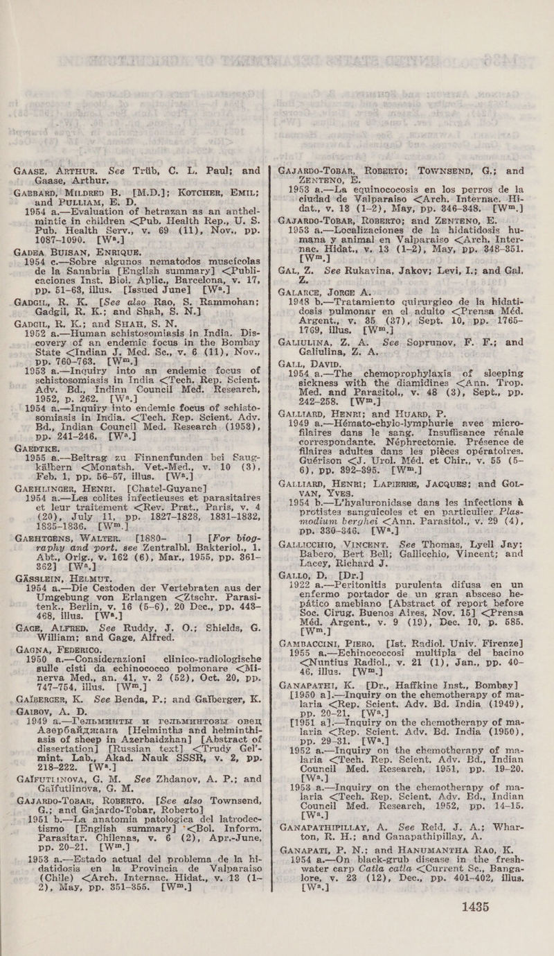 GAASE, ARTHUR. See Trib, C. L. Paul; Gaase, Arthur, GABBARD, MILDRED B. and PULLIAM, BE. D. 1954 a.—Evaluation of hetrazan as an anthel- mintie in children &lt;Pub. Health Rep., U. S. Pub. Health Serv., v. 69 (11), Nov:, pp. 1087-1090. [W#.] GADEA. BUISAN, ENRIQUE. 1954 «—Soebre algunos nematodos. muscicolas de la Sanabria [English summary] &lt;Publi- eaciones Inst. Biel. Aplic., Barcelona, v. 17, pp. 61-68, illus. [Issued June] [W®.] Gapat, R. K. [See also. Rao, S. Rammohan; Gadgil, R. K.; and Shah, S. N.] GApcIL, R. K.; and SHau, S. N. E 1952 a.—Human schistosomiasis in inate. Dis- covery of an endemic focus in the Bombay State &lt;Indian J. Med. Se, v. 6 (11), Nov., pp. 760-7638. [W™.] 1953 a.—Inquiry into an endemic focus of schistosomiasis in India &lt;Tech. Rep. Scient. Ady. Bd., Indian Council Med. Research, 1952, p. 262. [W®8.] 1954 a.—inquiry into endemic focus of schisto- somiasis in India. &lt;Tech. Rep. Scient. Adv. Bd., Indian. Council Med. Research (1958), pp. 241-246.. [W3.] GAEPTKE. 1955 a.—Beitrage zu Finnenfunden bei kalbern &lt;Monatsh. Vet.-Med., v. 10 Feb. 1, pp. 56-57, illus. [W®2.] GAEHLINGER, HENRI. [Chatel-Guyane] 1954 a.—Les colites infectieuses et parasitaires et leur traitement &lt;Rev. Prat., Paris, v. 4 (20), July 11, pp. 1827-1828, 1831-1832, 1835-1836. [W™.] GAEHTGENS, WALTER. [1880- ] [For biog- raphy and port. see Zentralbl. Bakteriol., 1. Abt., Orig., v.. 162 (6), Mar., 1955, pp. 361- 862] [W4.] GASSLEIN,. HELMUT. 1954 a.—Die Cestoden der Vertebraten aus der Umegebung von Erlangen &lt;Ztschr. Parasi- tenk., Berlin, v. 16 (5-6), 20 Dec., pp. 443- 468, illus. [W8.] Gace, Atrrep, See Ruddy, J. 0O.; William; and Gage, Alfred. GAGNA, FEDERICO. 1950 a.—Considerazioni clinico-radiologische sulle cisti da echinococco polmonare &lt;Mi- nerva Med., an. 41, v. 2 (52), Oct. 20, pp. 747-754, illus. [W™.] GaipercEer, K. See Benda, P.; and Gatberger, K. Garspov, A. D. 1949 a.—T'enupmMuHTEE uw FTeUbMUHTOSEI OREIL Asepoalimaua [Helminths and helminthi- asis of sheep in Azerbaidzhan} [Abstract of dissertation] [Russian text] &lt;Trudy Gel’- mint. Lab., Akad. Nauk SSSR, v. 2, pp. 218-222. [W2.] Gairuttinova, G. M. See Gaifutlinova, G. M. GAJARDO-ToBAR, RosBERTO. [See also Townsend, G.; and Gajardo-Tobar, Roberto] 1951 b.—La anatomia patologica del latrodec- tismo [English summary] °*&lt;Bol. Inform. Parasitar. Chilenas, v. 6 (2), Apr.-June, pp. 20-21. [W™.] 1953 a.—Estado actual del problema de la hi- datidosis en la Provincia. de Valparaiso (Chile) &lt;Arch. Internac, Hidat., v. 18 (1~ 2), May, pp. 351-355. [W™.] [M.D.]; KorcHer, Em1n; Saug- (3), Shields, G. Zhdanov, A. P.; and GAJARDO-TOBAR, ROBERTO; ZENTENO, EH. 1958 a.—La equinococosis en los perros de la ciudad ‘de Valparaiso &lt;Arch. Internac. Hi- dat., v. 18 (1-2), May, pp. 346-348. [W™.] GAJARDO-TOBAR, ROBERTO; and ZENTENO, E. 1958 a.—Loecalizaciones de la hidatidosis hu- mana y animal.en Valparaiso &lt;Arch. Inter- © nace. Hidat., v.13 (1-2), May, pp... 848-351. (w™.} GAL, Z. See Rakavioa, Jakov; awa I.; and Gal, Le GALARCE, JORGE A. 1948 b.—Tratamiento quirurgico de la hidati- dosis pulmonar en el.adulto &lt;Prensa Méd. Argent., v. 85. (87), Sept. 10, -pp. -1765- 1769, illus. [W™.]} GALIULINA, Z, A. Hee Soprunov, Galiulina, Z. A, GALL, DAVID. 1954 a.—The chemoprophylaxis cf sleeping sickness with the diamidines &lt;Ann. Trop. ed. and Parasitol., v.. 48 (3), Sept., pp. 242-258. [W™.] GALLIARD, HBNRI; and Huarp, P. 1949 a,—Hémato-chylo-lymphurie avee micro- filaires dans le sang. Insuffisance rénale correspondante. Néphrectomie. Présence de filaires adultes dans les piéces opératoires. Guérison &lt;J. Urol. Méd. et Chir., v. 55 (5- 6), pp. 892-395. fFWm,] GALLIARD, HENRI; LAPIERRE, JACQUES; and GOL- VAN, YVES. 1954 b.—L’hvyaluronidase dans les infections &amp; protistes sanguicoles et en vartieulier Plas- modium berghei &lt;Ann. Parasitol., v. 29 (4), pp. 330-846. [W2.] ~ GALLICCHIO, .VINCENT. See Thomas, Lyell Jay; Babero, Bert Bell; Gallicchio, Vincent; and Lacey, Richard J. GALLO, D.. [Dr.] 1922 a.—Peritonitis purulenta difusa en un enfermo portador de un gran absceso he- patico amebiano [Abstract of report before Soe. Cirug. Buenos Aires, Nov. 15] &lt;Prensa Méd. Argent., v. 9 (19), Dee. 10, p. 585. Cw™.] GAMBACCINI, Pigro. [Ist. Radiol. Univ. Firenze] 1955 a—Echinococeosi multipla del bacino &lt;Nuntius Radiol., v. 21 (1), Jan., pp. 40- 46, illus. [W™.] GANAPATHI, K. [Dr., Haffkine Inst., Bombay] [1950 a].—Inquiry on the chemotherapy of ma- laria &lt;Rep. Scient. Adv. Bd. India (1949), pp. 20-21. [W4.] {1951 al.—Inquiry on the chemotherapy of ma- laria &lt;Rep. Scient. Adv. Bd. India (1950), pp. 29-31. [W.] 1952 a.—Inquiry on the chemotherapy of ma- laria &lt;Tech. Rep. Scient. Adv. Bd., Indian Council Med. Research, 1951, pp. 19-20. [W2.] 1953 a.—Inquiry on the chemotherapy of ma- laria &lt;Tech. Rep. Scient, Adv. Bd., Indian TOWNSEND, G.; and F. F.; and Council Med. Research, 1952, pp. 14-15. [W2.] GAWNAPATHIPILLAY, A. See Reid, J. A.; Whar- ton, R. H.; and Ganapathipillay, A. GANAPATI, P. N.;: and HANUMANTHA Rao, K. 1954 a.—On black-grub disease in the fresh- water carp Catla catla &lt;Current Se., Banga- ee ia 238 (12), Dee., pp. 401-402, illus. a