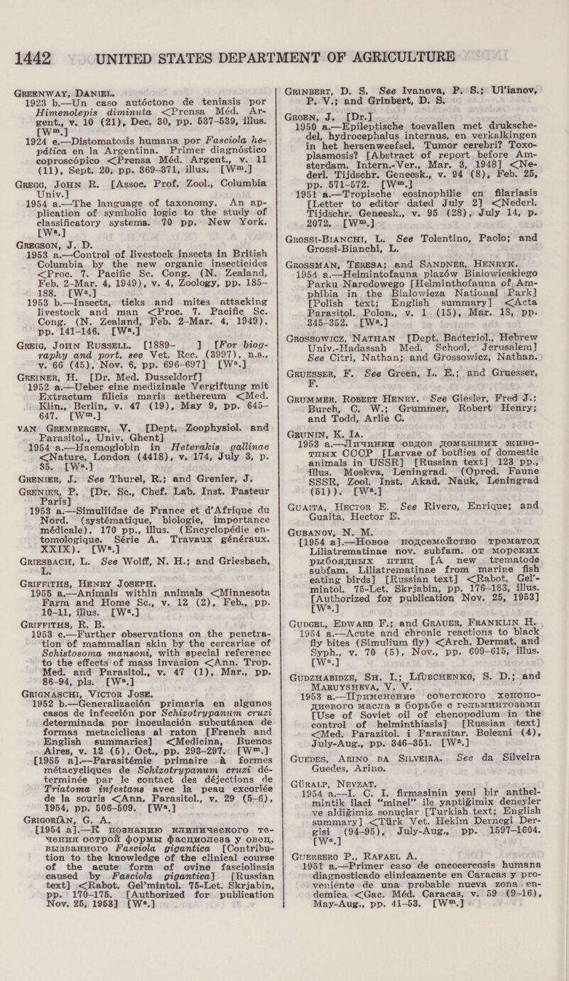 GREENWAY, DANIEL. | 1923 b.—Un caso autéctono de teniasis por Himenolepis diminuta &lt;Prensa Méd. Ar- gent., v. 10 (21), Dec. 30, pp. 537-539, illus. [W™.] 1924 e.—Distomatosis humana por Fasciola he- pdtica en la Argentina. Primer diagnéstico coproscépico &lt;Prensa Méd. Argent., v. 11 (11), Sept. 20, pp. 869-871, illus. [W™.] GREGG, JOHN R. [Assoe. Prof. Zool., Columbia Univ. 1954 a.—The language of taxonomy. An ap- plication of symbolic logic to the study of classificatory systems. 70 pp. New York. [ws.] GREGSON, J. D. 1953 a.—Control of livestock insects in British Columbia by the new organic insecticides &lt;Proc. 7. Pacific Se. Cong. (N. Zealand, Feb. 2-Mar. 4, 1949), v. 4, Zoology, pp. 185-— 188. [W.] 1953 b.—Insects, ticks and mites attacking livestock and man &lt;Proe. 7. Pacific Sc. Cong. (N. Zealand, Feb. 2—-Mar. 4, 1949), pp. 141-146. [W8.] GrEIc, JoHN RUSSELL. [1889- ] [For biog- raphy and port, see Vet. Rec. (8997), n.s., v. 66 (45), Nov. 6, pp. 696-697] [W®8.] GREINER, H. [Dr. Med. Dusseldorf] 1952 a.—Ueber eine medizinale Vergiftung mit Extractum ffilicis maris aethereum &lt;Med. . Klin., Berlin, v. 47 (19), May 9, pp. 645- 647. [W™.] VAN GREMBERGEN, V. . [Dept. Zoophysiol. and Parasitol., Univ. Ghent] 1954-a.—Haemoglobin in Heterakis gallinae &lt;Nature, London (4418), v. 174, July 3, p. 35. [W*.] ; GRENIER, J. See Thurel, R.; and Grenier, J. CHES {Dr. Sc., Chef. Lab. Inst. Pasteur aris 1953 a.—Simulifidae de France et d’Afrique du Nord. (systématique, biologie, importance médicale). 170 pp., illus. (Encyclopédie en- tomologique. Série A. Travaux généraux. XXIX). [W2.] GriEsBACH, L. See Wolff, N. H.; and Griesbach, GRIFFITHS, HENRY JOSEPH. 1955. a.—Animals within animals &lt;Minnesota Farm and Home Sc,, v. 12 (2), Feb., pp. 10-11, illus. [W*.] ; GRIFFITHS, R. B. 1953 e.—Further observations on the penetra- tion of mammalian skin by the cercariae of Schistosoma mansont, with special reference _ to the effects of mass invasion &lt;Ann. Trop. Med. and Parasitol., v. 47 (1), Mar., pp. 86-94, pls. [W*.] GRIGNASCHI, VICTOR JOSE. 1952 b.— Generalizaci6n primaria en algunos easos de infeccién por Schizotrypanum cruzi determinada por inoculacién subcutanea de formas metaciclicas al raton [French and English summaries] &lt;Medicina, Buenos Aires, v. 12 (5), Oct., pp. 293-297. [W™.] [1955 aj.—Parasitémie primaire &amp; formes métacycliques de Schizotrypanum cruzi dé- terminée par le contact des déjections de Triatoma infestans avee la peau excoriée de la souris &lt;Ann,. Parasitol., v. 29 (5-6), 1954, pp. 506-509. [W*.] GRIGORIAN, G. A. [1954 a].—K nosHannw KumHutecKoro Te- WeHUA OCTPOK HopME Hacuuolesa y OBEH, BEI3BaHHOTO Fasciola gigantica [Contribu- tion to the knowledge of the clinical course of the acute form of ovine fascioliasis caused by Fasciola gigantica] [Russian text] &lt;Rabot. Gel’mintol. 75-Let. Skrjabin, pp. ' 170-175. [Authorized for publication Nov. 26, 1958] [W#.] GRINBERT, D. S. See Ivanova, P. S.; Ulianov, P. V.; and Grinbert, D. S. GRoEN, J. [Dr.] 1950 a.—Epileptische toevallen met druksche- del, hydrocephalus internus, en verkalkingen in het hersenweefsel, Tumor cerebri? Toxo- plasmosis? [Abstract of report. before Am- sterdam. Intern.-Ver., Mar. 3, 1948] &lt;Ne- derl. Tijdschr. Geneesk., v. 94 (8), Feb. 25, pp. 571-572. [W™.] 1951 a.—Tropische eosinophilie en filariasis [Letter to editor dated July 2] &lt;Nederl. Tijdschr. Geneesk., v. 95 (28), July 14, p. 2072... [W™.] Grosst-BiancHt, L. See Tolentino, Paolo; and Grossi-Bianchi, L. GRoSSMAN, TERESA; and SANDNER, HENRYK. 1954 a.—Helmintofauna plazéw Bialowieskiego Parku Narodowego [Helminthofauna of, Am- phibia in the Bialowieza National Park] [Polish text; English summary] &lt;Acta Parasitol...Polon., v. 1. (15), Mar. 18, pp. 845-352. .[W3.] Grossowicz, NATHAN [Dept. Bacteriol., Hebrew Univ.-Hadassah Med. School, Jerusalem] See Citri, Nathan; and Grossowicz, Nathan. Cre, F. See Green, L. E.; and Gruesser, GrRuUMMER, Ropert HENRY. See Giesler, Fred J.; Burch, C. W.; Grummer, Robert Henry; and Todd, Arlie C. GRUNIN, K. IA. 1953 a.—JIu4uHKu OBIOB JOMaulnux M#UBO- runrx CCOP [Larvae of botflies of domestic animals in USSR] [Russian text] 123 pp., illus. Moskva, Leningrad. Opred. Faune SSSR, Zool. Inst. Akad. Nauk, Leningrad (51)). [W*.] Guaita, Hector E. See Rivero, Enrique; and Guaita, Hector E. GuBANOoV, N. M. [1954 a].—Hosnoe moncemelictBo TpemMaTor Liliatrematinae nov. subfam. oT MODpCKMX pr6osmnnx utrum [A _ new _ trematode subfam. Liliatrematinae from marine fish eating birds] [Russian text] &lt;Rabot. Gel’- mintol, 75-Let. Skrjabin, pp. 176-183, illus. ee for publication Nov. 25, 1953] a GupcGEL, Epwarp F.; and GRAUER, FRANKLIN. H. 1954 2.—Acute and chronic reactions to black fly bites (Simulium fly) &lt;Arch. Dermat. and es v. 70 (5), Nov., pp. 609-615, illus. [We.] GuUDZHABIDZE, SH. I.; LivscHENKO, S. D.;. and MARUYSHEVA, Y. V. . 1953 a.—I[pumeHeHue COBETCKOTO XeHOTO- WUeBOTO Macia B GopbOe co renbMHHTO3aMH [Use of Soviet oil of chenopodium in the control of helminthiasis] [Russian text] &lt;Med. Parazitol. i Parazitar. Bolezni (4), July-Aug., pp. 346-351... [W*.] GUEDES, ARINO DA _ SILVEIRA. Guedes, Arino. See da Silveira GURALP, NEVZAT. 1954 a.—I. C. I. firmasinin yeni bir anthel- mintik ilaci “‘minel”’ ile yaptigimix deneyler ve aldigimiz.sonuclar [Turkish text; English summary] &lt;Tirk Vet. Hekim Dernegi Der- oe ptt July-Aug., pp. 1597-1604. a Guerrero P., RAFAEL A. 1951 a.—Primer caso de oncocercosis humana diagnosticado clinicamente en Caracas y pro- veniente de una probable nueva zona. en- demica &lt;Gac. Méd. Caracas, v. 59. (9-16), May-Aug., pp. 41-538. [W™.] -