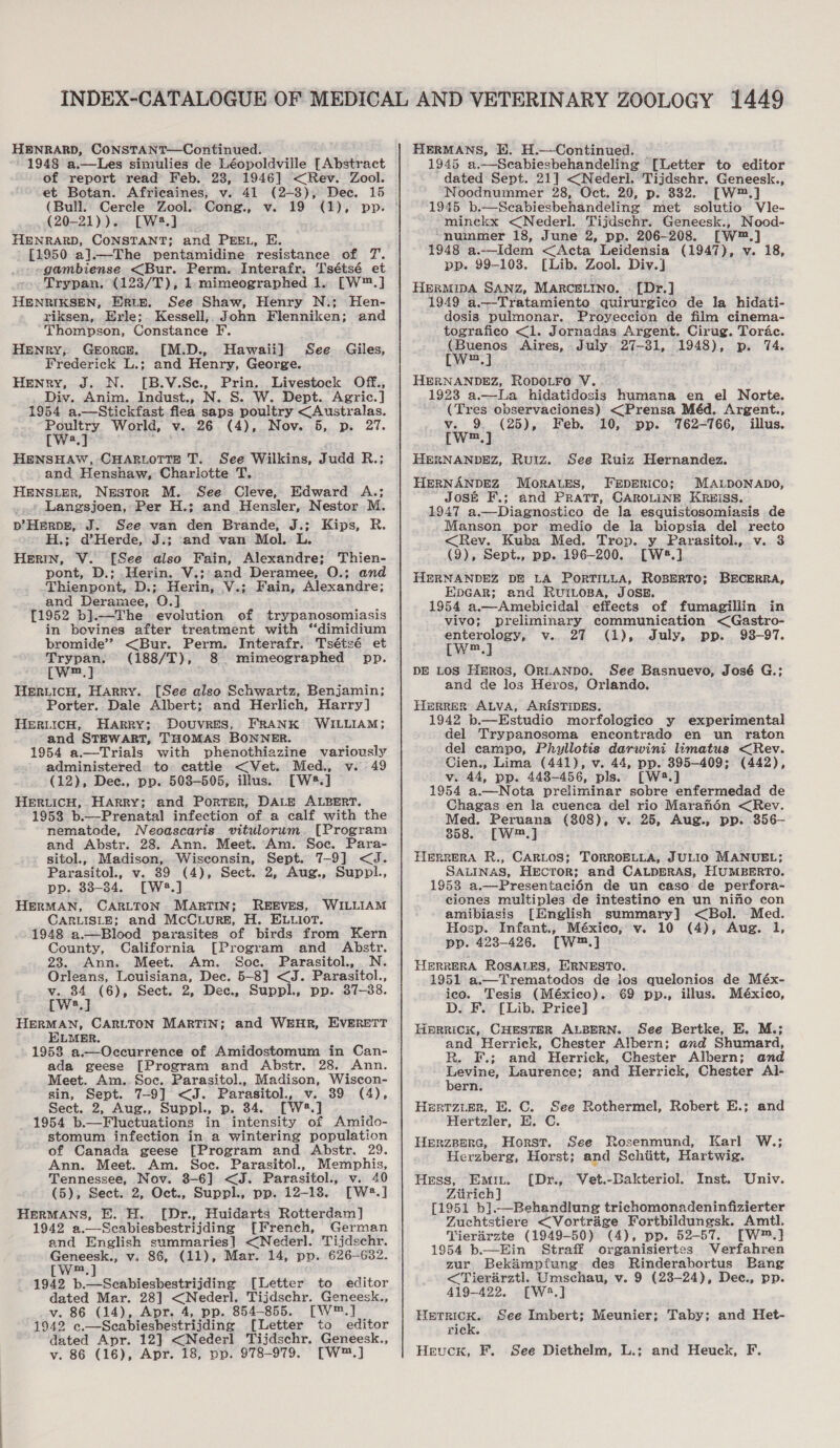 HENRARD, CONSTANT—Continued. 1948 a.,—Les simulies de Léopoldville [Abstract of report read Feb. 28, 1946] &lt;Rev. Zool. et Botan. Africaines, v. 41 (2-3), Dec. 15 (Bull. Cercle Zool. Cong., v. (20-21)).. [W3.] HENRARD, CONSTANT; and PEEL, E. [1950 a].—The pentamidine resistance of 7. gambiense &lt;Bur. Perm. Interafr. Tsétsé et Trypan. (123/T), 1.mimeographed 1. [W™.] HENRIKSEN, ERLE. See Shaw, Henry N.; Hen- riksen, Erle; Kessell,, John Flenniken; and Thompson, Constance F. Henry, Georce. [M.D., Hawaii] See. Giles, Frederick L.; and Henry, George. Henry, J. N. [B.V.Se., Prin. Livestock Off., Div. Anim. Indust., N. S. W. Dept. Agric.] 1954 a.—Stickfast flea saps poultry &lt;Australas. Poultry World, v. 26 (4), Nov. 5, p. 27. HENSHAW, CHARLOTTE T. See Wilkins, Judd R.; and Henshaw, Charlotte T. HENSLER, Nestor M.. See Cleve, Edward A.; » Langsjoen, Per H.; and Hensler, Nestor M. p’ HERDE, J. See van den Brande, J.; Kips, R. 'H.; dHerde, J:; and van Mol. L. HerRIN, V. [See also Fain, Alexandre; Thien- pont, D.; _Herin. V.; and Deramee, O.; and Thienpont, D.; Herin, V.; Fain, Alexandre; and Deramee, O.] [1952 b].—The evolution of trypanosomiasis in bovines after treatment with “dimidium bromide’? &lt;Bur. Perm. Interafr. Tsétsé et Trypan. (188/T), 8. mimeographed pp. [W™.] HeriicH, Harry. [See also Schwartz, Benjamin; Porter. Dale Albert; and Herlich, Harry] HerRLIcH, Harry; Douvres, FRANK WILLIAM; and STEWART, THOMAS BONNER. 1954 a.—Trials with phenothiazine variously administered to cattle &lt;Vet. Med., v. 49 (12), Dee., pp. 5038-505, illus. [W2.] HERLICH, Harry; and Porter, DALE ALBERT. 1958 b.—Prenatal infection of a calf with the nematode, Neoascaris vitulorum. [Program and Abstr. 28. Ann. Meet. Am. Soc. Para- sitol., Madison, Wisconsin, Sept. 7-9] &lt;J. Parasitol., v. 389 (4), Sect. 2, Aug., Suppl., pp. 33-34. [W2.] HERMAN, CARLTON MARTIN; REEVES, WILLIAM CARLISLE; and McCuLure, H. ELuior. 1948 a.—Blood parasites of birds from Kern County, California [Program and Abstr. 23. Ann. Meet. Am. Soc. Parasitol.,. N. Orleans, Louisiana, Dec. 5-8] &lt;J. Parasitol., v. 34 (6), Sect. 2, Dec., Suppl., pp. 87-38. cWw2.] : HERMAN, CARLTON MARTIN; and WEHR, EVERETT ELMER. 1953 a.—Cccurrence of Amidostomum in Can- ada geese [Program and Abstr. 28. Ann. Meet. Am.. Soc. Parasitol., Madison, Wiscon- sin, Sept. 7-9] &lt;J. Parasitol., v. 39 (4), Sect. 2, Aug., Suppl., p. 384. [W28.] 1954 b.—Fluctuations in intensity of Amido- stomum infection in a wintering population of Canada geese [Program and Abstr. 29. Ann. Meet. Am. Soc. Parasitol., Memphis, Tennessee, Nov. 3-6] &lt;J. Parasitol., v. 40 (5), Sect. 2, Oct., Suppl., pp. 12-18. [W2.] HerRMANS, FE. H. [Dr., Huidarts Rotterdam] 1942 a.—Seabiesbestrijding [French, German and English summaries] &lt;Nederl. Tijdschr. Geneesk., v. 86, (11), Mar. 14, pp. 626-632. [w™.] 1942 b.—Scabiesbestrijding [Letter to editor dated Mar. 28] &lt;Nederl. Tijdschr. Geneesk., v. 86 (14), Apr. 4, pp. 854-855. [W™.] 1942 c.—Seabieshestrijding [Letter to editor dated Apr. 12] &lt;Nederl Tijdschr. Geneesk., v. 86 (16), Apr. 18, pp. 978-979. [W™.] HERMANS, Ei. H.—Continued. — 1945 a.—Scabiesbehandeling [Letter to editor dated Sept. 21] &lt;Nederl. Tijdschr. Geneesk., Noodnummer 28, Oct. 20, p. 882. [W™.] 1945 b.—Secabiesbehandeling met solutio Vle- minckx &lt;Nederl. Tijdschr. Geneesk., Nood- “nummer 18, June 2, pp. 206-208. [W™.] 1948 a.—Idem &lt;Acta Leidensia (1947), v. 18, pp. 99-108. [Lib. Zool. Div.] HERMIDA SANZ, MARCELINO. . [Dr.] 1949 a.—Tratamiento quirurgico de la hidati- dosis pulmonar. Proyeccion de film cinema- tografico &lt;1. Jornadas Argent. Cirug. Torac. (Buenos Aires, July 27-31, 1948), p. 74. Ww} HERNANDEZ, RODOLFO V. 1923 a.—La hidatidosis humana en el Norte. (Tres observaciones) &lt;Prensa Méd. Argent., v. 9. (25), Feb. 10, pp. 762-766, illus. [Ww] HERNANDEZ, Ruiz. See Ruiz Hernandez. HERNANDEZ MoRALES, FEDERICO; MALDONADO, Josée F.; and Pratt, CAROLINE KRwiss. 1947 a.—Diagnostico de la esquistosomiasis de Manson por medio de la biopsia del recto &lt;Rev. Kuba Med. Trop. y Parasitol., v. 3 (9), Sept., pp. 196-200. [W8.] HERNANDEZ DE LA PORTILLA, ROBERTO; EDGAR; and RuiLoBA, JOSE. 1954 a.—Amebicidal effects of fumagillin in vivo; preliminary communication &lt;Gastro- enterology, v. 27 (1), July, pp. 938-97. [w™.] DE LOS Hmros, ORLANDO. See Basnuevo, José G.; and de los Heros, Orlando. Herrer ALVA, ARISTIDES. 1942 b.—Estudio morfologico y experimental del Trypanosoma encontrado en un raton del campo, Phyllotis darwini imatus &lt;Rev. Cien., Lima (441), v. 44, pp. 395-409; (442), v. 44, pp. 4438-456, pls. [W2.] 1954 a.—Nota preliminar sobre enfermedad de Chagas en la cuenca del rio Maranén &lt;Rev. Med. Peruana (308), v. 25, Aug., pp. 356— 858. [W™.] HERRERA R., CARLOS; TORROELLA, JULIO MANUEL; SALINAS, HEcToR; and CALDERAS, HUMBERTO. 1953 a.—Presentaci6n de un caso de perfora- ciones multiples de intestino en un nino con amibiasis [English summary] &lt;Bol. Med. Hosp. Infant., México; v. 10 (4), Aug. 1, pp. 423-426. [W™.] HERRERA ROSALES, ERNESTO. 1951 a.—Trematodos de los quelonios de Méx- ico. Tesis (México). 69 pp., illus. México, D. F. [Lib. Price] Herrick, CHESTER ALBERN. See Bertke, E. M.; and Herrick, Chester Albern; and Shumard, R. F.; and Herrick, Chester Albern; and pa a Laurence; and Herrick, Chester Al- ern. Herrzier, E. C. See Rothermel, Robert E.; and Hertzler, E. C. Herzeers, Horst. See Rosenmund, Karl W.; Herzberg, Horst; and Schiitt, Hartwig. Hess, Emit. [Dr., Vet.-Bakteriol. Inst. Zurich] [1951 b].—Behandlung trichomonadeninfizierter Zuchtstiere &lt;Vortrage Fortbildungsk. Amtl. Yierdrzte (1949-50) (4), pp. 52-57. [W™.] 1954 b—Ein Straff organisiertes Verfahren zur Bekimpfung des Rinderabortus Bang &lt;Tierarztl. Umschau, v. 9 (23-24), Dec., pp. 419-422, [Wa2.] ni See Imbert; Meunier; Taby; and Het- r1e e Heuck, F. See Diethelm, L.; and Heuck, F. BECERRA, Univ.