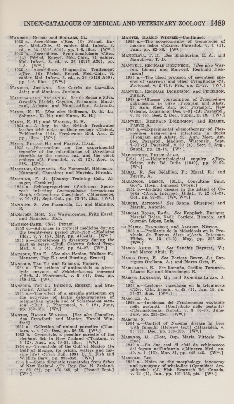 MANDOUL, Roser; and BoutnarD, C1, 1955 a.—Ascaridiose &lt;Ree. (6) Périod. En- eycel. Méd.-Chir., 81 ecahier, Mal. Infect., 3. ed., v. 26. (8116 A10), pp. 1-6, illus. [W™.] 1955 b,-Ascaridiose. Symptomatologie &lt;Rec. (8) Périod. Encycl. Méd.-Chir., 81 cahier, ~ Mal. Infect., 3. ed., v. 26 (8116 A30), pp. 1-8. [W™.] 1955 e.—Asearidiose. Diagnostic. Traitement &lt;Rec. (6) Périod. Eneycl. Méd.-Chir., 31 cahier, Mal. Infect., 3. ed., v. 26 (8116 A50), pp. 1-6, illus. [W™.] MANIERO, JORDANO. See Corréa de Carvalho, Jair; and Maniero, Jordano. MANISSADJIAN, ANTRANIK. See de Souzae Silva, Oswaldo Riedel; Gayotto,. Fernando; Marti- rani, Ariosto; and Manissadjian, Antranik. MANN, K. H.. [See also Rollinson, D. H. L.; Soliman, K. N.; and Mann, K. H.] MANN, K. H.; and Watson, E. V. 1954-a.—A key to the British freshwater leeches with notes on their ecology &lt;Scient. Publication Dp., illus. [W2.] MANN, PHILLIP H.; and FRAtrA, ITALO. 19545 a.—Observations .on the experimental transfer of the microfilariae of Dirofilaria immitis to the mouse, rat. and the chick pmbare &lt;J. Parasitol., v. 41 (2), Apr., p. 218, --. BPW] gett CHUZABRO. See Yamazaki, Hidemasa; Mannami, Chuzabro; and Mayeda, Hiroshi. MANNING, F. J. [County Training: Coll., Al- sager, Cheshire] 1954 a.—Schizogregarines (Protozoa: Sporo- zoa) infesting Laemophloeus ferrugineus Steph. (Coleoptera: Cucujidae) &lt;Microscope, v. 10 (8), Sept.-Oct., pp. 78-75, illus. [W4.] MANNINO, S. See Pascarella, L.; and Mannino, MANSJOER, MoH. See Waworoentoe, Fritz Karel; and Mansjoer, Moh. MANSON-BaHuR, (Sir) PHILIP. 1953 d.—Advances in tropical medicine during the twenty-year period 1932-1952 &lt;Medicine Illus., v. 7 (5), May, pp. 410-414. [W*®.] 1954 a.—Experiences in dysentery during the past 45 years &lt;Bull. Caleutta School Trop. Med., v. 1 (4), Apr., pp. 24-27. [W®™.] Mansour, Tac E. [See also Henion, Wallace F.; Mansour, Tag H.; and Bueding, Ernest] Mansour, TAG E.; and BUEDING, ERNEST. 1954 a.—The actions of antimonials on glyco- lytic enzymes of Schistostosoma mansoni &lt;Brit.. J. Pharmacol., v. 9 (4), Dee, pp. 459-462. [W2.] Mansour, Tac E.; BuEDING, ERNEST; and STA- virtsky, ABRAM B. 1954 a.—The effect of a specific antiserum on the activities of lactic dehydrogenase of mammalian muscle and of Schistosoma man- soni &lt;Brit. J. Pharmacol., v. 9 (2), June, pp. 182-186. [W2,] MANT#R, Harotp WINFRED. [See also Chandler, Asa Crawford; and Manter, Harold Win- fred] 1951 a.—Collection of animal parasites &lt;Tua- tara, v. 4 (2), Dee., pp. 56-58. [W2.] 1953 b.—Gyrocotyle, a peculiar parasite of the elephant fish in New Zealand &lt;Tuatara, v. 5 (2), Aug., pp. 49-51, illus. [W28.] 1954 a.—Trematoda of the Gulf of Mexico (In Gulf of Mexico, its origin, waters and ma- rine life) &lt;Fish Buil. (89) U. S. Fish and Wildlife Serv., pp. 335-350. [W2.] 1954 b.—Some digenetic trematodes from fishes of New Zealand &lt;Tr. Roy. Soc. N. Zealand, esa (2), pp. 475--568, pl. {Issued Sept.] MANTER, HAROLD WINFRED—Continued. 1955 a.—The zoogeography of trematedes of marine fishes &lt;Exper. Parasitol., v. 4 (1), Jan., pp. 62-86. [W2.] MANuiLova, T. D. .See Shakhurina, E. A.; and Manuilova, T. D. MANWELL, REGINALD DICKINSON, ren, Lionel; and Manwell, inson] 1955 a.—The blood protozoa of seventeen spe- cies of sparrows and other Fringillidae &lt;J. Protozool, v. 2-(1), Feb., pp. 21-27. [W8.] MANWELL, REGINALD DICKINSON; and FEIGELSON, PHILIP. 1948 a.—Glucose consumption of Plasmodium gallinaceum in vitro [Program and Abstr. 23. Ann. Meet. Am. Soc. Parasitol., New Orleans, Louisiana, Dec. 5-8] &lt;J. Parasitol., v. 34 (6), Sect. 2, Dec., Suppl., p. 18. [W.} MANWELL, REGINALD DiCKINSON; and KHABIR, Parviz A. 1953 a.—Experimental chemotherapy of Plas- modium hexamerium infections in ducks [Program and Abstr. 28. Ann. Meet. Am. Soc. Parasitol., Madison, Wisconsin, Sept. 7-9] &lt;J. Parasitol., v. 29 (4), Sect. 2, Aug., Suppl., pp. 18-14. [W2.] MAPLESTONE, PHILIP ALAN. [1941 c].—Helminthological enquiry &lt;Rep. Scient. Adv. Bd. India (1940), pp. 91-92. [W2.] MARAL, R. See Sédallian, P.: Maral, R.; Perrin, A. MARANGOS, GeEorcE. [M.D., Consulting Sure. Gov’t. Hosp., Limassol Cyprus] 1951 b.—Hydatid disease in the Island of Cy- prus &lt;Arch. Internac. Hidat., v. 12. (1-2), Oct., pp. 97-99. [EW2, W™.] Marcu, ANTONIO.2 See Sanna, Giuseppe; Marchi, Antonio. MarciAL Rosas, RAGL. Marcial Rojas, Rail; Guzman Lépez, Luis. pE Marco, FrANcIscoO; and ALVAREZ, N&amp;STOR. 1953 a.—Profilaxis de la hidatidosis en la Pro- vincia. de Buenos Aires &lt;Arch. Internac. Hidat., v. 18 (1-2), May, pp. 395-398. cwm,] Marco Aunuir, R. See Sanchfs Bayarra, V.; and Marco Ahuir, R. Marco Orts, F. See Forteza Bover, J.; Gar- rigues Orellana, A.; and Marco Orts, F. MARCOLONGO, R. See Romana, Cecilio; Toranzos, Lazaro B.; and Marcolongo, R a Anges LANZAROT, M.;. and SANCHEZ-Lucas, J. [See also War- Reginald Dick- and and See Koppisch, Enrique; Cordero, Ricardo; and 1953 a.—Lesiones vasculares en Ila. triquinosis &lt;Rev. Clin. Espan., v..48 (1), Jan. 15, pp. 34-37, illus. [W™.] Marcozzi, A. 1952 a.—Incidenza del Trichomonas vaginalis nelle gestanti. (Contributo nelle gestanti) &lt;Dermatologia, Napoli, v. 3 (6-7), June- July, pp. 255-256. [W™.] Marcus, S. 1954 a.—Control of Nosema disease in bees with fumadil [Hebrew text] &lt;Hassadeh, v. 85 (3), Dec., pp. 188-186. [W2.] Me AIRES, U. [Dott, Osp. Maria Vittorio To- rino 1949 a.—Su due casi di cisti da echinococco del fegato nell’infanzia &lt;Minerva Med., an. 40, v. 1 (15), Mar. 31, pp. 442-445. [W™.] Marcoris, L&amp;o. 1955. a.—Notes on the morphology, taxonomy and synonymy of whale-lice (Cyamidae: Am- phipoda) &lt;J. Fish. Research Bd. Canada,