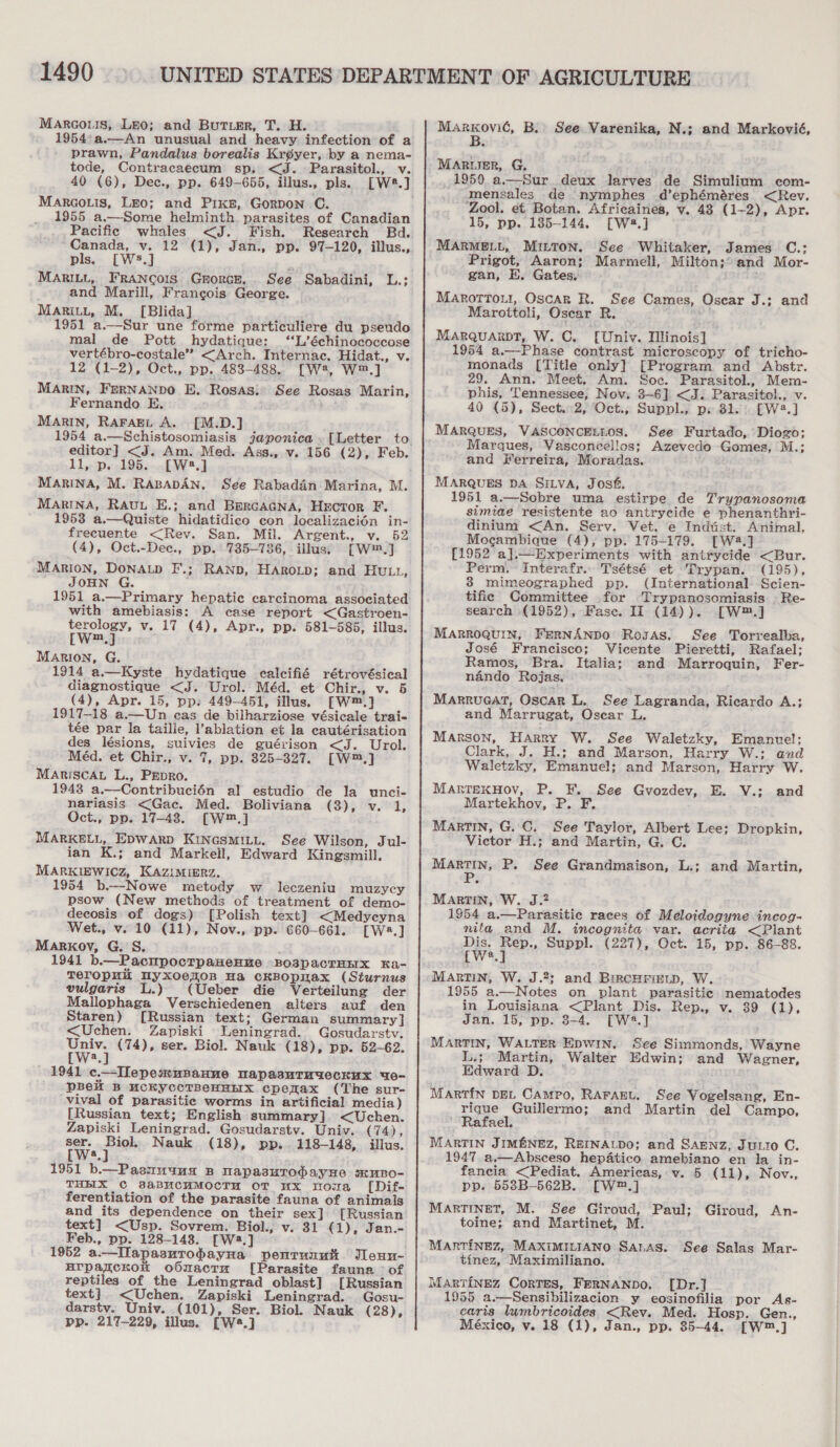 Marco.is, Leo; and BuTier, T. H. 1954:a.—An unusual and heavy infection of a prawn, Pandalus borealis Kr¢yer, by a nema- tode, Contracaecum sp, &lt;J. Parasitol., v. 40 (6), Dec., pp. 649-655, illus., pls. [W2#.] MArGoLis, LEo; and Pixs, Gorpon C. 1955 a.—-Some helminth parasites of Canadian Pacific whales &lt;J. Fish. Research Bd. Canada, v. 12 (1), Jan., pp. 97-120, illus., pls. [Ws.] mi MaRILL, FRANCOIS GrorcE. See Sabadini, L.: and Marill, Francois George. MaritL, M. [Blida] 1951 a.—Sur une forme particuliere du pseudo mal de Pott hydatique: ‘‘L’échinococcose vertébro-costale” &lt;Arch. Internac. Hidat., v. 12 (1-2), Oct., pp. 483-488. [W2, w™,] MARIN, FERNANDO E. Rosas: See Rosas Marin, Fernando E. MARIN, RAFAEL A. [M.D.] editor] &lt;J. Am. Med. Ass., v. 156 (2), Feb. 11, p. 195. [W:2.] MARINA, M. RABADAN, See Rabadén Marina, M. Marina, RAuu E.; and BercaAGNa, Hector F. 1953 a.—Quiste hidatidico con localizacién in- frecuente &lt;Rev. San. Mil. Argent., v. 52 (4), Oct.-Dec., pp. 735-736, illus) [W™.] MARIoN, DonAtp F.; RAND, HAROLD; and HULL, JOHN G. 1951 a.—Primary hepatic carcinoma associated with amebiasis: A case report &lt;Gastroen- terology, v. 17 (4), Apr., pp. 581-585, illus. [W™.] Marion, G. 1914 a.—Kyste hydatique calcifié rétrovésical diagnostique &lt;J. Urol. Méd. et Chir., v. 5 (4), Apr. 15, pp. 449-451, illus. [W™.] 1917-18 a.—Un cas de bilharziose vésicale trai- tée par la taille, l’ablation et la cautérisation des lésions, suivies de guérison &lt;J. Urol. Méd. et Chir., v. 7, pp. 325-327. [W™.] MARriscAL L., Pepro. 1948 a.—Contribucién al estudio de la unci- nariasis &lt;Gac. Med. Boliviana (3), v. 1, Oct., pp. 17-48. [W™,] MARKELL, Epwarp KINGSMILL. See Wilson, Jul- ian K.; and Markell, Edward Kingsmill, MARKIEWICZ, KAZIMIERZ. 1954 b.—Nowe metody w _ leczeniu muzycy psow (New methods of treatment of demo- decosis of dogs) [Polish text] &lt;Medycyna Wet., v. 10 (11), Nov., pp. 660-661. cWs.] Markov, G. S. 1941 b.—PactpocrpaHeHne -BospacTHHX kKa- Teropnii Nyxoezon wa cKBOpLAx (Sturnus vulgaris L.) (Ueber die Verteilung der Mallophaga Verschiedenen alters auf den Staren) [Russian text; German summary |] &lt;Uchen. Zapiski Leningrad. Gosudarstv. be (74), ser. Biol. Nauk (18), pp. 52-62. a 1941 c.—-IIepesxnsanne napasuTmueckux de- pBelt B MCKycCTBeHHHX cpemax (The sur- vival of parasitic worms in artificial media) [Russian text; English summary] &lt;Uchen. Zapiski Leningrad. Gosudarstv. Univ. (74), ser. Biol. Nauk (18), pp. 118-148, illus. [W:.] 1951 b.—Paamuuua B napasutTodayHe sxmno- THEIX C 8&amp;BMCHMOCTM OT Mx Wowa [Dif- ferentiation of the parasite fauna of animals and its dependence on their sex] [Russian text] &lt;Usp. Sovrem. Biol., v. 31 (1), Jan.- Feb., pp. 128-143. [W2.] urparckok oOnactm [Parasite fauna of reptiles of the Leningrad oblast] [Russian text]. &lt;Uchen. Zapiski Leningrad. Gosu- darstv. Univ. (101), Ser. Biol. Nauk (28), pp. 217-229, illus. [W8.] she wer B. See Varenika, N.; and Markovié, MARLIER, G. 1950 a.—Sur deux larves de Simulium com- mensales de nymphes d’ephéméres &lt;Rev. ‘Zool. et Botan. Africaines, vy. 43 (1-2), Apr. 15, pp. 185-144, [Wa2.] MARMELL, MILTON. See Whitaker, James C.; Prigot, Aaron; Marmell, Milton;° and Mor- gan, E. Gates, Marottou, Oscar R. See Cames, Oscar J.; and Marottoli, Oscar Rn: ; MARQUARDT, W. C. [Univ. Hlinois] 1954 a.—Phase contrast microscopy of tricho- monads [Title only] [Program and Abstr. 29. Ann. Meet, Am. Soc. Parasitol., Mem- phis, Tennessee, Nov. 3-6] &lt;J. Parasitol., v. 40 (5), Sect. 2, Oct., Suppl., ps 31. [W2.] MARQUES, VASCONCELLOS. See Furtado, Diogo; Marques, Vasconcellos; Azevedo Gomes, M.; and Ferreira, Moradas. MARQUES DA SILVA, Josf. 1951 a.—Sobre uma estirpe de Trypanosoma simiae resistente 20 antrycide e phenanthri- dinium &lt;An. Serv. Vet. e Indtst. Animal, Mocambique (4), pp. 175-179. [Wa.] [1952 a].—Experiments with antrycide &lt;Bur. Perm. Interafr.. Tsétsé et Trypan. (195), 38 mimeographed pp. (International Scien- tific Committee for Trypanosomiasis — Re- search (1952), Fase. II (14)). [W™.] MARROQUIN, FERNANDO Rosas. See Torrealba, José Francisco; Vicente Pieretti, Rafael; Ramos, Bra. Italia; and Marroquin, Fer- nando Rojas. Marrueat, Oscar L. See Lagranda, Ricardo A.; and Marrugat, Oscar L Marson, Harry W. See Waletzky, Emanuel: Clark, J. H.; and Marson, Harry W.: and Waletzky, Emanuel; and Marson, Harry W. MARTEKHOV, P. F. See Gvozdev, E. V.; Martekhov, P. F. MarrTIN, G. ©. See Taylor, Albert Lee; Dropkin, Victor H.; ‘and Martin, G. C. MARTIN, P. See Grandmaison, L.; MARTIN, W. J.? 1954 a.—Parasitic races of Meloidogyne incog- nita and M. incognita var. acrita &lt;Plant Dis. pee Suppl. (227), Oct. 15, pp. 86-88. {W*. MARTIN, W. J.2; and BircHrixitp, W. 1955 a.—Notes on plant parasitic nematodes in Louisiana &lt;Plant Dis. Rep., v. 39 (1), Jan. 15, pp. 8-4. [W2.] MARTIN, WALTER EDWIN. See Simmonds, Wayne L.3 Martin, Walter Edwin; and Wagner, Edward D. Martin DEL Campo, RAFAEL, See Vogelsang, En- rique Guillermo; and Martin del Campo, Rafael. MARTIN JIMENEZ, REINALDO; and SAENZ, JuLio C. 1947. a.—Absceso hepatico amebiano en la in- fancia. &lt;Pediat. Americas, v. 5 (11), Nov., pp. 5538B-562B. [W®™.] MARTINET, M. See Giroud, Paul; Giroud, An- toine; and Martinet, M. and and Martin, MARTINEZ, MAXIMILIANO Sanas. See Salas Mar- tinez, Maximiliano. Martinez Cortes, FERNANDO. [Dr.] 1955 a.—Sensibilizacion y eosinofilia por As- caris lumbricoides &lt;Rev. Med. Hosp. Gen., México, v. 18 (1), Jan., pp. 35-44, [W™.]