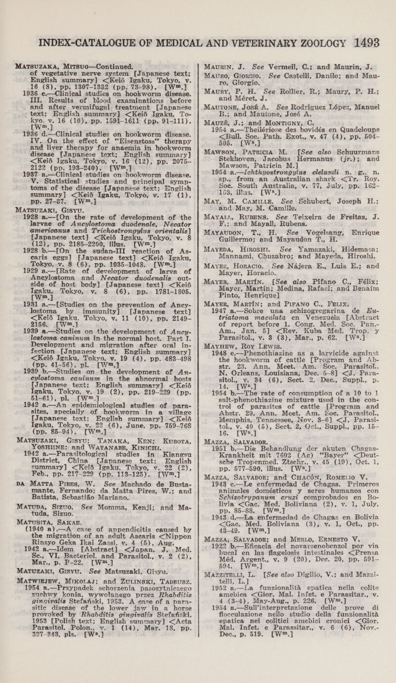 MATSUZAKA, Mitsuo—Continued. of vegetative nerve system [Japanese text; English summary] &lt;Keié Igaku, Tokyo, v. 1936 ¢c.—Clinical studies on hookworm disease. III. Results of blood examinations before and after vermifugal treatment [Japanese text; English summary] &lt;Keid Igaku, To- kyo, v. 16 (10), pp. 1591-1611 (pp. 91-111). (W™,j ; 1936 d.—Clinical studies on hookworm disease. IV.. On the effect of ‘“‘Eisenstoss” therapy and liver therapy for anaemia in hookworm disease [Japanese text;. English summary] &lt;Keié Igaku, Tokyo, v. 16 (12), pp. 2075-— 2122 (pp. 193-240). —W™.] 1987. a.—Clinieal studies on hookworm disease. -V. Statistical studies and principal symp- toms of the disease [Japanese text; English summary] &lt;Keié Igaku, Tokyo, v. 17 (1), pp. 27-87. [W™,] MATSUZAKI, GISYU. 1928 a.—{On the rate of development of the larvae of Ancylostoma duodenale, Necator americanus and Trichostrongylus orientalis] [Japanese text] &lt;Keié Igaku, Tokyo, v. 8 (12), pp. 2185-2200, illus. [W™.] 1928 b.—[On the sudan-III reaction of As- earis eggs] [Japanese text] &lt;Keié Igaku, Tokyo, -v. 8 (6), pp. 1035-1048. [W™.] 1929 a.—[Rate of development of larva of Aneylostoma and Necator duodenalis out- side. of host body] [Japanese text] &lt;Keiéd Igaku, Tokyo, v. 8 (6), pp. 1781-1805. [W™,] 1931 a.—[Studies on the prevention of Ancy- lostoma by immunity] [Japanese text] &lt;Keié Igaku. Tokyo, v. 11 (10), ppv. 2149- 2156. [W™.] 1939 a.—Studies on the development of Ancy- lostoma caninum in. the normal host. Part I. Development and migration after ora! in- fection [Japanese text; English summary] &lt;Keié Igaku, Tokyo, v. 19 (4), pp. 483-498 (pp. 41-56), pl. [W™,] 1939 b.—Studies on the development of An- cylostoma caninum in the abnormal hosts [Japanese text; English summary] &lt;Keié Igaku, Tokyo, v. 19 (2), pp. 219-229 (pp. 51-61), pl. [W™.] 1942 a.—An epidemiological studies of para- sites, specially of hookworm in a village [Japanese text; English summary] &lt;Keié Igaku, Tokyo, v. 22 (6), June, vp. 759-768 (pp. 85-94). [Wm] MATSUZAKI, Gisyu; TANAKA, Ken: Kusora, YOSHIINE; and WATANABE, KINICHI, 1942 a.—Parasitological studies in Kiangsu District, China [Japanese text; English summary] &lt;Keié Igaku, Tokyo, v. 22 (2), Feb., pp. 217-229 (pp. 113-125). [W™.] DA MATTA Pires, W. See Machado de Busta- mante, Fernando; da Matta Pires, W.; and Batista, Sebastifo Mariano. MATUDA, Srzuo. tuda, Sizuo. Marusita, SAKAE. (1940 a).—A case of appendicitis caused by the migration of an adult Ascaris &lt;Nippon Rinsyo Geka Ikai Zassi, v. 4 (5), Aug. 1942 a.—Idem [Abstract]. &lt;Japan. J. Med. Se., VI, Bacteriol. and Parasitol., v. 2 (2), Mar., p. P-22. [W™.] MATUZAKI, Gisyu. See Matsuzaki, Gisyu. MATWIEJEW, Mikotas; and ZULINSKI, TADEUSZ. 1954 a.—Przypadek schorzenia pasozytnicze¢o zuchwy konia, wywolanego przez Rhabditis gingivalis Stefanski, 1953. A ease of a para- sitic disease of the lower jaw in a horse provoked by Rhabditis gingivalis Stefehski, 1953 [Polish text; English summary] &lt;Acta 327-243, pls.) [W2.] See Momma, Kenji; and Ma- Maurin, J. See Vermeil, C.; and Maurin, J. Mauro, Giorsio. See Castelli, Danilo; and Mau- ro, Giorgio, Maury, P. H. See Rollier, R.; Maury, P. H.; and Méret, J. MAUTONE, José A. See Rodriguez Lépez, Manuel B.; and Mautone, José A. MaAuzh, J.; and Montieny,.C. 1954 a.—Theilériose des bovidés en Quadeloupe &lt;Bull. Soc. Path. Exot.,.v. 47 (4), pp. 504— 505. -[W2.] MAWSON, Patricia M. [See also Schuurmans Stekhoven, Jacobus Hermanus (jr.); and Mawson, Patricia M.] 1954 a.—Ichthyostrongylus clelandi n.°g., n. sp.. from an Australian shark &lt;Tr. Roy. Soe. South Australia, v. 77, July, pp. 162- 163, illus. [W2*.] May, M. Camiu_e. See Schubert, Joseph H.; sand. May, M. Camille. MAYALL, RuUBENS. See Teixeira de Freitas, J. F.; and Mayall, Rubens. Mayaupon, T., H. See Vogelsang, Enrique Guillermo; and Mayaudon T., H. MAYEDA, HirosH1. See Yamazaki, Hidemasa; Mannami, Chuzabro; and Mayeda, Hiroshi. Maysr, Horacio. See Najera E., Luis E.; and Mayer, Horacio. MAYER, Martin. [See also Pifano C., Félix; Mayer, Martin; Medina, Rafacl; and Benaim Pinto, Henrique] Mayer, Martin; and PirAno C., FEeix. 1947 a.—Sobre una sechizogregarina de EHu- triatoma maculata en Venezuela [Abstract of report before 1. Cong. Med. Soe. Pan.- Am., Jan. 5] &lt;Rev. Kuba Med. Trop. y Parasitol., v. 3 (3), Mar., p. 62.. [W2.] MAYHEW, Roy Lewis. 1948 e.—Phenothiazine as a larvicide against the hookworm of cattle [Program and Ab- str. 23. Ann. Meet. Am. Soe. Parasitol., N. Orleans, Louisiana, Dec. 5-8] &lt;J. Para- sitol., v. 84 (6), Sect. 2, Dec, Suppl., p. 14. [W*.] 1954 b.—The rate of consumption of a 10 to 1 salt-phenothiazine mixture used in the con- trol of parasites of cattle [Program and Abstr. 29. Ann. Meet. Am. Soc. Parasitol., Memphis, Tennessee, Nov. 3-6] &lt;J. Parasi- tol., v. 40 (5), Sect. 2, Oct., Suppl., pp. 15- 16. [W8.] Mazza, SALVADOR. 1951 b.—Die Behandlung der akuten Chagas- Krankheit mit 7602 (Ac) “Bayer” &lt;Deut- sehe Tropenmed. Ztschr., v. 45 (19), Oct. i, pp. 577-590, illus. [W2.] Mazza, SAtvapor; and CHACON, RoMELIO V. 1943 c.—Le enfermedad de Chagas. Primeros animales domésticos y seres humanos con Schizotrypanum cruzi comprobados en SBo- livia &lt;Gac. Med. Boliviana (2), v. i, July, pp. 85-83. [W™,] 1943 d.—kLa enfermedad de Chagas en Bolivia &lt;Gac. Med. Boliviana (3), v. 1, Oct., pp. 438-49. [W™,] Mazza; SALVADOR; and MERLO, ERNESTO V. - 1922 b—Eficacia del novarsenobenzol por via bueal en las flagelosis intestinales &lt;Prensa Méd, Argent., v. 9 (20), Dec. 20, pp. 591— 694. [W™,] MAZZITELLI, L. telli, L.J 1952 a.—La funzionalita epatica nella colite amebica &lt;Gior. Mal. Infet. e Parassitar., v. 4 (8-4), May-Aug., p. 226. [W™,] 1954 a.—Sull’interpretazione delle prove di floceulazione nello studio della funzionalita epatica nei colitici amebici cronici &lt;Gior. Dec., p. 519. [W™.] [See also Digilic, V.; and Mazzi-