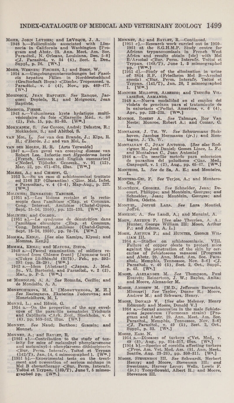 Monr, JOHN LuTHER; and LEVEQUE, J. A. 1948 b.—Folliculinids associated with Lim- noria in California and Washington [Pro- gram and Abstr. 23. Ann. Meet. Am. Soc. Parasitol., N. Orleans, Louisiana, Dec. 5-8] &lt;J. Parasitol., v. 34 (6), Sect. 2, Dee, Suppl., p. 26. [W2.] Monur, WERNER; Fiscuer, I.; and Born, W. 1954 a.—Umeebungsuntersuchungen bei Fasci- ola hepatica Fallen in Norddeutschland (Graftschaft Hoya) &lt;Ztschr. Tropenmed. u. eo v. 5 (4), Nov., pp. 469-477. a Morenoux, JEAN Baptiste, See Ranque, ques; Depieds, R.; and Moignoux, Baptiste. Morroup, PIERRE. 1948 a.—Volumineux kyste hydatique multi- vésiculaire du foie &lt;Marseille Méd., v. 80 (2), Feb. 15, pp. 81-83. [W™.] MoxxKapem, S. See Corcos, André; Delastre, R.; Mokkadem, S.; and Abitbol, S. VAN Mot, L. See van den Brande, J.; Kips, R. H.; d’Herde, J.; and van Mol, L. VAN DER MoLEeN, H. R. [Arts Terwolde] 1947 a.—Een geval van creeping disease van Robert Lee... Infectie met Hypoderma bovis .[French, German and English summaries] &lt;Nederl. Tijdschr. Geneesk., v. 91 (12), Mar. 22, pp. 671-676, illus. [W™.] Mo.ess, A.; and CHIEFFI, G. 1952 b.—Su un easo di schistosomiasi trattato col 2168 RP (Glucantim). &lt;Gior. Mal. Infet. e Parassitar., v. 4 (8-4), May-Aug., p. 227. [w™.] MOoLINIER; BENSAUDE; TABUSSE. [1951 a].—Les lésions rectales et la _ recto- scopie dans l’amibiase &lt;Rap. et Commun. Cong. Internat. Amibiase (Chatel-Guyon, Sept. 15-16, 1950), pp. 125-135. [W™™.] MouiNnieR; and CoLson. [1951 al ~Le syndrome de dénutrition dans Pamibiase chronique &lt;Rap. et Commun. Cong. Internat. Amibiase (Chatel-Guyon, Sept. 15-16, 1950), pp. 70-74. [W™.] MomMA, Kensi. [See also Kamiya, Kiyosi; and Momma, Kenji] MomMA, KENJI; and MATUDA, Sizuo. 1949 a.—[Faecal examination of soldiers re- turned from Chinese front] [Japanese text] -&lt;Tokyo iji-Shinshi (8178), Feb., pp. 392- 393 (pp. 28-29). [W™.] 1942 a.—Idem [Abstract] &lt;Japan. J. Med. Jac- Jean  Mar., p. P-2. [W™.] DE Monpotro, A. A. See Romafia, Cecilio: and de Mondolfo, A. A MONETCHIKOVA, M. I. [Monetauunospa, M. U.]J See Rastegaeva, Ekaterina Fedorovna; and Monetchikova, M. I. Monngé, L.; and H6nie, G. 1954 a.—On the properties of the egg envel- opes of the parasitic nematodes Trichuris and Capillaria &lt;Ark. Zool., Stockholm, v. 6 (6), pp. 559-562, illus. [W4.] MoNNET. See Naud; Berthon; Grassin; and Monnet. MOoNNET, A.; and BAYLET, R. [1951 a].—Contribution to the study of tox- icity for mice of melaminyl phenylarsenone and melaminyl-4—phenylarseno dithioglycerin &lt;Bur. Perm. Interafr.. Tsétsé et Trypan (142/T), Jan. 14, 6 mimeographed 1. [W™.] [1951 b].—Experimental tests on the treat- ment and prevention of serious mishaps in Mel B chemotherapy &lt;Bur.. Perm. Interafr. Tsétsé et Trypan. (169/T), June 7, 5 mimeo- MONNET, A.; and BAYLET, R.—Continued. [1951 c].—Research work carried out in 1950- 1951 at the S.G.H.M.P. Study centre for African trypanosomiasis in French West Africa and results obtain [sic] with Mel B/Arsobal &lt;Bur. Perm. Interafr. Tsétsé et Trypan. wt June 1, 8 mimeographed pp. ms [1951 d].—Study of the elimination in urine of 3854 R.P. (Friedheim Mel B—Arscbal specia) &lt;Bur. Perm. Interafr. Tsétsé et Trypan. (141/T), Jan. 20, 2 mimeographed 1. [W™.] MonNiER MILLOTTE, ALBERTO; and TREVINO ViL- LASENOR, ARMANDO. 1948 a.—Nueva modalidad en el empleo del violeta de genciana para el tratamiento de la oxiuriasis &lt;Pediat. Americas, v. 6 (4), Apr., pp. 223-225. [W™.] Monrog, Rosert A. See Talmage, Roy Van Neste; Monroe, Robert A.; and Comar, C. MontTacneE, J. TH. W. See Schuurmans Stek- hoven, Jacobus Hermanus (jr.); and Mon- tagne, J. Th. MOoNTALVAN C., JUAN ANTONIO. [See also Rod- riguez M., José Daniel; Gomez Lince, L. F.; and Montalvan C., Juan Antonio] 1946 a.—Un_ sencillo metodo para coloracion de parasitos del paludismo &lt;Gac. Med., Guayaquil, v. 1 (2), Aug., pp. 65-67. [W™.] MontTetro, L. See de Sa, A. E.3; and Monteiro, MoNTERO-GE!, GEI, F. Monté&amp;zin, Grorces. See Schneider, Jean; De- court, Philippe; and Montézin, Georges; and Schneider, Jean; Montézin,. Georges; and Biheu, Odette. Montiet, Jorrr&amp; Lara. See Joffré, Monzini, A. See Landi, A.; and Monzini, A. Moon, ArtHur P. [See also Therrien, A. A.; Hunter, George William III; Moon, Arthur P.; and Adams, A. L.J Moon, ARTHUR P.; and HUNTER, GEORGE WIL- LIAM III. : 1954 a.—Studies on schistosomiasis. VIII. Failure of copper oleate to protect mice against the penetration of the skin by cer- cariae of Schistosoma mansoni [Program and Abstr. 29. Ann. Meet. Am. Soc. Para- sitol., Memphis, Tennessee, Nov. 3-6] &lt;J. Parasitol., v. 40 (5), Sect. 2, Oct., Suppl., p. 48. [W2.] Moorr, ALEXANDER M.. See Thompson, Paul Everett; Reinertson, J. W.; Bayles, Anita; and Moore, Alexander M. Moorge, ANDREW M. [M.D., Jefferson Barracks, Missouri] See Taylor, Duane R.; Moore, Andrew M.; and Schwarz, Henry. Moors, DoNALD V. [See also Meleney, Henry Edmund; and Moore, Donald V.] 1954 a.—Sexual anomalies in the male Schisto- soma japonicum (Formosan strain) [Pro- gram and Abstr. 29. Ann. Meet. Am. Soc. F. See Terjos, A.; and Montero- Lara Montiel, Parasitol., Memphis, Tennessee, Nov. 3-6] &lt;J. Parasitol., v. 40 (5), Sect. 2, Oct., Suppl., p. 33. [W2.] Moore, Earn N. 1954 a.—Diseases of turkeys &lt;Vet. Med., v. 49 (8), Aug., pp. 314-317, illus. [W28.] [1954 b].—Species of coccidia affecting turkeys &lt;Proc. Am. Vet. Med. Ass. (91, Ann. Meet., Seattle, Aug. 23-26), pp. 800-311. [W5.] Moors, STEVENSON III. See Schwardt, Herbert Henry; and Moore, Stevenson III; and Sweetman, Harvey Leroy; Wells, Lewis F. (jr.)3 Toczydlowski, Albert H.; and Moore,