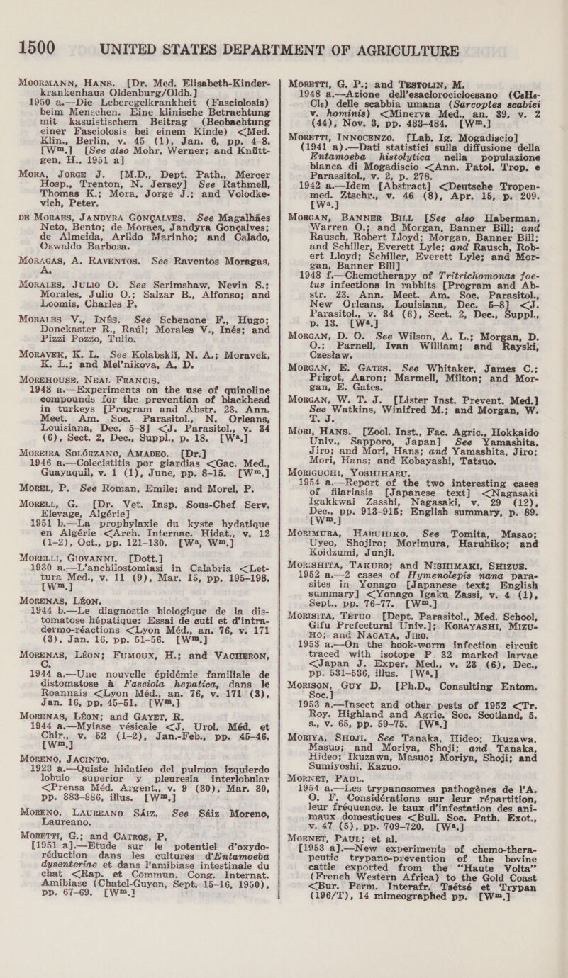 MoorMANN, Hans. [Dr. Med. Elisabeth-Kinder- krankenhaus Oldenburg/Oldb.] 1950 a.—Die Leberegelkrankheit (Fasciolosis) beim Menschen. Eine klinische Betrachtung mit kasuistischem Beitrag (Beobachtung einer Fasciolosis bei einem Kinde) &lt;Med. Klin., Berlin, v. 45 (1), Jan. 6, pp. 4-8. [W™.] [See also Mohr, Werner; and Kniitt- gen, H., 1951 aj] Mora, Jorce J. [M.D., Dept. Path., Mercer Hosp., Trenton, N. Jersey] See Rathmell, Thomas K.; Mora, Jorge J.; and Volodke- vich, Peter. DE MorAES, JANDYRA GONGALVES. See Magalhaes Neto, Bento; de Moraes, Jandyra Goncalves; de Almeida, Arildo Marinho; and Calado, Oswaldo Barbosa. Moracas, A. RAVENTOS. MorALES, JuLIO O. See Scrimshaw, Nevin S.; Morales, Julio O.; Salzar B., Alfonso; and Loomis, Charles P. MorALes V., Inés. See Schenone F., Hugo; Donckaster R., Rail; Morales V., Inés; and Pizzi Pozzo, Tulio. MorAVEK, K. L. See Kolabskii, N. A.; Moravek, K. L.; and Mel’nikova, A. D. MOREHOUSE, NEAL FRANCIS, 1948 a.—Experiments on the use of quinoline compounds for the prevention of blackhead in turkeys [Program and Abstr. 23. Ann. Meet. Am. Soc. Parasitol., N. Orleans, Louisiana, Dec. 5-8] &lt;J. Parasitol., v. 34 (6), Sect. 2, Dec., Suppl., p. 18. [W4.] MorerrA SoLérzANno, AMADEO. [Dr.] 1946 a.—Colecistitis por giardias &lt;Gac. Med., Guayaquil, v. 1 (1), June, pp. 8-15. [W™.] Morg.L, P. See Roman, Emile; and Morel, P. MorELL, G. [Dr. Vet. Insp. Sous-Chef Serv. Elevage, Algérie] 1951 b.—La prophylaxie du kyste hydatique en Algérie &lt;Arch. Internac. Hidat., v. 12 (1-2), Oct., pp. 121-180. [W#, W™.] MORELLI, GIOVANNI. [Dott.] 1930 a.—L’anchilostomiasi in Calabria &lt;Let- tura Med., v. 11 (9), Mar. 15, pp. 195-198. [W™.] MorENAS, LEON. 1944 b.—Le diagnostic biologique de la dis- tomatose hépatique: Essai de cuti et d’intra- dermo-réactions &lt;Lyon Méd., an. 76, v. 171 (3), Jan. 16, pp. 51-56. [W™,] MorENAS, Lion; Fumoux, H.; and VACHERON, See Raventos Moragas, 1944 a.—Une nouvelle épidémie familiale de distomatose a Fasciola hepatica, dans le Roannais &lt;Lyon Méd., an. 76, v. 171 (3), Jan. 16, pp. 45-51. [W™.] MorENAS, L&amp;oN; and GAYET, R. 1944 a.—Myiase vésicale &lt;J. Urol. Méd. et rw} v. 52 (1-2), Jan.-Feb., pp. 45-46. m MoreNO, JACINTO. 1923 a.—Quiste hidatico del pulmon izquierdo lobulo superior y pleuresia interlobular &lt;Prensa Méd. Argent., v. 9 (30), Mar. 30, pp. 883-886, illus. [W™.] Moreno, LaureANo SAiz. See S&amp;iz Moreno, Laureano, Morett1, G.; and Carros, P. [1951 a].—Etude sur le potentiel d’oxydo- réduction dans les cultures d’Entamoeba dysenteriae et dans l’amibiase intestinale du chat &lt;Rap. et Commun. Cong. Internat. Amibiase (Chatel-Guyon, Sept. 15-16, 1950), Dp. 67-69. (w™,] : Moretti, G. P.; and TESTOLIN, M. 1948 a.—Azione dell’esaclorocicloesano (CeHe- Cle) delle scabbia umana (Sarcoptes scabiei v. hominis) &lt;Minerva Med., an. 39, v. 2 (44), Nov. 3, pp. 488-484. [W™.] MoreETT!, INNOCENZO. [Lab. Ig. Mogadiscio] (1941 a).—Dati statistici sulla diffusione della Entamoeba _ histolytica nella populazione bianca di Mogadiscio &lt;Ann. Patol. Trop. e Parassitol., v. 2, p. 278. 1942 a.—Idem [Abstract] &lt;Deutsche Tropen- med. Ztschr., Vv. 46 (8) ,) Apr. 15, p. 209. [W:.] MorcAN, BANNER BILL [See also Haberman, Warren O.; and Morgan, Banner Bill; and Rausch, Robert Lloyd; Morgan, Banner Bill; and Schiller, Everett Lyle; and Rausch, Rob- ert Lloyd; Schiller, Everett Lyle; and Mor- gan, Banner Bill] 1948 f.—Chemotherapy of Tritrichomonas foe- tus infections in rabbits [Program and Ab- str. 23. Ann. Meet. Am. Soc. Parasitol., New Orleans, Louisiana, Dec. 5-8] &lt;J. Parasitol., v. 84 (6), Sect. 2, Dec., Suppl., p. 13. [W8.] Morcan, D. O. See Wilson, A. L.; Morgan, D. O.; Parnell, Ivan William; and Rayski, Czeslaw. Morcan, E. Gates. See Whitaker, James C.; Prigot, Aaron; Marmell, Milton; and Mor- gan, E. Gates. Morcan, W. T. J. [Lister Inst. Prevent. Med.] See Watkins, Winifred M.; and Morgan, W. Mori, Hans. [Zool. Inst., Fac. Agric., Hokkaido Univ., Sapporo, Japan] See Yamashita, Jiro; and Mori, Hans; and Yamashita, Jiro; Mori, Hans; and Kobayashi, Tatsuo. MOoRIGUCHI, YOSHIHARU. 1954 a.—Report of the two interesting cases of filariasis [Japanese text] &lt;Nagasaki Igakkwai Zasshi, Nagasaki, v. 29 (12), os pe 913-915; English summary, p. 89. ™m MorimMurRA, HARUHIKO. Uyeo, Shojiro; Koidzumi, Junji. MorisHiTa, TAKURO; and NiSHIMAKI, SHIZUE. 1952 a.—2 cases of Hymenolepis nana para- sites in Yonago [Japanese text; English summary] &lt;Yonago Igaku Zassi, v. 4 (1), Sept., pp. 76-77. [W®.] Morisita, Tetuo [Dept. Parasitol., Med. School, Gifu Prefectural Univ.];. KoBAYASHI, Mizu- HO; and NAGATA, JIRO, 1953 a.—On the hook-worm infection. circuit traced with isotope P 32 marked larvae &lt;Japan J. Exper. Med., v. 23 (6), Dee, pp. 531-5386, illus. [W28.] Morison, Guy D. [Ph.D., Consulting Entom. oc. 1953 a.—Insect and other pests of 1952 &lt;Tr. Roy. Highland and Agric. Soc. Scotland, 5. See Tomita, Masao; Morimura, Haruhiko; and s., v. 65, pp. 59-75. [W8.] Moriya, SHovr1. See Tanaka, Hideo; Ikuzawa, Masuo; and Moriya, Shoji; and Tanaka, Hideo; Ikuzawa, Masuo; Moriya, Shoji; and Sumiyoshi, Kazuo. MorneET, PAu. 1954 a.—Les trypanosomes pathogénes de !’A. O. F. Considérations sur leur répartition, leur fréquence, le taux d’infestation des ani- maux domestiques &lt;Bull. Soe. Path. Exot., v. 47 (5), pp. 709-720. [W3.] MoRNET, PAUL: et al. [1953 a].—_New experiments of chemo-thera- peutic trypano-prevention of the bovine cattle exported from the “Haute Volta” (French Western Africa) to the Gold Coast &lt;Bur. Perm. Interafr. Tsétsé et Trypan (196/T), 14 mimeographed pp. [W™.]