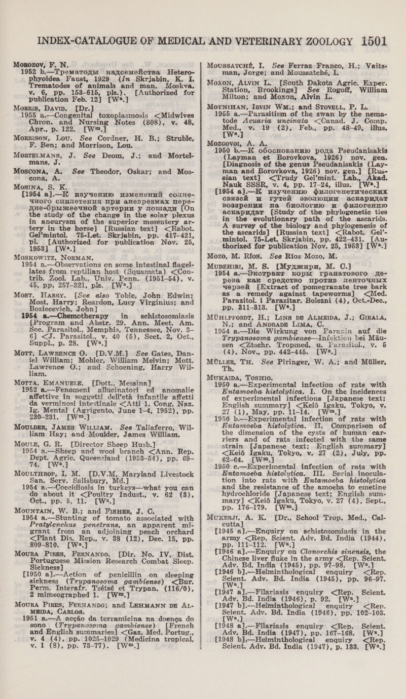 Morozov, F. N. 1952 b.—Tpemaronsr HamcemelictBa Hetero- phyoidea. Faust, 1929 (Jn Skrjabin, K. I. Trematodes of animals and man. Moskva. v. 6, pp. 153-615, pls.). [Authorized for publication Feb. 12] [W4.] Morris, Davip. [Dr.] 1955 a.—Congenital toxoplasmosis &lt;Midwives Chron. and Nursing Notes (808), v. 48, Apr., p. 122. [W*™.] Morrison, Lov. See Cordner, H. B.; Struble, F. Ben; and Morrison, Lou. MorTELMANS, J. See Deom, J.; and Mortel- mans, J. Moscona, A. See Theodor, Oskar; and Mos- cona, A. Mosina, S. K. [1954 a].—K usyaenuw usMeHeHMH CoOiuHe- WHOTO CluueTeHHA NpM aheBpesMax Mepe- yHe-OpHReetHOH apTepuu y nomanu [On the study of the change in the solar plexus in aneurysm of the superior mesentery ar- tery in the horse] [Russian text] &lt;Rabot. Gel’mintol. 75-Let. Skrjabin, pp. 417-421, pl. [Authorized for publication Nov. 25, 1953] [W3.] Moskowitz, NoRMAN. 1954 a.—Observations on some intestinal flagel- lates from reptilian host (Squamata) &lt;Con- trib. Zool. Lab., Univ. Penn. (1951-54), v. 45, pp. 257-821, pls. [W#.] Most, Harry. [See also Tobie, John Edwin; Most, Harry; Reardon, Lucy Virginius; and Boziecevich, John] 1954 a.—Chemotherapy in schistosomiasis [Program and Abstr. 29. Ann. Meet. Am. Soc. Parasitol., Memphis, Tennessee, Nov. 3- 6] &lt;J. Parasitol., v. 40 (5), Sect. 2, Oct., Suppl., p. 28. [W3.] Mott, LAWRENCE O. [D.V.M.] See Gates, Dan- iel William; Mohler, William Melvin; Mott, oe O.; and Schoening, Harry Wil- iam. Motta, EMANUELE. [Dott., Messina] 1952 a.—Fenomeni allucinatori ed anomalie affettive in soggetti dell’eta infantile affetti da verminosi intestinale &lt;Atti 1. Cong. Naz. Ig. Mental (Agrigento, June 1-4, 1952), pp. 230-231. [W™.] MouLper, JAMES WILLIAM. See Taliaferro, Wil- liam Hay; and Moulder, James William. Moutz, G. R. [Director Sheep Husb.] 1954 a.—Sheep and wool branch &lt;Ann. Rep. Dept. Agric. Queensland (1953-54), pp. 69- 74, [Wa.] MouLTHRop, I. M. [D.V.M, Maryland Livestock San. Serv. Salisbury, Md.] 1954 a.—Coccidiosis in turkeys—what you can Oct., pp. 5, 11. [W2.] MounraIn, W. B.; and FisHer, J. C. 1954 a.—Stunting of tomato associated with Pratylenchus penetrans, an apparent mi- grant from an adjoining peach orchard &lt;Plant Dis. Rep., v. 88 (12), Dec. 15, pp. 809-810. [W2.] Moura Pires, FERNANDO. [Dir. No. IV.. Dist. Portuguese Mission Research Combat Sleep. Sickness] [1950 a].—Action of penicillin on sleeping sickness (Trypanosoma gambiense) &lt;Bur. Perm. Interafr. Tsétsé et Trypan. (116/0), 2 mimeographed 1. [W™.] Moura Pires, FERNANDO; and LEHMANN DE AL- MEIDA, CARLOS. 1951 a.—A_ accao da terramicina na doenca do sono (Trypanosoma gambiense) [French and English summaries] &lt;Gaz. Med. Portug., v. 4 (4), pp. 1025-1029 (Medicina tropical, v. 1 (8), pp. 78-77). [W™.] MoussatrcnHk, I. See Ferraz Franco, H.; Vaits- man, Jorge; and Moussatché, I. Moxon, ALvin L. [South Dakota Agric. Exper. Station, Brookings} See Rogoff, William Milton; and Moxon, Alvin L. MoyNIHAN, IrRvIN WmM.; and STOVELL, P. L. 1955 a.—Parasitism of the swan by the nema- tode Acuaria uncinata &lt;Canad. J. Comp. Med., v. 19 (2), Feb, pp. 48-49, illus. (We.] Mozecovol, A. A. 1950 b.—H o6ocHoBaHuI0 pora Pseudanisakis (Layman et Borovkova, 1926) nov. gen. [Diagnosis of the genus Pseudanisakis (Lay- man and Borovkova, 1926) nov. gen.] [Rus- sian text] &lt;Trudy Gel’mint. Lab., Akad. Nauk SSSR, v. 4, pp. 17-24, illus. [W*.] [1954 a).—_K wmsyuenni dusoreHermueckux cBaseH uw TyTei sBONWnUMUM ackKapurarT BO33PpeCHUS Ha OunONOTHIO u HuNOTeHnDO ackapumar [Study of the phylogenetic ties in the evolutionary path of the ascarids. A survey of the biology and phylogenesis of the ascarids] [Russian text] &lt;Rabot. Gel’- mintol. 75-Let. Skrjabin, pp. 422-4381. [Au- thorized for publication Nov. 25, 1953] [W+4.] Mozo, M. Rfos. See Rios Mozo, M. MupzuHiri, M. S. [Myamupu, M. C.] 1954 a.—Oxcrpakr Koph rpaHaTOoBOTO e- pena Kak cpelcTBO WpoTuB WeHTOURHX wepBpem [Extract of pomegranate tree bark as a remedy against tapeworms] &lt;Med. Parazitol. i Parazitar. Bolezni (4), Oct.-Dec., pp. 311-3138. [W.] MUuHuprorpt, H.; Lins pe ALMEIDA, J.; GIRALA, N.; and ANDRADE Lima, C 1954 a.—Die Wirkung von Faraxin auf die Trypanosoma gambiense—Infektion bei Mau- sen &lt;Ztschr. Tropmed. u. Farasitol., v. 5 (4), Nov., pp. 442-445. [W2.] MUuuier, TH. See Piringer, W. A.; and Miller, T MuxKAIDA, TOoSHIO. 1950 a.—Experimental infection of rats with Entamoeba histolytica. I. On the incidences of experimental infections [Japanese text: English summary] &lt;Keid Igaku, Tokyo, v. 27 (1), May, pp. 11-14. [W2.] 1950 b.+—Experimental infection of rats with Entamoeba histolytica. JI. Comparison of the dimension of the cysts of human car- riers and of rats infected with the same strain. [Japanese text; English summary] &lt;Keié Igaku, Tokyo, v. 27 (2), July, pp. 62-64. [W2.] 1950 c.—Experimental infection of rats with Entamoeba histolytica. Ill. Serial inocula- tion into rats with Entamoeba histolytica and the resistance of the amoeba to emetine hydrochloride [Japanese text; English sum- mary] &lt;Keié Igaku, Tokyo, v. 27 (4), Sept., Muxers1, A. K. [Dr., School Trop. Med., Cal- cutta] [1945 a].—Enquiry on schistosomiasis in the army &lt;Kep. Scient. Adv. Bd. India (1944), pp. 111-112. [W®8.] (1946 a].—Enquiry on Clonorchis sinensis, the Chinese liver fluke in the army &lt;Rep. Scient. Adv. Bd. India (1945), pp. 97-98. [W2.] [1946 b].—Helminthological enquiry &lt;Rep. Qe Adv. Bd. India (1945), pp. 96-97. a [1947 a].—Filariasis enquiry &lt;Rep. Scient. Adv. Bd. India (1946), p. 92. [W8.] [1947 b].—Heiminthological enquiry &lt;Rep. Heat Adv. Bd. India (1946), pp. 102-103. a [1948 a].—Filariasis enquiry &lt;Rep.. Scient. Adv. Bd. India (1947), pp. 167-168. [W®8.] [1948 b].—Helminthological enquiry &lt;Rep. Scient. Adv. Bd. India (1947), p. 1838. [W2.]