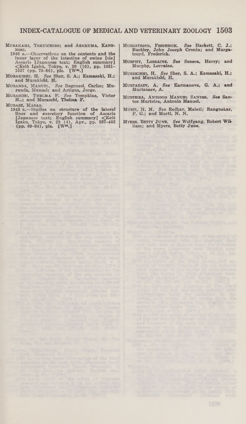 MURAKAMI, NORI. 1940 a.—Cbservations on the contents and the inner layer of the intestine of swine [sic] Ascaris [Japanese text; English summary] &lt;Keié Igaku, Tokyo, v. 20 (10), pp. 1031- 1037 (pp. 79-86), pls. [W™.] MuRAKISHI, H. See Sher, S. A.; Kamasaki, H.; and Murakishi, H. MURANDA, MANUEL. See Regonesi, Carlos; Mu- randa, Manuel; and Artigas, Jorge. MurascuH!, THELMA F. See Tompkins, N..; and Muraschi, Thelma F. MuRASE, MASAO. 1943 a.—Studies on structure of the lateral lines and excretory function of Ascaris [Japanese text; English summary] &lt;Keié Igaku, Tokyo, v. 28 (4), Apr., po. 387-402 (pp. 69-84), pls. [W™.] TOKUICHIRO; and ASAKUMA, KANE- Victor MURGATROYD, FreperIcK. See Hackett, C. J.; Buckley, John Joseph Cronin; and Murga- troyd, Frederick. MurrnHy, Lorraine. See Seneca, Harry; and Murphy, Lorraine. MuRSKISHI, H. See Sher, S. A.; Kamasaki, H.; and Murakishi, H. MurrazArv, A. See Karmanova, G. A.; and Murtazaev, A. Mourrerra, ANTONIO MANUEL SANTOS. See San- tos Murteira, Antonio Manuel. Murti, N. N. See Redkar, Malati; Rangnekar, P. G.; and Murti, N. N. Myers, Berry JuNE. See Wolfgang, Robert Wilk liam; and Myers, Betty June.