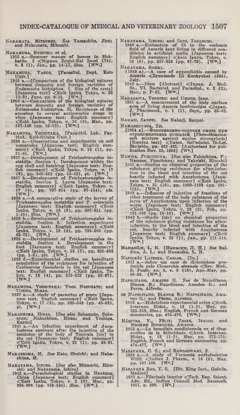 NAKAMATA, MitsusHtI. See Yamashita, Jiro; and Nakamata, Mitsushi. NAKAMURA, RyYOIcHI: et al. 1955 a.—Summer mange of horses in Hok- kaido. I &lt;Nippon Zyuisi-Kai Zassi (74), v. 8 (1), Jan., pp. 14-17, illus. [W™.] Nakamura, Yasuo. [Parasitol. Dept. Keio Univ.] 1949 a.—[Comparison of the biological natures between domestic and foreign varieties of Endamoeba histolytica. I. Size of the cysts] [Japanese text] &lt;Keié Igaku, Tokyo, v. 26 (1-2), June, pp. 9-12. [—W™.] 1950 a.—Comparison of the biological natures between domestic and foreign varieties of Entamoeba histolytica. 11, Resistance of the amoebae to several antiamoebic drugs in vitro. [Japanese text; English summary] &lt;Keié. Igaku, Tokyo, v. 26 (6), Mar., pp. 187-140 (pp. 15-18). [W™.] NAKAMURA, YOSHITAKA. [Parasitol. Lab., Fac. : Med., Kei6-Gijuku Univ.] 1936 a.—Observations and experiments on soil nematodes [Japanese text; English sum- mary] &lt;Keié Igaku, Tokyo, v. 16 (1), pp. 51-65. [W™.] 19387. a.—Development of Trichostrongylus in- atabilis.. Section 1. Development within the egg shell and hatching [Japanese text; Eng- lish summary] &lt;Keié Igaku, Tokyo, v. 17 (8), pp. 545-552 (pp. 55-62), pl. [W™.] 1937 b.—Development of Trichostrongylus in- stabilis. Section 2. Larva [Japanese text; English summary] &lt;Keiéd Igaku, Tokyo, v. 17° (4), pp. 797-814 (pp. 97-114), pls. [W™.] 1938 a.—A comparative study of the larvae of Trichostrongylus instabilig and T. orientalis [Japanese text; English summary] &lt;Keié Igaku, Tokyo, v. 18 (8), pp. 897-911. (pp. 1-15), illus. [W™.] 1988 b.—Development of Trichostrongylus in- stabilis. Section 3. Infection experiment {Japanese text; English summary]. &lt;Keié Igaku, Tokyo, v. 18 (6), pp. 795-805 (pp. 638-73). [W™.] 1938 e.—Development of Trichostrongylus in- stabilis. Section 4. Development in the host [Japanese text; English summary] &lt;Keié Igaku, Tokyo, v. 18 (7), pp. 825-833 (pp. 1-9), pls. [W™.] 19388 d.—Experimental studies. on hereditary _ acquisition of the resistance for infection of Cysticercus fasciolaria in the rat [Japanese text; English summary] &lt;Keié Igaku, To- eat 1 18 (4), pp. 515-525 (pp. 59-67). m NAKAMURA, YOSHITAKA;: Yoco, Nosusato; and UYENO, MISAO. 1937 a.—A study of parasites of goats [Japa- nese text; English summary] &lt;Keié Igaku, Tokyo, v. 17 (3), pp. 535-543 (pp. 45-53), pl [W™,] NAKASHIMA, HisAo. [See also Sakamoto, Suke- zane; Nakashima, Hisao; and Yoshiga, Kazuo] 1941 a.—An infection experiment of Ancy- lostoma caninum after the injection of the emulsion of the body of Toascais [sic] in the rat [Japanese text; English summary] fw) Igaku, Tokyo, v. 21 (1), pp. 83-91. m NAKASHIMA, M. See Kato, Shuichi; and Naka- shima, M NAKAYAMA, IcHiRo. [See also Miyauchi, Hiro- shi; and Nakayama, Ichiro] 1942 a.—Parasitological studies in Nantung, China [Japanese text; English summary] &lt;Keié Igaku, Tokyo, v. 2 (3), Mar., pp. 385-396 (pp. 153-164), illus. [W™.] NAKAYAMA, IcHIRO; and SATO, TADABUMI. 1940 a.—Estimation of Cl in the coelomic fluid of Ascaris kept living in different con- ditions in artificial media [Japanese text: English summary] &lt;Keié Igaku, Tokyo, v. 20 (8), pp. 827-839 (pp. 67-79). [W™.] NAKAYAMA, SIGEKI. (1940 a).—A case of appendicitis caused by Ascaris &lt;Zyuntendo Iji’ Kenkyukai (584), July. 1942 a.—Idem [Abstract] &lt;Japan. J. Med. Se., VI, Bacteriol. and Parasitol., v. 2 (2), Mar., p. P-22. [W™.] NAKAZAWA, YOSHIRO; and Umoro, Isao. 1951 a.—A measurement of the body surface area of living Ascaris lumbricoides &lt;Japan. J. Pharmacol., v. 1 (1), Sept., pp. 55-62. [W™.] NAKAZI, SANPEI. See Nakaji, Sanpei. NAMASKULOVA, ZH. [1954 a].—®enornasmHo-conenag cMeCh pH CTPOHTUMATOsAX WOMLakeH [Phenothiazine- salt mixture against equine strongylosis] {Russian text] &lt;Rabot. Gel’mintol. 75-Let. Skrjabin, pp. 482-485. [Authorized for pub- lication Nov. 25, 1953] [W4.] NAMMA, FumiTsunaA. [See also Fukushima, F.; Namma, Fumitsuna; and Takeishi, Hiroshi] 1941 a.—Studies on chemical properties of the substance giving resistance for after-infec- tion in the blood and intestine of the rat heavily infected with Ancylostoma [Japa- nese text; English summary] &lt;Kei6 Igaku, Tokyo, v. 21 (10), pp. 1089-1108 (pp. 101- 115). [W™.] 1943 a.—Influence of injection of fractions of ether treatment of the body substance of the larva of Ancylostoma upon infection of the worm [Japanese text: English summary] &lt;Keié Igaku, Tokyo, v. 23 (2), Feb., pp. 131-1385 (pp. 15-19). [W™.] 1943 b.—Studis [sic] on chemical properties of the substance giving resistance for after- infection, in the blood and intestine of the rat, heavily infected with Ancylostoma [Japanese text; English summary] &lt;Keié eee Tokyo, v. 23 (1), Jan., pp. 111-116. m NANASIAN, L. N. [Hanacau, JI. H.] See Bal- dina, A. I.; and Nanasian, L. N. NaApoLteAo LATERZA, CARLOS. [Dr.] 1921 a.—Sobre um caso de distomatose pro- duzida pelo Clonorchis sinensis &lt;Rev. Med., S. Paulo, an. 5, v. 8 (18), Apr.-May, pp. 50-56. [W™.] NAPOLITANO, AMADEO G. See de Napolitano, Blanca B.; Napolitano, Amadeo G.; and Ferro, Alfredo. DE NAPOLITANO, BLANCA B.; NAPOLITANO, AMA- DEO G.; and FERRO, ALFREDO. 1953 a.—Hidatidosis experimental ovina &lt;Arch, Internac. Hidat., v. 18 (1-2), May, pp. 233-258, illus.; English, French and German summaries, pp. 474-476. [W™.] NAquirA V., Fux; ‘Tacir, ISAIAS; NEGHME RODRIGUEZ, AMADOR. 1953 a.—-La hemolisis condicionada en el diag- nostico de la hidatidosis &lt;Arch. Internac. Hidat., v. 18 (1-2), May, pp. 272-275; English, French and German summaries, pp. 476-477, [W™.] NARAYANA, C. S.; and RANGASWAMI, S. 1954 a.—A study of Vernonia anthelmintica Willd. &lt;Indian J. Pharm., v. 16 (5), May, pp. 107-109. [W2.] NARAYANA Rao, Y. S. Madras] 1952 a.—Filariasis inquiry &lt;Tech. Rep. Scient. Adv. Bd., Indian Council Med. Research, 1951, p. 209. [Ws.] and [Dir. King Inst., Guindy,