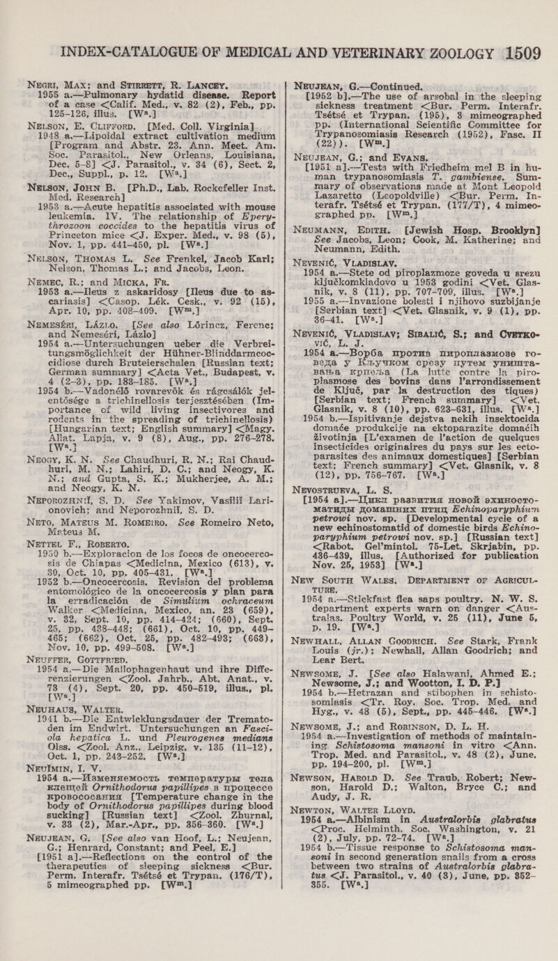 Necri, Max; and Strrrett, R. LANCEY. 1955 a.—Pulmonary hydatid disease. Report of a case &lt;Calif. Med., v. 82 (2), Feb., pp. 125-126, illus. [W2.] NELSON, E. Cuirrorp. [Med. Coll. Virginia] 1948 a.—Lipoidal extract cultivation medium {Program and Abstr. 238. Ann. Meet. Am. Soc. Parasitol, New Orleans, Louisiana, Dec. 5-8] &lt;J. Parasitol., v. 34 (6), Sect. 2, Dec., Suppl., p. 12. [W2.] NELSON, JOHN B. [Ph.D., Lab. Rockefeller Inst. Med. Research] 1953 a.—Acute hepatitis associated with mouse leukemia. IV. The relationship of Epery- throzoon coccides to the hepatitis virus of Princeton mice &lt;J. Exper. Med., v. 98 (5), Nov. 1, pp. 441-450, pl. [W2.] NELSON, THoMAS L. See Frenkel, Jacob Karl; Nelson, Thomas L.; and Jacobs, Leon. NEMEC, R.; and MicKA, Fr. 1958 a.—Ileus z askaridosy [Ileus due to as- cariasis] &lt;Casop. Lék. Cesk., v. 92 (15), Apr. 10, pp. 408-409. [W™.] Nemeséri, LAzio. [See also Lérincz, Ferene; and Nemeséri, Lazlo] 1954 a.—Untersuchungen ueber die Verbrei- tungsméglichkeit der Hitthner-Blinddarmcoc- cidiose durch Bruteierschalen [Russian text; German summary] &lt;Acta Vet., Budapest, v. 4 (2-3), pp. 188-185. [W8.] 1954 b.—Vadonél6 rovarevék és rdgesaél6k jel- entésége a trichinellosis terjesztésében (Im- portance of wild living insectivores and rodents in the spreading of trichinellosis) [Hungarian text; English summary] &lt;Magy. Allat. Lapja, v. 9 (8), Aug., pp. 276-278. ~TWw*.] Neocy, K. N. See Chaudhuri, R. N.; Rai Chaud- huri, M. N.; Lahiri, D. C.: and Neogy, K. N.; and Gupta, S. K.; Mukherjee, A. M.; and Neogy, K. N. NEporoZHNi, S. D. See Yakimov, Vasilii Lari- onovieh; and Neporozhnii, §S. D. NeEetTo, Mateus M. Romeiro. See Romeiro Neto, Meteus M. NETTEL F., ROBERTO. 19590 b.—Exploracion de los focos de oncocerco- sis de Chiapas &lt;Medicina, Mexico (613), v. 30, Oct. 10, pp. 405-481. [W2.] 1952 b.—Oncocercosis. Revision del problema entomolégico de la oncocerceosis y plan para la erradicacién de Simulium ochraceum Walker &lt;Medicina, Mexico, an. 28 (659), v. 82, Sept. 10, pp. 414-424; (660), Sept. 25, pp. 488-448; (661), Oct. 10, pp. 449- 465; (662), Oct. 25, pp. 482-4938; (6638), Nov. 10, pp. 499-508. [W4.] NEUFFER, GOTTFRIED. 1954 a.— Die Mallophagenhaut und ihre Diffe- renzierungen &lt;Zool. Jahrb., Abt. Anat., v. 73 (4), Sept. 20, pp. 450-619, illus., pl. [W,] NEUHAUS, WALTER. 1941 b.—Die Entwicklungsdauer der Tremato- den im Endwirt. Untersuchungen an Fesci- ola hepatica lL. und Pleurogenes medians Olss. &lt;Zool. Anz., Leipzig, v. 135 (11-12), Oct. 1, pp. 243-252. [W3.] Nevuimin, I. V. 1954 a.—MamensemMoctTs TemMMeparypH Tema Kreme Ornithodorus papillipes np mpomecce KpoBococaHua [Temperature change in the body of Ornithodorus papillipes during blood sucking] [Russian text] &lt;Zool. Zhurnal, v. 88 (2), Mar.-Apr., pp. 356-360. [W4.] NEUJEAN, G. [See also van Hoof, L.; Neujean, G.; Henrard, Constant; and Peel, E.] {1951 aj].—Reflections on the control of the therapeutics of sleeping sickness &lt;Bur. Perm. Interafr. Tsétsé et Trypan. (176/T), 5 mimeographed pp. [W™.] NEUJEAN, G.—Continued. [1952 b].—The use of arsobal in the sleeping sickness treatment &lt;Bur. Perm. Interafr. Tsétsé et Trypan. (195), 38 mimeographed pp. (International Scientific Committee for Trypanosomiasis Research (1952), Fase. II (22)).. [W™.] NEUJEAN, G.; and Evans. [1951 .a].—Tests with Friedheim mel B in hu- man trypanosomiasis 7. gambiense. Sum- mary of observations made at Mont Leopold Lazaretto (Leopoldville) &lt;Bur. Perm, In- terafr. Tsétsé et Trypan. (177/T), 4 mimeo- graphed pp. [W®.] NEUMANN, EpitH. [Jewish Hosp. Brooklyn] See Jacobs, Leon; Cook, M. Katherine; and Neumann, Edith. NEVENIC, VLADISLAV. 1954 a.—Stete od piroplazmoze goveda u srezu kljuékomkladovo u 1953 godini &lt;Vet. Glas- nik, v. 8 (11), pp. 707-709, illus. [W®.] 1955 a.—Invazione bolesti i njihovo suzbijanje [Serbian text] &lt;Vet. Glasnik, v. 9 (1), pp. 86-41. [W2.] Ee. 4) LAP SUAYS Srpauié, S.; and CverKo- 1954 ‘a.—Bop6a mpoTtus MuponmasmMose ro- Bera y Hweyukom cpesy myTem yHumrTa- Bama Eprema (La lutte contre ta piro- plasmose des bovins dans Parrondissement de Kljué, par Ja destruction des tiques) {Serbian text; French summary] &lt; Vet. Glasnik, v. 8 (10), pp. 623-631, illus. [W23.] 1954 b.—Ispitivanje dejstva nekih insektocida domaée produkeije na ektoparazite doma¢ih Zivotinja [L’examen de l’action de quelques insecticides originaires du pays sur les ectec- parasites des animaux domestiques] [Serbian text; French summary] &lt;Vet. Glasnik, v. 8 (12), pp. 756-767. [W®.] NEvostTrurEva, L. S. {1954 a].— I uxmx passurnua BOBOM SxuHOCTO- MAaTHTB TOMaMnux nTUuy Echinoparyphium petrowt nov. sp. [Developmental cycle of a new echinostomatid of domestic birds Echino- paryphium petrowi nov. sp.] [Russian text] &lt;Rabot. Gel’mintol. 75-Let. Skrjabin, pp. 436-439, illus. [Authorized for publication Nov. 25, 1953] [W58.] NEw SouTH WALES. DEPARTMENT OF AGRICUL- TURE. 1954 a.—Stickfast flea saps poultry. N. W. S. department experts warn on danger &lt;Aus- tralas. Poultry World, v. 25 (11), June 5, p. 19. [W2.] NEWHALL, ALLAN GoopricH. See Stark, Frank Louis (jr.); Newhall, Allan Goodrich; and Lear Bert. Newsome, J. [See also Halawani, Ahmed E.; Newsome, J.; and Wootton, I. D. P.] 1954 b.—Hetrazan and stibophen in schisto- somiasis &lt;Tr. Roy. Soc. Trop. Med. and Hyg., v. 48 (5), Sept., pp. 445-446. [W*.] NEWSOME, J.; and Rosinson, D. L. H. 1954 a.—Investigation of methods of maintain- ing. Schistosoma mansoni in vitro &lt;Ann. Trop. Med. and Parasitol., v. 48 (2), June, pp. 194-200, pl. [W™.] Newson, Harotp D. See Traub, Robert; New- son, Harold D.; Walton, Bryce C.; and Audy, J. R. NEWTON, WALTER LLOYD. 1954 a.—Albinism in Awustralorbie glabratus &lt;Proc. Helminth. Soc. Washington, vy. 21 (2), July, pp. 72-74. [W2.] 1954 b.—Tissue response to Schistosoma man- soni in second generation snails from a cross between two strains of Australorbis glabra- tus &lt;J. Parasitol., v. 40 (3), June, pp. 352-- 355. [W:.]