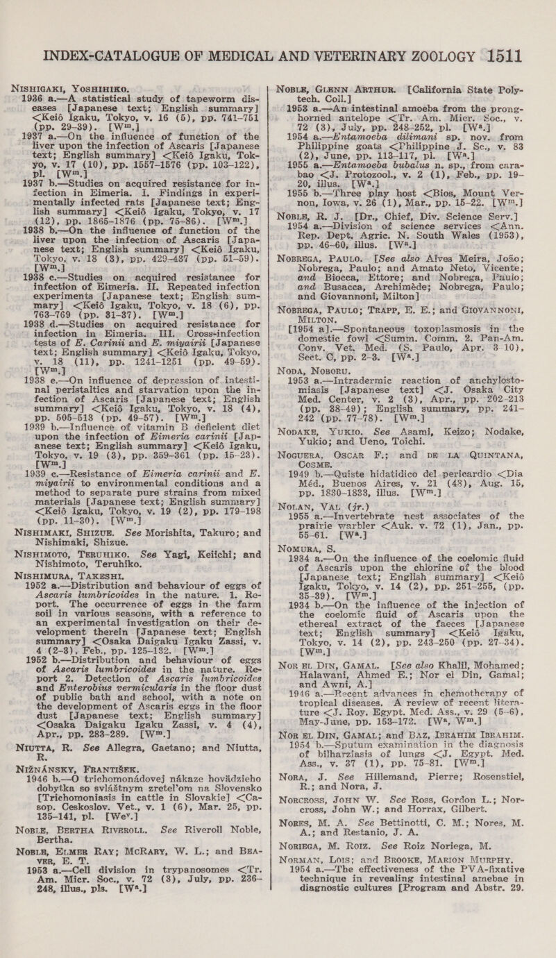 NISHIGAKI, YOSHIHIKO. 1936. a.—A_ statistical study of tapeworm dis- eases [Japanese text; English. summary] &lt;Keié Igaku, Tokyo, v. 16 (5), pp. 741-751 (pp. 29-39)... [W™.]_.. 1937 a.—On the influence of function of the liver upon the infection of Ascaris [Japanese text; English summary] &lt;Keié Igaku, Tok- yo, v. 17 (10), pp. 1557-1576 (pp. 103-122), pl. ([W™.] 1937 b.—Studies on acquired resistance for in- fection in Eimeria. I. Findings in experi- ~ mentally infected rats [Japanese text; Eng- lish summary] &lt;Kei6 Igaku, Tokyo, v. 17 (12), pp. 1865-1876. (pp. 75-86). [W™.] 1988 b.—On the influence of function of the liver upon the infection.of Ascaris [Japa- Tokyo, v.18 (3), pp. 429-487 (pp. 51-59). a : wm,] : 19388 c.—Studies on acquired resistance for infection of Himeria. IJ. Repeated infection experiments [Japanese text; English sum- mary] &lt;Keié Igaku, Tokyo, v. 18 (6), pp. 763-769 (pp. 31-87). [W™.] 1938 d.—Studies. on acquired resistance for ‘, infection in Eimeria... III... Cross-infection _ tests of E. Carinii and FE. miyairit [Japanese text; English summary] &lt;Keié Igaku, Tokyo, v. 18 (11), pp. 1241-1251 (pp. 49-59). ™m 1938 e-——On influence of depression of.intesti- nai peristaltics and starvation upon the in- fection of Ascaris [Japanese text; English summary] &lt;Keidé Igaku, Tokyo, v. 18 (4), pp. 505-513 (pp. 49-57). [W™.] 1939 b—Influence of vitamin B deficient diet upon the infection of Himeria carinii [Jap- anese text; English summary] &lt;Keié igaku, Tokyo, v. 19 (8), pp.. 359-361 (pp. 15-23). m  miyairit to environmental conditions and a method to separate pure strains from mixed materials [Japanese text; English summary] &lt;Keié Igaku, Tokyo, v. 19 (2), pp. 179-198 (pp. 11-80). [—W™.] NISHIMAKI, SHIZUE. See Morishita, Takuro; and Nishimaki, Shizue. NISHIMOTO, TERUHIKO. N ishimoto, Teruhiko. NISHIMURA, TAKESHI. 1952 a.—Distribution and behaviour of eggs of Ascaris lumbricoides in the nature. 1. Re- port. The occurrence of eggs in the farm soil in various seasons, with a reference to an experimental investigation on their de- velopment therein [Japanese text; English summary] &lt;Osaka Daigaku Igaku’ Zassi, Vv. 4 (2-8), Feb., pp. 125-1382. [W™.] 1952 b.—Distribution and behaviour of eggs of Ascaris lumbricoides in the nature. Re- port 2. Detection of Ascaris lumbricoides and Enterobius vermicularis in the ficor dust of public bath and school, with a note on the development of Ascaris eggs in the floor dust [Japanese text; English summary] &lt;Osaka Daigaku Igaku Zassi, v. 4 (4), Apr., pp. 283-289. [W™.] Niutta, R. See Allegra, Gaetano; and Niutta, See Yagi, Ketch: and NiIZNANSKY, FRANTISEK. 1946 b.—O trichomonadovej nakaze hovidzieho dobytka so svlastnym zretel’om na Slovensko [Trichomoniasis in cattle in Slovakie] &lt;Ca- sop. Ceskoslov. Vet., v. 1 (6), Mar. 25, pp. 135-141, pl. [Wev.] Nosize, BertHA RIVEROLL. Bertha. Nose, E.mer Ray; McRary, W. L.; and BEA- vER, E. T. 1953 a.—Cell division in trypanosomes &lt;Tr. Am. Micr. Soc., v. 72 (3), July, pp. 236- 248, illus., pls. [W2.] See Riveroll Noble, {California State Poly- tech. Coll. ] 1953 a.—An- intestinal amoeba from the prong- horned: antelope &lt;Tr...Am. Micr. Soe., v. 72 (3), Juiy, pp. 248-252, pl. [W2.] 1954 a.—Entamoeba dilimani sp. nov. from Philippine goats &lt;Philippine.J. Sc., v. 83 (2), dune, pp. 113-117, pl. [Wa.] 1955 a.—Hntamoedba bubaius n. sp., from cara- bao &lt;J. Protozool., v. 2 (1),.Feb., pp. 19- 20, illus... [W?.] 1955 b.—Three play host &lt;Bios, Mount Ver- non, Iowa, v. 26 (1), Mar., pp. 15-22. [W™.] Nose, R. J. [Dr., Chief, Div. Science Serv.] 1954 a.—Division of science services &lt;Ann. Rep. Dept. Agric. N.. South Wales (1958), pp. 46-60, illus. [W2.]. &lt;&gt; Nosreca, Pauto.- [See also hives’ “Meira, 3030; Nobrega, Paulo; and Amato Neto, Vicente; and. Bioeca, Ettore; and Nobrega,. Pauio; and Busacea, Archiméde; Nobrega, Paulo; and Giovannoni, Milton] NosBREGA, PAULO; TRAPP, HE. E.; and GIOVANNONI, MILTON. [1954 a].—Spontaneous toxoplasmosis in the domestic fowl &lt;Summ. Comm. 2. Pan-Am. Conv. Vet. Med. (S. Paulo, Apr. 3-10), Sect. C, pp. 2-3. [W2.] Nopa, Nosoru. 1953 a.—Intradermic reaction of anchylosto- miasis [Japanese text] &lt;J. Osaka City Med. Center, v. 2 (3), Apr., pp. 202-213 (pp. 88-49); English summary, pp. 241- 242 (pp...77- 78). [Tw] : NoDAKE, Yuxio. See Asami, Keizo ; Nodake, Yukio; and Ueno, Toichi. Nocurers, Oscar F.; and DE LA QUINTANA, CosME. 1949 b.—Quiste hidatidico del.pericardio &lt;Dia Méd., Buenos Aires, v. 21 aye Aug. 165, pp. 1830-1833, illus. [W™.] .. 1955 a.—Invertebrate hedt associates of the prairie warbler &lt;Auk. v. 72 (1), Jan., pp. 55-61. [W2.] Nomura, S. 1934 a.—On the influence of the coelomic fluid of Ascaris upon the chlorine of the. blood [Japanese text; English summary] &lt;Keid Igaku, Tokyo, v. 14 (2), pp. 251-255, (pp. 35-39). [W.] 1934 b.—On the influence of the injection of the coelomic fluid of Ascaris upon the ethereal extract of the faeces [Japanese text; English summary] &lt;Keié Igaku, Tokyo, v. 14 (2), pp. 248-250 (pp. 27-84). [w™.] ; Nor EL. Din, GAMAL. [See also Khalil, Mohamed; Halawani, Ahmed E.; Nor el Din, Gamal: and Awni, A 1946 1t advances in chemotherapy of tropical ‘diseases, A review of recent litera- ture &lt;J. Roy. Egypt. Med. Ass., v. 29 (5--6), May-Jane, pp. 153-172. [W*, W™.] Nor £L DIN, GAMAL; and Baz, IBRAHIM IBRAHIM. 1954 b.—Sputum examination in the diagnosis of bilharziasis of lungs &lt;J. Egypt. Med. Nora, J. See Hillemand, Pierre; Rosenstiel, R.; and Nora, J. Norcross, JoHnN W. See Ross, Gordon L.; Nor- cross, John W.; and Horrax, Gilbert. Norss, M. A. See Bettinotti, C. M.; Nores, M. A.; and Restanio, J. A. Norieca, M. Roz. See Roiz Noriega, M. NormMAN, Lois; and Brookt, MARION MurpHY. 1954 a.—The effectiveness of the PV A-fixative technique in revealing intestinal amebae in diagnostic cultures [Program and Abstr. 29. 