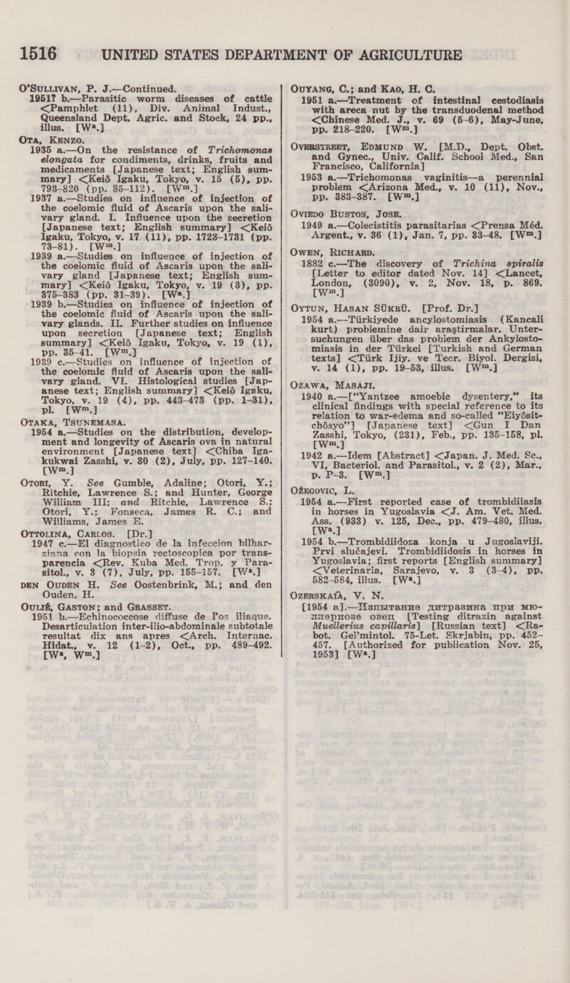 O’SULLIVAN, P. J.—Continued. 1951? b.—Parasitic worm diseases of cattle &lt;Pamphlet (11), Div. Animal Indust., Queensland Dept. Agric. and Stock, 24 pp., illus. [W2.] Ora, KENZO. 1935 a.—On the resistance of Trichomonas elongata for condiments, drinks, fruits and medicaments [Japanese text; English sum- mary] &lt;Keié Igaku, Tokyo, v. 15 (5), pp. 7938-820 (pp. 85-112). [W™.] 1937 a.—Studies on influence of injection of the coelomic fiuid of Ascaris upon the sali- vary gland. I. Influence upon the secretion [Japanese text; English summary] &lt;Keié Igaku, Tokyo, v. 17 (11), pp. 1723-17381 (pp. 73-81). [W*.] 1939 a.—Studies on influence of injection of the coelomic fiuid of Ascaris upon the sali- vary gland [Japanese text; English sum- mary] &lt;Keié Igaku, Tokyo, v. 19 (3), pp. 375-383 (pp. 31-39). [W8.] 1939 b.—Studies on influence of injection of the coelomic fluid of Ascaris upon the sali- vary glands. II. Further studies on influence upon secretion [Japanese text; English summary] &lt;Keié Igaku, Tokyo, v. 19 (1), pp. 35-41. [W™.] 1939 e.—Studies on influence of injection of the coelomic fluid of Ascaris upon the sali- vary gland. VI. Histological studies [Jap- anese text; English summary] &lt;Keié Igaku, Tokyo, v. 19 (4), pp. 443-478 (pp. 1-81), pl. £W™.] OTAKA, TSUNEMASA. 1954 a.—Studies on the distribution, develop- ment and longevity of Ascaris ova in natural environment [Japanese text] &lt;Chiba Iga- kukwai Zasshi, v. 80 (2), July, pp. 127-140. (W™.] Ororr, Y. See Gumble, Adaline; Otori, Y.; Ritchie, Lawrence S.; and Hunter, George William III; and Ritchie, Lawrence S.; Otori, Y.; Fonseca, James R. C.; and Williams, James # OTTOLINA, CaRLos. [Dr.] 1947 e.—El diagnostico de la infeccion bilhar- ziana econ Ja biopsia reetoscopica por trans- parencia &lt;Rev. Kuba Med. Trop. y Para- sitol., v. 3 (7), July, pp. 155-157. [W4.] DEN OUDEN H. See Qostenbrink, M.; and den Ouden, H. Ou.t#, GASTON; and GRASSET. 1951 b.—Echinococcose diffuse de Il’os iliaque. Desarticulation inter-ilio-abdominale subtotale resultat dix ans apres &lt;Arch. Internac. Hidat., v. 12 (1-2), Oct., pp. 489-492. cws, W™.] OUYANG, C.; and Kao, H. C. 1951 a.—Treatment of intestinal cestodiasis with areca nut by the transduodenal method &lt;Chinese Med. J., v. 69 (5-6), May-June, pp. 218-220. [W™.] OVERSTREET, EpMUND W. [M.D., Dept. Obst. and Gynec., Univ. Calif. School Med., San Francisco, California] 1953 a.—Trichomonas vaginitis—a perennial problem &lt;Arizona Med., v. 10 (11), Nov., pp. 383-387. [W™.] OviIEDO Bustos, JOSE. 1949 a.—Colecistitis parasitarias &lt;Prensa Méd. Argent., v. 36 (1), Jan. 7, pp. 83-48. [W™.] OWEN, RICHARD. 1882 c.—The discovery of Trichina spiralis [Letter to editor dated Nov. 14] &lt;Lancet, oe (3090), v. 2, Nov. 18, p. 869. m OxTuN, HASAN SUKRU. [Prof. Dr.] 1954 a.—Tiirkiyede ancylostomiasis (Kancali kurt) problemine dair arastirmalar. Unter- suchungen iiber das problem der Ankylosto- miasis in der Tiirkei [Turkish and German texts] &lt;Tiirk Ijiy. ve Tecr. Biyol. Dergisi, v. 14 (1), pp. 19-53, illus. [W*™.] OZAWA, MASAJI. 1940 a.—[“Yantzee amoebic dysentery,” its clinical findings with special reference to its relation to war-edema and so-called “‘Hiydésit- chésyo”] [Japanese text] &lt;Gun I Dan Zasshi, Tokyo, (231), Feb., pp. 135-158, pl. [W™.] 1942 a.—Idem [Abstract] &lt;Japan. J. Med. Sc., VI, Bacteriol. and Parasitol., v. 2 (2), Mar., p. P-3. [W™.] OzZEGovic, L. 1954 a.—First reported case of trombidiiasis in horses in Yugoslavia &lt;J. Am. Vet. Med. Ass. (983) v. 125, Dec., pp. 479-480, illus. [W8.] 1954 b.—Trombidiidoza konja u Jugoslaviji. Prvi sluéajevi. Trombidiidosis in horses in Yugoslavia; first reports [English summary] &lt;Veterinaria, Sarajevo, v. 3 (3-4), pp. 582-584, illus. [W8.] OzERSKAIA, V. N. [1954 a].—Msnsrranue uTpasuna mpu MI0- mumepuose open [Testing ditrazin against Muellerius capillaris] [Russian text] &lt;Ra- bot. Gelmintol. 75-Let. Skrjabin, pp. 452- 457. [Authorized for publication Nov. 25, 1953] [W8.]