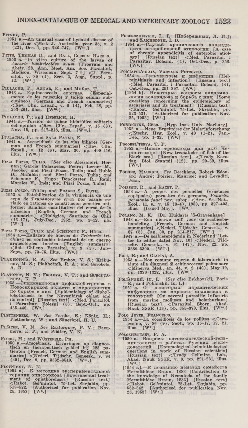 PITNEY, P. ; 1951 a.—An unusual case of hydatid disease of the liver &lt;Med: J. Australia, year 38, v. 2 (22), Dec. 1, pp. 746-747. [W™.] Pitts, THOMAS D.; and BALL, GorpoN HARoLp. 19538 a.—In vitro culture of the larvae of Ascaris lumbricoides suum [Program and Abstr. 28. Ann. Meet. Am. Soc. Parasitol., Madison, Wisconsin, Sept. 7-9] &lt;J. Para- sitol., v. 39 (4), Sect. 2, Aug., Suppl., p. 42. [W4.] PIuLACHS, P.; AzNar, E.; and MuNoz, T._ 1943 a.—Egquinococosis. externas. (Especial- mente de los musculos y tejido celular sub- cutaneo) [German and French summaries] &lt;Rev. Clin. Espan., v. 8 (4), Feb. 28, pp. 253-261, illus. [W™.] PIULACHS, P.; and HEpERICH, H. 1944: a.—Torsién de quiste hidatidico solitario del epiplon &lt;Rev. Clin. Espafi., v. 15 (3), Nov. 15, pp. 217-218, illus... [W™.] PiuLAcHs, P.; and SALA Patau, E. 1944 a.—Ascaridiosis de las vias biliares [Ger- man and French summaries] &lt;Rev. Clin. [Ww™.] Pizzi Pozzo, Tutto. [See also Alessandri, Her- nan; Garcia Palazuelos, Pedro; Lerner M., Jacobo; and Pizzi Pozzo, Tulio; and Rubio D., Mafalda; and Pizzi Pozzo, Tulio; and Schenone F., Hugo; Donckaster R., Rail; Morales V., Inés; and Pizzi Pozzo, Tulio] illus. Pizzi Pozzo, TuLio; and PRAGER S., RuTH. 1953 a.—Estabilizacion de Ja virulencia de una cepa de Trypanosoma cruzi por pasaje se- riado en ratones de constitucion genetica uni- forme: Analisis cuantitativo del curso de la infeccion [English, German and French summaries] &lt;Biolégica, Santiago de Chili : wee July-Dec., 1952, pp. 3-12, pls. wa, Pizzi Pozzo, TULIO;.and SCHENONE F., Huco. 1954 a.—Hallazgo de huevos de Trichuris tri- chiura en contenido intestinal de un cuerpo arqueolégico incaico [English summary] &lt;Bol. Chileno Parasitol. v. 9 (3), -July- Sept., pp. 73-75, illus. [W4.] PLAKHOTNIA, R. A. See Ershov, V. S.: Kriku- rae S.; Plakhotnia, R. A.; and Gorobets, PLATONOV, N. V.; Froiova, V. T.; and Surcuta- NOVA, K. P. 1958.—Onuremuonuorua TudunrnroboTpuo0sa B HosocuOupcKom o6nactu uw MeponpuaTua 110 GOopb6e c Hum [Epidemiology of diphyl- lobothriosis in the Novosibirsk oblast and its control] [Russian text] &lt;Med. Parazitol. i Parazitar. Bolezni (5), Sept.-Oct., pp. 435-440. [W4.] Plettenberg, W.; and Sauerbrei, H. U. PLIATER, V. N. See Rastorguev, P. V.; Razu- mova, E. P.; and Pliater, V. N. Pools, M.; and WUSTEFELD, PH. 1950 a.—Amoebiasis. Ervaringen op diagnos- tisch en therapeutisch gebied bij 225 pa- tiénten [French, German and English sum- maries] &lt;Nederl. Tijdschr. Geneesk., v. 94 (49), Dec. 9, pp. 3532-8540. [W™.] PLOTNIKOv, N. N. [1954 a].—_K merorunre pkcnepumentanpHoi Tepaluu onuctopxos3sa [Experimental treat- ment of opisthorchosis] [Russian text] &lt;Rabot. Gel’mintol. 75-Let. Skriabin, pp. 518-522. [Authorized for publication Nov. 25, 1953] [W43.] POBEREZHNYKH, L. I. [IloGepesmusrx, JI. 11.]; and ZAKHODNIK, I. D. 1954 a.—Cuyuak xpoHuudeckoro alnenm- WuTa sATepOOMOsHOK oTuoMOrum [A case of chronic appendicitis of enterobic etiol- ogy] [Russian text] &lt;Med. Parazitol. i ree Bolezni, (4), Oct.-Dec., p. 356. W 2 Pov’YAPOL’SKAIA, VARVARA PETROVNA 1954 a.—TeupmMuHTosHE uw undekuun [Hel- minthiasis and infection] [Russian text] &lt;Med. Parazitol. i Parazitar. Bolezni, (4), Oct.-Dec., pp. 291-297. [W2.] [1954 b].—Herotropme sompocnr slmremno- moruu ackapunosa u Oops6a c Hum [Some questions concerning the epidemiology of ascariasis and its treatment] [Russian text] &lt;Rabot. Gel’mintol. 75-Let. Skrjabin, pp. 523-531. [Authorized for publication Nov. 25, 19538] [W2.] POETSCHKE, GERD... [Hyg. Inst. Univ. Marburg] 1952 a.—Neue Ergebnisse der Malariaforschung &lt;Ztsechr. Hyg. Zool., v. 40 (1-2), Jan.- Feb., pp. 1-32. [W2.] POGOREL’TSEVA, T. P. 1952 a.—Hopne tTpemMatoin mua pHo Ue- pHoro Mops [New trematodes of fish of the Black sea] [Russian text] &lt;Trudy Kara- dag. Biol. Stantsii (12), pp. 29-39, illus. [W?.] PorrteR, MAURICE. See Deschiens, Robert Edou- ard André; Poirier, Maurice; and Levaditi, Jean. Poisson, R.; and RAZET, P. : 1954 a—A propos des pennelles (crustacés copépodes) parasites des germons, Pennella germonia fagei nov. subsp. &lt;Ann. Sc. Nat., Zool., 11. s., v. 15 (8-4), 1953, pp. 397-403, illus. [Issued May]. [W#.] Potano, M. K. [Dr. Huidarts °S-Gravenhage] 1943 a—Een nieuwe zalf voor de scabiesbe- handeling [French, German and English summaries] &lt;Nederl. Tijdschr. Geneesk., v. 87. (5), Jan. 30, pp. 214-217. [W™.] 1947 a.—De scabiesepidemie in Nederland [Let- ter to editor dated Nov. 10] &lt;Nederl. Tijd- schr. Geneesk., v. 91 (47), Nov. 22, pp. 8389-3390. [W™.] Pou, E.; and GIANNI, A. _— 1953 a.—Non comune reperto di laboratorio in aiuto alla diagnosi di echinococcosi polmonare &lt;Minerva Med., an. 44, v. 2 (40), May 19, pp. 1320-1322, illus. [W™.] PoLtrANSKI, Iv. I. [See also Bykhovskii, Boris E.; and Polianskij, Iu. I.] 1951 a.—O HeKOTOPHX THapasuTmieckux uHPY30pusx UB MOPCKUX MOWIIOcKkoB H ronotypuu [On several parasitic Infusoria from marine molluscs and _ holothurians] [Russian text] &lt;Parazitol. Sborn. Akad. Nauk SSSR (138), pp. 355-370, illus. [W™.] PoLo JOVER, FRANCISCO. 1954 a.—La coccidiosis de los pollitos &lt;Cam- pesino, v. 86 (9), Sept., pp. 15-17, 19, 21, illus. [W2.] POLOZHENTSEV, P. A. ty 1950 a.—BonpochE »sHTOMOMOrudecKOu-reub- MHUHTOUOr“M B padotax Pycckux uccie- qosatene [Entomological-helminthological questions in work of Russian Scientists ] [Russian text] &lt;Trudy Gel’mint. Lab., Akad. Nauk SSSR, v. 3, pp. 221-231, illus. Ww,2, snd oy ae WOBHAHMUIO HeMaTor cemelicTBa Mermithidae Braun, 1888 [Contribution to the knowledge of Nematoda of the family Mermithidae Braun, 1883] [Russian text] &lt;Rabot. Gel’mintol. 75-Let. Skrjabin, pp. 532-542. [Authorized for publication Nov. 25, 1958] [W2.]