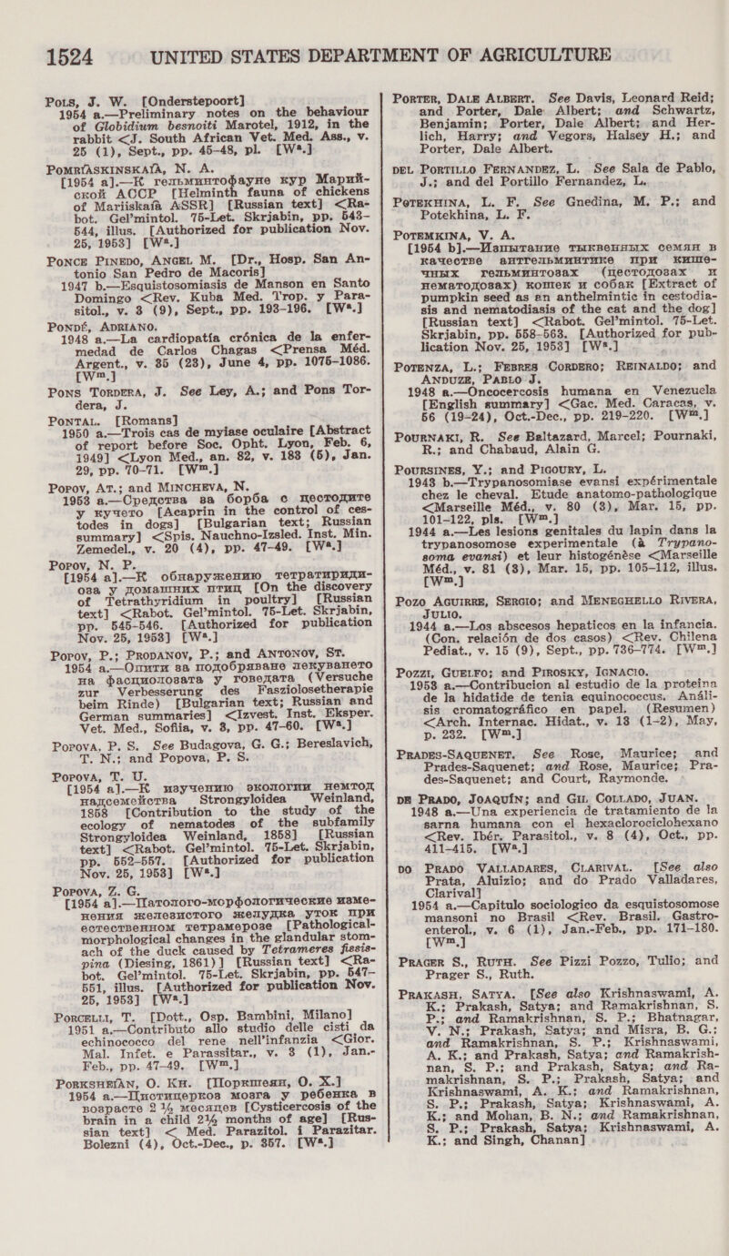 Pots, J. W. [Onderstepoort] 1954 a.—Preliminary notes on the behaviour of Globidium besnoiti Marotel, 1912, in the rabbit &lt;J. South African Vet. Med. Ass., V. 25 (1), Sept., pp. 45-48, pl. [W*.] PoMRYASKINSKAIA, N. A. [1954 a].—K reupmunrodayne Kyp Mapnit- cro ACCP [Helminth fauna of chickens of Mariiskafa ASSR] [Russian text] &lt;Ra- bot. Gelmintol. 75-Let. Skrjabin, pp. 543- 544, illus. [Authorized for publication Nov. 25, 1953] [W.] Ponce Pinepo, ANGEL M. [Dr., Hosp. San An- tonio San Pedro de Macoris] 1947 b.—Esquistosomiasis de Manson en Santo Domingo &lt;Rev. Kuba Med. Trop. y_Para- sitol., v. 3 (9), Sept., pp. 193-196. [W*.] Ponpf, ADRIANO. 1948 a.—La cardiopatia crénica de la enfer- medad de Carlos Chagas &lt;Prensa Méd. Argent., v. 85 (23), June 4, pp. 1075-1086. [w™.] Pons Torpera, J. See Ley, A.; and Pons Tor- dera, J. PonTAL. [Romans] 1950 a.—Trois cas de myiase oculaire [Abstract of report before Soc. Opht. Lyon, Feb. 6, 1949] &lt;Lyon Med., an. 82, v. 183 (5), Jan. 29, pp. 70-71. [W™.] Popov, At.; and MINcHEVA, N. 1953 a.—Cpencrsa sa GOop6a c nmecrorure y kyuero [Acaprin in the contro] of ces- todes in dogs] [Bulgarian text; Russian summary] &lt;Spis. Nauchno-Izsled. Inst. Min. Zemedel., v. 20 (4), pp. 47-49. [w®.] Popov, N. P. [1954 a]._K o6napymenuw TeTpaTupuru- osa y ToMawnHux urun [On the discovery of Tetrathyridium in poultry] [Russian text] &lt;Rabot. Gel’mintol. 75-Let. Skrjabin, pp. 545-546. [Authorized for publication Nov. 25, 1953} [W?.] Popov, P.; PRopANov, P.; and ANTONOV, ST. 1954 a.—Onutm sa momoOpsBane TeKyBaneTo Ha dacnuolosaTa y_ ronerara (Versuche zur Verbesserung des Fasziolosetherapie beim Rinde) [Bulgarian text; Russian and German summaries] &lt;Izvest. Inst. Eksper. Vet. Med., Sofiia, v. 3, pp. 47-60. [W*.] Popova, P. S. See Budagova, G. G.; Bereslavich, T. N.; and Popova, P. S Popova, T. U. [1954 a]l.—K usyuenmi0 9oKONOTMM HeMTOR Harcemettcrsa Strongyloidea Weinland, 1858 [Contribution to the study of the ecology of nematodes of the subfamily Strongyloidea Weinland, 1858] [Russian text] &lt;Rabot. Gel’mintol. 75-Let. Skrjabin, pp. 652-557. [Authorized for publication Nov. 25, 1953] [W*.] Popova, Z. G. [1954 a].—_Ilaronoro-mopomormueckne MsMe- HOHYA mMewesucToro melyqKSA YTOKR UpH ectectBeHHOM TeTpaMepose [Pathological- morphological changes in the glandular stom- ach of the duck caused by Tetrameres fissis- pina (Diesing, 1861)] [Russian text] &lt;Ra- bot. Gel’mintol. 75-Let. Skrjabin, pp. 547- 551, illus. [Authorized for publication Nov. 25, 1953] [W2.] Porcetu, T. [Dott., Osp. Bambini, Milano] 1951 a.--Contributo allo studio delle cisti da echinococco del rene nell’infanzia &lt;Gior. Mal. Infet. e Parassitar., v. 3 (1), Jan.- Feb., pp. 47-49. [W™.] PorKSHEIAN, O. KH. [Tloprmesu, O. X.] 1954 a.—Iluctunepros Mosra y pe6eHKa B Bospacte 214 mecanes [Cysticercosis of the brain in a child 21%4 months of age] [Rus- sian text] &lt; Med. Parazitol. i Parazitar. Bolezni (4), Oct.-Dec., p. 357. [W*.]  Porter, DALE ALBERT. See Davis, Leonard Reid; and Porter, Dale Albert; and Schwartz, Benjamin; Porter, Dale Albert; and Her- lich, Harry; and Vegors, Halsey H.; and Porter, Dale Albert. DEL PorRTILLO FERNANDEZ, L. ‘See Sala de Pablo, J.; and del Portillo Fernandez, L. PetexuHina, L. F. See Gnedina, M. P.; Potekhina, L. F. POTEMKINA, V. A. (1954 b].—Msusrrauue THKBeHHEIX CeMAH B EauecTBG aBHTTeibMUHTuKe WpM KxIme- YHHX YeubMHHTOsax (mecToRo3sax 2 HeMaTorosax) KomieK u coOak [Extract of pumpkin seed as en anthelmintic in cestodia- sis and nematodiasis of the cat and the dog] {Russian text] &lt;Rabot. Gel’mintol]. 75-Let. Skrjabin, pp. 558-563. [Authorized for pub- lication Nov. 25, 1953] [W*.] - PoTENZA, L.; FEBRES CORDERO; REINALDO; ANDUZE, PABLO J. 1948 a.—Oncocercosis humana en Venezucla {English summary] &lt;Gac. Med. Caracas, v. 56 (19-24), Oct.-Dec., pp. 219-220. [W™.] Pournak!, R. See Baltazard, Marcel; Pournaki, R.; and Chabaud, Alain G. PoursInges, Y.; and Picoury, L. 1948 b.—Trypanosomiase evansi expérimentale chez le cheval. Etude anatomo-pathologique &lt;Marseille Méd., v. 80 (3), Mar. 15, pp. 101-122, pls. [W™.] 1944 a.—Les lesions genitales du lapin dans la trypanosomose experimentale (a Trypano- soma evansi) et leur histogénése &lt;Marseille rad 81 (3), Mar. 15, pp. 105-112, illus. m and and How, AGUIRRE, SERGIO; and MENEGHELLO RIVERA, ULIO. 1944 a.—lLos abscesos hepaticos en la infancia. (Con. relacién de dos casos) &lt;Rev. Chilena Pediat., v. 15 (9), Sept., pp. 786-774. [W™.] Pozzt, GUELFo; and Prrosky, IGNACIO. 1953 a.—Contribucion al estudio de la proteina de ja hidatide de tenia equinocoecus. Andali- sis cromatografico en papel. (Resumen) &lt;Arch. Internac. Hidat., v. 18 (1-2), May, p. 282. [W™.] PRADES-SAQUENET. See Rose, -Maurice; and Prades-Saquenet; and Rose, Maurice; Pra- des-Saquenet; and Court, Raymonde. DE Prapo, JoAQuin; and Gin CoLLADO, JUAN. 1948 a.—Una experiencia de tratamiento de la sarna humana con el hexaclorociclohexano &lt;Rev. Ibér. Parasitol., v. 8 (4), Oct., pp. 411-415. [W43.] pO PRADO VALLADARES, CLARIVAL. [See also Prata, Aluizio; and do Prado Valladares, Clarival] 1954 a.—Capitulo sociologico da esquistosomose mansoni no Brasil &lt;Rev. Brasil. Gastro- enterol., v. 6 (1), Jan.-Feb., pp. 171-180. [Ww™.] Pracer S., RurH. See Pizzi Pozzo, Tulio; and Prager S., Ruth. PraxasH, Satya. [See also Krishnaswami, A. K.; Prakash, Satya; and Ramakrishnan, S. P.; and Ramakrishnan, S. P.; Bhatnagar, V. N.; Prakash, Satya; and Misra, B. G.; and Ramakrishnan, S. P.; Krishnaswami, A. K.; and Prakash, Satya; and Ramakrish- nan, S. P.; and Prakash, Satya; and Ra- makrishnan, S. P.;. Prakash, Satya; and Krishnaswami, A. K.; and Ramakrishnan, S. P.; Prakash, Satya; Krishnaswami, A. K.; and Mohan, B. N.; and Ramakrishnan, S. P.; Prakash, Satya; Krishnaswami, A. K.; and Singh, Chanan]