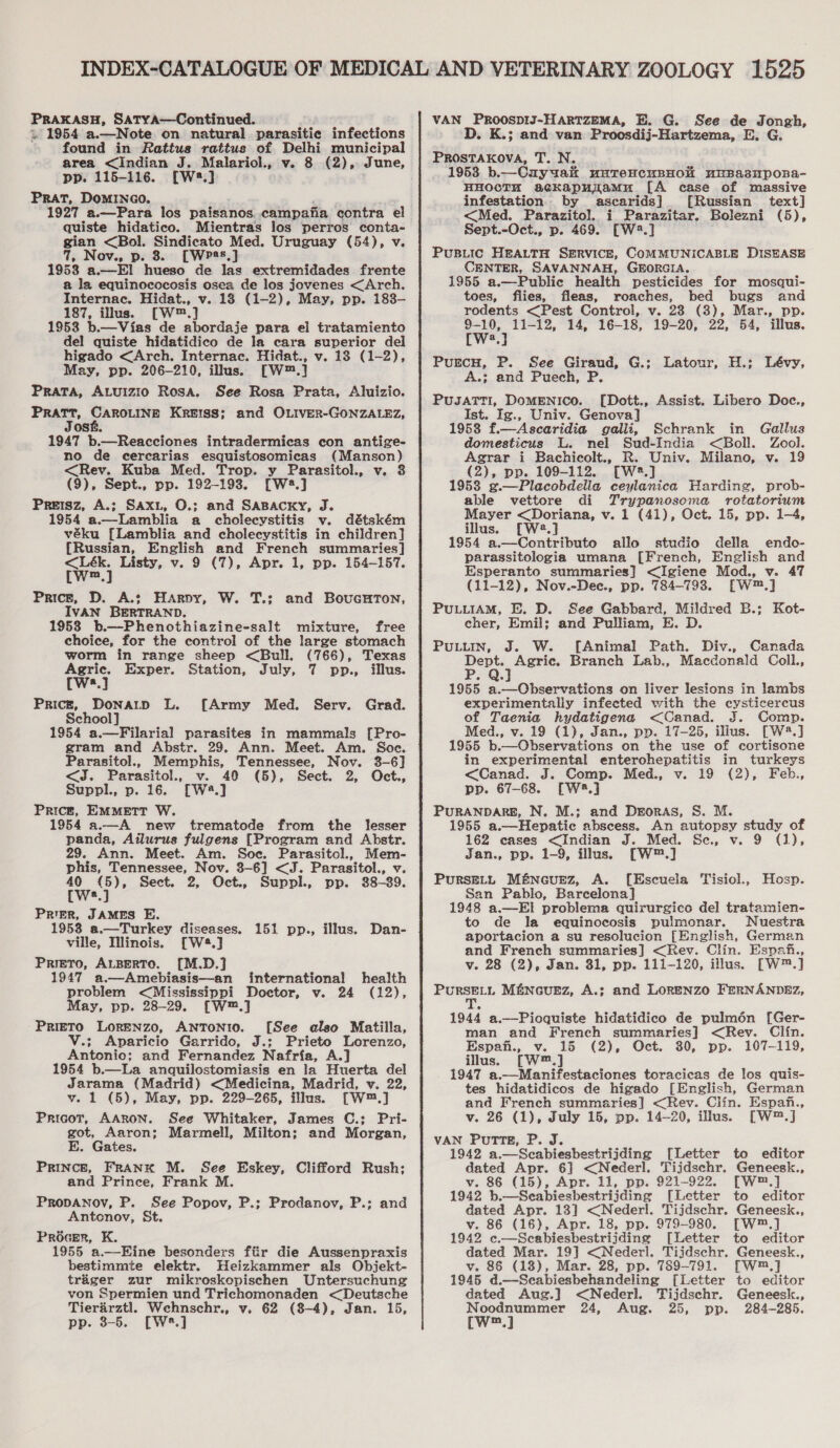 PRAKASH, Satya—Continued. i» 1954 a.—Note on natural parasitie infections ~ found in Rattus rattus of Delhi municipal area &lt;Indian J. Malariol., v. 8 (2), June, pp. 115-116. [W:.] PRAT, DOMINGO. 1927 a.—Para los paisanos. campafia ‘contra el quiste hidatico. Mientras los perros conta- gian &lt;Bol. Sindicato Med. Uruguay (54), v. q, Nov., p. 8. [WP25,] 1953 a.—El hueso de las extremidades frente a la equinococosis osea de los jovenes &lt;Arch. Internac. Hidat., v. 18 (1-2), May, pp. 183— 187, illus. [W™.] 1953 b.—Vias de abordaje para el tratamiento del quiste hidatidico de la cara superior del higado &lt;Arch. Internac. Hidat., v. 13 (1-2), May, pp. 206-210, illus. [W™.] PraTa, ALuIzio Rosa. See Rosa Prata, Aluizio. Pa aan Krerss; and OLIver-GONZALEZ, os ie 1947 b.—Reacciones intradermicas con antige- no de cercarias esquistosomicas (Manson) &lt;Rev. Kuba Med. Trop. y Parasitol., v, (9), Sept., pp. 192-1938. [W:3.] Preisz, A.; Saxi, O.; and Saspacxy, J. 1954 a.—Lamblia a cholecystitis v. détském véku [Lamblia and cholecystitis in children] (Russian, English and French summaries] m Price, D. A.; Harnvy, W. T.; IVAN BERTRAND. 1958 b.—Phenothiazine-salt mixture, free choice, for the control of the large stomach worm in range sheep &lt;Bull. (766), Texas and BovuGHTON, Agric. Exper. Station, July, 7 pp., illus. [ws.] Prick, Donarp L. [Army Med. Serv. Grad. School] 1954 a.—Filarial parasites in mammals [Pro- gram and Abstr. 29. Ann. Meet. Am. Soe. Parasitol., Memphis, Tennessee, Nov. 3-6] &lt;J. Parasitol., v. 40 (5), Sect. 2, Oct., Suppl., p. 16. [W.] Price, EMMETT W. 1954 a.—A new trematode from the lesser panda, Ailurus fulgens [Program and Abstr. 29. Ann. Meet. Am. Soc. Parasitol., Mem- phis, Tennessee, Nov. 3-6] &lt;J. Parasitol., v 40 (5), Sect. 2, Oct., Suppl., pp. 38-39. [Wwe.] Prer, JAMES E. 1953 a.—Turkey diseases. 151 pp., illus. Dan- ville, inois. [W#.] Prero, ALBERTO. [M.D.] 1947 a.—Amebiasis—an international health problem &lt;Mississippi Doctor, v. 24 (12), May, pp. 28-29. [W™.] Prieto Lorenzo, ANTONIO. [See also Matilla, V.; Aparicio Garrido, J.; Prieto Lorenzo, Antonio; and Fernandez Nafria, A.] 1954 b.—La anquilostomiasis en la Huerta del Jarama (Madrid) &lt;Medicina, Madrid, v. 22, vy. 1 (5), May, pp. 229-265, illus. [W™.] Pricor, AARON. See Whitaker, James C.; Pri- got, Aaron; Marmell, Milton; and Morgan, E. Gates. PRINCE, FRANK M. See Eskey, Clifford Rush; and Prince, Frank M. PropANoyv, P. See Popov, P.; Prodanov, P.; and Antonov, St. Procer, K. 1955 a.—Eine besonders fiir die Aussenpraxis bestimmte elektr. Heizkammer als Objekt- triger zur mikroskepischen Untersuchung von Spermien und Trichomonaden &lt;Deutsche Tierarztl. Wehnschr., v. 62 (8-4), Jan. 15, pp. 3-5. [W*.] VAN PROOSDIJ-HARTZEMA, E. G. See de Jongh, D. K.; and van. Proosdij-Hartzema, E. G. PROSTAKOVA, T. N. 1953 b.—Cuyyak maTreHCuBHOM mnBasnpoBa- HHOCTH agcKapunamu [A case of massive infestation by ascarids}] [Russian text] &lt;Med. Parazitol. i Parazitar. Bolezni (5), Sept.-Oct., p. 469. [W2.] Pus.iic HEALTH SERVICE, COMMUNICABLE DISEASE CENTER, SAVANNAH, GEORGIA. 1955 a.—Public health pesticides for mosqui- toes, flies, fleas, roaches, bed bugs and rodents &lt;Pest Control, v. 28 (3), Mar., pp. 9-10, 11-12, 14, 16-18, 19-20, 22, 54, illus. [W:.] PurEcH, P. See Giraud, G.; Latour, H.; Lévy, A.; and Puech, P. PuJATTI, DoMENICO. [Dott., Assist. Libero Doc., Ist. Ig., Univ. Genova] 1958 f.—Ascaridia galli, Schrank in Gallus domesticus L. nel Sud-India &lt;Boll. Zool. Agrar i Bachicolt., R. Univ. Milano, v. 19 (2), pp. 109-112. [W2®.] 1953 g.—Placobdella ceylanica Harding, prob- able vettore di Trypanosoma rotatorium Mayer &lt;Doriana, v. 1 (41), Oct. 15, pp. 1-4, illus. [W2.] 1954 a.—Contributo allo studio della endo- parassitologia umana [French, English and Esperanto summaries] &lt;Igiene Mod., v. 47 (11-12), Nov.-Dec., pp. 784-793. [W™.] PULLIAM, E. D. See Gabbard, Mildred B.; Kot- cher, Emil; and Pulliam, E. D. Putt, J. W. [Animal Path. Div., Canada Dept. Agric. Branch Lab., Macdonald Coll., 1955 a.—Observations on liver lesions in lambs experimentally infected with the cysticercus of Taenia hydatigena &lt;Canad. J. Comp. Med., v. 19 (1), Jan., pp. 17-25, illus. [W2.] 1955 b.—Observations on the use of cortisone in experimental enterohepatitis in turkeys &lt;Canad. J. Comp. Med., v. 19 (2), Feb., pp. 67-68. [W4.] PURANDARE, N. M.; and Deoras, S. M. 1955 a.—Hepatic abscess. An autopsy study of 162 cases &lt;Indian J. Med. Sce., v. 9 (1), Jan., pp. 1-9, illus. [W™.] Purse. Méncuez, A. [Escuela Tisiol., San Pablo, Barcelona] 1948 a.—El problema quirurgico del tratamien- to de la equinocosis pulmonar. Nuestra aportacion a su resolucion [English, German and French summaries] &lt;Rev. Clin. Espanh., v. 28 (2), Jan. 31, pp. 111-120, illus. [W™.] PuRSELL MENGUEZ, A.; and LORENZO FERNANDEZ, Hosp. 1944 a.—Pioquiste hidatidico de pulmén [Ger- man and French summaries] &lt;Rev. Clin. Espah., v. 15 (2), Oct. 30, pp. 107-119, illus. [W™.] 1947 a.—Manifestaciones toracicas de los quis- tes hidatidicos de higado [English, German and French summaries] &lt;Rev. Clin. Espan., v. 26 (1), July 15, pp. 14-20, illus. [W™.] VAN Putte, P. J. 1942 a.—Secabiesbestrijding [Letter dated Apr. 6] &lt;Nederl. Tijdschr. v. 86 (15), Apr. 11, pp. 921-922. [W™.] 1942 b.—Seabiesbestrijding [Letter to editor dated Apr. 13] &lt;Nederl. Tijdschr. Geneesk., v. 86 (16), Apr. 18, pp. 979-980. [W™.] 1942 c.—Scabiesbestrijding [Letter to editor dated Mar. 19] &lt;Nederl. Tijdschr. Geneesk., v. 86 (13), Mar. 28, pp. 789-791. [W™.] 1945 d.—Scabiesbehandeling [Letter to editor dated Aug.] &lt;Nederl. Tijdschr. Geneesk., Noodnummer 24, Aug. 25, pp. 284-285. (w™.] to editor Geneesk.,