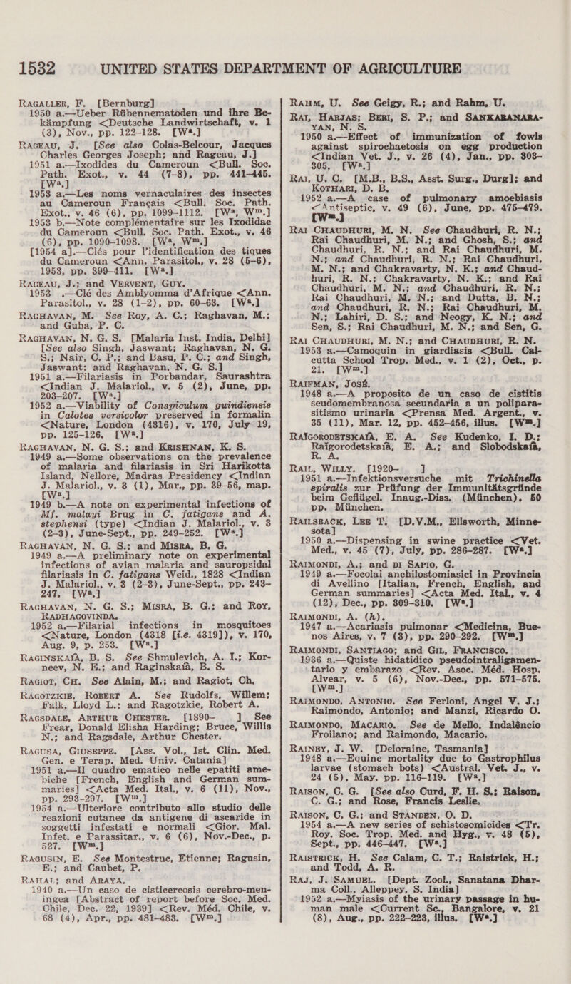 15382 RAGALLER, F, [Bernburg] 1950 a.—Ueber Riibennematoden und ihre Be- kimpfung &lt;Deutsche Landwirtschaft, v. 1 (3), Nov., pp. 122-128. [Wé8.] Raceau, J. [See also Colas-Belcour, Jacques Charles Georges Joseph; and Rageau, J.] 1951 a.—Ixodides du Cameroun &lt;Bull. Soc. Path. Exot., v. 44 (7-8), pp. 441-446. [W4.] 19538 a.—Les noms vernaculaires des insectes au Cameroun Francais &lt;Bull. Soc. Path. Exot., v. 46 (6), pp. 1099-1112. [W*, W™.] 1953 b._—Note complémentaire sur les Ixodidae du Cameroun &lt;Bull. Soc. Path. Exot., v. 46 (6), pp. 1090-1098. [W2, W™.] [1954 a].—Clés pour Videntification des tiques du Cameroun &lt;Ann. Parasitol., v. 28 (5-6), 1958, pp. 899-411. [W2.] RAGEAU, J«} and VERVENT, GUY. 19538 .—Clé des Amblyomma d’Afrique &lt;Ann. Parasitol., v. 28 (1-2), pp. 60-638. [W8.] RAGHAVAN, M. See Roy, A. C.; Raghavan, M.; and Guha, P. C. RAGHAVAN, N. G. S. [Malaria Inst. India, Delhi] [See also Singh, Jaswant; Raghavan, N. G. S.; Nair, C. P.; and Basu, P. C.; and Singh, J aswant: and Raghavan, N. G. 1951 a.—Filariasis in Porbandar, Saurashtra &lt;Indian J. Malariol., v. 5 (2), June, pp. 2038-207. [W2.] 1952 a.—Viability of Conspiculum guindiensis in Calotes versicolor preserved in formalin &lt;Nature, London (4816), v. 170, July 19, pp. 125-126. [W®.] RAGHAVAN, N. G. S.; and KrisHNAN, K. S. 1949 a.—Some observations on the prevalence of malaria and filariasis in Sri Harikotta Island, Nellore, Madras Presidency &lt;Indian J. Malariol., v. 3 (1), Mar., pp. 39-56, map. a 1949 b.—A note on experimental infections of Mf. maiayi Brug in C. fatigans and A. stephensi (type) &lt;Indian J. Malariol., v. 3 (2-3), June-Sept., pp. 249-252. [W#.] RAGHAVAN, N. G. S.; and Misra, B. G. 1949 a.—A preliminary note on experimental infections of avian malaria and sauropsidal filariasis in C. bel ed Weid., 1828 &lt;Indian J. Malariol., v.38 (2-8), June-Sept., pp. 243- 247. [Wwe y RaGHAVAN, N. G. S.; Misra, B. G.; and Roy, RADHAGOVINDA. 1952 a.—Filarial infections in mosquitoes &lt;Nature, London (4318 [i.e. 4319]), v. 170, Aug. 9, p. 253. [W2.] RAGINSKAIA, B. S. See Shmulevich, A. I.; Kor- neev, N. E.; and Raginskaia, B. S. Raciot, CH. See Alain, M.; and Ragiot, Ch, RAGOTZKIE, Ropert A. See Rudolfs, Willem; Falk, Lloyd L.; and Ragotzkie, Robert A. RAGSDALE, ARTHUR CHESTER. [1890- ] See pets Donald Elisha Harding; Bruce, Willis -; and Ragsdale, Arthur Chester. ee Giuserrg. [Ass. Vol., Ist. Clin. Med. Gen. e Terap. Med. Univ. Catania] 1951 a.—II quadro ematico nelle epatiti ame- biche [French, English and German sum- ha &lt;Acta Med. Ital., v. 6 (11), Nov., . 298-297. [W™.] 1954 a. —Ulteriore contributo allo studio delle reazioni cutanee da antigene di ascaride in soggetti infestati e normali &lt;Gior. Mal. Infet. e Parassitar., v. 6 (6), Nov.-Dec., p 527. [W™.] RaGuUSIN, E. See Montestruc, Etienne; Ragusin, E.; and Caubet, P. RAHAL; and ARAYA, 1940 a.—Un easo de cisticercosis cerebro-men- ingea [Abstract of report before Soc. Med. Chile, Dee. 22; 19389] &lt;Rev. Méd. Chile, v. 68 (4), Apr., pp. 481-488, [W™.]  Raum, U. See Geigy, R.; and Rahm, U. Rat, Harsas; Beri, S. P.; and SANKARANARA- YAN, N. S. 1950 a.—Effect of immunization of fowls against spirochaetosis on egg production &lt;Indian Vet. J., v. 26 (4), Jan., pp. 303— 305, [W4.] Rai, U. C. [M.B., B.S., Asst. Surg., Durg]; and KorHar!, D. B, 1952 a—A case of pulmonary amoebiasis wa” v. 49 (6), June, pp. 475-479. Rat CHAUDHURI, M. N. See Chaudhuri, R. N.; Rai Chaudhuri, M. N.; and Ghosh, S.; and Chaudhuri, R. N.; and Rai Chaudhuri, M. N.; and Chaudhuri, R. N.; Rai Chaudhuri, M. N.; and Chakravarty, N. K.; and Chaud- huri, R. N.; Chakravarty, N. K.; and Rai Chaudhuri, M. N.; and Chaudhuri, R. N.; Rai Chaudhuri, M. N.; and Dutta, B. N.; and Chaudhuri, R. N.; Rai Chaudhuri, M. N.; Lahiri, D. S.; and Neogy, K. N.:; and Sen, S.; Rai Chaudhuri, M. N.; and Sen, G. Rat CHAUDHURI, M. N.; and CHaupHoRI, R. N. 1953 a.—Camoquin in giardiasis &lt;Bull. Cal- cutta School Trop. Med., v. 1 (2), Oct., p. 21. [W™.] RAIFMAN, JOSE, 1948 a.—A proposito de un caso de cistitis seudomembranosa secundaria a un polipara- sitismo urinaria &lt;Prensa Med. Argent., v. 85 (11), Mar. 12, pp. 452-456, illus. [W™.] RafcorRoDETSKAIA, E. A. See Kudenko, I. D.; aor cal sm E. A.; and Slobodskafa, Rai, Witty. [1920— ] 1951 a.—Infektionsversuche mit Trichinella spiralis zur Priifung der Immunit&amp;tsgrtinde beim Gefliigel. Inaug.-Diss. (Miinchen), 50 pp. Miinchen. ge 5 Lee T. [D.V.M., Ellsworth, Minne- so 1950 a.—Dispensing in swine practice &lt;Vet. Med., v. 45 (7), July, pp. 286-287. [W8.] RAIMONDI, A.; and DI SAPIO, G. 1949 a.—Focolai anchilostomiasici in Provincia di Avellino [Italian, French, English, ang German summaries] &lt;Acta Med. Ital., (12), Dec., pp. 309-310. [W2.] RAIMONDI, A. (hk). 1947 a.—Acariasis pulmonar &lt;Medicina, Bue- nos Aires, v. 7 (3), pp. 290-292. [W™.] RAIMONDI, SANTIAGO; and GIL, FRANCISCO. | 1986 a.—Quiste hidatidico pseudointraligamen- taric y embarazo &lt;Rev. Asoc. Méd. Hosp. Alvear, v. 5 (6), Nov.-Dee., pp. 571-575. [W™.] RAYMONDO, ANTONIO. See Ferloni, Angel V. J.: Raimondo, Antonio; and Manzi, Ricardo O. RAIMONDO, Macario. See de Mello, Indaléncio Froilano; and Raimondo, Macario. RAINEY, J. W. [Deloraine, Tasmania] 1948 a.—Equine mortality due to Gastrophilus larvae (stomach bots) &lt;Austral. Vet. J., v. 24 (5), May, pp. 116-119. [Wa,] Raison, C. G. [See also Curd, F. H. S.3 Raison, G.; and Rose, Francis Leslie. Raison, C. G.; and STANDEN, O. D. 1954 a.—A new series of schistosomicides Roy. Soe. Trop. Med. and Hyg., v. 48 5). Sept., pp. 446-447. [W4.] RAISTRICK, H. See Calam, C. T.; Raistrick, H.: and Todd, A. R. RAJ, J. SAMUEL. [Dept. Zool., Sanatana Dhar- ma Coll., Alleppey, S. India] 1952 a,—Myiasis of the urinary passage in hu- man male &lt;Current Sc., Bangalore, v. 21 (8), Aug., pp. 222-228, illus. [W®.]