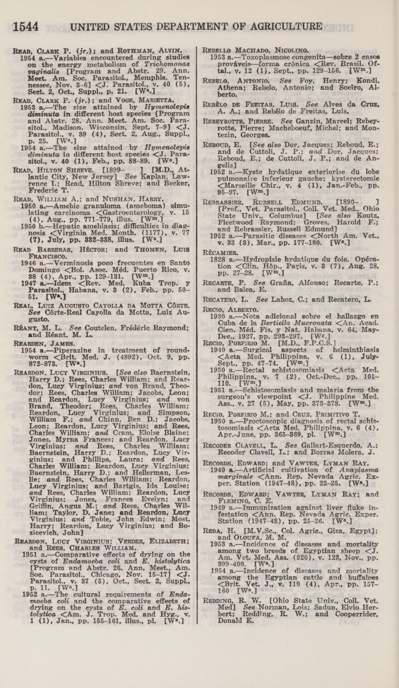 1544 Reap, CiarK P. (jr.); and RorHMAN, ALVIN. 1954 a.—Variables encountered during studies on the energy metabolism of Trichomonas vaginalis [Program and Abstr. 29. Ann. Meet. Am. Soc. Parasitol. Memphis, Ten- nessee, Nov. 3-6] &lt;J. Parasitol., v. 40 (5), Sect. 2, Oct., Suppl., p. 21. [W%.] Reap, CLARK P. (jr.); and Voc8, MARIETTA. 1958 a.—The size attained by Hymenolepis diminuta in different host species [Program and Abstr. 28. Ann. Meet. Am. Soc. Para- sitol., Madison, Wisconsin, Sept. 7-9] &lt;J. Parasitol., v. 39 (4), Sect. 2, Aug., Suppl., p. 25. [W®.] 1954 a.—The size attained by Hymenolepis diminuta in different host species &lt;J. Para- sitol., v. 40 (1), Feb., pp. 88-89. [W2.] Reap, HitTon SHREVE. [1899-— ] [M.D., At- lantic City, New Jersey] See Kaplan, Law- rence I.;: Read, Hilton Shreve; and Becker, Frederic T. ReaD, WILLIAM A.; and NuSHAN, HARRY. 1950 a.—Amebic granuloma (ameboma) simu- lating carcinoma &lt;Gastroenterology, v. (4), Aug., pp. 771-779, illus. -[W™.] 1950 b.—_Hepatic amebiasis; difficulties in diag- nosis &lt;Virginia Med. Month. (1177), v. 77 (7), July, pp. 332-388, illus. [W2.] Reap BaArRRERAS, H&amp;cTror; and THOMEN, FRANCISCO. 1946 a.—Verminosis poco frecuentes en Santo Domingo &lt;Bol. Asoc. Méd, Puerto Rico, v. 88 (4), Apr., pp. 129-1381. [W™.] 1947 a.—Idem &lt;Rev. Med. Kuba Trop. y Parasitol., Habana, v. 3 (2), Feb., pp. 50- 51. [Wwes.] REAL, Luiz AucuSTO CAYOLLA DA MoTTA COnrTE. See Coérte-Real Cayolla da Motta, Luiz Au- gusto. RANT, M. L. See Coutelen, Frédéric Raymond; and Réant, M. L. REARDEN, JAMES, 1954 a.—Piperazine in treatment of round- worm &lt;Brit. Med. J. (4892), Oct. 9, pp. 872-8738. [W48.] REARDON, Lucy VirGINIusS. [See also Baernstein, Harry D.; Rees, Charles William; and Rear- don, Lucy Virginius; and von Brand, Theo- dor; Rees, Charles William; Jacobs, Leon; and Reardon, Lucy Virginius; and von Brand, Theodor; Rees, Charles. William; Reardon, Lucy Virginius; and Simpson, William F.; and Chinn, Ben D.; Jacobs, Leon; Reardon, Lucy Virginius; and Rees, Charles William: and Cram, Eloise Blaine; Jones, Myrna Frances; and Reardon, Lucy Virginius; and Rees, Charles. William; Baernstein, Harry D.; Reardon, Lucy Vir- ginius; and Phillips, Laura; and Rees, Charles William; Reardon, Lucy Virginius; Baernstein, Harry D.; and Hellerman, Les- lie; and Rees, Charles William; Reardon, Lucy Virginius; and Bartgis, Ida Louise; and Rees, Charles William; Reardon, Lucy Virginius; Jones, Frances Evelyn; and Griffin, Angus M.; and Rees, Charles Wil- liam; Taylor, D. Jane; and Reardon, Lucy Virginius; and Tobie, John Edwin; Most, Harry; Reardon, Lucy Virginius; and Bo- zicevich, John] REARDON, LUCY VIRGINIUS; VERDER, ELIZABETH; and RrEEs, CHARLES WILLIAM. 1951 a.—Comparative effects of drying on the eysts of Endamoeba coli and E. histolytica {Program and Abstr. 26. Ann. Meet., Am. Soe. Parasitol., Chicago, Nov. 15-17] &lt;J. Parasitol., v. 37 (5), Oct., Sect. 2, Suppl., p. 11. [Ws.] 1952 a.—The cultural requirements of Enda- moeba coli and the comparative effects of drying on the eysts of EH. coli and E. his- tolytica &lt;Am. J. Trop. Med. and Hyg., v. 1 (1), Jan., pp. 165-161, illus., pl. [W#.] LuIs REBELLO MACHADO, NICOLINO. 1958 a.—Toxoplasmose congenita—sobre 2 casos provaveis—forma crénica &lt;Rev. Brasil. Of- tal., v. 12 (1), Sept., pp. 129-156. [W™.] REBELO, ANTONIO. See Foy, Henry; Kondi, ec ay Rebelo, Antonio; and Soeiro, Al- erto. REBELO DE Freitas, Luis. See Alves da Cruz, A. A.; and Rebélo de Freitas, Luis. REBEYROTTE, PIERRE. See Ganzin, Marcel; Rebey- rotte, Pierre; Macheboeuf, Michel; and Mon- tezin, Georges. Rezsoup, E. [See also Dor, Jacques; Reboud, E.; and de Cuttoli, J. P.; and Dor, Jacques; Reboud,..E.; de Cuttoli, J. P.; and de An- gelis] 1952 a.—Kyste hydatique exteriorise du lobe pulmonaire inferieur gauche; kysterectomie &lt;Marseilie Chir., v. 4 (1), Jan.-Feb., pp. 95-97. [W™,] REBRASSIER, RUSSELL EDMUND. [1890-— ] [Prof., Vet. Parasitol., Coll. Vet. Med., Ohio State Univ., Columbus] [See also Koutz, Fleetwood Raymond; Groves, Harold F.; and Rebrassier, Russell Edmund] 1952 a.—Parasitic diseases &lt;North Am. Vet., v. 83 (3), Mar., pp. 177-180. [W2.] RECAMIER. 1828 a.—Hydropisie hydatique du foie. Opéra- tion &lt;Clin. Hép., Paris, v. 3 (7), Aug. 28, pp. 27-28. [W™.] ReEcARTE, P. See Grafa, Alfonso; Recarte, P.; and Balea, E. RECATERO, L. See Lahoz, C.; and Recatero, L. REcIO, ALBERTO. 1930 a.—Nota adicional sobre el hallazgo en Cuba de la Bertiella Mucronata &lt;An. Acad. Cien. Méd. Fis. y Nat. Habana, v. 64, May- Dec., 1927, pp. 293-297. LWe.] Recio, Porririo M. [M.D., F.P.C.S.] 1940 a.—Surgiecal aspects of helminthiasis &lt;Acta Med. Philippina, v. 6 (1), July- Sept., pp. 47-74. [w™.,] 1950 a.—Rectal schistosomiasis &lt;Acta Med. Philippina, v. 7 (2), Oct.-Dec., pp. 101— 110. [W™.] 1951 a.—Schistosomiasis and malaria from. the surgeon’s viewpoint &lt;J.. Philippine Med. Ass., v. 27 (5), May, pp. 373-878. [W™.] RECIO, PorFirgio M.; and Cruz, Primitivo T. 1950 a.—Proctoscopie diagnosis of rectal schis- tosomiasis &lt;Acta Med. Philippina, v. 6 (4), Apr.-June, pp. 365-869, pl. [W*™.] RECODER CLAVELL, L. See Gallart-Esquerdo, A.; Recoder Clavell, L.; and Borras Molera, J. RECORDS, EDWARD; and VAWTER, LYMAN RAy. 1949 a.—Artificial cultivation of Anaplasma marginale &lt;Ann. Rep. Nevada Agric. Ex- per. Station (1947-48), pp. 28-25. [W8.] RECORDS, EDWARD; VAWTER, LYMAN Ray; FLEMING, C. E 1949 a.—Immunization against liver fluke in- festation &lt;Ann. Rep. Nevada Agric. Exper. Station (1947-48), pp. 25-26. [W2.] Repa, H. [M.V.Sce.,. Col. Agrice., Giza, Egypt]; and OLouFA, M. M. 1958 a.—Incidence of diseases and mortality among two breeds of Egyptian sheep &lt;J. 899-400. [W:.] 1954 a.—Incidence of diseases and mortality among the Egyptian cattle and buffaloes &lt;Brit. Vet. A Ve 110 (4), Apr., pp. 157- 160 [Ws.] © Reppine, R. W. [Ohio State Univ., Coll. Vet. Med] See Norman, Lois; Sadun, Elvio. Her- bert; Redding, R. W.; and Cooperrider, Donald E. and