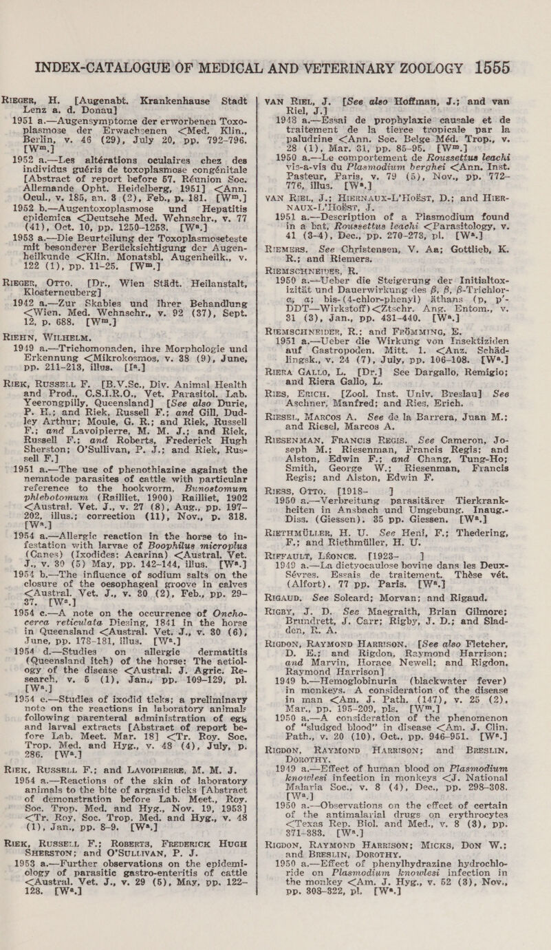 Riecer, H. [Augenabt. Lenz a. d. Donau] 1951 a.—Augensymptome der erworbenen Toxo- plasmose der Erwachsenen &lt;Med. Klin., rae v. AG (29), July 20, pp. 792-796. m 1952 a.—Les altérations oculaires chez. des individus guéris de toxoplasmose congénitale [Abstract of report before 57. Réunion Soe. Allemande Opht. Heidelberg, 1951] &lt;Ann. Ocul., v. 185, an. 8 (2), Feb., p..181. [W*™.] 1952 b.—Augentoxoplasmose und Hepatitis epidemica &lt;Deutsche Med. Wehnschr., v. 77 (41), Oct. 10, pp. 1250-1253. [W.} 1953 a.—Die Beurteilung der Toxoplasmoseteste mit besonderer Beriicksichtigung der Augen- heilkunde &lt;Klin. Monatsbl. Augenheilk., v. 122 (1), pp. 11-25. [W™.] Krankenhause Stadt Rigscer, Orro. [Dr., Wien St&amp;dt. Heilanstalt, Klosterneuberg] : 1942 a.—Zur Skabies und ihrer Behandlung &lt;Wien. Med. Wehnschr., v. 92 (37), Sept. 12, p. 688. [W.] RIEHN, WILHELM, 1949 a.—Trichomonaden, ihre Morphologie und Erkennung &lt;Mikrokosmos, v. 38 (9), June, pp. 211-218, illus. [14.] Riek, Russet, F. [B.V.Se., Div. Animal Health and Prod., C.S.1.R.0., Vet. Parasitol. Lab. Yeerongpilly, Queensland] [See also Durie, P. H.; and Riek, Russell F.; and Gill, Dud- ley Arthur; Moule, G. R.; and Riek, Russell F.; and Lavoipierre, M. M. J.; and Riek, Russell F.; and Roberts, Frederick Hugh Sherston; O’Sullivan, P. J.; and Riek, Ruse sell F 1951 a.—The use of phenothiazine against the nematode parasites of cattle with particular reference to the hookworm, Buneostomum phlebotomum (Railliet, 1900) Railliet, 1902 &lt;Austral!l. Vet. J., v. 27 (8), Aug., pp. 197— ne — correction (11), Nov., p. 318. a 1954 a.—Allergic reaction in the horse to in- festation with larvae of Boophilus microplus (Canes) (Ixodides: Acarina) &lt;Austral. Vet. J., v. 30 (5) May, pp. 142-144, illus. [We.] 1954 b.—The influence of sodium salts on the clesure of the oesophageal groove in calves &lt;Austral. Vet. J., v. 80 (2), Feb., pp. 29- 7. [We] 1954 «—A note on the occurrence of Oncho- cerca reticulata Diesing, 1841 in the horse in Queensland &lt;Austral. Vet. J., v. 80 (6), June, pp. 178-181, illus. [W*.] 1954 d.—Studies on allergic dermatitis (Queensland itch) of the horse: The aetiol- ogy of the disease &lt;Austral: J. Agric, Re- search, v. 5 (1), Jan. pp. 109-129, pl. [W2.]J 1954 e.—Studies of ixodid ticks; a preliminary note on the reactions in laboratory animals following parenteral administration of eg, and larval extracts [Abstract of report be- fore Lab. Meet. Mar. 18] &lt;Tr. Roy. Soc. Trop. Med. and Hyg., v. 48 (4), July, p. 286. [W:2.] Riek, RUSSELL F.; and Lavorpirrre, M. M. J. 1954 a.—Reactions of the skin of laboratory animals to the bite of argasid ticks [Abstract of demonstration before Lab. Meet., Roy. Soe. Trop. Med. and Hyg., Nov. 19, 1953] &lt;Tr. Roy. Soc. Trop. Med. and Hyg., v. 48 (1), Jan., pp. 8-9. [W:3.] Riek, Russext F.; Roserts, FREDERICK SHERSTON; and O’SULLIVAN, P. J. 1953 a.—Further observations on the epidemi- clogy of parasitic gastro-enteritis of cattle &lt;Austral. Vet. J., v. 29 (5), May, pp. 122- 128. [W4.] HucH [See also Hoffman, A ie and van Riel, J.J 1948 a.— Essai de prophylaxie causale et de traitement de la _ tieree tropicale par la paludrine &lt;Ann. Sec. Belge Méd. Trop., v. 28 (1), Mar. 31, pp. 85-95. [W™.J © 1950 a —Le comportement de Roussettus leachi vis-a-vis du Plasmodium berghei &lt;Ann. Inst. Pasteur, Paris, v. 79 (5), Nev., pp. 772- 776, ils. rw.) VAN RIEL, J.; HIERN AUX-L’ Hogs, D.; and Hisr- NAUX- L’ Hols, as 1951 a.—Description of a Plesmodium found in a bat, Rowssettua leachi &lt;Parasitology, v 41 (3-4), Dec., pp. 270-278, pl. [W4.] Rremers. See Christensen, V. Aa; Gottlieb, K. R.; and Riemers. RIEMSCHNEIDER, R. 1950 a—Ueber die Steigerung der- Initialtox- izitit und Dauerwirkung des 6, 8, 8-Trichlor- a a; bis-(4-chlor-phenyl) Athans (pv, p’- DDT—Wirkstof) &lt;Ztschr. Ang. Entom., v. 81 (3), Jan., pp. 4381-440. [W4.] RIEMSCHNEIDER, R.: and FrROMMING, E. 1951 a.—Ueber die Wirkung von Insektiziden auf Gastropoden. Mitt. 1. &lt;Anz. Schad- lingsk., v. 24 (7), July, pp. 106-108. [W8.] RigerRA GALLo, L. [Dr.}] See Dargallo, Remigio; and Riera Gallo, L. Ries, Eritcs. [Zool. Inst. Unive Breslau] See Aschner, Manfred; and Ries, Erich. RieseL, Marcos A. See de la Barrera, Juan M.; and Riesel, Mareos A. RIESENMAN, FRANCIS REGIS. seph M.; Riesenman, See Cameron, Jo- Francis Regis: and Alston, Edwin F.; and Chang, Tung-Ho; Smith, George W.; Riesenman, Francis Regis; and Alston, Edwin F. Riess, Orro. [1918- ] 1950 a.—Verbreitung parasitdrer Tierkrank- heiten in Ansbach und Umgebung. Inaug.- Diss. (Giessen). 85 pp. Giessen. [W28.] RIETHMULLER, H. U. See Heni, F.; Thedering, F.; and Riethmiiller, H. U. RIFFAULT, L&amp;oncE. [1923-— ] 1949 a.—La dictyocaulose bovine dans les Deux- Sévres. Essais de traitement. Thése vét. (Alfort). 77 pp. Paris. [W2#.] Riesaup. See Soleard; Morvan; and Rigaud. Ricspy, J. D.. See Maegraith, Brian Gilmore; Brundrett, J. Carr; Rigby, J. D.; and Slad- den, FR. A. Rigdon; RAYMOND Faparson, D. E.; and Rigdon, and Marvin, Horace Newell; Raymond Harrison] 1949 b.—Hemoglobinuria (blackwater fever) in monkeys. A consideration of the disease in man &lt;Am. J. Path. (147), v. 25 (2), Mar., pp. 195-209, pls. [W™.] 1950 a.—A consideration of the phenomenon of “‘sludged blood’? in disease &lt;Am. J. Clin. Path., v. 20 (10), Oct., pp. 946-951. [W2#.] RieDON, RAYMOND HARRISON; and BRESLIN, DorotHyY. 1949 a.—Effect of human blood on Plasmodium knowlest infection in monkeys &lt;J. National Malaria Soc., v. 8 (4), Dec., pp. 298-808. [Ww2.] 1950 a.—Observations on the effect of certain of the antimalarial drugs on erythrocytes [See also Fletcher, Raymond Harrison; and Rigdon, &lt;Texas Rep. Biol. and Med., v. 8 (3), pp. 871-883. [W2.] Ricpon, RAYMOND HARRISON; Micks, Don W.; and BRESLIN, DoroTHy. 1950 a.—Effect of phenylhydrazine hydrochlo- ride on Plasmedium kunowlesi infection in the monkey &lt;Am. J. Hyg., v. 52 (8), Nov., pp, 308-822, pl. [W.]