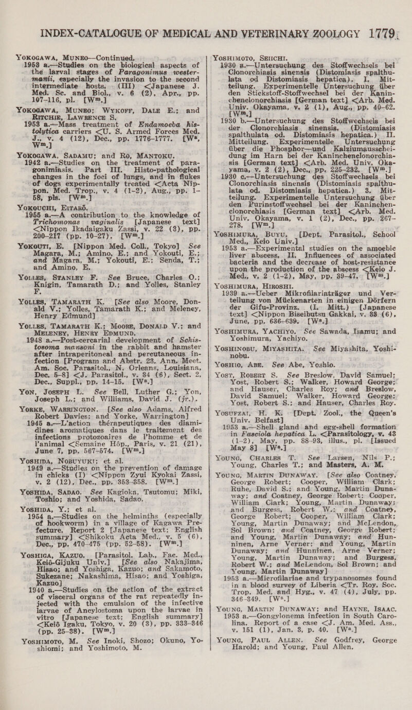 1953 a.—Studies on the biological aspects of the larval stages of Paragonimus wester- mani, especially the invasion to the second intermediate hosts. . (III) &lt;Japanese J. Med. Se. and Biolk, v. 6 €2), Apr., pp. 107-116, pl. [W™.] Yokocawa, MuNEO; Wykorr, Dale E.; RITCHIE, LAWRENCE §S. 1958 a.—Mass treatment of Endamoeba his- tolytica carriers &lt;U. S. Armed Forces Med. oho 4 (12), Dee., pp. 1776-1777. [W4, and YOKOGAWA, SADAMU; and Ro, MANTOKU. 1942 a.—Studies on the ‘treatment of para- gonimiasis. Part III. Histo-pathological changes in the foci of lungs, and in flukes of dogs experimentally treated &lt;Acta Nip- pon. Med. Trop., v. 4 (1-2), Aug., pp. 1- 58, pls. [W™.] YoOKOUCHI, Ei Taro. 1955 a.—A contribution to the knowledge of Trichomonas vaginalis [Japanese text] &lt;Nippon Ikadaigaku Zassi, v. 22. (8), pp. 200-217 (pp. 10-27). [W™.] Yoxouti, E. [Nippon Med. Coll., Tokyo] See Magara, .M.; Amino, E.; and Yokouti, E.; and Magara, M.:; Yokouti, E.; Senda, T.; and Amino, E Youtes; STANLEY F. See Bruce, ouehe, Tamarath D.; Charles O.; and Yolles, Stanley You.es, TAMARATH K. [See also Moore, Don- ald V.; Yolles, Tamarath K.; and Meleney, Hence Edmund YOLLES, TAMARATH. K.; Moors, DonALD V.; and MELENEY, HENRY EDMUND, 1948 a.—Post-cercarial development of Schis- tosoma mansoni in the rabbit and hamster after intraperitoneal and pereutaneous in- fection [Pregram and Abstr. 23. Ann, Meet. Am. Soe. Parasitol.;. N. Grleans, Louisiana, Dec. 5-8] &lt;J. Parasitol., v. 84 (6), Sect. 2, Dec., Suppl.; pp. 14-15. [W2.] Yon, JoserpH LL. See Bell, Luther G.; Yon, Joseph L.; and Williams, David J. (jr.). YORKE, WARRINGTON. [See also Adams, Alfred Robert Davies; and Yorke, Warrington] 1945 a.—L’action thérapeutiques des diami- dines aromatiques dans le traitement des infections protozoaires de l’homme et de animal &lt;Semaine Hép., Paris, v. 21 (21), June 7, pp. 567-574. [W™.] YosHipa, Nospuyuk!; et al. 1949 a.—Studies on the prevention of damage in chicks (I) &lt;Nippon Zyui Kyokai Zassi, v. 2 (12), Dée., pp, 353-858. [W™.] YosuHipa, SapAo. See Kagioka, Tsutomu; Miki, Toshio; and Yoshida, Sadao. Yosuwa, Y.; et al. 1954 a.—Studies on the helminths (especially of hookworm) in a village of Kagawa Pre- fecture. Report 2 [Japanese text; English summary] &lt;Shikoku Acta Med., v. 5 (6), Dec., pp. 470-475 (pp. 52-58). [W™.] Yosuica, Kazuo. [Parasitol. Lab., Fae. Med., Keié-Gijuku Univ.] [See also Nakajima, Hisao; and Yoshiga, Kazuo; and Sakamoto, Sukezane; Nakashima, Hisao; and Yoshiga, Kazuo] 1940 a.—Studies on the action of the extract of visceral organs of the rat repeatedly in- jected with the emulsion of the infective jlarvae of Ancylostoma upon the larvae in vitro [Japanese text; English summary] &lt;Keié Igaku, Tokyo, v. 20 (3), pp. 333-346 (pp. 25-38). [W™.] YosuimotTo, M. See Inoki, Shozo; shiomi; and Yoshimoto, M. Okuno, Yo- 1930 a.—Untersuchung des. Stoffwechsels bei Clonorchiasis sinensis (Distomiasis spalthu- lata od Distomiasis hepatica). I. Mit- teilung. Experimentelle Untersuchung. tiber den Stickstoff-Stoffwechsel bei der ftenin- chenelonorechiasis [German text] &lt;Arb. Med. Univ. Okayama, vy. 2 (1), Aug., pp, 40-62. 1930 bo Ucterssthong des Stoffwechsels bei _der Clonorchiasis. sinensis, (Distomiasis spalthulata od. Distomiasis hepatica.) IT. Mitteilung. Experimentelle Untersuchung tiber die Phosphor—und Kalziumaussehei- dung im Harn bei der Kaninchenclonorchia- sis beara text]. &lt;Arb. Med. Univ. Oka- yama, v. 2 (2), Dec., pp. 225-232. [W™.] 1930 c,—Untersuchung des Stoffwechsels bei Clonorchiasis sinensis (Distomiasis Fyast nl lata od. Distomiasis. hepatica.) Mit- teilung. Experimentelle iinet eee tiber den Purinstoffwechsel bei der Kaninchen- clonorchiasis [German text] &lt;Arb. Med. Univ. Okayama, v. 1 (2), Dec., pp. 267- 278, [W™,] . Buywu. School -_ Med., Keio Univ.] 1953 a.—Experimental studies on the amoebic liver abscess, II, Influences of associated bacteria and the decrease of homiaresimance upon the production of the abscess &lt;Keio J. -Med., v. 2 (1-2), May, pp. Bintle' TW2.] YOSHIMURA, HIROSHI. 1939 a.—Ueber Mikrofilariatrager und. Ver- teilung von Miickenarten in einigen Dérfern der Gifu-Provinz. (1. Mitt.) [Japanese text] &lt;Nippon Biseibutsu Gakkai, v. 88 (6), June, pp. 686-639. [W2.] YOSHIMURA, YACHiyoO. See Sawada, Isamu; and Yoshimura, Yachiyo. YOSHINOBU, MIYASHITA. nobu. YosHio, ABE. Sop Abe, Yoshio. Yost, Ropert S. See Breslow, David Samuel; Yost, Robert S.; Walker, Howard George; and Hauser, Charles Roy; and Breslow, David Samuel; Walker, Howard George; Yost, Robert §.; and Hauser, Charles Roy. Yosurzat, H. K. - [Dept. Zool.,. the Queen’s Univ. Belfast] . 1953 a.—Shell. gland and egg-shell formation in Fasciola hepatica. L. &lt;Parasitology, v. 48 [Dept. Parasitol., See Miyashita, Yoshi- (1-2), May, pp. 88-98, illus., pl. [Issued May 8] . [W2.] ‘Younc, CuHartes TT. See-Laysen,° Nils -P.; Young, Charles T.; and Masters, A; M. Younc, Martin Dunaway. [See also Coatney, George Robert; Cooper, William: Clark; Ruhe, David S.; and Young, Martin Duna- way; and Coatney, George Robert; Cooper, William Clark; Young, Martin. Dunaway; and _Burgess,. Robert W.: and . Coatney, George Robert; Cooper, William Clark; Young, Martin Dunaway; and McLendon, Sol Brown: and Coatney, George Robert; and Young, Martin’ Dunaway; and Hun- ninen, Arne Verner: and Young, Martin Dunaway; and Hunninen, Arne ~ Verner; Young, Martin Dunaway; and. Burgess, Robert W.; and McLendon, Sol Brown; and Young, Martin Dunaway] 1953 a.—Microfilariae and trypanosomes found in 2 blood survey of Liberia &lt;Tr. Roy. Soc. Trop. Med. and Hyg., v. 47 (4), July, pp. 846-849. [W5.] YouNG, MARTIN DUNAWAY; and Hayne, ISAAC. 1958 a.—Gongylonema infection in South Caro- lina, Report of a case &lt;J. Am. Med. Ass., v. 151 (1), Jan..8, p. 40.. [W*:] Younc, Pau. Auten. See Godfrey, George Harold; and Young, Paul Allen.