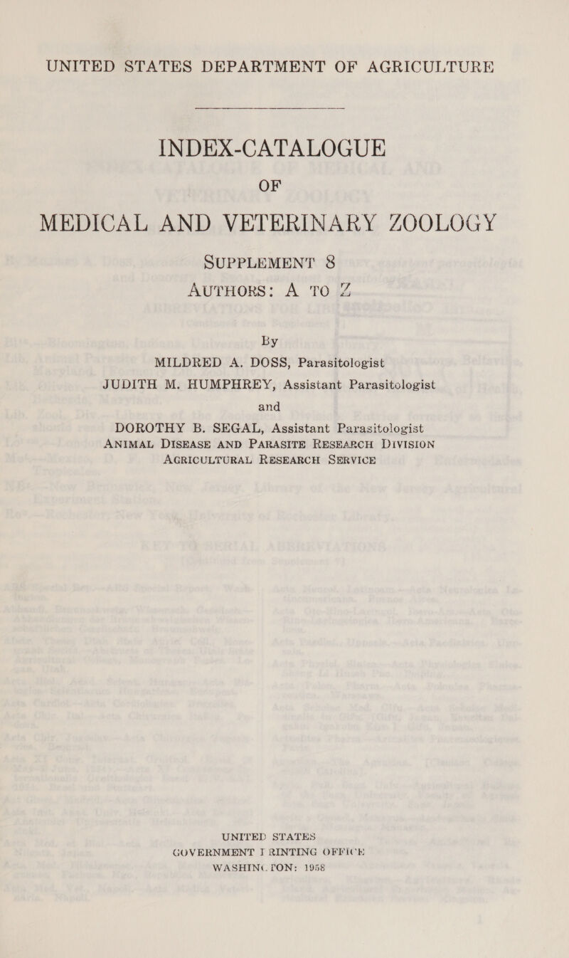 INDEX-CATALOGUE OF MEDICAL AND VETERINARY ZOOLOGY SUPPLEMENT &amp; AutHors: A TO Z By MILDRED A. DOSS, Parasitologist JUDITH M. HUMPHREY, Assistant Parasitologist and DOROTHY B. SEGAL, Assistant Parasitologist ANIMAL DISEASE AND PARASITE RESEARCH DIVISION AGRICULTURAL RESEARCH SERVICE UNITED STATES GOVERNMENT I RINTING OFFICE WASHING. TON: 1958