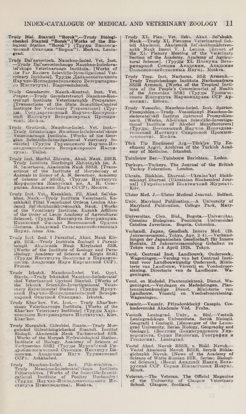 Trudy Biol. Stantsii ‘‘Borok’’.--Trudy Biologi- echeskoi Stantsii ‘“‘Borok’’.[Works of the Bio- logical Station ‘‘Borok’’] (Tpymm Buozorn- eo Crannun “Bopor’’). Moskva, Lenin- gra Trudy Dal’nevostoch. Nauchno-Issled. Vet. Inst. —Trudy Dal’nevostochnogo Nauchno-Issledova- tel’skogo Veterinarnogo Instituta. [Works of the Far Eastern Scientific-Investigational Vet- erinary Institute]. Tpymsr JIanbuerocrouHoro Hayuno-Mccuexopateubckoro BerepuHapHo- vo Wuctutryta). Blagoveshchensk. Trudy Gosudarstv. Nauch.-Kontrol. Inst. Vet. Prepar.—Trudy Gosudarstveny! Nauchno-Kon- trol’nyi Instituta Veterinarnykh Preparatov. [Transactions of the State Scientific-Control Institute for Veterinary Preparations] (Tpy- ig. VocynaperpeHunmk Hay aHo-Korrpoun- AB WMncruryt Berepunaprix I[penapa- TOB). Woskva. Trudy Gruzinsk. Nauchno-Issled. Vet. Inst.-—— Trudy Gruziaskogo Nauchno-Issledovatel’skogo Veterinarnogo Instituta.. [Works of the Geor- gian Scientific-Investigational Veterinary In- stitute] (Tpymm Ipysuncroro Hay aHo-Me- GlepronarenreKoro BerepwuapHoro WMacru- Tyra). ‘Tbilisi. Trudy Inst. Morfol. Zhivotn., Akad. Nauk. SSS Trudy Instituta Morfologii Ahivotnykh im. A. N. Severtsova. Akademiua Nauk SSSR. [Trans- actions of the Institute of Morphology of Animals in Honor of A. N. Severtsov. Academy of Science of SSSR]. (Tpynast Mucruryra Mopodosoruu ¢hupoTHHx um. A. H. Cese- puopa. Akazemua Hayr CCUP). Moskva. Trudy Inst. Vet., Kazakhsk. Fil. Akad. Sel’sko- khoz. Nauk.—Trudy Instituta Veterinarii. Ka- zakhskii Filial Vzesotuznoi Ordena Lenina Aka- demii Sel’skokhozfaistvennykh Nauk. [Works of the Veterinary Institute. Kazakh Affiliate of the Order of Lenin Academy of Agricultura! Science]. (Tp ye. WMucruryra Berepuuapun. Hasaxckuw Ounuuamr Bcecowsxow Opmena ‘leuuuna. Akawemul CempckoxossHicTBeHHix Hayx). Alma Ata. Trudy Inst. Zool. i Parazitol., Akad. Nauk Kir- giz. SSR. ——Trudy Instituta Zoclogii i Parazi- tologii. Akacemifa Nauk Kirgizskoi SSR. {Works of the Institute of Zoology and Para- sitology. Academy of Science of Kirgiz SSR] (Tpygu Uueruryra dooucruu u ILapasmro- uOrnM. Anazemua Hayx Kupruscnoit CCP). Frunze. Yrudy Irkutsk. Nauchno-Issled. Vet. Opyt. Stants.—Trudy Irkutskoi Naucano-Issiedovatel’ skoi Veterinarnol Cpytnoi Stantsii. [Works of the Irkuisk Scientific-Investigational Veter- inary Experimental Station] (Tpymsr Apryt- chrom Hayuno-UccxeroparenscKkon Berepu- HapHow OnsrrHot Crannuunu). Irkutsk. Trudy Khar’kov. Vet. Inst.— Trudy Khar’kov- skogo Veterinazrnogo Instituta. [Works of the Khar’kov Veterinary Institute] (Tpymm Xaps- KoncKOrO BerepusapHoro Macruryra). Kiev, Khar’kov. Trudy Murgabsk. Gidrobiol. Stants.—Trudy Mur- gabskoi Gidrobiologicheskol Stantsii. Institut Bioclogii. Akademija Nauk Turkmenskoi SSR. [ Works of the Murgab Hydrobiological Station. Institute of Biology. Academy of Science of turkmenian SSR] (Tpyxar Myprascrom Lu- “poducioruseckokK Crannuu. Wuernrys Bu- ouoruu. Axanzemua Have TypKMeHckol! CCP). Ashkhabad. Trudy Nauchno-Issled. Inst. titsevodstva.— Trudy Naucnno-Issledovatel’skogo Instituta Ptitsevodstva. [Works of the Scientific-Investi- gational Institute of Poultry Husbandry] ‘Tpymm Hayuno-Accuexonarexscnoro We- crnuryta Urunesonrerpa). Moskva.     Trudy XL Plen. Vet. Sekt. Akad. Sel’skokh. Nauk.—Trudy XL Plenuma Veterinarnoi Sek- tsii Akademii. Akademifa Sel’skokhozxaistven- nykh Nauk Imeni V. I. Lenina. |Report of the Xi, Plenary Meeting of the Veterinary Section of the Academy. Academy of Agricu!- tural Science]. (Tpymm XL Iixenyma Bevre- puHapHolt Cexnuu Akazemun, AkajlemMuxs ConpeKkoxossalicrpeBHHx Hay). Moskva. Trudy Trop. Inst. Narkomz. SSR Armenii.— Trudy Tropicheskogo Instituta Narkomzdrava SSSR Armenii. [Works of the Tropical Insti- tute of the People’s Commissariat of Health of the Armenian SSR] (Tpynum Tpommue- cxoro Mucruryta Hapsromaapasa CCP Ap- Menu). Erivan. Trudy Vsesoitiz. Nauchno-Issled. Inst. Spirtov. Promyshlen.—Trudy. Vsesotuznyi Nauchno-Is- sledovatel’skii Institut Spirtovoi Promyshien- nosti. [Works. All-Union Scientific-Investiga- tional Institute of Aleohol Manufacturers] (Tpy an. Beecowsnnk Hayuso Uccuemosa- reibcKHu Vuecruryr Cunprosoli IZpommim- weumocrm). Moskva. Ttirk Tip Enciimeni Arg.—Tiirkiye Tip En- ctimeni Argivi. Archives of the Turkish Acad- emy of Medicine. Istanbul. Tuinbouw Ber.—Tuinbouw Berichten. Leden. Turkeys.—Turkeys. The Journal of the British Turkey Federation. london. Ukrain. Biokhim. Zhurnal.-—Ukrains’kyi Biokh- michnyi Zhurnal. [Ukrainian Biochemical Jour- nal] (Yepaincsuuh Bioximuunnik MHypHan). Kiiv. Ulster Med. J.—Ulster Medical Journal. Belfast. Univ. Maryland Publication.—A University of tn le Publication. College Park, Mary- and. Universitas, Cien. Biol., Bogota.—Universitas. Ciencias Biologicas. Pontiiicia Universidad Catolica Javeriana. Bogota, Colombia. Verhandl. Japan. Gesellsch. Innere Med. (23. Jahresversamml., Tokyo, Apr. 2—4).—Verhand- lungen der Japanischen Gesellschaft fiir Innere Medizin, 23 Jahresversammlung Gehalten zu Tokyo vom 2-4 April 1926. Tokyo. Versi. Centraal Inst. Landbouwk. Onderzoek., Wageningen.—Verslag van het Centraal Insti- tuut voor Landbouwkundig Onderzoek. Minis- terie van Landbouw, Virrerij en Voedselvoor- ziening. Directorie van de Landbouw. Wa- geningen. Versl. en Mededel. Plantenziektenk. Dienst. Wa- geningen.—Verslagen en Mededelingen. Plan- tenziektenkundige Dienst. Ministerie van Landbouw. Visserij en Voedselvoorziening. Wageningen. Vesmir.—Vesmir. Prirodovédecky Casopis. Ces- koslovenské Akademie Véd. Praha. Vestnik Leningrad. Univ., s. Biol._—Vestnik Leningradskogo Universiteta. Seria Bioiogii. Geografii i Geologii. [Messenger of the Lenin- grad University. Series Biology, Geography and Geology]. (Becruux Jlenuurpanckoro Yuu- Bepcourera. Cepusx Buouorunu, Teorpadun u Teouormunu). Leningrad. Vestsi Akad. Navuk BSSR, s. Bial. Navuk.— Vestsi Akademii Navuk BSSR. Seryia Bitala- gichnykh Navuk. [News of the Academy of Science of White Russian SSR. Series: Biologi- eal Science]. (Becui Axajpomii Hasyk Bena- pene CCP. Cepsia Biauariussix Hasyk). ins Veteran._-The Veteran. The Official Magazine of the University of Glasgow Veterinary School. Glasgow, Scotland.