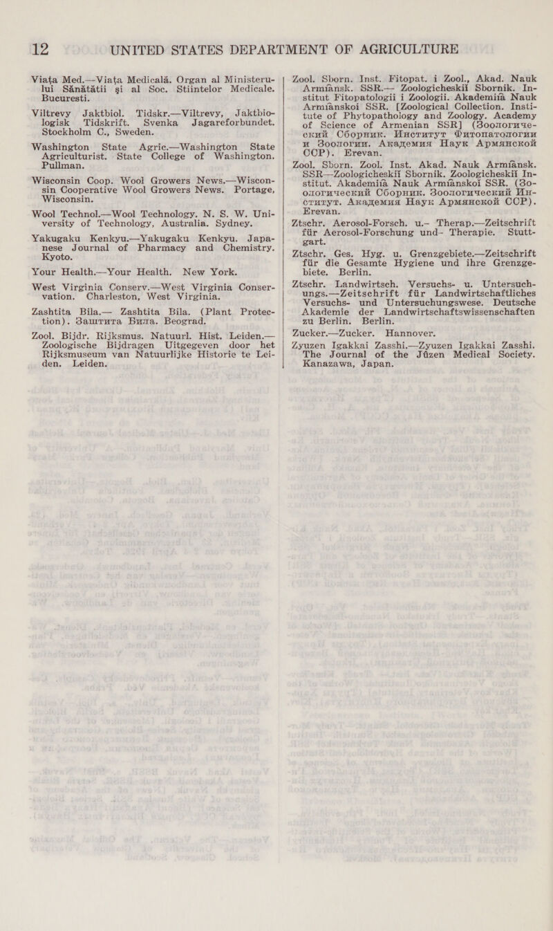 Viata Med.—-Viata Medicala. Organ al Ministeru- lui Sanatatii si al Soc. Stiintelor Medicale. Bucuresti. Viltrevy Jaktbiol. Tidskr.—Viltrevy, Jaktbio- logisk Tidskrift. Svenka Jagareforbundet. Stockholm C., Sweden. Washington State Agric.—Washington State Agriculturist. State College of Washington. Pullman. Wisconsin Coop. Wool Growers News.—Wiscon- sin Cooperative Wool Growers News. Portage, Wisconsin. Wool Technol.—Wool Technology. N. S. W. Uni- versity of Technology, Australia. Sydney. Yakugaku Kenkyu.—Yakugaku Kenkyu. Japa- a Journal of Pharmacy and Chemistry. yoto. Your Health.—Your Health. New York. West Virginia Conserv.—West Virginia Conser- vation. Charleston, West Virginia. Zashtita Bila.— Zashtita Bila. (Plant Protec- tion). Samrruta Buia. Beograd. Zool. Bijdr. Rijksmus. Natuurl. Hist. Leiden.— Zoologische Bijdragen Uitgegeven door het Rijksmuseum van Natuurlijke Historie te Lei- den. Leiden. Zool. Sborn. Inst. Fitopat. i Zool., Akad. Nauk Armiansk. SSR.— Zoologicheskii Sbornik. In- stitut Fitopatologii i Zoologii. Akademifa Nauk Armianskoi SSR. [Zoological Collection. Insti- tute of Phytopathology and Zoology. Academy of Science of Armenian SSR] (soonorm4e- ckuu C6opHur. Uncruryr Ouronatronoruu mu Soouoruu. Akanemua Hayx ApMsaHCKOM COP). Erevan. Zool. Sborn. Zool. Inst. Akad. Nauk Armifansk. SSR—Zoologicheskii Sbornik. Zoologicheskii In- stitut. Akademifa Nauk Armfianskoi SSR. (30- omormueckni COopHuk. Soomoruyeckun WuH- ie Sh Axanemua Hayx ApmMauckok CCP). revan. Ztschr. Aerosol-Forsch. u.— Therap.—Zeitschrift fiir Aerosol-Forschung und— Therapie. Stutt- gart. Ztschr. Ges. Hyg. u. Grenzgebiete.—Zeitschrift fiir die Gesamte Hygiene und ihre Grenzge- biete. Berlin. Ztschr. Landwirtsch. Versuchs- u. Untersuch- ungs.—Zeitschrift ftir Landwirtschaftliches Versuchs- und Untersuchungswese. Deutsche Akademie der Landwirtschaftswissenschaften zu Berlin. Berlin. Zucker.—Zucker. Hannover. Zyuzen Igakkai Zasshi.—Zyuzen Igakkai Zasshi. The Journal of the Jfizen Medical Society. Kanazawa, Japan.