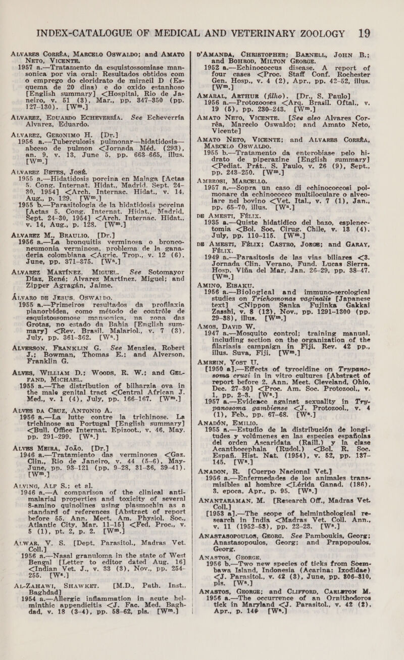 ALVARES Corrfa, MARCELO OSWALDO; and AMATO NETO, VICENTE. 1957 a.—Tratamento da esquistossomiase man- sonica por via oral: Resultados obtidos com o emprego do cloridrato de miracil D (Es- quema de 20 dias) e do oxido estanhoso {English summary] &lt;Hospital, Rio de Ja- neiro, v. 51 (8), Mar., pp. 847-850 (pp. 127-130). [W™.] ALVAREZ, EDUARDO ECHEVERRIA. Alvarez, Eduardo. ALVAREZ, GERONIMO H. [Dr.] 1956 a.—Tuberculosis pulmonar—hidatidosis— See Echeverria abeeso de pulmon &lt;Jornada Méd. (298), an. 9, v. 18, June 5, pp. 663--665, illus. [Ww™.] ALVAREZ Betss, Jos. 1955 a.—Hidatidosis porcina en Malaga [Actas 5. Cong. Internat. Hidat., Madrid. Sept. 24- 30, 1954] &lt;Arch. Internac. Hidat., v. 14, Aug., p. 129. [W™.] 1955 b.—Parasitologia de la hidatidosis porcina [Actas 5. Cong. Internat. Hidat., Madrid, Sept. 24-30, 1954] &lt;Arch. Internac. Hidat., v. 14, Aug., p. 128. [W™.] ALVAREZ M., BRAULIO. [Dr.] 1956 a.—La bronquitis verminosa o bronco- neumonia verminosa, problema de la gana- deria colombiana &lt;Agric. Trop., v. 12 (6), June, pp. 371-875. [W:.] ALVAREZ MARTINEZ, Micuer. See Sotomayor Diaz, René; Alvarez Martinez, Miguel; and Zipper Agragan, Jaime. A.yvaro pg Jesus, OSWAIDo. 1955 a.—Primeiros resultados da _ profilaxia planorb{dea, como método de contréle de esquistossomose mansonica, na zona das Grotas, no estado da Bahia [English sum- mary] &lt;Rev. Brasil. Malariol., v. 7 (3), July, pp. 361-862. [W2.] ALVERSON, FRANKLIN G. See Menzies, Robert J.; Bowman, Thomas E.; and Alverson, Franklin. G. AtvEs, WILLIAM D.; Woops, R. W.; and GEL- FAND, MICHAEL. 1955 a.—The distribution of bilharzia ova in the male genital tract &lt;Central African J. Med., v. 1 (4), July, pp. 166-167. [W™.] ALVES DA Cruz, ANTONIO A. 1956 a.—La lutte contre la trichinose. La trichinose au Portugal [English summary] &lt;Bull. Office Internat. Epizoot., v. 46, May, pp. 291-299. [W2.] ALvES MERA, JoAo. [Dr.] 1946 a.—Tratamiento das verminoses &lt;Gaz. Clin., Rio de Janeiro, v. 44 (5-6), May- June, pp. 93-121 (pp. 9-28, 31-36, 39-41). [we] ALVING, ALF §.; et al. 1946 a.—A comparison of the clinical anti- malarial properties and toxicity of several 8-amino quinolines using plasmochin as a standard of references [Abstract of report before 55. Ann. Meet. Am. Physiol. Soc., Atlantic City, Mar. 11-15] &lt;Fed. Proc., v. 5 (1), pt. 2, p. 2. [W™.] AuwaR, V. S. [Dept. Parasitol., Madras Vet. Coll.] oll. 1956 a.—Nasal granuloma in the state of West Bengal [Letter to editor dated Aug. 16] &lt;Indian Vet. J., v. 88 (8), Nov., pp. 254- 255. [W#.] AL-ZAHAWI, SHAWKET. Baghdad] 1954 a.—Allergie inflammation minthic appendicitis &lt;J. Fac. Med. Bagh- dad, v. 18 (3-4), pp. 58-62, pls. [W™.] {M.D., Path. Inst.,  D’AMANDA, CHRISTOPHER; BARNELL, JOHN B.; and Bourop, MILTON GEORGE. 1952 a.—Echinococcus disease. A report of four cases &lt;Proc. Staff Conf. Rochester Gen. Hosp., v. 4 (2), Apr., pp. 42-52, illus. [w™.] AMARAL, ARTHUR (filho). [Dr., S. Paulo] 1956 a.—Protozooses &lt;Arq. Brasil. Oftal., v. 19 (5), pp. 2380-248. [W™.] AMATO NETO, VICENTE. [See also Alvares Cor- réa, Marcelo Oswaldo; and Amato Neto, Vicente] AMATO NETO, VICENTE; and ALVARES Corrfa, MARCELO OSWALDO. 1955 b.—Tratamento da enterobiase pelo hi- drato de piperazine [English summary] &lt;Pediat. Prat., S. Paulo, v. 26 (9), Sept., pp. 248-250. [W™.] AMBROSI, MARCBLLO. 1957 a.—Sopra un caso di echinococcosi pol- monare da echinococco multiloculare o alveo- lare nel bovino &lt;Vet. Ital., v. 7 (1), Jan., pp. 65-70, illus. [W8.] DB AMESTI, FELIX. 1935 a.—Quiste hidatidico del bazo, esplenec- tomia &lt;Bol. Soc, Cirug. Chile, v. 18 (4). July, pp. 110-115. [W™.] DE AMESTI, FELIX; CASTRO, JORGE; Féurx. 1949 a.——Parasitosis de las vias biliares &lt;3. Jornada Clin. Verano, Fund. Lucas Sierra, Hosp. Vifia del Mar, Jan. 26-29, pp. 38-47. (Ww™.] AMINO, EISAKU. 1956 a.—Biologieal and immuno-serological studies on Trichomonas vaginalis [Japanese text] &lt;Nippon Sanka Fujinka Gakkai Zasshi, v. 8 (12), Nov., pp. 1291-1800 (pp. 29-88), illus. [W™.] Amos, Davip W. 1947 a.—Mosquito control; training manual, including section on the organization of the filariasis campaign in Fiji. Rev. 42 pp., illus. Suva, Fiji. [W™.] AMREIN, Yost U. (1950 a].—Effects of tyrocidine on Trypano- soma cruzi in in vitro cultures [Abstract of report before 2. Ann. Meet. Cleveland, Ohio, Dec. 27-30] &lt;Proc. Am. Soc. Protozool., v. 1, pp. 2-3. [W2.] 1957 a.—Eviderce against sexuality in Try- panosoma gambiense &lt;J. Protozool., v. 4 (1), Feb., pp. 67-68. [W*.] ANADON, EMILIO. 1955 a.—Estudio de la distribuci6n de longi- tudes y volimenes en las especies espafiolas del orden Ascaridata (Raill.) y la clase Acanthocephala (Rudol.) &lt;Bol. R. Soe. Espafi. Hist. Nat. (1954), v. 52, pp. 187— 145. [Ws.] ANADON, R. [Cuerpo Nacional Vet.] 1956 a.—Enfermedades de los animales trans- misibles al hombre &lt;Lérida Ganad. (186), 8. epoca, Apr., p. 95. [W4.] ea ee M. [Research Off., Madras Vet. and GARAY, oll. [1953 a].—The seope of helminthological re- search in India &lt;Madras Vet. Coll. Ann., v. 11 (1952-58), pp. 22-28. [W2.] ANASTASOPOULOS, Gtorc. See Pamboukis, Georg; Anastasopoulos, Georg; and Prapopoulos, Georg. ANASTOS, GEORGE. 1956 b.—Two new species of ticks from Soem- bawa Island, Indonesia (Acarina: Ixodidae) &lt;J. Parasitol., v. 42 (8), June, pp. 806-810, pls. [W8.] ANASTOS, GerorGE; and CLiFFrorD, CARLETON M. 1956 a.—-The occurrence of an Ornithodoros tick in Maryland &lt;J. Parasitol., v. 42 (2), Apr., p. 146 [W*.]