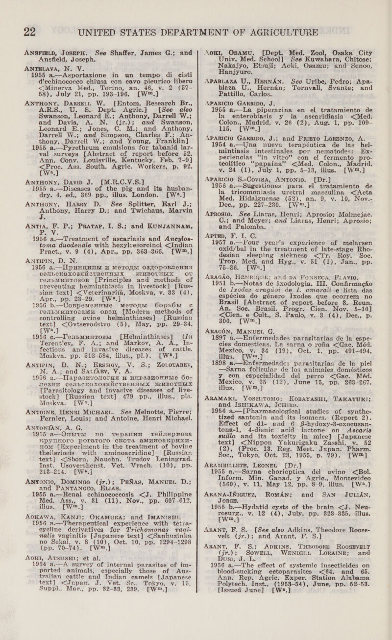 ANSFIELD, JosEPH. See Shaffer, James G.; and Ansfield, Joseph. ANTELAVA, N. V. Ape 1955 a.—Asportazione in un tempo di cisti d’echinococco chiusa con cavo pleurico libero &lt;Minerva Med., Torino, an. 46, v. 2 (57- 58), July 21, pp. 1938-196. [W™.] ANTHONY, DARRELL W. [Entom. Research Br., -R.S., . S&amp;S. Dept. Agric.] [See also Swanson, Leonard E.; Anthony, Darrell W.; and Davis, A. N. (jr.); and Swanson, Leonard E.; Jones, C. M.; and Anthony, Darrell W.; and Simpson, Charles F.; An- thony, .Darrell W.; and Young, Franklin] 1955 a.-—-Pyrethrum emulsions for tabanid lar- val surveys [Abstract of report before 52. Ann. Conv. Louisville, Kentucky, Feb. 7-9] &lt;Proc. Ass. South. Agric. Workers, p. 92. [Ws.] ANTHONY, Davin J. [M.R.C.V.S.] 1955 a.—Diseases of the pig and its husban- dry. 4. ed., 369 pp., illus. London. [W2.] ANTHONY, Harry D. See Splitter, Earl J.; Anthony, Harry D.; and Twiehaus, Marvin ANTIA, F. P.; Pratap, I. S.; and KUNJANNAM, 1956 a.—Treatment of ascariasis and Ancylos- toma duodenale with hexylvesorcinol &lt;Indian Pract., v. 9 (4), Apr., pp. 363-366. [W™.] ANTIPIN, D. N. 1956 a.—II punnane uw MeTOUE O3sTOpoBuNeHusa COUbCKOXO3HUCTBCHHHIX &lt;SKHMBOTHHIX OT reubMunros0B [Principles and methods of preventing helminthiasis in livestock] [Rus- sian text] &lt;Veterinariia, Moskva, v. 83 (4), Apr., pp. 28-29. [W4.] 1956 b.—Cospemenutie metrons OopsGnr c reibMuHrTozamn oben [Modern methods of controlling ovine helminthiases] [Russian text] &lt;Ovtsevodstvo (5), May, pp. 29-34. LW.) 1956 c—Teupmuntosms [Helminthiases] (Jn Terent’ev,, F. A.; and Markov, A. A., fom cattle. fectious and invasive diseases of Moskva. pp. 518-584, illus., pl.). [W8.] ANTIPIN, D. N.; ErRsHov, V. S.; ZOLOTAREV, N. A.; and SatrAgv, V. A. 1956 a.—Ilapasnvouorua wu wHRasHoHEEe 60- MC3HU CCULCKOXOBANCTBCHHEIX JEMBOTHELX [Parasitology and invasive diseases of live- stock] [Russian text] 479 pp., illus., pls. Moskva. [W2.] ANTOINE, HENRI MICHAEL. See Melnotte, Pierre; Fernier, Louis; and Antoine, Henri Michael. ANTONIAN, A. G. 1955 a—-OnnrthI nO vTepamun rTelilepmoss RPYEHOrO poraToro cKOTa aMuUHOakKpUXU- nom [{[fxperirment in the treatment of bovine theileriosis with aminoacridine] [Russian | text] &lt;Sborn. Nauehn. Trudov Leningrad. Inst. Usovershenst. Vet. Vrach. (10), pp. 218-214. [W&amp;.] ANTONIO, DomInNGo (jr.); PENAS, MANUEL D.; and PANTANGCO, ELIAS. 1955 a.—Renal echinococcosis &lt;J. Philippine Med. Ass., v. 31 (11), Nov., pp. 607-612, illus. [W™.] AOKAWA, KANJI; OKAMURA: and IMANISHI. 1956 a.—Therapeutical experience with tetra- eycline derivatives for Trichomonas vagi- nalis vaginitis [Japanese text] &lt;Sanhuzinka no Sekai, v. 8 (10), Oct. 10, pp. 1294—1298 (pp. 70-74). [W.] Aoki, ATSUSHI; et al. ported animals, especially those of Aus- tralian cattle and Indian camels [Japanese text] &lt;Japan. J. Vet. Se., Tokyo, v. 15, Suppl., Mar., pp. 82-88, 229. [W™.] AoKI, Osamu. [Dept. Med. Zool, Osaka City Univ. Med. School] See Kuwahara, Chitose; Nakajyo, Etsuji; Aoki, Osamu; and Senoo, Hanjyuro. APABLAZA U., HERNAN. See Uribe, Pedro; Apa- blaza U., Hernan; Tornvall, Svante; and Pattillo, Cavlos. SAPARICIO GARRIDO, J. 1955 a.—La piperazina en el tratamiento de la enterobiasis y la ascaridiasis &lt;Med. Colon., Madrid, v. 26 (2), Aug. 1, pp. 109- 115. [W™,] APARICIO GARRIDO, J.; and Primero LoRENzo, A. 1954 a.—Una nueva terapéutica de las hel- mintiasis intestinales por nematodes: Ex- periencias “in vitro’ con el fermento pro- teolitico ‘“papaina’”’ &lt;Med. Colon., Madrid, v. 24 (1), July 1, pp. 5-18, illus. [W™.] Aparicio §.-Covisa, ANTONIO. [Dr.] 1956 a.—Sugestiones para el tratamiento de la tricomoniasis uretral masculina &lt;Acta Med. Hidalguense (52), an. 9, v. 10, Nov.- Dec., pp. 227-230. [W™.] Aprosio. See Liaras, Henri; Aprosio; Malmejac, C.; and Meyer; and Liaras, Henri; Aprosio; and Palomba. APTED, F. I. C. 1957 a.—Four year’s experience of melarsen oxid/bal in the treatment of late-stage Rho- desian sleeping sickness &lt;Tr. Roy. Soc. Trop. Med. and Hyg., v. 51 (1), Jan., pp. 76-86. [W2.] ARAGAO, HENRIQUE; and DA Fonseca, Fi.AVIO. 1951 b.—Notas de Ixodologia. III, Confirmacio de Ixedes aragdoi de I. amarali e lista das espécies do género Ixodes que ocorrem no Brasil [Abstract of report before 3. Reun. An. Soc. Brasil. Progr. Cien. Nov. 5-10] &lt;Cien. e Cult., S. Paulo, v. 3 (4), Dee., p. 800. [W™.] ARAGON, MANUEL G. 1897 a.—Enfermedades parasitarias de la espe- cies domesticas. La sarna o rofia &lt;Gac. Méd. Mexico, v. 84 (19), Oct. 1, pp. 491-494, illus. [W™.] 1898 a.—Enfermedades parasitarias de la piel —Sarna folicular de los animales domésticos y_ con especialidad del perro &lt;Gac. Méd. Mexico, v. 35 (12), June 15, pp. 263-267, illus. [W™,] ARAMAKI, YOSHITOMO; KOBAYASHI, and [SHIKAWA, IcHIRo. 1956 a.—[Pharmacological studies of synthe- tized santonin and its isomers. (Report 2). Effect of dl- and 6 §-hydoxy-3-oxocusan- tona-1, 4-dienie acid lactone on Ascaris suilla and its toxicity in mice] [Japanese  TAKAYUKI; text] &lt;Nippon Yakurigaku Zasshi, v. 52 (2), (Proc. 18. Reg. Meet. Japan. Pharm. Soc., Tokyo, Oct. 28, 1955, p. 79). [W™] ARAMBILLETE, LEONEL [Dr.] 1955 a.—Sarna chorioptica del ovino &lt;Bol. Inform. Min. Ganad. y Agric., Montevideo (560), v. 11, May 12, pp. 8-9, illus. [W2.] ARANA-INIGUEZ, ROMAN; SAN JULIAN, JORGE. 1955 b.—Hydatid cysts of the brain &lt;J. Neu- rosurg., v. 12 (4), July, pp. 323-335, illus. Ew) ARANT, F. S. [See also Adkins, Theodore Roose- velt (jr.); and Arant, F. S.] and ARANT, F. §.; ADKINS, THEODORE ROOSEVELT (jr.); SowELt, WENDEL LORAINE; and Dusi, J. L. 1956 a.—The effect of systemic insecticides on blood-sucking ectoparasites &lt;64. and 65. Ann. Rep. Agric. Exper. Station Alabama Polytech. Inst., (1958-54), June, pp. 52-58. [Issued June] [W8.]