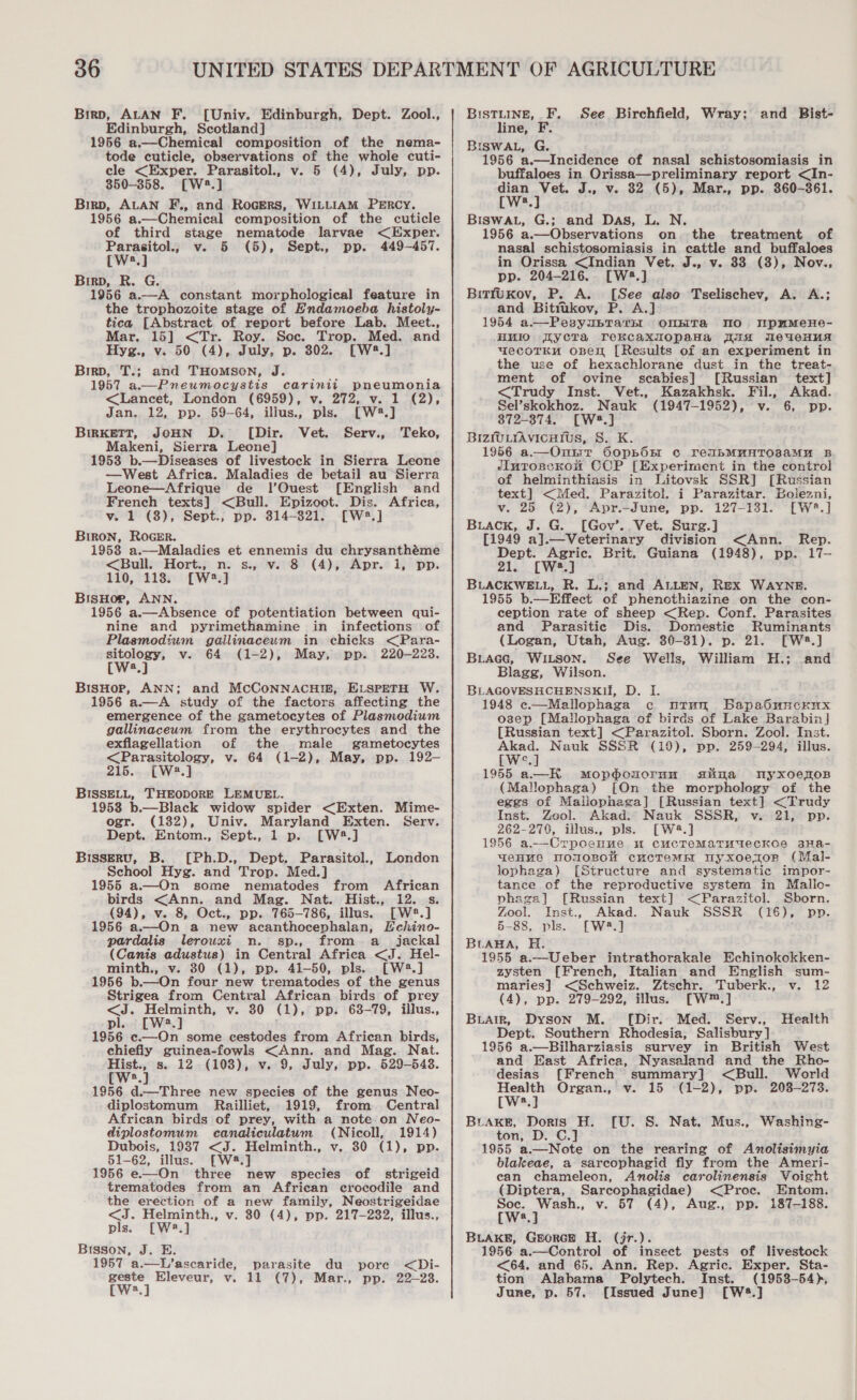 Birp, ALAN F. [Univ. Edinburgh, Dept. Zool., Edinburgh, Scotland] 1956 a.—Chemical composition of the nema- tode cuticle, observations of the whole cuti- cle &lt;Exper. Parasitol., v. 5 (4), July, pp. 850-358. [W2.] Birp, ALAN F., and RoGERS, WILLIAM PERCY. 1956 a.—Chemical composition of the cuticle of third stage nematode larvae &lt;Exper. Parasitol., v. 5 (5), Sept., pp. 449-457. [Ws.] Birp, R. G. 1956 a.—A constant morphological feature in the trophozoite stage of Endamoeba histoly- tica [Abstract of report before Lab. Meet., Mar. 15] &lt;Tr. Roy. Soc. Trop. Med. and Hyg., v. 50 (4), July, p. 802. [W2.] Birp, T.; and THOMSON, J. 1957 a.—Pneumocystis carinii pneumonia &lt;Lancet, London (6959), v. 272, v. 1 (2), Jan. 12, pp. 59-64, illus., pls. [W2#.] BIRKETT, JOHN D. ([Dir. Vet. Serv., Makeni, Sierra Leone] 1953 b.—Diseases of livestock in Sierra Leone —West Africa. Maladies de betail au Sierra Leone—Afrique de l’Ouest [English and French texts] &lt;Bull. Epizoot. Dis. Africa, v. 1 (8), Sept., pp. 314-821. [W2.] Biron, RoGER. 1953 a.—Maladies et ennemis du chrysanthéme &lt;Bull. Hort., n. s., v. 8 (4), Apr. i, pp. 110, 118. [W2.] BisHor, ANN. 1956 a.—Absence of potentiation between qui- nine and pyrimethamine in infections of Plasmodium gailinaceum in chicks &lt;Para- wee v. 64 (1-2), May, pp. 220-223. a BisHop, ANN; and McCoNNACHIn, ELSPETH W. 1956 a.—A study of the factors affecting the emergence of the gametocytes of Plasmodium gallinaceum from the erythrocytes and the exflagellation of the male gametocytes &lt;Parasitology, v. 64 (1-2), May, pp. 192- 215. [W2.] BISSELL, THEODORE LEMUEL. 1953 b.—Black widow spider &lt;Exten. Mime- ogr. (182), Univ. Maryland Exten. Serv. Dept. Entom., Sept., 1 p. [W4#.] Bisseru, B. [Ph.D., Dept. Parasitol., London School Hyg. and Trop. Med.] 1955 a.—On some nematodes from African birds &lt;Ann. and Mag. Nat. Hist., 12. s. (94), v. 8, Oct., pp. 765-786, illus. [W2®.] 1956 a.—On a new acanthocephalan, Echino- pardalis lerouxi n. sp., from a jackal (Canis adustus) in Central Africa &lt;J. Hel- minth., v. 30 (1), pp. 41-50, pls. [W2.] 1956 b.—On four new trematodes of the genus Strigea from Central African birds of prey &lt;J. Helminth, v. 30 (1), pp. 63-79, illus., pl. [W2.] 1956 c.—On some cestodes from African birds, chiefly guinea-fowls &lt;Ann. and Mag. Nat. pets s. 12 (108), v. 9, July, pp. 529-543. a Teko, 1956 d.—Three new species of the genus Neo- diplostomum Railliet, 1919, from Central African birds of prey, with a note on Neo- diplostomum canaliculatum (Nicoll, 1914) Dubois, 1987 &lt;J. Helminth., v. 30 (1), pp. 51-62, illus. [W8.] 1956 e—On three new species of strigeid trematodes from an African crocodile and the erection of a new family, Neostrigeidae pls. [Wa.] Bisson, J. E. 1957 a.—L’ascaride, parasite du pore &lt;Di- ae) Eleveur, v. 11 (7), Mar., pp. 22-28. a BISTLINE, F. See Birchfield, Wray; and Bist- line, F. BISWAL, G. 1956 a.—Incidence of nasal schistosomiasis in buffaloes in Orissa—preliminary report &lt;In- dian Vet. J., v. 82 (5), Mar., pp. 860-361. LW, ] BISWAL, G.; and Das, L. N. 1956 a.—Observations on the treatment of nasal schistosomiasis in cattle and buffaloes in Orissa &lt;Indian Vet. J., v. 33 (8), Nov., pp. 204-216. [W2.] BitfuKov, P. A. [See also Tselischev, A. A.; and Bittukov, P. A.] 1954 a.—PesyubTarsl OnNHTa MO rpamMeHe- HMIO [Lycra rekcaxmopaHa ia MeaweHua wecoTKH open [Results of an experiment in the use of hexachlorane dust in the treat- ment of ovine scabies] [Russian text] &lt;Trudy Inst. Vet., Kazakhsk. Fil., Akad. Sel’skokhoz. Nauk (1947-1952), v. 6, pp. 872-8374. [W8.] BIzmLrAvicutius, S. K. 1956 a.—Ontir OopboOnm c reubMMHTOsaAMH B JIutoseKonu CCP [Experiment in the control of helminthiasis in Litovsk SSR] [Russian text] &lt;Med. Parazitol. i Parazitar. Bolezni, v. 25 (2), ‘Apr.-June, pp. 127-131. [W3.] Buack, J. G. [Gov’. Vet. Surg.] [1949 a].—Veterinary division &lt;Ann. Rep. Dept. Agric. Brit. Guiana (1948), pp. 17- 21. [Ws.] BLACKWELL, R. L.; and ALLEN, Rex WAYNE. 1955 b.—Effect of phenothiazine on the con- ception rate of sheep &lt;Rep. Conf. Parasites and Parasitic Dis. Domestic Ruminants (Logan, Utah, Aug. 30-81). p. 21. [W2.] BuLAGG, WILSON. See Wells, William H.; and Blagg, Wilson. BLAGOVESHCHENSKH, D. I. 1948 c.—Mallophaga c urun Bapabdunckux osep [Mallophaga of birds of Lake Barabin] [Russian text] &lt;Parazitol. Sborn. Zool. Inst. Akad. Nauk SSSR (19), pp. 259-294, illus. Wie] 1955 a.—HK mMopoouornu aslna myxoelos (Mallophaga) [On the morphology of the eggs of Mallophega] [Russian text] &lt;Trudy Inst. Zool. Akad. Nauk SSSR, v. 21, pp. 262-270, illus., pls. [W2.] 1956 a-—-Crpoenue um cucTeMaTuMUecKos 3Ha- WeHHNe TMOUOBONW cucTeME Wyxoenzor (Mal- lophaga) [Structure and systematic impor- tance of the reproductive system in Malio- phaga] [Russian text] &lt;Parazitol. Sborn, Zool. Inst., Akad. Nauk SSSR (16), pp. 5-88, pls. [W®.] BLABA, H. 1955 a.—Ueber intrathorakale Echinokokken- zysten [French, Italian and English sum- maries] &lt;Schweiz. Ztschr. Tuberk., v. 12 (4), pp. 279-292, illus. [W™.] © Buairn, Dyson M. [Dir. Med. Serv., Health Dept. Southern Rhodesia, Salisbury] 1956 a.—Bilharziasis survey in British West and East Africa, Nyasaland and the Rho- desias [French summary] &lt;Bull. World aa Organ., v. 15 (1-2), pp. 203-273. (Ws. BLAKE, Doris H. ton, D. C.] 1955 a.—Note on the rearing of Anolisimyia blakeae, a sarcophagid fly from the Ameri- ean chameleon, Anolis carolinensis Voight (Diptera, Sarcophagidae) &lt;Proc. Entom. BLAKE, GEORGE H. (jr.). 1956 a.—Control of insect pests of livestock &lt;64. and 65. Ann. Rep. Agric. Exper. Sta- tion Alabama Polytech. Inst. (1953-54), June, p. 57. {Issued June] [W5.] {U. S. Nat. Mus., Washing-