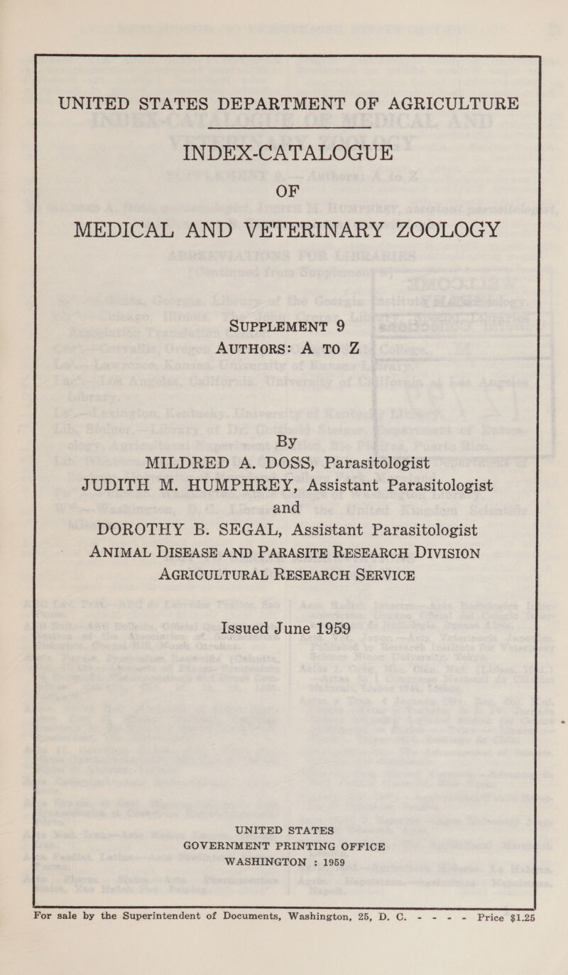 INDEX-CATALOGUE OF MEDICAL AND VETERINARY ZOOLOGY SUPPLEMENT 9 AUTHORS: A TO Z By MILDRED A. DOSS, Parasitologist JUDITH M. HUMPHREY, Assistant Parasitologist and DOROTHY B. SEGAL, Assistant Parasitologist ANIMAL DISEASE AND PARASITE RESEARCH DIVISION AGRICULTURAL RESEARCH SERVICE Issued June 1959 UNITED STATES GOVERNMENT PRINTING OFFICE WASHINGTON : 1959 For sale by the Superintendent of Documents, Washington, 25, D. C. - Haig Tie Price $1.25