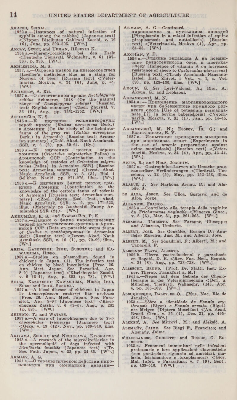 AKATSU, SEINAI,. 1922 a.—[Instances of natural infection of syphilis among the rabbits] [Japanese text] &lt;Nippon Biseibutsu Gakkwai Zasshi, v,. 16 (6), June, pp. 503-505. [W™.] AKCAY, SEVKI; and URMAN, HUSEYIN K. 1954 a.—Nieren-Coccidiose bei den Eseln &lt;Deutsche Tierirztl, Wcehnschr., v. 61 (387- 38), p. 3938. [W2#.] AKHLESTINA, M.S. 1957. a.—_Okpacka Ma3sKOB Ha HO8eEMOTOS MeL [Loeffler’s methylene blue as a. stain for Nosema of bees] [Russian text] &lt;Veter- inarifa, Moskva, v. 34 (6), June, p. 68. EW] AKHMEROV, A. KH. 1957 a.—O ecrectnenHom apeane Dactylogyrus solidus Achmerov, 1948 (On the natural range of Dactylogyrus solidus) [Russian text; English summary] &lt;Zool. Zhurnal, v. 86 (8), Aug., pp. 1251-1252. [W4.] AKHUMIAN, K. S. 1945a—HKH susyaenn10 reILMUHTOPAY HEL cepok xpsichr (Rattus norvegicus Berk.) B ApmMenuu (On the study of the helminto- fauna of the gray rat (Rattus norvegicus Berk.) in Armenia) [Russian text; Armen- ian summary] &lt;Dokl. Akad. Nauk Armiansk. -. SSR, v. 3 (2), pp. 59-64. [By.] 1950 a.—HK u3sy weHt0 mecror ceporo xomsauKa (Cricetulus migratorius Pallas) B Apmsncrxon COP [Contribution to the knowledge of cestodes of Cricetulus migra- torius Pallas) in Armenian SSR] [Russian text; Armenian summary] &lt;lzvest. Akad. Nauk Armiansk. SSR, v. 3 (38), Biol. i Sel’khoz. Nauki. pp. 271-276, illus. [W*.] 1956c.—H usyueHu1 PayHEE WecTor rpkH- - sgyHosn ApMenuu [Contribution to the knowledge of the cestode fauna of rodents of Armenia] [Russian text; Armenian sum- mary] &lt;Zool. Sborn.. Zool. Inst., Akad. Nauk Armyansk. SSR, v. 9, pp. 171-223, illus. (Materialy po Iizuchenift’ Fauny Ar- mianskoi SSR (2)). [W4.] AKHUMIAN, K. S.: and SVADZHIAN, P. K. 1957 a.—JLanusre Oo hayune NapasutTuyaecknx wepBelt Mar0amMaTcKoro cycuuka B ApMs- HecKok CCP (Data on parasitic worm fauna of Citellus c. xanthoprymnus in Armenian SSR) [Russian text] &lt;Izvest. Akad. Nauk Armiansk. SSR, v. 10 (1), pp. 79-92, illus., [W2.] AKIBA, KAZUYOSHI; ISHII, SUSUSMU; and Ka- WASHIMA, HIDEO. 1957 a.—Studies on plasmodium found in chickens in Japan. (1). The infection test on chicken by blood inoculation [Proc. 26. Ann. Meet. Japan. Soc. Parasitol., Apr. 8-9] [Japanese text] &lt;Kiseichugaku Zasshi, v. 6 (8-4), Aug., p. 302 (p. 78). [W™.] AxkIBA, KAZUYOSHI; KAWASHIMA, HipEo; INUI, SvuEOo; and ISHII, SUSUMU. 1957 a.—A blood disease of chickens in Japan by Leucocytozoon caulleryi like protozoa (Proc. 26. Ann. Meet. Japan. Soc. Para- sitol., Apr. 8-9] [Japanese text] &lt;Kisei- chugaku Zasshi, v. 6 (3-4), Aug., p. 282 (p. 58). [W™.] AKIMOTO, T.; and WATABE. 1957 a.—A case of interphlegmon due to Tri- chocephalus trichiurus [Japanese text] eee v. 19 (12), Nov., pp. 939-940, illus. m AKIYAMA, SEIICHI; and NISHIKAWA, KIYOKATSU. 1943 a.—A research of the microdirofilariae in the spermaliquid of dogs infected with Dirofilaria immitis [Japanese text] &lt;Tr. Soc. Path. Japon., v. 38, pp. 34-35. [W™.] AKMAEV, A. G. 1941 a.—O TepanenTtnyeckomM TelicTBHnN nUpo- WlasMuHa MWpu cmMemanHon unBastu— AKMAEV, A. G.—Continued. Wupouua3sMos ou HYTTaIIu0s unowarelt [Piroplasmin in a mixed infection of equine piroplasmosis and _ nuttalliosis] [Russian text] &lt;Veterinarifa, Moskva (4), Apr., pp. 34-35. [W2*.]J AKopfAan, V. D. 1956 a.—BuusHue BuTaMuna A Ha MOBBIII- eH’ Pe3UCTeCHTHOCTH OBeIL K WuCTOKA- yueay [Influence of vitamin A on increased resistance of sheep to Cystocaulus nigrescens] {Russian text).&lt;Trudy Armransk. Nauchno- Issled. Inst. Zhivot. i Vet., v. 1, s. Vet. (9), pp. 129-186, illus. [W*.] Axkoun, G. See Levi-Valensi, A.; Bies, A.; Akoun, G.; and Lebbaoui. AKRAMOVSKII, M. N. 1954 a.— I[pumMeHenue MapraHnoBOKUcr0ro Kalunx upu Oadesuemmose KpymHOrO por- atoro ckota [Use of potassium permanga- nate [?] in bovine babesiellosis] &lt;Veteri- Bert Moskva, v. 31. (1), Jan., pp. 44-45. a AKRAMOVSKIT, M. N.; BASHKIRTSEVA, E. V. 1957 a.—Ucnuntanua upemapaTosR MBIMIpsKa pu MoOHMesHO3e aArHST [Experiments in the use of arsenic preparations against ovine monieziosis] [Russian text] &lt;Veter- inarita, Moskva, v. 84 (4), Apr., pp. 43-44. Fw, Aktn, R.; and Houz, JoAcHIM. 1957 a:—Gastrophilus-Larven als Ursache prae- canceréser Verainderungen &lt;Tierdrzt]. Um- fae v. 12 (5), May,,. pp. 152-153, illus. a . EGorov, Iu. G.; and ALABUE, J. See Narpons Arnau, B.; and Ala- btie, J. ‘ DE ALBA, JORGE. Alba, Jorge. ALBANESE, FRANCO. : 1956 a.—Contributo alla terapia della vaginite da Trichomonas vaginalis &lt;Minerva Ginec., v. 8 (6), Mar. 31, pp. 261-263. [W™.] ALBAROSA, UMBERTO. See Faraone, Giuseppe; and Albarosa, Umberto. ALBERTI, JOSE. See Gonzalez, Hernan D.; Agu- Hleiro Moreira, Just M.; and Alberti, Jose. ALBERTI, M. See Squadrini, F.; Alberti, M.; and Taparelli, F. ALBORNOZ PLATA, ALBERTO. ; 1956 b.—Uleera gastroduodenal y parasitosis en Bogota, D. E. &lt;Rev. Fac. Med., Bogota, v. 24 (8), Aug., pp. 723-728. [W™.] ALBRECHT, BRUNO. [Prof. Dr. Stattl. Inst. Ex- per. Therap. Frankfurt a. M.] 1941 a.—Neues auf dem Gebiete der Chemo- therapie in der Veterinirmedizin &lt;Berl. u. Miinchen. Tier’rztl, Wehnschr. (14), Apr. 4, pp. 165-169. [W™.] ALBUQUERQUE, DALCY DE.O. Janeiro] 1953 a.—Sdébre a identidade de Fannia ery- thropsis (Bigot) e Fannia armata (Bigot) nec Meigen (Diptera Muscidae) &lt;An. Acad. Brasil. Cien., v. 25. (4), Dec. 31, pp. 495- 498, illus. [W2.] ALEKSI¢é, A. See Mitrovi , M.; and Aleksié, A. ALEMANY, JAIME. See Biagi F., Francisco; and Alemany, Jaime. p’ALESSANDRO, GIUSEPPE; and BurGio, G. Ro- BERTO. 1955.a.—Fenomeni:. immunitari nelle infezioni protozoarie e loro applicazioni diagnostiche (con particolare riguardo ad amebiasi, ma- laria, leishmaniose e toxoplasmosi) &lt;Gior. Mal. Infet. e Parassitar., v. 7 (9), Sept., pp. 439-510. [W™.] . See Ulloa, Gustavo; and de [Mus. Nac. Rio de