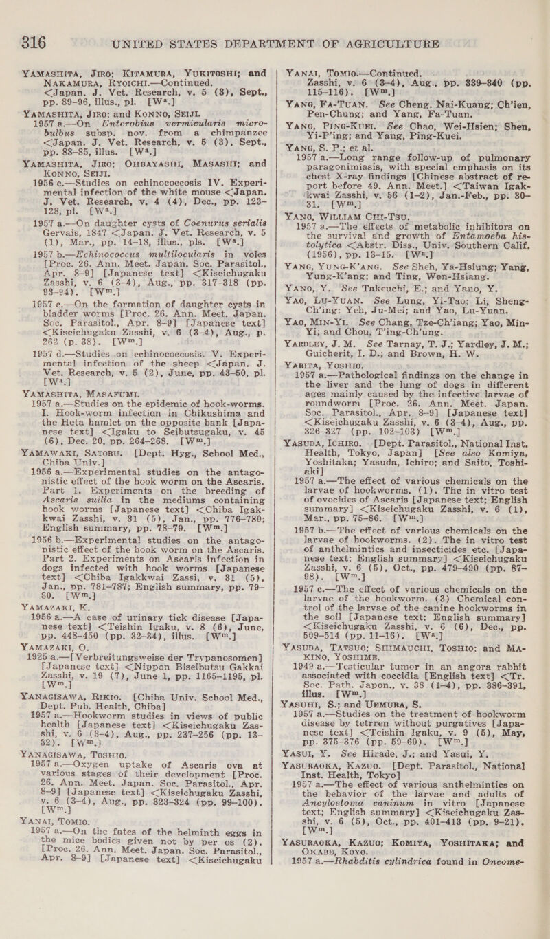 YAMASHITA, Jiro; KITAMURA, YUKITOSHI; and NAKAMURA, RyYoIcH!I.—Continued. &lt;Japan. J. Vet. Research, v. 5 (3), Sept., pp. 89-96, illus., pl. [W#.] YAMASHITA, JIRO; and KoNNO, SEIJI. 1957 a.—On LEnterobius vermicularis micro- bulbus subsp. nov. from a chimpanzee &lt;Japan. J. Vet. Research, v. 5 (38), Sept., pp. 83-85, illus. [W2.] YAMASHITA, JIRO; OHBAYASHI, KONNO, SEIJI. 1956 c.—Studies on echinococcosis IV. Experi- mental infection of the white mouse &lt;Japan. J. Vet. Research, v. 4 (4), Dec., pp. 123- 128, pl. [W*.] 1957 a—On daughter cysts of Coenurus serialis Gervais, 1847 &lt;Japan. J. Vet. Research, v. 5 (1), Mar., pp. 14-18, illus., pls. [W#.] 1957 b.—Hchinococcus multilocularis in voles [Proc. 26. Ann. Meet. Japan. Soc. Parasitol., Apr. 8-9] [Japanese text] &lt;Kiseichugaku Zasshi, v. 6 (8-4), Aug., pp. 317-318 (pp. 93-94). [W™.] 1957 c.—On the formation of daughter cysts in bladder worms [Proc. 26. Ann. Meet. Japan. Soc. Parasitol., Apr. 8-9] [Japanese text] &lt;Kiseichugaku Zasshi, v. 6 (8-4), Aug., p. 262 (p. 38). [W™,] 1957 d.—Studies .on echinococcosis. V. Experi- mental infection of the sheep &lt;Japan. J. Vet. Research; v. &amp; (2), June, pp. 43-50, pl. [W2.] YAMASHITA, MASAFUMI. 1957 a.—Studies on the epidemic of hook-worms. I. Hook-worm infection in Chikushima and the Heta hamlet on the opposite bank [Japa- nese text] &lt;JIgaku to Seibutsugaku, v. 45 (6), Dec. 20, pp. 264-268. [W™.] YAMAWAKrI, Satoru. [Dept. Hyg., School Med., Chiba Univ.] 1956 a.—Experimental studies on the antago- nistic effect of the hook worm on the Ascaris. Part 1. Experiments on the breeding of Ascaris suilia in the mediums containing hook worms [Japanese text] &lt;Chiba Igak- kwai Zasshi, v. 31 (5), Jan., pp. 776-780: English summary, pp. 78-79. [W™.] 1956 b.—Experimental studies on the antago- nistice effect of the hook worm on the Ascaris. Part 2. Experiments on Ascaris infection in dogs infected with hook worms [Japanese text] &lt;(Chiba Igakkwai Zassi, v. 81 (5), Jan., pp. 781787; English summary, pp. 79- 80. [W™.] YAMAZAKI, K. 1956 a.—A case of urinary tick disease [Japa- nese text] &lt;Teishin Igaku, v. 8 (6), June, pp. 448-450 (pp. 32-384), illus. [W™.] YAMAZAKI, O. 1925 a.—[ Verbreitungsweise der Trypanosomen] [Japanese text] &lt;Nippon Biseibutsu Gakkai Zasshi, v. 19 (7), June 1, pp. 1165-1195, pl. LW a4 YANAGISAWA, Rixio. [Chiba Univ. School Med., Dept. Pub. Health, Chiba] 1957 a.—Hookworm studies in views of public health [Japanese text] &lt;Kiseichugaku Zas- shi, Vie 6 (8-4), Aug., Ppp. 237-256 (pp. 13- 82). LW] YANAGISAWA, TOSHIO. 1957 a.— Oxygen uptake of Ascaris ova at various stages of their development [Proc. 26. Ann. Meet. Japan. Soc. Parasitol., Apr. 8-9] [Japanese text] &lt;Kiseichugaku Zasshi, v. 6 (3-4), Aug., pp. 323-324 (pp. 99-100). [w™.] YANAI, ToMIo. 1957 a.—On the fates of the helminth eggs in the mice bodies given not by per os (2). [Proc. 26. Ann. Meet. Japan. Soc. Parasitol., Apr. 8-9] [Japanese text] &lt;Kiseichugaku MASASHI; and YANAI, Tomio.—Continued. | Zasshi, v. 6 (3-4), Aug., pp. 339-340 (pp. 115-116). [W™.] YANG, FA-TUAN. See Cheng. Nai-Kuang; Ch’ien, Pen-Chung; and Yang, Fa-Tuan. YANG, Pinc-KugEt. See Chao, Wei-Hsien; Shen, Yi-P’ing; and Yang, Ping-Kuei. YANG, S. P.; et al. é‘ 1957 a.—Long range follow-up of pulmonary paragonimiasis, with special emphasis on its chest X-ray findings [Chinese abstract of re port before 49. Ann. Meet.] &lt;Taiwan Igak- kwai Zasshi, v. 56 (1-2), Jan.-Feb., pp. 80- 31. [W™.] ; YANG, WILLIAM Cur-TSU. 1957 a.—The effects of metabolic inhibitors on the survival and growth of Hntamoeba his- tolytica &lt;Abstr. Diss., Univ. Southern Calif. (1956), pp. 18-15. [W2.] YANG, YUNG-K’ANG. See Sheh, Ya-Hsiung; Yang, Yung-K’ang; and Ting, Wen-Hsiang. YANO, Y. See Takeuchi, E.; and Yano, Y. Yao, Lu-Yuan. See Lung, Yi-Tao; Li; Sheng- Ch’ing; Yeh, Ju-Mei; and Yao, Lu-Yuan. Yao, MIN-Y1. See Chang, Tze-Ch’iang; Yao, Min- Yi; and Chou, T’ing-Ch’ung. YARDLEY, J.M. See Tarnay, T. J.; Yardley, J. M.: Guicherit, I. D.; and Brown, H. W. YARITA, YOSHIO. 1957 a.—Pathological findings on the change in the liver and the lung of dogs in different ages mainly caused by the infective larvae of roundworm [Proc. 26. Ann. Meet. Japan. Soc. Parasitol., Apr, 8-9] [Japanese text] &lt;Kiseichugaku Zasshi, v. 6 (8-4), Aug., pp. 26-327 (pp. 102-103) [W™.] YasupA, IcuHmo. [Dept. Parasitol., National Inst. Health, Tokyo, Japan] [See also Komiya, er Yasuda, Ichiro; and Saito, Toshi- aki 1957 a.—The effect of various chemicals on the larvae of hookworms. (1). The in vitro test of ovoecides of Ascaris [Japanese text; English summary] &lt;Kiseichugaku Zasshi, v. 6 (1), Mar., pp. 75-86. [W™,.] 1957 b.—The effect of various chemicals on the larvae of hookworms. (2). The in vitro test of anthelmintics and insecticides ete. [Japa- nese text; English summary] &lt;Kiseichugaku Zasshi, v. 6 (5), Oct., pp. 479-490 (pp. 87— 98). [W™.] 1957 c.—The effect of various chemicals on the larvae of the hookworm. (3) Chemical con- trol of the larvae of the canine hookworms in the soil [Japanese text; English summary] &lt;Kiseichugaku Zasshi, v. 6 (6), Dee., pp. 509-514 (pp. 11-16). [W2.] YASUDA, TATSUO; SHIMAUCHI, TOSHIO: and Ma- KINO, YOSHIME, 1949 a.—Testicular tumor in an angora rabbit associated with coccidia [English text] &lt;Tr. Soe. Path. Japon., v. 88 (1-4), pp. 386-391, illus. [W™.] YASUHI, S.; and UEMURA, S. 1957 a.—Studies on the treatment of hookworm disease by tetrren without purgatives [Japa- nese text] &lt;Teishin Igaku, v. 9 (5), May, pp. 375-876 (pp. 59-60). [W™.] Yasul, ¥. See Hirade, J.; and Yasui, Y. YASURAOKA, Kazuo. [Dept. Parasitol., Nationa] Inst. Health, Tokyo] 1957 a.—The effect of various anthelmintics on the behavior of the larvae and adults of Ancylostoma caninum in vitro [Japanese text; English summary] &lt;Kiseichugaku Zas- shi, v. 6 (5), Oct., pp. 401-418 (pp. 9-21). [Ww™.] YASURAOKA, Kazuo; KoMIYA, YOSHITAKA; and OKABE, Koyo. 1957 a.—Rhabditis cylindrica found in Oncome-