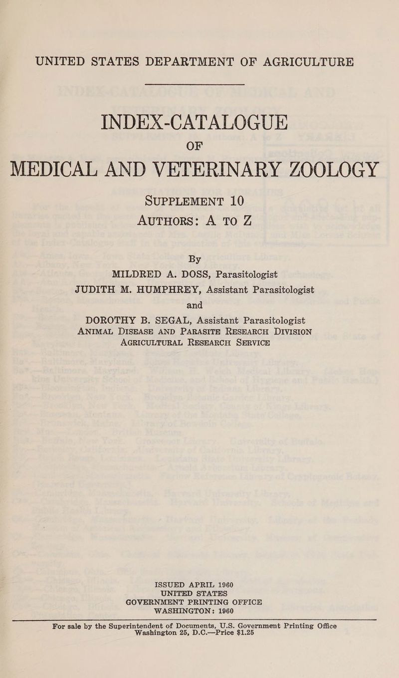 INDEX-CATALOGUE OF MEDICAL AND VETERINARY ZOOLOGY SUPPLEMENT 10 AUTHORS: A To Z By MILDRED A. DOSS, Parasitologist JUDITH M. HUMPHREY, Assistant Parasitologist and DOROTHY B. SEGAL, Assistant Parasitologist ANIMAL DISEASE AND PARASITE RESEARCH DIVISION AGRICULTURAL RESEARCH SERVICE ISSUED APRIL 1960 UNITED STATES GOVERNMENT PRINTING OFFICE WASHINGTON: 1960 For sale by the Superintendent of Documents, U.S. Government Printing Office Washington 25, D.C.—Price $1.25
