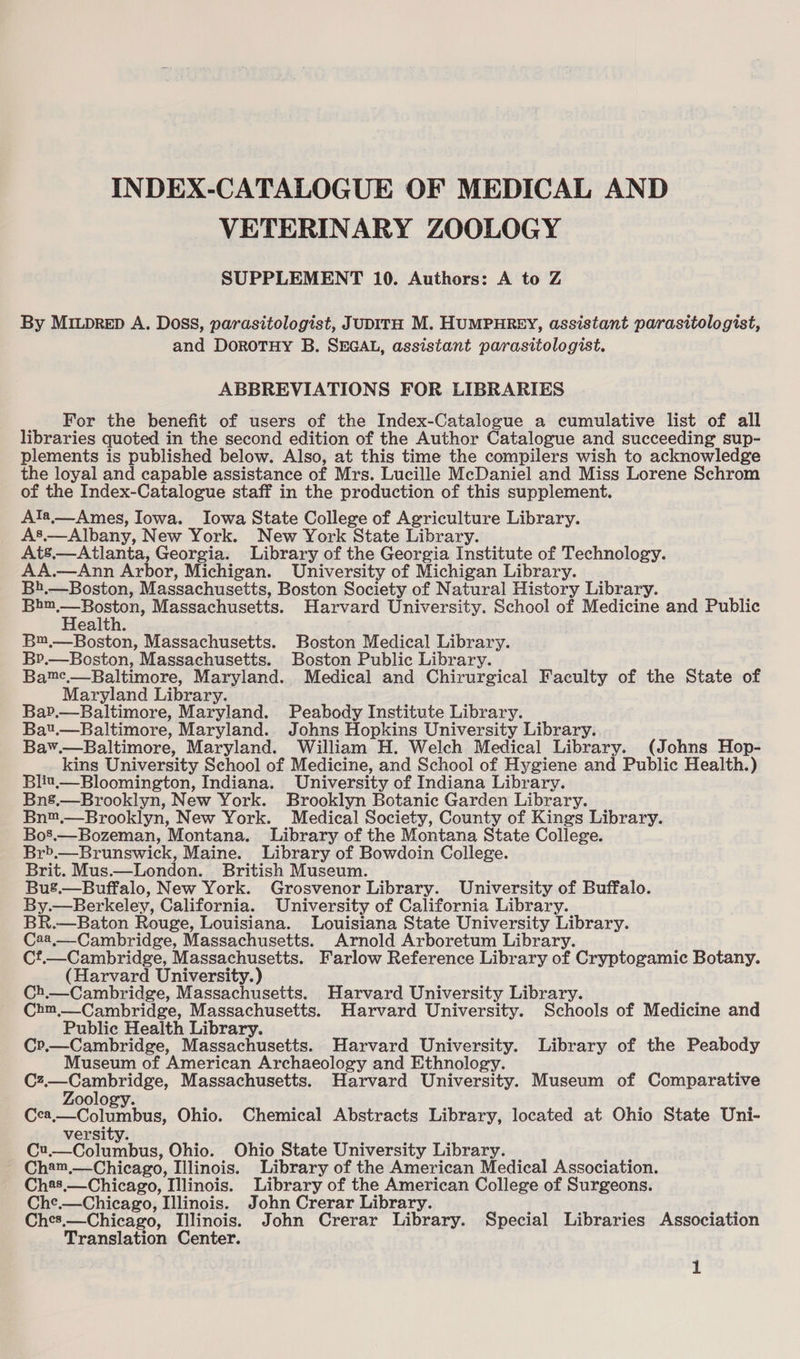 INDEX-CATALOGUE OF MEDICAL AND VETERINARY ZOOLOGY SUPPLEMENT 10. Authors: A to Z By Mitprep A. Doss, parasitologist, JUDITH M. HUMPHREY, assistant parasitologist, and DoroTHY B. SEGAL, assistant parasitologist. ABBREVIATIONS FOR LIBRARIES For the benefit of users of the Index-Catalogue a cumulative list of all libraries quoted in the second edition of the Author Catalogue and succeeding sup- plements is published below. Also, at this time the compilers wish to acknowledge the loyal and capable assistance of Mrs. Lucille McDaniel and Miss Lorene Schrom of the Index-Catalogue staff in the production of this supplement. Ala._ Ames, Iowa. Iowa State College of Agriculture Library. As.— Albany, New York. New York State Library. Ats.—Atlanta, Georgia. Library of the Georgia Institute of Technology. AA.—Ann Arbor, Michigan. University of Michigan Library. B1.—Boston, Massachusetts, Boston Society of Natural History Library. . Massachusetts. Harvard University. School of Medicine and Public ealth. B™,—Boston, Massachusetts. Boston Medical Library. B?r.—Boston, Massachusetts. Boston Public Library. Bame.—Baltimore, Maryland. Medical and Chirurgical Faculty of the State of Maryland Library. BaP.—Baltimore, Maryland. Peabody Institute Library. Bat.—Baltimore, Maryland. Johns Hopkins University Library. Bav.—Baltimore, Maryland. William H. Welch Medical Library. (Johns Hop- kins University School of Medicine, and School of Hygiene and Public Health.) Blit.—Bloomington, Indiana. University of Indiana Library. Bns.—Brooklyn, New York. Brooklyn Botanic Garden Library. Bn™,—Brooklyn, New York. Medical Society, County of Kings Library. Bo’.—Bozeman, Montana. Library of the Montana State College. Br>.—Brunswick, Maine. Library of Bowdoin College. Brit. Mus.—London._ British Museum. Bus.—Buffalo, New York. Grosvenor Library. University of Buffalo. By.—Berkeley, California. University of California Library. BR.—Baton Rouge, Louisiana. Louisiana State University Library. C24,—Cambridge, Massachusetts. Arnold Arboretum Library. Cf.—Cambridge, Massachusetts. Farlow Reference Library of Cryptogamic Botany. (Harvard University.) Ch.—Cambridge, Massachusetts. Harvard University Library. Chm,—_Cambridge, Massachusetts. Harvard University. Schools of Medicine and Public Health Library. Cr.—Cambridge, Massachusetts. Harvard University. Library of the Peabody Museum of American Archaeology and Ethnology. Cz.—Cambridge, Massachusetts. Harvard University. Museum of Comparative oology. jo Beg Ohio. Chemical Abstracts Library, located at Ohio State Uni- versity. ee, Ohio. Ohio State University Library. Cham,—Chicago, Illinois. Library of the American Medical Association. Ch2s.—Chicago, Illinois. Library of the American College of Surgeons. Che.—Chicago, Illinois. John Crerar Library. Ches,—Chicago, Illinois. John Crerar Library. Special Libraries Association Translation Center.