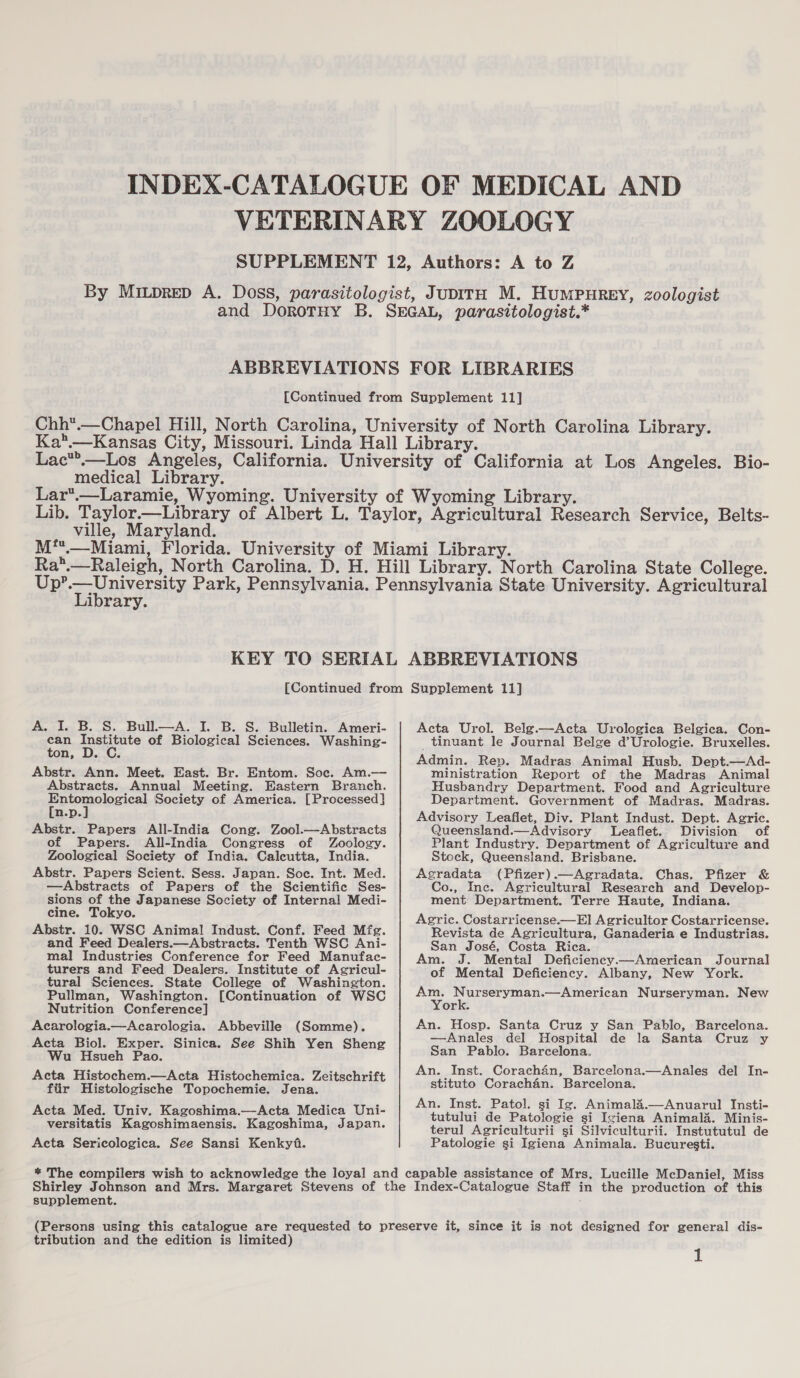 medical Library. ville, Maryland. Library. A. I. B. S. Bull.—A. I. B. S. Bulletin. Ameri- an sieidente of Biological Sciences. Washing- on, Abstr. Ann. Meet. East. Br. Entom. Soc. Am.— Abstracts. Annual Meeting. Eastern Branch. Eee poweical Society of America. [Processed] n.p. Abstr. Papers All-India Cong. Zool.—Abstracts of Papers. All-India Congress of Zoology. Zoological Society of India. Caleutta, India. Abstr. Papers Scient. Sess. Japan. Soc. Int. Med. —Abstracts of Papers of the Scientific Ses- sions of the Japanese Society of Internal Medi- cine. Tokyo. Abstr. 10. WSC Animal Indust. Conf. Feed Mfg. and Feed Dealers.—Abstracts. Tenth WSC Ani- mal Industries Conference for Feed Manufac- turers and Feed Dealers. Institute of Agricul- tural Sciences. State College of Washington. Pullman, Washington. [Continuation of WSC Nutrition Conference] Acarologia.—Acarologia. Abbeville (Somme). Acta Biol. Exper. Sinica. See Shih Yen Sheng Wu Hsueh Pao. Acta Histochem.—Acta Histochemica. Zeitschrift fiir Histologische Topochemie. Jena. Acta Med. Univ. Kagoshima.—Acta Medica Uni- versitatis Kagoshimaensis. Kagoshima, Japan. Acta Sericologica. See Sansi Kenkyf. Acta Urol. Belg.—Acta Urologica Belgica. Con- tinuant le Journal Belge d’Urologie. Bruxelles. Admin. Rep. Madras Animal Husb. Dept.—Ad- ministration Report of the Madras Animal Husbandry Department. Food and Agriculture Department. Government of Madras. Madras. Advisory Leaflet, Div. Plant Indust. Dept. Agric. Queensland.—Advisory Leaflet. Division of Plant Industry. Department of Agriculture and Stock, Queensland. Brisbane. Agradata (Pfizer).—Agradata. Chas. Pfizer &amp; Co., Ine. Agricultural Research and Develop- ment Department. Terre Haute, Indiana. Agric. Costarricense.—El Agricultor Costarricense. Revista de Agricultura, Ganaderia e Industrias. San José, Costa Rica. Am. J. Mental Deficiency—American Journal of Mental Deficiency. Albany, New York. Am. Nurseryman.—American Nurseryman. New York. An. Hosp. Santa Cruz y San Pablo, Barcelona. —Anales del Hospital de la Santa Cruz y San Pablo. Barcelona. An. Inst. Corachan, Barcelona.—Anales del In- stituto Corachan. Barcelona. An. Inst. Patol. si Ig. Animal4.—Anuarul Insti- tutului de Patologie si Iziena Animala. Minis- terul Agriculturii si Silviculturii. Instututul de Patologie gi Igiena Animala. Bucuresti. supplement. tribution and the edition is limited)