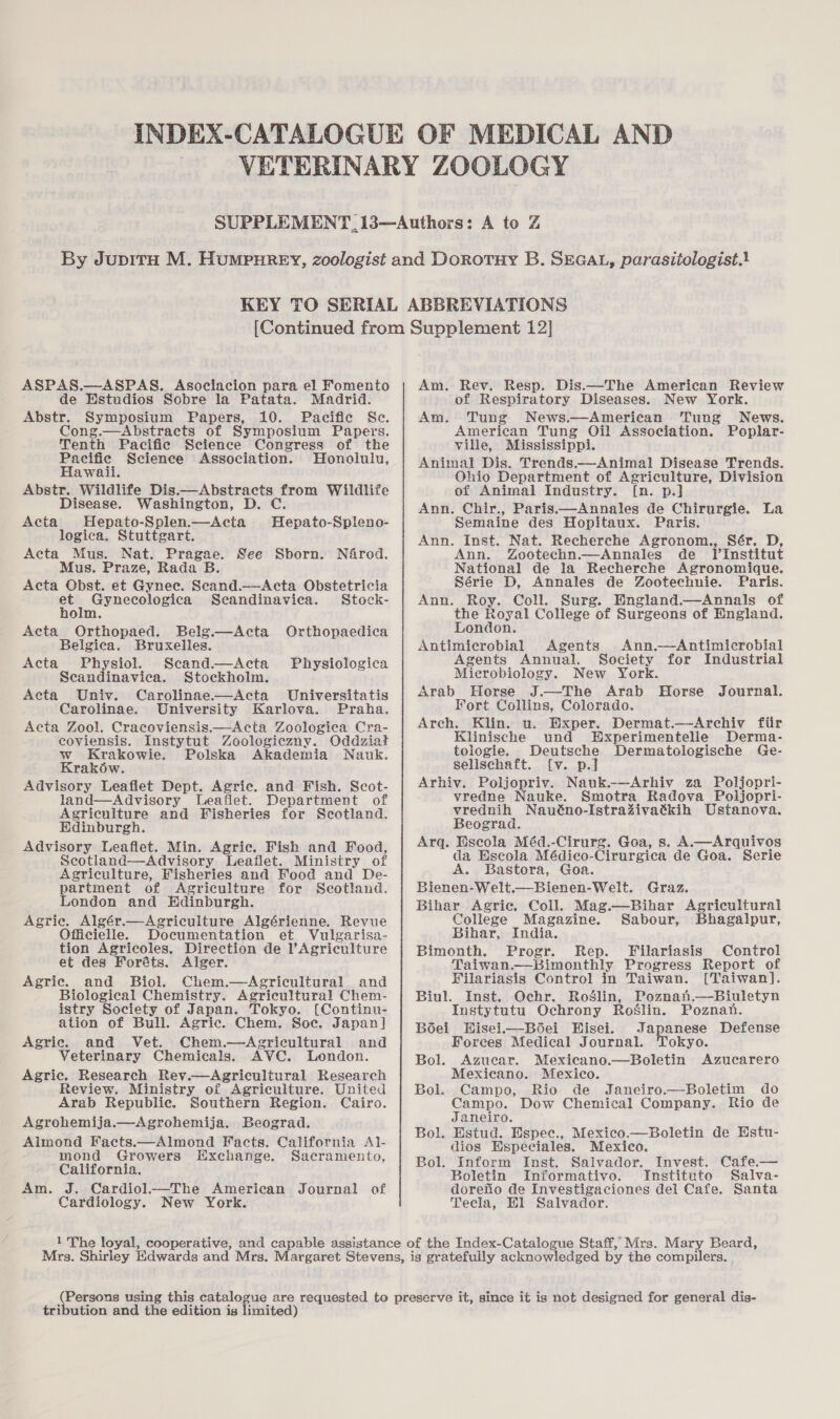 ASPAS.—ASPAS. Asociacion para el Fomento de Estudios Sobre la Patata. Madrid. Abstr. Symposium Papers, 10. Pacific Se. Cong.—Abstracts of Symposium Papers. Tenth Pacific Science Congress of the Pacific Science Association. Honolulu, Hawaii. Abstr. Wildlife Dis.—Abstracts from Wildlife Disease. Washington, D. C. Hepato-Splen.—Acta logica. Stuttgart. Acta Mus. Nat. Pragae. See Sborn. Néfrod. Mus. Praze, Rada B. Acta Obst. et Gynec. Scand.—Acta Obstetricia et Gynecologica Seandinaviea. Stock- holm. Acta_ Orthopaed. Belg.—Acta Orthopaedica Belgica. Bruxelles. Acta Hepato-Spleno- Acta Physiol. Scand.—Acta Physiologica Scandinavica. Stockholm. Acta Univ. Carolinae——Acta Universitatis Carolinae. University Karlova. Praha. Acta Zool. Cracoviensis.—Acta Zoologica Cra- coviensis. Instytut Zoologiczny. Oddziat w Krakowie. Polska Akademia Nauk. Krakow. Advisory Leaflet Dept. Agric. and Fish. Scot- land—Advisory Leafiet. Department of Agriculture and Fisheries for Scotland. Hdinburgh. Advisory Leaflet. Min. Agric. Fish and Food, Scotland—Advisory Leaflet. Ministry of Agriculture, Fisheries and Food and De- partment of Agriculture for Seotland. London and Edinburgh. Agric. Algér.—Agriculture Algérienne. Revue Officielle. Documentation et Vulgarisa- tion Agricoles, Direction de l’Agriculture et des Foréts. Alger. Agric. and Biol. Chem.—Agricultural and Biological Chemistry. Agricultural Chem- istry Society of Japan. Tokyo. [(Continu- ation of Bull. Agric. Chem. Soe. Japan] Agric. and Vet. Chem.—dAgricultural and Veterinary Chemicals. AVC. London. Agric. Research Rev.—Agricultural Research Review. Ministry of Agriculture. United Arab Republic. Southern Region. Cairo. Agrohemija.—Agrohemija. Beograd. Almond Facts.—Almond Facts. California Al1- mond Growers Exchange. Sacramento, California. Am. J. Cardiol.—The American Journal of Cardiology. New York. Am. Rev. Resp. Dis.—The American Review of Respiratory Diseases. New York. Am. Tung News.—American Tung News. American Tung Oil Association. Poplar- ville, Mississippi. Animal Dis. Trends.—-Animal Disease Trends. Ohio Department of Agriculture, Division of Animal Industry. [n. p.] Ann. Chir., Paris.—Annales de Chirurgie. La Semaine des Hopitaux. Paris. Ann. Inst. Nat. Recherche Agronom., Sér. D, Ann. Zootechn.—Annales de lTInstitut Nee de la Recherche Agronomique. Série D, Annales de Zootechnie. Paris. Ann. Roy. Coll. Surg. England.—Annals of the Royal College of Surgeons of England. London. Antimicrobial Agents Ann.—Antimicrobial Agents Annual. Society for Industrial Microbiology. New York. Arab Horse J.—The Arab Horse Journal. Fort Collins, Colorado. Arch. Klin. u. Exper. Dermat.—-Archiv fiir Klinische und EHxperimentelle Derma- tologie. Deutsche Dermatologische Ge- selischaft. {v. p.] Arhiv. Poljopriv. Nauk.-—Arhiv za Poljopri- vredne Nauke. Smotra Radova Poljopri- vrednih Nauéno-Istrazivatkih Ustanova. Beograd. Arq. Escola Méd.-Cirurg. Goa, s. A.—Arquivos da Escola Médico-Cirurgica de Goa. Serie Bastora, Goa. Bienen-Welt.—Bienen-Welt. Graz. Bihar Agric. Coll. Mag.—Bihar Agricultural College Magazine. Sabour, Bhagalpur, Bihar, India. Bimonth. Progr. Rep. Filariasis Control Taiwan.—Bimonthly Progress Report of Filariasis Control in Taiwan. [Taiwan]. Inst. Ochr. RoSlin, Poznan,—Biuletyn Instytutu Ochrony Roglin. Poznan. Hisei—B6ei Hisei. Japanese Defense Forces Medical Journal. Tokyo. Bol. Azucar. Mexicano.—Boletin Azucarero Mexicano. Mexico. Campo, Rio de Janeiro.—Boletim do Campo. Dow Chemical Company. Rio de Janeiro. Estud. Espec., Mexico.—Boletin de Estu- dios Hspeciales. Mexico. Inform Inst. Saivador. Invest. Cafe.— Boletin Informativo. Instituto Salva- doreno de Investigaciones del Cafe. Santa Tecla, Hl Salvador. Biul. B6ei Bol. Bol. Bol. is gratefully acknowledged by the compilers. , tribution and the edition is limited)