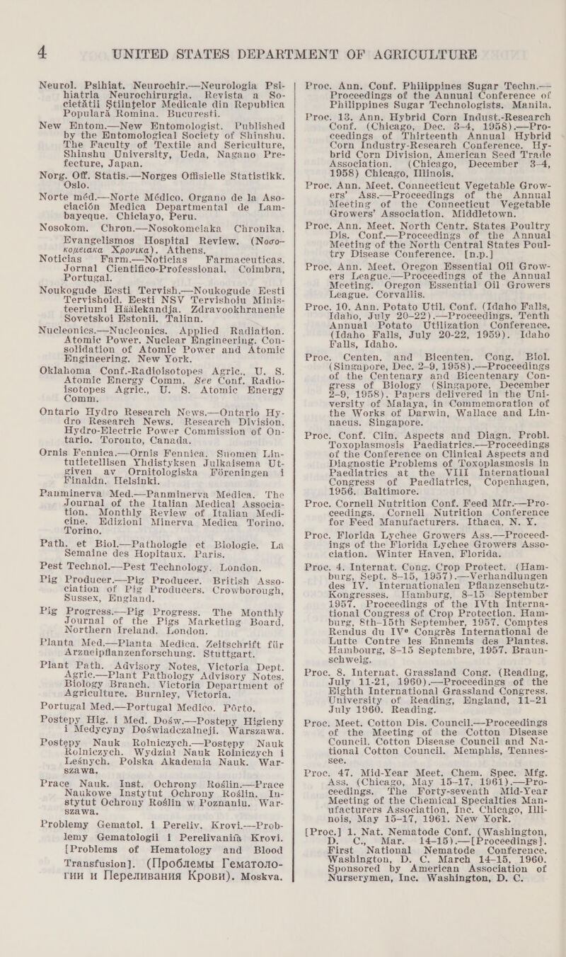 Neurol. Psihiat. Neurochir.—Neurologia Psi- hiatria Neurochirurgia. Revista a_So- cietatii Stiintelor Medicale din Republica Populara Romina. Bucuresti. New Entom.—New Entomologist. Published by the Hntomological Society of Shinshu. The Faculty of Textile and Sericulture, Shinshu University, Ueda, Nagano Pre- fecture, Japan. ee ect Statis.—Norges Offisielle Statistikk. slo. Norte méd.—Norte Médico. Organo de la Aso- ciacién Medica Departmental de Lam- bayeque. Chiclayo, Peru. Nosokom. Chron.—Nosokomeiaka Chronika. Evangelismos Hospital Review. (Noco- _Konevaka Xpovika). Athens. Noticias Farm.—Noticias Farmaceuticas. Jornal Cientifico-Professional. Coimbra, Portugal. Noukogude Hesti Tervish.—Noukogude Eesti Tervishoid. BHesti NSV Tervishoiu Minis- teeriumi Hdalekandja. Zdravookhranenie Sovetskoi Estonii. Talinn. Nucleonics.—Nucleonies. Applied Radiation. Atomic Power. Nuclear Engineering. Con- solidation of Atomic Power and Atomic Engineering. New York. Oklahoma Conf.-Radioisotopes Agric., U. S. Atomic Energy Comm. See Conf. Radio- isotopes Agric., U. S. Atomie Energy Comm. Ontario Hydro Research News.—Ontario Hy- dro Research News. Research Division. Hydro-Hlectric Power Commission of On- tario. Toronto, Canada. Ornis Fennica.—Ornis Fennica. Suomen Lin- tutietellisen Yhdistyksen Julkaisema Ut- given av_ Ornitologiska Fdéreningen i Yinaldn. Helsinki. Panminerva Med.—Panminerva Mediea. The Journal of the Italian Medical Associa-  tion. Monthly Review of Italian Medi- cine. Hdizioni Minerva Medica Torino. Torino. Path. et Biol.—Pathologie et Biologie. La Semaine des Hopitaux. Paris. Pest Technol.—Pest Technology. London. Pig Producer.—Pig Producer. British Asso- ciation of Pig Producers. Crowborough, Sussex, Hngland. Pig Progress.—Pig Progress. The Monthly Journal of the Pigs Marketing Board, Northern Ireland. London. Planta Med.—Planta Medica. Zeitschrift fiir Arzneipflanzenforschung. Stuttgart. Plant Path. Advisory Notes, Victoria Dept. Agric.—Plant Pathology Advisory Notes. Biology Branch. Victoria Department of Agriculture. Burnley, Victoria. Portugal Med.—Portugal Medico. Pérto. Postepy Hig. i Med. Dos’w.—Postepy Higieny i Medycyny Doswiadezalneji. Warszawa. Postepy Nauk Rolniczych.—Postepy Nauk Rolniezych. Wydziat Nauk Rolniczych i Lesnych. Polska Akademia Nauk. War- szawa. Prace Nauk. Inst. Ochrony Roglin.—Prace Naukowe Instytut Ochrony Roélin. In- stytut Ochrony Roslin w Poznaniu. War- szawa. Problemy Gematol. i Pereliv. Krovi.—Prob- lemy Gematologii i Perelivanifa Krovi. [Problems of Hematology and Blood Transfusion]. (IIpo6mnemp1 Tematoo- rou u Tlepesupanua Kpopn). Moskva.  Proce. Ann. Conf. Philippines Sugar Techn.— Proceedings of the Annual Conference of Philippines Sugar Technologists. Manila. Proce. 18. Ann. Hybrid Corn Indust.-Research Conf. (Chicago, Dec. 8-4, 1958).—Pro- ceedings of Thirteenth Annual Hybrid Corn Industry-Research Conference. Hy- brid Corn Division, American Seed Trade Association. (Chicago, December 3-4, 1958) Chicago, Illinois. Proe. Ann. Meet. Connecticut Vegetable Grow- ers’ Ass.—Proceedings of the Annual Meeting of the Connecticut Vegetable Growers’ Association. Middletown. Proc. Ann. Meet. North Centr. States Poultry Dis. Conf.—Proceedings of the Annual Meeting of the North Central States Poul- try Disease Conference. [n.p.] Proce. Ann. Meet. Oregon Essential Oil Grow- ers League.—Proceedings of the Annual Meeting. Oregon Hssential Oil Growers League. Corvallis. Proce. 10. Ann. Potato Util. Conf. (Idaho Falls, Idaho, July 20-22).—Proceedings. Tenth Annual Potato Utilization Conference. (Idaho Falls, July 20-22, 1959). Idaho Falls, Idaho. Proce. Centen. and Bicenten. Cong. Biol. (Singapore, Dec. 2-9, 1958) .—Proceedings of the Centenary and Bicentenary Con- gress of Biology (Singapore, December 2-9, 1958). Papers delivered in the Uni- versity of Malaya, in Commemoration of the Works of Darwin, Wallace and Lin- naeus. Singapore. Proc. Conf. Clin. Aspects and Diagn. Probl. Toxoplasmosis Paediatrics Proceedings of the Conference on Clinical Aspects and Diagnostic Problems of Toxoplasmosis in Paediatries at the VIiiI International Congress of Paediatrics, Copenhagen, 1956. Baltimore. Proce. Cornell Nutrition Conf. Feed Mfr.—Pro- ceedings. Cornell Nutrition Conference for Feed Manufacturers. Ithaca, N. Y. Proc. Florida Lychee Growers Ass.—Proceed- ings of the Florida Lychee Growers Asso- ciation. Winter Haven, Florida. Proce. 4. Internat. Cong. Crop Protect. (Ham- burg, Sept. 8-15, 1957).—Verhandlungen des IV. Internationalen Pflanzenschutz- Kongresses. Hamburg, 8-15 September 1957. Proceedings of the IVth Interna- tional Congress of Crop Protection. Ham- burg, 8th-15th September, 1957. Comptes Rendus du IV® Congrés International de Lutte Contre les Hnnemis des Plantes. Hambourg, 8-15 Septembre, 1957. Braun- schweig. Proc. 8. Internat. Grassland Cong. (Reading, July 11-21, 1960).—Proceedings of the Highth International Grassland Congress. University of Reading, HEngland, 11-21 July 1960. Reading. Proc. Meet. Cotton Dis. Council.—Proceedings of the Meeting of the Cotton Disease Council. Cotton Disease Council and Na- tional Cotton Council. Memphis, Tennes- see. Proc. 47. Mid-Year Meet. Chem. Spec. Mfg. Ass. (Chicago, May 15-17, 1961).—Pro- ceedings. The Forty-seventh Mid-Year Meeting of the Chemical Specialties Man- ufacturers Association, Ine. Chicago, Ili- nois, May 15-17, 1961. New York. {Proc.] 1. Nat. Nematode Conf. (Washington, D. C., Mar. 14-15).—[Proceedings]}. First National Nematode Conference. Washington, D. C. March 14-15, 1960. Sponsored by American Association of urserymen, Inc. Washington, D. C.