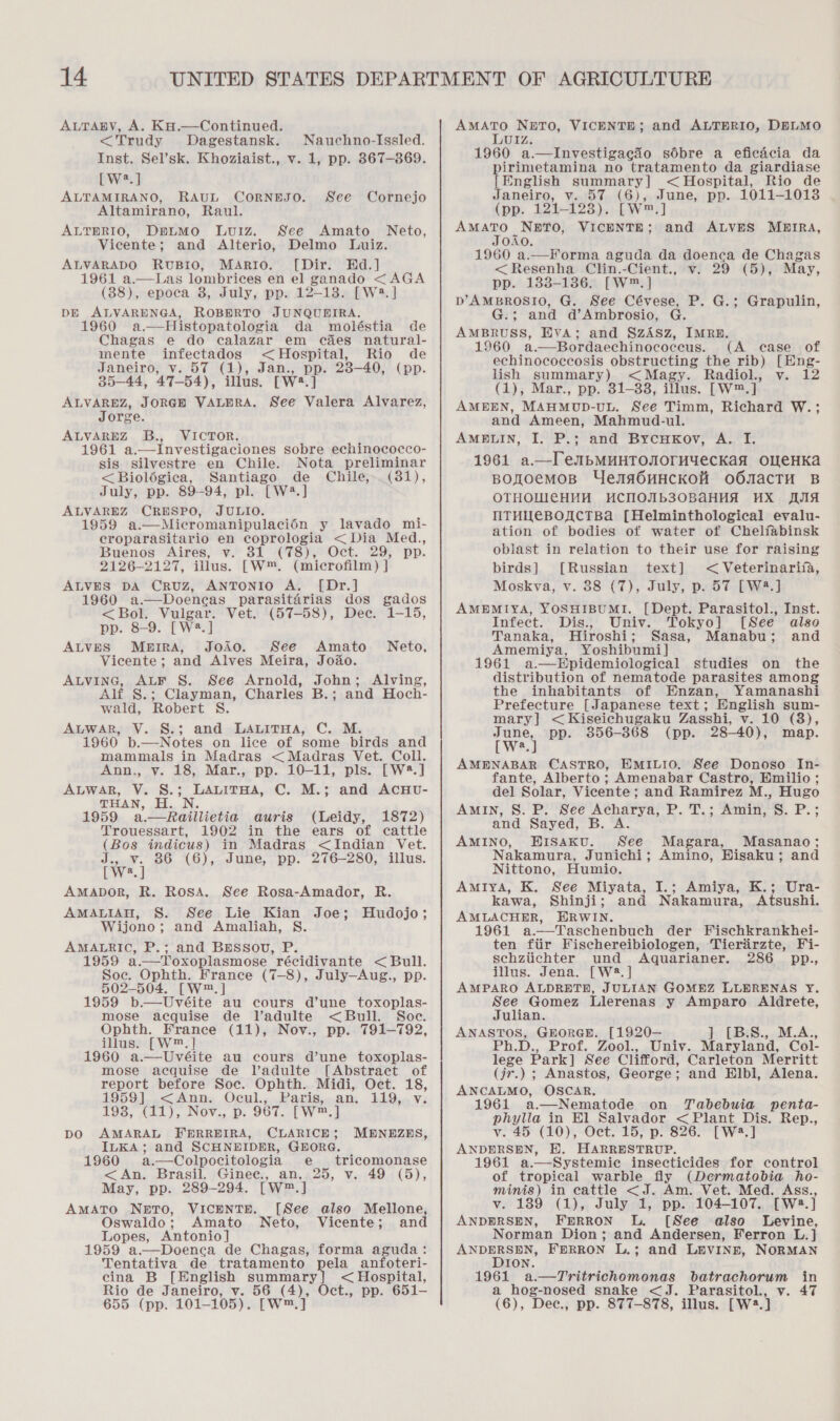 &lt;Trudy Dagestansk. Nauchno-Issled. Inst. Sel’sk. Khoziaist., v. 1, pp. 367-869. [W.] ALTAMIRANO, RAUL CORNEJO. Altamirano, Raul. ALTBRIO, DpLMO LuvUIZ. See Cornejo See Amato Neto,  Vicente; and Alterio, Delmo Luiz. ALVARADO RUBIO, MARIO. [Dir. Hd.] 1961 a.—Las lombrices en el ganado &lt;AGA (38), epoca 8, July, pp. 12-13. [W2. ] DE ALVARENGA, ROBERTO JUNQUEIRA. 1960 a.—Histopatologia da moléstia de Chagas e do calazar em c&amp;es natural- mente infectados &lt;Hospital, Rio de Janeiro, v. 57 (1), Jan., pp. 238-40, (pp. 35—44, 47-54), illus. [W?.] ALVAREZ, JORGH VALERA. See Valera Alvarez, Jorge. ALVAREZ B., VICTOR. 1961 a.—Investigaciones sobre echinococco- sis silvestre en Chile. Nota preliminar &lt;Bioloégica, Santiago de Chile,-_(31), July, pp. 89-94, pl. [W4.] ALVAREZ CRESPO, JULIO. 1959 a.—Micromanipulacion y lavado mi- croparasitario en coprologia &lt; Dia Med., Buenos Aires, v. 31 (78), Oct. 29, pp. 2126-2127, illus. [Ww™. (microfilm) | ALVES DA Cruz, ANTONIO A. [Dr.] 1960 a.—Doencas parasitdérias dos gados &lt;Bol. Vulgar. Vet. (57-58), Dee. 1-15, pp. 8-9. [W2.] ALVES Meira, JoAo. See Amato Vicente; and Alves Meira, Joao. ALVING, ALF §S. See Arnold, John; Alving, Alf §.; Clayman, Charles B.; and Hoch- wald, Robert S. ALWAR, V. S.; and LALITHA, C. M. 1960 b.—Notes on lice of some birds and mammals in Madras &lt;Madras Vet. Coll. Ann., v. 18, Mar., pp. 10-11, pls. [W®.] ALWAR, V. S.; LALITHA, C. M.; and ACHU- THAN, i, JN: 1959 a.—Raillietia auris (Leidy, 1872) Trouessart, 1902 in the ears of cattle (Bos indicus) in Madras &lt;Indian Vet. Te | 36 (6), June, pp. 276-280, illus. a Neto, AMADOR, R. Rosa. See Rosa-Amador, R. AMALIAH, S. See Lie Kian Joe; Hudojo; Wijono; and Amaliah, S. AMALRIC, P.; and BESSou, P. 1959 a.—Toxoplasmose récidivante &lt; Bull. Soe. Ophth. France (7-8), July—Aug., pp. 502-504. [W™.] 1959 b—Uvéite au cours d’une toxoplas- mose acquise de Vadulte &lt; Bull. Soe. Ophth. France (11), Nov., pp. 791-792, illus. [W™.] 1960 a—Uvéite au cours d’une toxoplas- mose acquise de Vadulte [Abstract of report before Soc. Ophth. Midi, Oct. 18, 1959]..&lt;Ann. Ocul.,,.Paris,.an. 119,.. v: 193, (11), Nov., p. 967. [W™.] DO AMARAL FERREIRA, CLARICE; ILKA; and SCHNEIDER, GEORG. 1960 a.—Colpocitologia e tricomonase &lt;An. Brasil. Ginee., an... 25, v. 49 (5), May, pp. 289-294. [W™.] AMATO NeETO, VICENTE. [See also Mellone, Oswaldo : Amato Neto, Vicente; and Lopes, Antonio] 1959 a.—Doenca de Chagas, forma aguda: Tentativa de tratamento pela anfoteri- cina B [English summary] &lt; Hospital, Rio de Janeiro, v. 56 (4), Oct., pp. 651- MENEZES, LUIZ. 1960 a.—Investigagio sdbre a eficacia da pirimetamina no tratamento da giardiase [English summary] &lt; Hospital, Rio de Janeiro, v. 57 (6), June, pp. 1011-1013 (pp. 121-128). [W™.] AMATO NETO, VICENTE; JOAO. 1960 a.—forma aguda da doenca de Chagas &lt;Resenha Clin.-Cient., v. 29 (5), May, pp. 183-136. [W™.] D’AMBROSIO, G. See Cévese, P. G.; Grapulin, G.; and d’Ambrosio, G. AMBRUSS, EVA; and §zZASz, IMRE. 1960 a.—Bordaechinococeus. (A case of echinococcosis obstructing the rib) [Eng- lish summary) &lt; Magy. hadeks Wis Ae (1), Mar., pp. 31-33, illus. [W™.] AMEEN, MAHMUD-UL. See Timm, Richard W.; and Ameen, Mahmud-ul. AMELIN, I. P.; and Bycukov, A. I. 1961 a—TIlTeubMMHTONOrMYeCKaA OMWeHKAa Bponoemosp Uena6uHcKoH oOONacTH B OTHOUICHHH HCHOAb30BAHHA HX IA NTHIEBOTCTBa [Helminthological evalu- ation of bodies of water of Chelfabinsk oblast in relation to their use for raising birds] [Russian text] &lt; Veterinarifa, Moskva, v. 88 (7), July, p. 57 [W8.] AMEMIYA, YOSHIBUMI. [Dept. Parasitol., Inst. Infect. Dis., Univ. Tokyo] [See also Tanaka, Hiroshi; Sasa, Manabu; and Amemiya, Yoshibumi] 1961 a.—Epidemiological studies on the distribution of nematode parasites among the inhabitants of Enzan, Yamanashi Prefecture [Japanese text; English sum- mary] &lt;Kiseichugaku Zasshi, v. 10 (8), June, pp. 356-368 (pp. 28-40), map. LW. J AMENABAR CASTRO, EMILIO. See Donoso In- fante, Alberto ; Amenabar Castro, Emilio ; del Solar, Vicente; and Ramirez M., Hugo AMIN, S. P. See Acharya, P. T.; Amin, S. P.; and Sayed, B. A. AMINO, HIsSaku. See Magara, Masanao; Nakamura, Junichi; Amino, Eisaku; and Nittono, Humio. AMIYA, K. See Miyata, I.; kawa, Shinji; and Nakamura, AMLACHER, HRWIN. 1961 a.—Taschenbuch der Fischkrankhei- ten ftir Fischereibiologen, Tierirzte, Fi- schztichter und Aquarianer. 286 pp., illus. Jena. [W8.] AMPARO ALDRETH, JULIAN GOMEZ LLERENAS Y. See Gomez Llerenas y Amparo Aldrete, and ALVES MbmIRA, Amiya, K.; Ura- Atsushi. Julian. ANASTOS, GEORGE. [1920-— ] [B.S., M.A., Ph.D., Prof. Zool., Univ. Maryland, Col- lege Park] See Clifford, Carleton Merritt (jr.) ; Anastos, George; and Elbl, Alena. ANCALMO, OSCAR. 1961 a.—Nematode on Tabebuia penta- phylla in El Salvador &lt;Plant Dis. Rep., v. 45 (10), Oct. 15, p. 826. [W2.] ANDERSEN, H. HARRESTRUP. 1961 a.—Systemie insecticides for control of tropical warble fly (Dermatobia ho- minis) in eattle &lt;J. Am. Vet. Med. Ass., v. 189 (1), July 1, pp. 104-107. [W:.] ANDERSEN, FErRRON L. [See also Levine, Norman Dion; and Andersen, Ferron L.] Anon FERRON L.; and LEVINE, NORMAN ION. 1961 a.—Tritrichomonas batrachorum in a hog-nosed snake &lt;J. Parasitol., v. 47